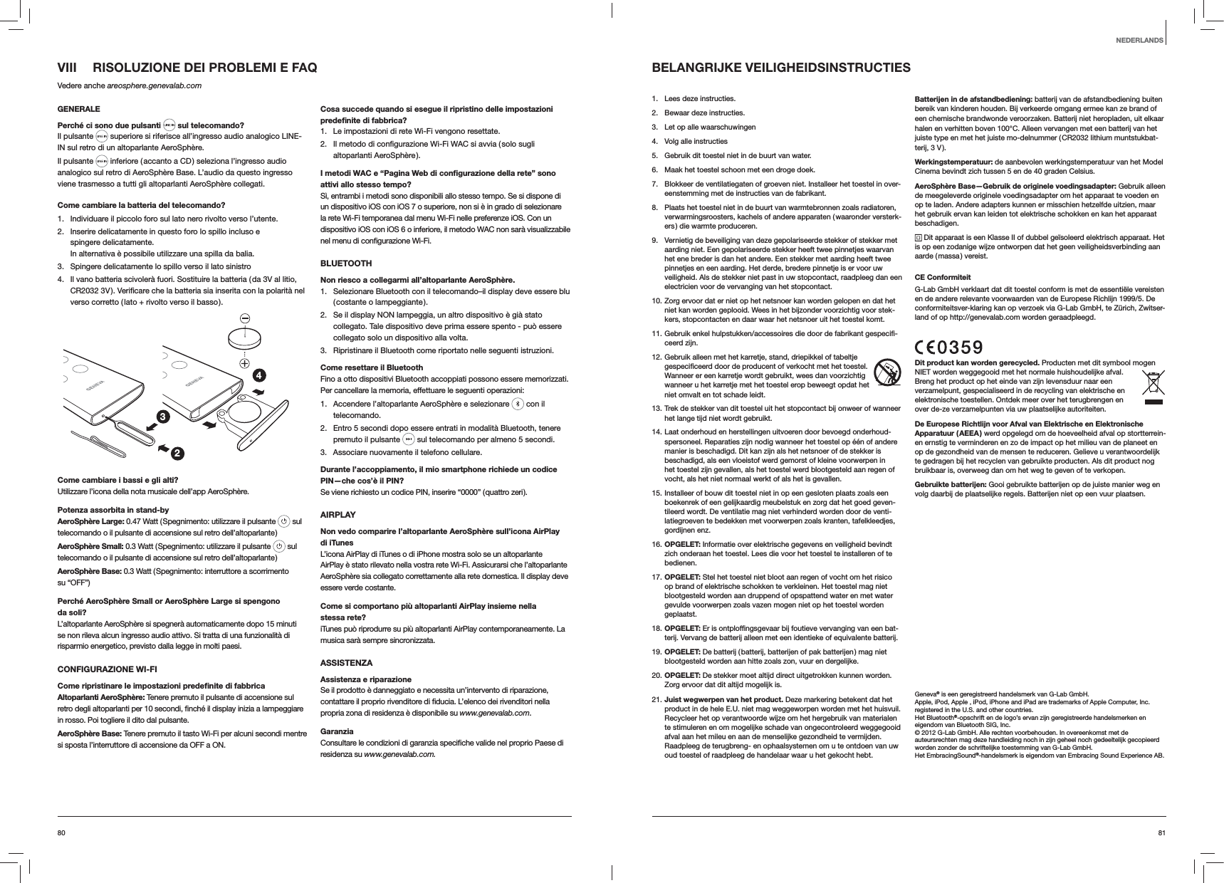8180VIII  RISOLUZIONE DEI PROBLEMI E FAQVedere anche areosphere.genevalab.comGENERALEPerch&eacute; ci sono due pulsanti  sul telecomando?Il pulsante   superiore si riferisce all&rsquo;ingresso audio analogico LINE-IN sul retro di un altoparlante AeroSph&egrave;re.Il pulsante   inferiore ( accanto a CD ) seleziona l&rsquo;ingresso audio analogico sul retro di AeroSph&egrave;re Base. L&rsquo;audio da questo ingresso viene trasmesso a tutti gli altoparlanti AeroSph&egrave;re collegati.Come cambiare la batteria del telecomando? 1.  Individuare il piccolo foro sul lato nero rivolto verso l&rsquo;utente.2.  Inserire delicatamente in questo foro lo spillo incluso e spingere delicatamente. In alternativa &egrave; possibile utilizzare una spilla da balia.3.  Spingere delicatamente lo spillo verso il lato sinistro4.  Il vano batteria scivoler&agrave; fuori. Sostituire la batteria ( da 3V al litio, verso corretto ( lato + rivolto verso il basso ).234Come cambiare i bassi e gli alti?Utilizzare l&rsquo;icona della nota musicale dell&rsquo;app AeroSph&egrave;re.Potenza assorbita in stand-byAeroSph&egrave;re Large: 0.47 Watt ( Spegnimento: utilizzare il pulsante   sul telecomando o il pulsante di accensione sul retro dell&rsquo;altoparlante )AeroSph&egrave;re Small: 0.3 Watt ( Spegnimento: utilizzare il pulsante   sul telecomando o il pulsante di accensione sul retro dell&rsquo;altoparlante )AeroSph&egrave;re Base: 0.3 Watt ( Spegnimento: interruttore a scorrimento  su &ldquo;OFF&rdquo;)Perch&eacute; AeroSph&egrave;re Small or AeroSph&egrave;re Large si spengono da soli?L&rsquo;altoparlante AeroSph&egrave;re si spegner&agrave; automaticamente dopo 15 minuti se non rileva alcun ingresso audio attivo. Si tratta di una funzionalit&agrave; di risparmio energetico, previsto dalla legge in molti paesi.CONFIGURAZIONE WI-FICome ripristinare le impostazioni predeﬁnite di fabbricaAltoparlanti AeroSph&egrave;re: Tenere premuto il pulsante di accensione sul in rosso. Poi togliere il dito dal pulsante.AeroSph&egrave;re Base: Tenere premuto il tasto Wi-Fi per alcuni secondi mentre si sposta l&rsquo;interruttore di accensione da OFF a ON.Cosa succede quando si esegue il ripristino delle impostazioni predeﬁnite di fabbrica?1.  Le impostazioni di rete Wi-Fi vengono resettate.2. altoparlanti AeroSph&egrave;re ).I metodi WAC e &ldquo;Pagina Web di conﬁgurazione della rete&rdquo; sono attivi allo stesso tempo?S&igrave;, entrambi i metodi sono disponibili allo stesso tempo. Se si dispone di un dispositivo iOS con iOS 7 o superiore, non si &egrave; in grado di selezionare la rete Wi-Fi temporanea dal menu Wi-Fi nelle preferenze iOS. Con un dispositivo iOS con iOS 6 o inferiore, il metodo WAC non sar&agrave; visualizzabile BLUETOOTHNon riesco a collegarmi all&rsquo;altoparlante AeroSph&egrave;re.1.  Selezionare Bluetooth con il telecomando&ndash;il display deve essere blu ( costante  o  lampeggiante ).2.  Se il display NON lampeggia, un altro dispositivo &egrave; gi&agrave; stato collegato. Tale dispositivo deve prima essere spento - pu&ograve; essere collegato solo un dispositivo alla volta.3.  Ripristinare il Bluetooth come riportato nelle seguenti istruzioni.Come resettare il BluetoothFino a otto dispositivi Bluetooth accoppiati possono essere memorizzati. Per cancellare la memoria, effettuare le seguenti operazioni:1.  Accendere l&rsquo;altoparlante AeroSph&egrave;re e selezionare   con il telecomando. 2.  Entro 5 secondi dopo essere entrati in modalit&agrave; Bluetooth, tenere premuto il pulsante   sul telecomando per almeno 5 secondi.3.  Associare nuovamente il telefono cellulare.Durante l&rsquo;accoppiamento, il mio smartphone richiede un codice PIN&mdash;che cos&rsquo;&egrave; il PIN?Se viene richiesto un codice PIN, inserire &ldquo;0000&rdquo; ( quattro zeri ).AIRPLAYNon vedo comparire l&rsquo;altoparlante AeroSph&egrave;re sull&rsquo;icona AirPlay  di iTunesL&rsquo;icona AirPlay di iTunes o di iPhone mostra solo se un altoparlante AirPlay &egrave; stato rilevato nella vostra rete Wi-Fi. Assicurarsi che l&rsquo;altoparlante AeroSph&egrave;re sia collegato correttamente alla rete domestica. Il display deve essere verde costante.Come si comportano pi&ugrave; altoparlanti AirPlay insieme nella stessa rete?iTunes pu&ograve; riprodurre su pi&ugrave; altoparlanti AirPlay contemporaneamente. La musica sar&agrave; sempre sincronizzata.ASSISTENZAAssistenza e riparazioneSe il prodotto &egrave; danneggiato e necessita un&rsquo;intervento di riparazione, propria zona di residenza &egrave; disponibile su www.genevalab.com.Garanziaresidenza su www.genevalab.com.BELANGRIJKE VEILIGHEIDSINSTRUCTIES1.  Lees deze instructies.2.  Bewaar deze instructies.3.  Let op alle waarschuwingen4.  Volg alle instructies5.  Gebruik dit toestel niet in de buurt van water.6.  Maak het toestel schoon met een droge doek.7.  Blokkeer de ventilatiegaten of groeven niet. Installeer het toestel in over-eenstemming met de instructies van de fabrikant.8.  Plaats het toestel niet in de buurt van warmtebronnen zoals radiatoren, verwarmingsroosters, kachels of andere apparaten ( waaronder versterk-ers ) die warmte produceren.9.  Vernietig de beveiliging van deze gepolariseerde stekker of stekker met aarding niet. Een gepolariseerde stekker heeft twee pinnetjes waarvan het ene breder is dan het andere. Een stekker met aarding heeft twee pinnetjes en een aarding. Het derde, bredere pinnetje is er voor uw veiligheid. Als de stekker niet past in uw stopcontact, raadpleeg dan een electricien voor de vervanging van het stopcontact. 10. Zorg ervoor dat er niet op het netsnoer kan worden gelopen en dat het niet kan worden geplooid. Wees in het bijzonder voorzichtig voor stek-kers, stopcontacten en daar waar het netsnoer uit het toestel komt.11. Gebruik enkel hulpstukken/accessoires die door de fabrikant gespecifi-ceerd zijn.12. Gebruik alleen met het karretje, stand, driepikkel of tabeltje gespecificeerd door de producent of verkocht met het toestel. Wanneer er een karretje wordt gebruikt, wees dan voorzichtig wanneer u het karretje met het toestel erop beweegt opdat het niet omvalt en tot schade leidt.13. Trek de stekker van dit toestel uit het stopcontact bij onweer of wanneer het lange tijd niet wordt gebruikt.14. Laat onderhoud en herstellingen uitvoeren door bevoegd onderhoud-spersoneel. Reparaties zijn nodig wanneer het toestel op &eacute;&eacute;n of andere manier is beschadigd. Dit kan zijn als het netsnoer of de stekker is beschadigd, als een vloeistof werd gemorst of kleine voorwerpen in het toestel zijn gevallen, als het toestel werd blootgesteld aan regen of vocht, als het niet normaal werkt of als het is gevallen.15. Installeer of bouw dit toestel niet in op een gesloten plaats zoals een boekenrek of een gelijkaardig meubelstuk en zorg dat het goed geven-tileerd wordt. De ventilatie mag niet verhinderd worden door de venti-latiegroeven te bedekken met voorwerpen zoals kranten, tafelkleedjes, gordijnen enz.16. OPGELET: Informatie over elektrische gegevens en veiligheid bevindt zich onderaan het toestel. Lees die voor het toestel te installeren of te bedienen.17. OPGELET: Stel het toestel niet bloot aan regen of vocht om het risico op brand of elektrische schokken te verkleinen. Het toestel mag niet blootgesteld worden aan druppend of opspattend water en met water gevulde voorwerpen zoals vazen mogen niet op het toestel worden geplaatst. 18. OPGELET: Er is ontploffingsgevaar bij foutieve vervanging van een bat-terij. Vervang de batterij alleen met een identieke of equivalente batterij. 19. OPGELET: De batterij ( batterij, batterijen of pak batterijen ) mag niet blootgesteld worden aan hitte zoals zon, vuur en dergelijke.20. OPGELET: De stekker moet altijd direct uitgetrokken kunnen worden. Zorg ervoor dat dit altijd mogelijk is.21. Juist wegwerpen van het product. Deze markering betekent dat het product in de hele E.U. niet mag weggeworpen worden met het huisvuil. Recycleer het op verantwoorde wijze om het hergebruik van materialen te stimuleren en om mogelijke schade van ongecontroleerd weggegooid afval aan het mileu en aan de menselijke gezondheid te vermijden. Raadpleeg de terugbreng- en ophaalsystemen om u te ontdoen van uw oud toestel of raadpleeg de handelaar waar u het gekocht hebt.Batterijen in de afstandbediening: batterij van de afstandbediening buiten bereik van kinderen houden. Bij verkeerde omgang ermee kan ze brand of een chemische brandwonde veroorzaken. Batterij niet heropladen, uit elkaar halen en verhitten boven 100&deg;C. Alleen vervangen met een batterij van het juiste type en met het juiste mo-delnummer ( CR2032 lithium muntstukbat-terij, 3 V ).Werkingstemperatuur: de aanbevolen werkingstemperatuur van het Model Cinema bevindt zich tussen 5 en de 40 graden Celsius.AeroSph&egrave;re Base&mdash;Gebruik de originele voedingsadapter: Gebruik alleen de meegeleverde originele voedingsadapter om het apparaat te voeden en op te laden. Andere adapters kunnen er misschien hetzelfde uitzien, maar het gebruik ervan kan leiden tot elektrische schokken en kan het apparaat beschadigen. Dit apparaat is een Klasse II of dubbel ge&iuml;soleerd elektrisch apparaat. Het is op een zodanige wijze ontworpen dat het geen veiligheidsverbinding aan aarde ( massa ) vereist.CE ConformiteitG-Lab GmbH verklaart dat dit toestel conform is met de essenti&euml;le vereisten en de andere relevante voorwaarden van de Europese Richlijn 1999/5. De conformiteitsver-klaring kan op verzoek via G-Lab GmbH, te Z&uuml;rich, Zwitser-land of op http://genevalab.com worden geraadpleegd.Dit product kan worden gerecycled. Producten met dit symbool mogen NIET worden weggegooid met het normale huishoudelijke afval. Breng het product op het einde van zijn levensduur naar een verzamelpunt, gespecialiseerd in de recycling van elektrische en elektronische toestellen. Ontdek meer over het terugbrengen en over de-ze verzamelpunten via uw plaatselijke autoriteiten.De Europese Richtlijn voor Afval van Elektrische en Elektronische Apparatuur ( AEEA ) werd opgelegd om de hoeveelheid afval op stortterrein-en ernstig te verminderen en zo de impact op het milieu van de planeet en op de gezondheid van de mensen te reduceren. Gelieve u verantwoordelijk te gedragen bij het recyclen van gebruikte producten. Als dit product nog bruikbaar is, overweeg dan om het weg te geven of te verkopen.Gebruikte batterijen: Gooi gebruikte batterijen op de juiste manier weg en volg daarbij de plaatselijke regels. Batterijen niet op een vuur plaatsen.Geneva&reg; is een geregistreerd handelsmerk van G-Lab GmbH. Apple, iPod, Apple , iPod, iPhone and iPad are trademarks of Apple Computer, Inc. registered in the U.S. and other countries.Het Bluetooth&reg;-opschrift en de logo&rsquo;s ervan zijn geregistreerde handelsmerken en eigendom van Bluetooth SIG, Inc.&copy; 2012 G-Lab GmbH. Alle rechten voorbehouden. In overeenkomst met de auteursrechten mag deze handleiding noch in zijn geheel noch gedeeltelijk gecopieerd worden zonder de schriftelijke toestemming van G-Lab GmbH.Het EmbracingSound&reg;-handelsmerk is eigendom van Embracing Sound Experience AB.NEDERLANDS