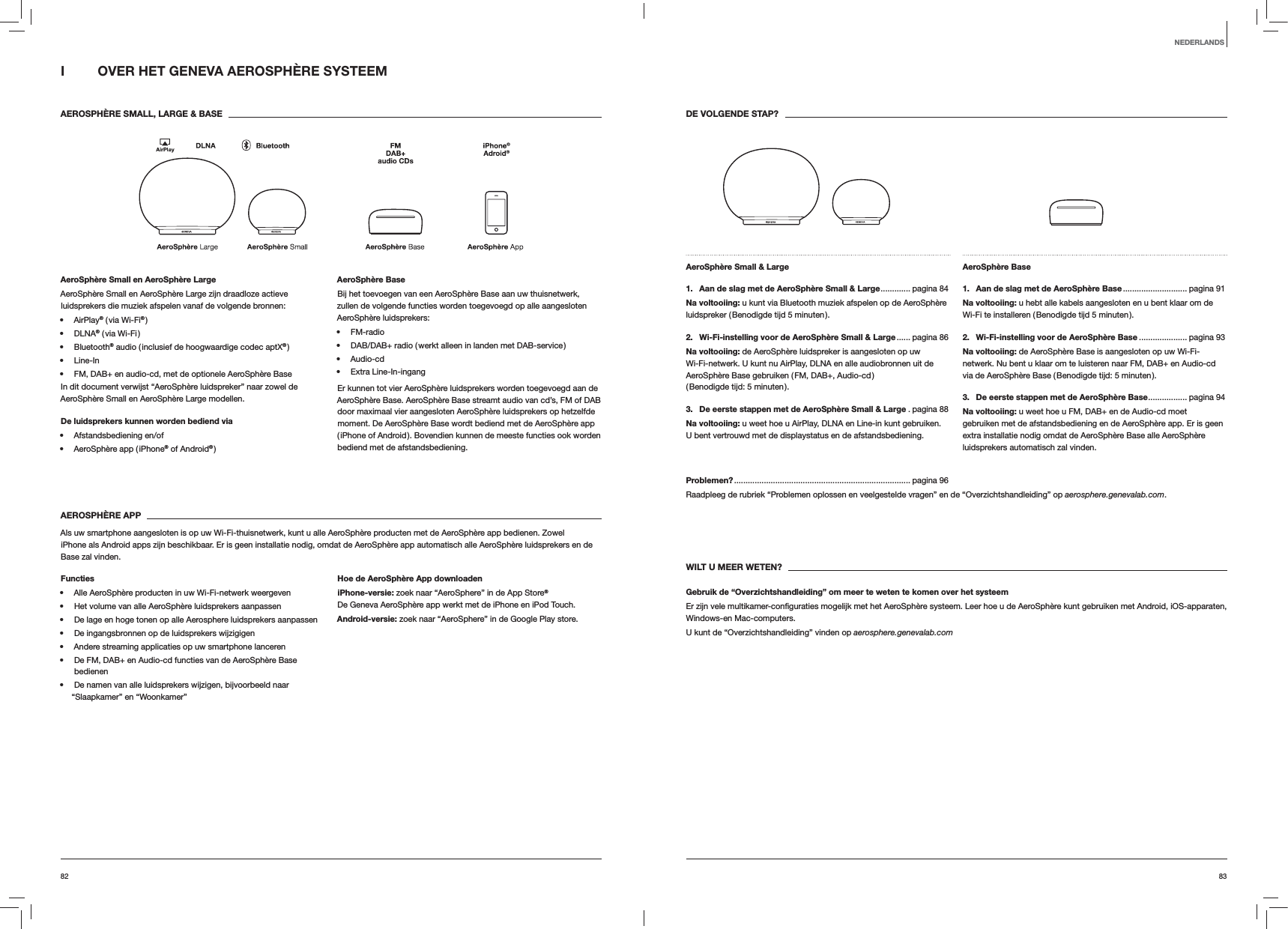 8382DE VOLGENDE STAP?AeroSph&egrave;re Small &amp; Large 1.  Aan de slag met de AeroSph&egrave;re Small &amp; Large ............. pagina  84Na voltooiing: u kunt via Bluetooth muziek afspelen op de AeroSph&egrave;re luidspreker ( Benodigde tijd 5 minuten ).2.  Wi-Fi-instelling voor de AeroSph&egrave;re Small &amp; Large ...... pagina  86Na voltooiing: de AeroSph&egrave;re luidspreker is aangesloten op uw Wi-Fi-netwerk. U kunt nu AirPlay, DLNA en alle audiobronnen uit de AeroSph&egrave;re Base gebruiken ( FM, DAB+, Audio-cd )  ( Benodigde tijd: 5 minuten ).3.  De eerste stappen met de AeroSph&egrave;re Small &amp; Large . pagina 88Na voltooiing: u weet hoe u AirPlay, DLNA en Line-in kunt gebruiken.  U bent vertrouwd met de displaystatus en de afstandsbediening.AeroSph&egrave;re Base 1.  Aan de slag met de AeroSph&egrave;re Base ............................ pagina  91Na voltooiing: u hebt alle kabels aangesloten en u bent klaar om de Wi-Fi te installeren ( Benodigde tijd 5 minuten ).2.  Wi-Fi-instelling voor de AeroSph&egrave;re Base ..................... pagina 93Na voltooiing: de AeroSph&egrave;re Base is aangesloten op uw Wi-Fi-netwerk. Nu bent u klaar om te luisteren naar FM, DAB+ en Audio-cd via de AeroSph&egrave;re Base ( Benodigde tijd: 5 minuten ).3.  De eerste stappen met de AeroSph&egrave;re Base ................. pagina  94Na voltooiing: u weet hoe u FM, DAB+ en de Audio-cd moet gebruiken met de afstandsbediening en de AeroSph&egrave;re app. Er is geen extra installatie nodig omdat de AeroSph&egrave;re Base alle AeroSph&egrave;re luidsprekers automatisch zal vinden.Problemen? ............................................................................. pagina  96Raadpleeg de rubriek &ldquo;Problemen oplossen en veelgestelde vragen&rdquo; en de &ldquo;Overzichtshandleiding&rdquo; op aerosphere.genevalab.com.WILT U MEER WETEN?Gebruik de &ldquo;Overzichtshandleiding&rdquo; om meer te weten te komen over het systeemWindows-en Mac-computers. U kunt de &ldquo;Overzichtshandleiding&rdquo; vinden op aerosphere.genevalab.comI  OVER HET GENEVA AEROSPH&Egrave;RE SYSTEEM AEROSPH&Egrave;RE SMALL, LARGE &amp; BASEAeroSph&egrave;re Small en AeroSph&egrave;re LargeAeroSph&egrave;re Small en AeroSph&egrave;re Large zijn draadloze actieve luidsprekers die muziek afspelen vanaf de volgende bronnen: AirPlay&reg; ( via Wi-Fi&reg; ) DLNA&reg; ( via Wi-Fi ) Bluetooth&reg; audio ( inclusief de hoogwaardige codec aptX&reg; ) Line-In FM, DAB+ en audio-cd, met de optionele AeroSph&egrave;re BaseIn dit document verwijst &ldquo;AeroSph&egrave;re luidspreker&rdquo; naar zowel de AeroSph&egrave;re Small en AeroSph&egrave;re Large modellen.De luidsprekers kunnen worden bediend via  Afstandsbediening en/of AeroSph&egrave;re app ( iPhone&reg; of Android&reg; )AeroSph&egrave;re BaseBij het toevoegen van een AeroSph&egrave;re Base aan uw thuisnetwerk, zullen de volgende functies worden toegevoegd op alle aangesloten AeroSph&egrave;re luidsprekers: FM-radio DAB/DAB+ radio ( werkt alleen in landen met DAB-service ) Audio-cd Extra Line-In-ingangEr kunnen tot vier AeroSph&egrave;re luidsprekers worden toegevoegd aan de AeroSph&egrave;re Base. AeroSph&egrave;re Base streamt audio van cd&rsquo;s, FM of DAB door maximaal vier aangesloten AeroSph&egrave;re luidsprekers op hetzelfde moment. De AeroSph&egrave;re Base wordt bediend met de AeroSph&egrave;re app ( iPhone of Android ). Bovendien kunnen de meeste functies ook worden bediend met de afstandsbediening.AEROSPH&Egrave;RE APPAls uw smartphone aangesloten is op uw Wi-Fi-thuisnetwerk, kunt u alle AeroSph&egrave;re producten met de AeroSph&egrave;re app bedienen. Zowel  iPhone als Android apps zijn beschikbaar. Er is geen installatie nodig, omdat de AeroSph&egrave;re app automatisch alle AeroSph&egrave;re luidsprekers en de Base zal vinden.Functies Alle AeroSph&egrave;re producten in uw Wi-Fi-netwerk weergeven Het volume van alle AeroSph&egrave;re luidsprekers aanpassen De lage en hoge tonen op alle Aerosphere luidsprekers aanpassen De ingangsbronnen op de luidsprekers wijzigigen Andere streaming applicaties op uw smartphone lanceren De FM, DAB+ en Audio-cd functies van de AeroSph&egrave;re Base bedienen De namen van alle luidsprekers wijzigen, bijvoorbeeld naar &ldquo;Slaapkamer&rdquo; en &ldquo;Woonkamer&rdquo;Hoe de AeroSph&egrave;re App downloadeniPhone-versie: zoek naar &ldquo;AeroSphere&rdquo; in de App Store&reg; De Geneva AeroSph&egrave;re app werkt met de iPhone en iPod Touch.Android-versie: zoek naar &ldquo;AeroSphere&rdquo; in de Google Play store.NEDERLANDS