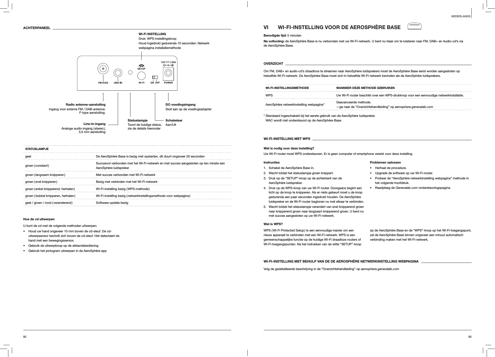 9392VI  WI-FI-INSTELLING VOOR DE AEROSPH&Egrave;RE BASEBenodigde tijd: 5 minutenNa voltooiing: de AeroSph&egrave;re Base is nu verbonden met uw Wi-Fi-netwerk. U bent nu klaar om te luisteren naar FM, DAB+ en Audio-cd&rsquo;s via  de AeroSph&egrave;re Base. OVERZICHTOm FM, DAB+ en audio-cd&rsquo;s draadloos te streamen naar AeroSph&egrave;re luidsprekers moet de AeroSph&egrave;re Base eerst worden aangesloten op hetzelfde Wi-Fi-netwerk. De AeroSph&egrave;re Base moet zich in hetzelfde Wi-Fi-netwerk bevinden als de AeroSph&egrave;re luidsprekers.WI-FI-INSTELLINGSMETHODE WANNEER DEZE METHODE GEBRUIKENWPS Uw Wi-Fi router beschikt over een WPS-drukknop voor een eenvoudige netwerkinstallatie.AeroSph&egrave;re netwerkinstelling webpagina* Geavanceerde methode. &mdash;ga naar de &ldquo;Overzichtshandleiding&rdquo; op aerosphere.genevalab.com*  Standaard ingeschakeld bij het eerste gebruik van de AeroSph&egrave;re luidspreker. WAC wordt niet ondersteund op de AeroSph&egrave;re BaseWI-FI-INSTELLING MET WPSWat is nodig voor deze instelling?Uw Wi-Fi router moet WPS ondersteunen. Er is geen computer of smartphone vereist voor deze instelling.Instructies1.  Schakel de AeroSph&egrave;re Base in.2.  Wacht totdat het statuslampje groen knippert.3.  Druk op de &ldquo;SETUP&rdquo;-knop op de achterkant van de AeroSph&egrave;re luidspreker.4.  Druk op de WPS-knop van uw Wi-Fi router. Doorgaans begint een licht op de knop te knipperen. Als er niets gebeurt moet u de knop gedurende een paar seconden ingedrukt houden. De AeroSph&egrave;re luidspreker en de Wi-Fi router beginnen nu met elkaar te verbinden.5.  Wacht totdat het statuslampje verandert van snel knipperend groen naar knipperend groen naar langzaam knipperend groen. U bent nu met succes aangesloten op uw Wi-Fi-netwerk.Problemen oplossen Herhaal de procedure. Upgrade de software op uw Wi-Fi-router. Probeer de &ldquo;AeroSph&egrave;re netwerkinstelling webpagina&rdquo; methode in het volgende hoofdstuk. Raadpleeg de Genevalab.com ondersteuningspagina.Wat is WPS?WPS ( Wi-Fi Protected Setup ) is een eenvoudige manier om een nieuw apparaat te verbinden met een Wi-Fi-netwerk. WPS is een gemeenschappelijke functie op de huidige Wi-Fi draadloze routers of Wi-Fi-toegangspunten. Na het indrukken van de witte &ldquo;SETUP&rdquo;-knop op de AeroSph&egrave;re Base en de &ldquo;WPS&rdquo;-knop op het Wi-Fi-toegangspunt, zal de AeroSph&egrave;re Base binnen ongeveer een minuut automatisch verbinding maken met het Wi-Fi-netwerk.WI-FI-INSTELLING MET BEHULP VAN DE DE AEROSPH&Egrave;RE NETWERKINSTELLING WEBPAGINAVolg de gedetailleerde beschrijving in de &ldquo;Overzichtshandleiding&rdquo; op aerosphere.genevalab.comACHTERPANEELSTATUSLAMPJEgeel De AeroSph&egrave;re Base is bezig met opstarten, dit duurt ongeveer 20 secondengroen  ( constant ) Succesvol verbonden met het Wi-Fi-netwerk en met succes aangesloten op ten minste een AeroSph&egrave;re luidsprekergroen ( langzaam knipperen ) Met succes verbonden met Wi-Fi-netwerkgroen ( snel knipperen ) Bezig met verbinden met het Wi-Fi-netwerkgroen ( enkel knipperend, herhalen ) Wi-Fi-instelling bezig ( WPS-methode )groen ( dubbel knipperen, herhalen ) Wi-Fi-instelling bezig ( netwerkinstellingsmethode voor webpagina )geel / groen / rood ( veranderend ) Software-update bezigHoe de cd uitwerpenU kunt de cd met de volgende methoden uitwerpen: Houd uw hand ongeveer 10 mm boven de cd-sleuf. De cd-uitwerpsensor bevindt zich boven de cd-sleuf. Het detecteert de hand met een bewegingssensor. Gebruik de uitwerpknop op de afstandsbediening Gebruik het pictogram uitwerpen in de AeroSph&egrave;re appNEDERLANDSSchakelaar Aan/UitDC-voedingsingang Sluit aan op de voedingsadapterRadio antenne-aansluitingIngang voor externe FM / DAB-antenne. F-type aansluiting.Wi-Fi INSTELLING  Druk: WPS-instellingsknop Houd ingedrukt gedurende 10 seconden: Netwerk webpagina installatiemethodeLine-in-ingang Analoge audio-ingang ( stereo ),  3,5 mm aansluitingStatuslampje  Toont de huidige status, zie de details hieronder