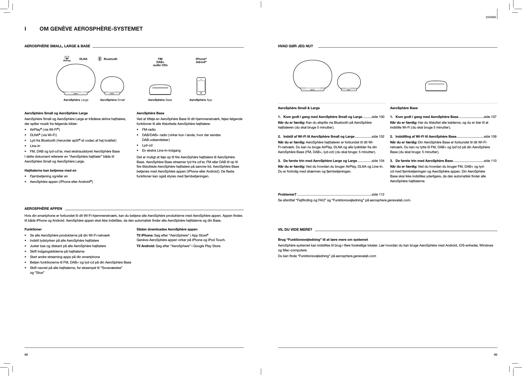 9998HVAD G&Oslash;R JEG NU?AeroSph&egrave;re Small &amp; Large 1.   Kom godt i gang med AeroSph&egrave;re Small og Large ..........side  100N&aring;r du er f&aelig;rdig: Kan du afspille via Bluetooth p&aring; AeroSph&egrave;re h&oslash;jttaleren ( du skal bruge 5 minutter ).2.   Indstil af Wi-Fi til AeroSph&egrave;re Small og Large ..................side  102N&aring;r du er f&aelig;rdig: AeroSph&egrave;re h&oslash;jttaleren er forbundet til dit Wi-Fi-netv&aelig;rk. Du kan nu bruge AirPlay, DLNA og alle lydkilder fra din AeroSph&egrave;re Base ( FM, DAB+, lyd-cd ) ( du skal bruge: 5 minutter ).3.  De f&oslash;rste trin med AeroSph&egrave;re Large og Large ...............side 104N&aring;r du er f&aelig;rdig: Ved du hvordan du bruger AirPlay, DLNA og Line-In. Du er fortrolig med sk&aelig;rmen og fjernbetjeningen.AeroSph&egrave;re Base 1.  Kom godt i gang med AeroSph&egrave;re Base ...........................side  107N&aring;r du er f&aelig;rdig: Har du tilsluttet alle kablerne, og du er klar til at indstille Wi-Fi ( du skal bruge 5 minutter ).2.  Indstilling af Wi-Fi til AeroSph&egrave;re Base .............................side  109N&aring;r du er f&aelig;rdig: Din AeroSph&egrave;re Base er forbundet til dit Wi-Fi-netv&aelig;rk. Du kan nu lytte til FM, DAB+ og lyd&rsquo;cd p&aring; din AeroSph&egrave;re Base ( du skal bruge: 5 minutter ).3.  De f&oslash;rste trin med AeroSph&egrave;re Base .................................side  110N&aring;r du er f&aelig;rdig: Ved du hvordan du bruger FM, DAB+ og lyd-cd med fjernbetjeningen og AeroSph&egrave;re appen. Din AeroSph&egrave;re AeroSph&egrave;re h&oslash;jttalerne.Problemer?  ................................................................................side 112aerosphere.genevalab.com.VIL DU VIDE MERE?Brug &ldquo;Funktionsvejledning&rdquo; til at l&aelig;re mere om systemetog Mac-computere. aerosphere.genevalab.comI  OM GEN&Egrave;VE AEROSPH&Egrave;RE-SYSTEMET AEROSPH&Egrave;RE SMALL, LARGE &amp; BASEAeroSph&egrave;re Small og AeroSph&egrave;re LargeAeroSph&egrave;re Small og AeroSph&egrave;re Large er tr&aring;dl&oslash;se aktive h&oslash;jttalere, der spiller musik fra f&oslash;lgende kilder: AirPlay&reg; ( via Wi-Fi&reg; ) DLNA&reg; ( via Wi-Fi ) Lyd fra Bluetooth ( herunder aptX&reg; et codec af h&oslash;j kvalitet ) Line-In FM, DAB og lyd-cd&rsquo;er, med ekstraudstyret AeroSph&egrave;re BaseI dette dokument refererer en &ldquo;AeroSph&egrave;re h&oslash;jttaler&rdquo; b&aring;de til AeroSph&egrave;re Small og AeroSph&egrave;re Large.H&oslash;jttalerne kan betjenes med en  Fjernbetjening og/eller en AeroSph&egrave;re appen ( iPhone eller Android&reg; )AeroSph&egrave;re BaseVed at tilf&oslash;je en AeroSph&egrave;re Base til dit hjemmenetv&aelig;rk, f&oslash;jes f&oslash;lgende funktioner til alle tilsluttede AeroSph&egrave;re h&oslash;jttalere: FM-radio DAB/DAB+ radio ( virker kun i lande, hvor der sendes  DAB-udsendelser ) Lyd-cd En ekstra Line-In-indgangBase. AeroSph&egrave;re Base streamer lyd fra cd&rsquo;er, FM eller DAB til op til funktioner kan ogs&aring; styres med fjernbetjeningen.AEROSPH&Egrave;RE APPEN Base.Funktioner Se alle AeroSph&egrave;re produkterne p&aring; din Wi-Fi-netv&aelig;rk Indstil lydstyrken p&aring; alle AeroSph&egrave;re h&oslash;jttalere Juster bas og diskant p&aring; alle AeroSph&egrave;re h&oslash;jttalere Skift indgangskilderne p&aring; h&oslash;jttalerne Start andre streaming-apps p&aring; din smartphone Betjen funktionerne til FM, DAB+ og lyd-cd p&aring; din AeroSph&egrave;re Base Skift navnet p&aring; alle h&oslash;jttalerne, for eksempel til &ldquo;Sovev&aelig;relse&rdquo;  og &ldquo;Stue&rdquo;S&aring;dan downloades AeroSph&egrave;re appenTil iPhone: S&oslash;g efter &ldquo;AeroSphere&rdquo; i App Store&reg; Gen&egrave;ve-AeroSph&egrave;re appen virker p&aring; iPhone og iPod Touch.Til Android: S&oslash;g efter &ldquo;AeroSphere&rdquo; i Google Play Store.DANSK