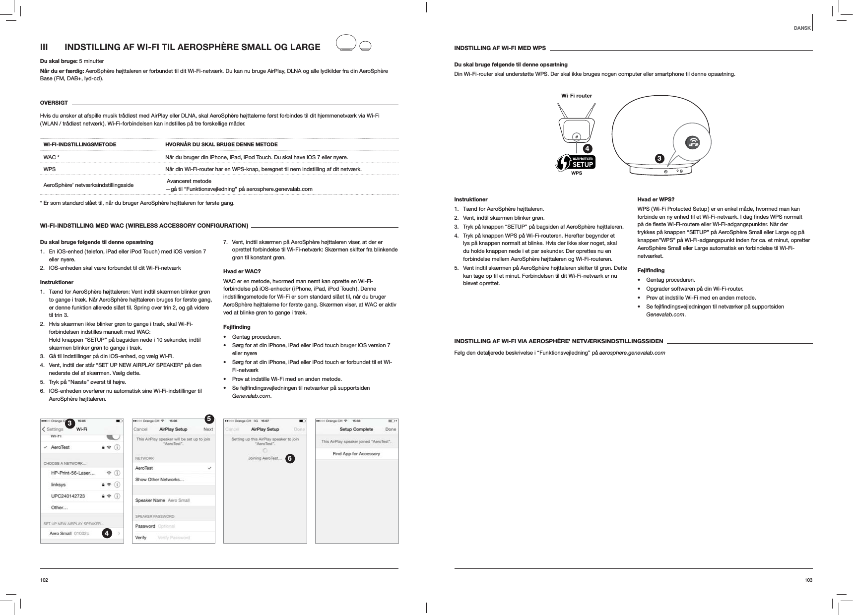 103102INDSTILLING AF WI-FI MED WPSDu skal bruge f&oslash;lgende til denne ops&aelig;tningDin Wi-Fi-router skal underst&oslash;tte WPS. Der skal ikke bruges nogen computer eller smartphone til denne ops&aelig;tning.34Instruktioner1.  T&aelig;nd for AeroSph&egrave;re h&oslash;jttaleren.2.  Vent, indtil sk&aelig;rmen blinker gr&oslash;n.3.  Tryk p&aring; knappen &ldquo;SETUP&rdquo; p&aring; bagsiden af AeroSph&egrave;re h&oslash;jttaleren.4.  Tryk p&aring; knappen WPS p&aring; Wi-Fi-routeren. Herefter begynder et lys p&aring; knappen normalt at blinke. Hvis der ikke sker noget, skal du holde knappen nede i et par sekunder. Der oprettes nu en forbindelse mellem AeroSph&egrave;re h&oslash;jttaleren og Wi-Fi-routeren.5.  Vent indtil sk&aelig;rmen p&aring; AeroSph&egrave;re h&oslash;jttaleren skifter til gr&oslash;n. Dette kan tage op til et minut. Forbindelsen til dit Wi-Fi-netv&aelig;rk er nu blevet oprettet. Hvad er WPS?WPS ( Wi-Fi Protected Setup ) er en enkel m&aring;de, hvormed man kan trykkes p&aring; knappen &ldquo;SETUP&rdquo; p&aring; AeroSph&egrave;re Small eller Large og p&aring; knappen&rdquo;WPS&rdquo; p&aring; Wi-Fi-adgangspunkt inden for ca. et minut, opretter AeroSph&egrave;re Small eller Large automatisk en forbindelse til Wi-Fi-netv&aelig;rket.Fejlﬁnding Gentag proceduren. Opgrader softwaren p&aring; din Wi-Fi-router. Pr&oslash;v at indstille Wi-Fi med en anden metode. Genevalab.com.INDSTILLING AF WI-FI VIA AEROSPH&Egrave;RE&rsquo; NETV&AElig;RKSINDSTILLINGSSIDENF&oslash;lg den detaljerede beskrivelse i &ldquo;Funktionsvejledning&rdquo; p&aring; aerosphere.genevalab.comIII  INDSTILLING AF WI-FI TIL AEROSPH&Egrave;RE SMALL OG LARGEDu skal bruge: 5 minutterN&aring;r du er f&aelig;rdig: AeroSph&egrave;re h&oslash;jttaleren er forbundet til dit Wi-Fi-netv&aelig;rk. Du kan nu bruge AirPlay, DLNA og alle lydkilder fra din AeroSph&egrave;re Base ( FM, DAB+, lyd-cd ).OVERSIGTHvis du &oslash;nsker at afspille musik tr&aring;dl&oslash;st med AirPlay eller DLNA, skal AeroSph&egrave;re h&oslash;jttalerne f&oslash;rst forbindes til dit hjemmenetv&aelig;rk via Wi-Fi ( WLAN / tr&aring;dl&oslash;st netv&aelig;rk ). Wi-Fi-forbindelsen kan indstilles p&aring; tre forskellige m&aring;der. WI-FI-INDSTILLINGSMETODE HVORN&Aring;R DU SKAL BRUGE DENNE METODEWAC * N&aring;r du bruger din iPhone, iPad, iPod Touch. Du skal have iOS 7 eller nyere.WPS N&aring;r din Wi-Fi-router har en WPS-knap, beregnet til nem indstilling af dit netv&aelig;rk.AeroSph&egrave;re&rsquo; netv&aelig;rksindstillingsside   Avanceret metode &mdash;g&aring; til &ldquo;Funktionsvejledning&rdquo; p&aring; aerosphere.genevalab.com* Er som standard sl&aring;et til, n&aring;r du bruger AeroSph&egrave;re h&oslash;jttaleren for f&oslash;rste gang.WI-FI-INDSTILLING MED WAC ( WIRELESS ACCESSORY CONFIGURATION )Du skal bruge f&oslash;lgende til denne ops&aelig;tning1.  En iOS-enhed ( telefon, iPad eller iPod Touch ) med iOS version 7 eller nyere.2.  IOS-enheden skal v&aelig;re forbundet til dit Wi-Fi-netv&aelig;rkInstruktioner1.  T&aelig;nd for AeroSph&egrave;re h&oslash;jttaleren: Vent indtil sk&aelig;rmen blinker gr&oslash;n to gange i tr&aelig;k. N&aring;r AeroSph&egrave;re h&oslash;jttaleren bruges for f&oslash;rste gang, er denne funktion allerede sl&aring;et til. Spring over trin 2, og g&aring; videre til trin 3.2.  Hvis sk&aelig;rmen ikke blinker gr&oslash;n to gange i tr&aelig;k, skal Wi-Fi-forbindelsen indstilles manuelt med WAC:  Hold knappen &ldquo;SETUP&rdquo; p&aring; bagsiden nede i 10 sekunder, indtil sk&aelig;rmen blinker gr&oslash;n to gange i tr&aelig;k.3.  G&aring; til Indstillinger p&aring; din iOS-enhed, og v&aelig;lg Wi-Fi.4.  Vent, indtil der st&aring;r &ldquo;SET UP NEW AIRPLAY SPEAKER&rdquo; p&aring; den nederste del af sk&aelig;rmen. V&aelig;lg dette.5.  Tryk p&aring; &ldquo;N&aelig;ste&rdquo; &oslash;verst til h&oslash;jre.6.  IOS-enheden overf&oslash;rer nu automatisk sine Wi-Fi-indstillinger til AeroSph&egrave;re h&oslash;jttaleren.7.  Vent, indtil sk&aelig;rmen p&aring; AeroSph&egrave;re h&oslash;jttaleren viser, at der er oprettet forbindelse til Wi-Fi-netv&aelig;rk: Sk&aelig;rmen skifter fra blinkende gr&oslash;n til konstant gr&oslash;n. Hvad er WAC?WAC er en metode, hvormed man nemt kan oprette en Wi-Fi-forbindelse p&aring; iOS-enheder ( iPhone, iPad, iPod Touch ). Denne indstillingsmetode for Wi-Fi er som standard sl&aring;et til, n&aring;r du bruger AeroSph&egrave;re h&oslash;jttalerne for f&oslash;rste gang. Sk&aelig;rmen viser, at WAC er aktiv ved at blinke gr&oslash;n to gange i tr&aelig;k.Fejlﬁnding Gentag proceduren. S&oslash;rg for at din iPhone, iPad eller iPod touch bruger iOS version 7 eller nyere S&oslash;rg for at din iPhone, iPad eller iPod touch er forbundet til et Wi-Fi-netv&aelig;rk Pr&oslash;v at indstille Wi-Fi med en anden metode. Genevalab.com.3456DANSK