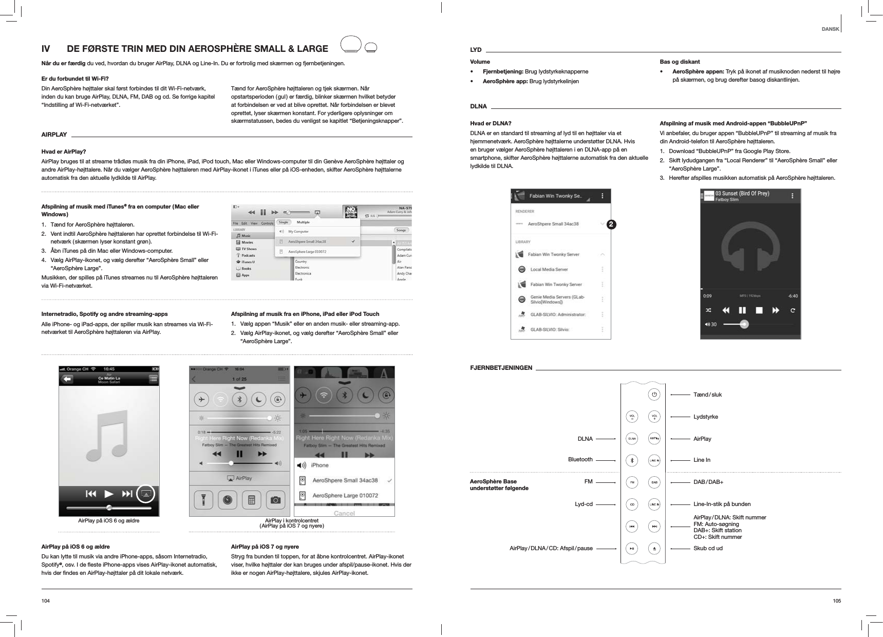 105104LYDVolumes Fjernbetjening: Brug lydstyrkeknappernes AeroSph&egrave;re app: Brug lydstyrkelinjenBas og diskants AeroSph&egrave;re appen: Tryk p&aring; ikonet af musiknoden nederst til h&oslash;jre p&aring; sk&aelig;rmen, og brug derefter basog diskantlinjen.DLNAHvad er DLNA?DLNA er en standard til streaming af lyd til en h&oslash;jttaler via et hjemmenetv&aelig;rk. AeroSph&egrave;re h&oslash;jttalerne underst&oslash;tter DLNA. Hvis en bruger v&aelig;lger AeroSph&egrave;re h&oslash;jttaleren i en DLNA-app p&aring; en smartphone, skifter AeroSph&egrave;re h&oslash;jttalerne automatisk fra den aktuelle lydkilde til DLNA.Afspilning af musik med Android-appen &ldquo;BubbleUPnP&rdquo;Vi anbefaler, du bruger appen &ldquo;BubbleUPnP&rdquo; til streaming af musik fra din Android-telefon til AeroSph&egrave;re h&oslash;jttaleren.1.  Download &ldquo;BubbleUPnP&rdquo; fra Google Play Store.2.  Skift lydudgangen fra &ldquo;Local Renderer&rdquo; til &ldquo;AeroSph&egrave;re Small&rdquo; eller &ldquo;AeroSph&egrave;re Large&rdquo;.3.  Herefter afspilles musikken automatisk p&aring; AeroSph&egrave;re h&oslash;jttaleren.FJERNBETJENINGENIV   DE F&Oslash;RSTE TRIN MED DIN AEROSPH&Egrave;RE SMALL &amp; LARGEN&aring;r du er f&aelig;rdig du ved, hvordan du bruger AirPlay, DLNA og Line-In. Du er fortrolig med sk&aelig;rmen og fjernbetjeningen.Er du forbundet til Wi-Fi?Din AeroSph&egrave;re h&oslash;jttaler skal f&oslash;rst forbindes til dit Wi-Fi-netv&aelig;rk, inden du kan bruge AirPlay, DLNA, FM, DAB og cd. Se forrige kapitel &ldquo;Indstilling af Wi-Fi-netv&aelig;rket&rdquo;.T&aelig;nd for AeroSph&egrave;re h&oslash;jttaleren og tjek sk&aelig;rmen. N&aring;r opstartsperioden ( gul ) er f&aelig;rdig, blinker sk&aelig;rmen hvilket betyder at forbindelsen er ved at blive oprettet. N&aring;r forbindelsen er blevet oprettet, lyser sk&aelig;rmen konstant. For yderligere oplysninger om sk&aelig;rmstatussen, bedes du venligst se kapitlet &ldquo;Betjeningsknapper&rdquo;. AIRPLAYHvad er AirPlay?AirPlay bruges til at streame tr&aring;dl&oslash;s musik fra din iPhone, iPad, iPod touch, Mac eller Windows-computer til din Gen&egrave;ve AeroSph&egrave;re h&oslash;jttaler og andre AirPlay-h&oslash;jttalere. N&aring;r du v&aelig;lger AeroSph&egrave;re h&oslash;jttaleren med AirPlay-ikonet i iTunes eller p&aring; iOS-enheden, skifter AeroSph&egrave;re h&oslash;jttalerne automatisk fra den aktuelle lydkilde til AirPlay.Afspilning af musik med iTunes@ fra en computer ( Mac eller Windows )1.  T&aelig;nd for AeroSph&egrave;re h&oslash;jttaleren.2.  Vent indtil AeroSph&egrave;re h&oslash;jttaleren har oprettet forbindelse til Wi-Fi-netv&aelig;rk ( sk&aelig;rmen lyser konstant gr&oslash;n ).3.  &Aring;bn iTunes p&aring; din Mac eller Windows-computer.4.  V&aelig;lg AirPlay-ikonet, og v&aelig;lg derefter &ldquo;AeroSph&egrave;re Small&rdquo; eller &ldquo;AeroSph&egrave;re Large&rdquo;.Musikken, der spilles p&aring; iTunes streames nu til AeroSph&egrave;re h&oslash;jttaleren via Wi-Fi-netv&aelig;rket.Internetradio, Spotify og andre streaming-apps Alle iPhone- og iPad-apps, der spiller musik kan streames via Wi-Fi-netv&aelig;rket til AeroSph&egrave;re h&oslash;jttaleren via AirPlay.Afspilning af musik fra en iPhone, iPad eller iPod Touch1.  V&aelig;lg appen &ldquo;Musik&rdquo; eller en anden musik- eller streaming-app.2.  V&aelig;lg AirPlay-ikonet, og v&aelig;lg derefter &ldquo;AeroSph&egrave;re Small&rdquo; eller &ldquo;AeroSph&egrave;re Large&rdquo;.AirPlay i kontrolcentret ( AirPlay p&aring; iOS 7 og nyere )AirPlay p&aring; iOS 6 og &aelig;ldreAirPlay p&aring; iOS 6 og &aelig;ldreDu kan lytte til musik via andre iPhone-apps, s&aring;som Internetradio, Spotify@AirPlay p&aring; iOS 7 og nyereStryg fra bunden til toppen, for at &aring;bne kontrolcentret. AirPlay-ikonet viser, hvilke h&oslash;jttaler der kan bruges under afspil/pause-ikonet. Hvis der ikke er nogen AirPlay-h&oslash;jttalere, skjules AirPlay-ikonet.DANSK2T&aelig;nd / slukLydstyrkeAirPlayLine In DAB / DAB+Line-In-stik p&aring; bunden AirPlay / DLNA:  Skift  nummer   FM: Auto-s&oslash;gning  DAB+: Skift station CD+: Skift nummer Skub cd udAeroSph&egrave;re Base  underst&oslash;tter f&oslash;lgendeDLNABluetoothFMLyd-cdAirPlay / DLNA / CD:  Afspil / pause