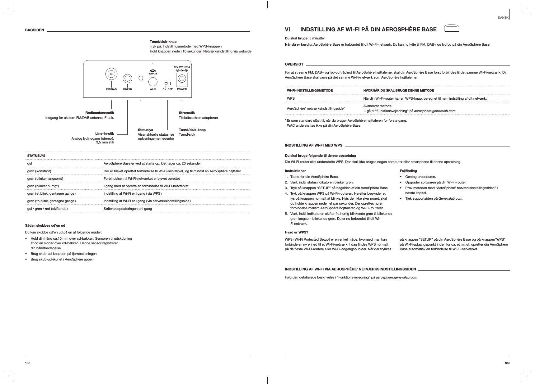 109108VI  INDSTILLING AF WI-FI P&Aring; DIN AEROSPH&Egrave;RE BASEDu skal bruge: 5 minutterN&aring;r du er f&aelig;rdig: AeroSph&egrave;re Base er forbundet til dit Wi-Fi-netv&aelig;rk. Du kan nu lytte til FM, DAB+ og lyd&rsquo;cd p&aring; din AeroSph&egrave;re Base.OVERSIGTFor at streame FM, DAB+ og lyd-cd tr&aring;dl&oslash;st til AeroSph&egrave;re h&oslash;jttalerne, skal din AeroSph&egrave;re Base f&oslash;rst forbindes til det samme Wi-Fi-netv&aelig;rk. Din AeroSph&egrave;re Base skal v&aelig;re p&aring; det samme Wi-Fi-netv&aelig;rk som AeroSph&egrave;re h&oslash;jttalerne.WI-FI-INDSTILLINGSMETODE HVORN&Aring;R DU SKAL BRUGE DENNE METODEWPS N&aring;r din Wi-Fi-router har en WPS-knap, beregnet til nem indstilling af dit netv&aelig;rk.AeroSph&egrave;re&rsquo; netv&aelig;rksindstillingsside* Avanceret metode. &mdash;g&aring; til &ldquo;Funktionsvejledning&rdquo; p&aring; aerosphere.genevalab.com*  Er som standard sl&aring;et til, n&aring;r du bruger AeroSph&egrave;re h&oslash;jttaleren for f&oslash;rste gang. WAC underst&oslash;ttes ikke p&aring; din AeroSph&egrave;re BaseINDSTILLING AF WI-FI MED WPSDu skal bruge f&oslash;lgende til denne ops&aelig;tningDin Wi-Fi-router skal underst&oslash;tte WPS. Der skal ikke bruges nogen computer eller smartphone til denne ops&aelig;tning.Instruktioner1.  T&aelig;nd for din AeroSph&egrave;re Base.2.  Vent, indtil statusindikatoren blinker gr&oslash;n.3.  Tryk p&aring; knappen &ldquo;SETUP&rdquo; p&aring; bagsiden af din AeroSph&egrave;re Base.4.  Tryk p&aring; knappen WPS p&aring; Wi-Fi-routeren. Herefter begynder et lys p&aring; knappen normalt at blinke. Hvis der ikke sker noget, skal du holde knappen nede i et par sekunder. Der oprettes nu en forbindelse mellem AeroSph&egrave;re h&oslash;jttaleren og Wi-Fi-routeren.5.  Vent, indtil indikatoren skifter fra hurtig blinkende gr&oslash;n til blinkende gr&oslash;n langsom blinkende gr&oslash;n. Du er nu forbundet til dit Wi-Fi netv&aelig;rk.Fejlﬁnding Gentag proceduren. Opgrader softwaren p&aring; din Wi-Fi-router. Pr&oslash;v metoden med &ldquo;AeroSph&egrave;re&rsquo; netv&aelig;rksinstallingssiden&rdquo; i n&aelig;ste kapitel. Tjek supportsiden p&aring; Genevalab.com.Hvad er WPS?WPS ( Wi-Fi Protected Setup ) er en enkel m&aring;de, hvormed man kan p&aring; knappen &ldquo;SETUP&rdquo; p&aring; din AeroSph&egrave;re Base og p&aring; knappen&rdquo;WPS&rdquo; p&aring; Wi-Fi-adgangspunkt inden for ca. et minut, opretter din AeroSph&egrave;re Base automatisk en forbindelse til Wi-Fi-netv&aelig;rket.INDSTILLING AF WI-FI VIA AEROSPH&Egrave;RE&rsquo; NETV&AElig;RKSINDSTILLINGSSIDENF&oslash;lg den detaljerede beskrivelse i &ldquo;Funktionsvejledning&rdquo; p&aring; aerosphere.genevalab.comBAGSIDENSTATUSLYSgul AeroSph&eacute;re Base er ved at starte op. Det tager ca. 20 sekundergr&oslash;n ( konstant ) Der er blevet oprettet forbindelse til Wi-Fi-netv&aelig;rket, og til mindst &eacute;n AeroSph&egrave;re h&oslash;jttalergr&oslash;n ( blinker langsomt ) Forbindelsen til Wi-Fi-netv&aelig;rket er blevet oprettetgr&oslash;n ( blinker hurtigt ) I gang med at oprette en forbindelse til Wi-Fi-netv&aelig;rketgr&oslash;n ( et blink, gentagne gange ) Indstilling af Wi-Fi er i gang ( via WPS )gr&oslash;n ( to blink, gentagne gange ) Indstilling af Wi-Fi er i gang ( via netv&aelig;rksindstillingsside )gul / gr&oslash;n / r&oslash;d ( skiftende ) Softwareopdateringen er i gangS&aring;dan skubbes cd&rsquo;en udDu kan skubbe cd&rsquo;en ud p&aring; en af f&oslash;lgende m&aring;der: Hold din h&aring;nd ca.10 mm over cd-bakken. Sensoren til udskubning af cd&rsquo;en sidder over cd-bakken. Denne sensor registrerer din h&aring;ndbev&aelig;gelse. Brug skub-ud-knappen p&aring; fjernbetjeningen Brug skub-ud-ikonet i AeroSph&egrave;re appenDANSKT&aelig;nd/sluk-knap T&aelig;nd/slukStr&oslash;mstik Tilsluttes str&oslash;madapterenRadioantennestikIndgang for ekstern FM/DAB antenne. F-stik.T&aelig;nd/sluk-knap  Tryk p&aring;: Indstillingsmetode med WPS-knappenHold knappen nede i 10 sekunder: Netv&aelig;rksindstilling via websideLine-In-stik Analog  lydindgang  ( stereo ),  3,5 mm stikStatuslys  Viser aktuelle status, se oplysningerne nedenfor