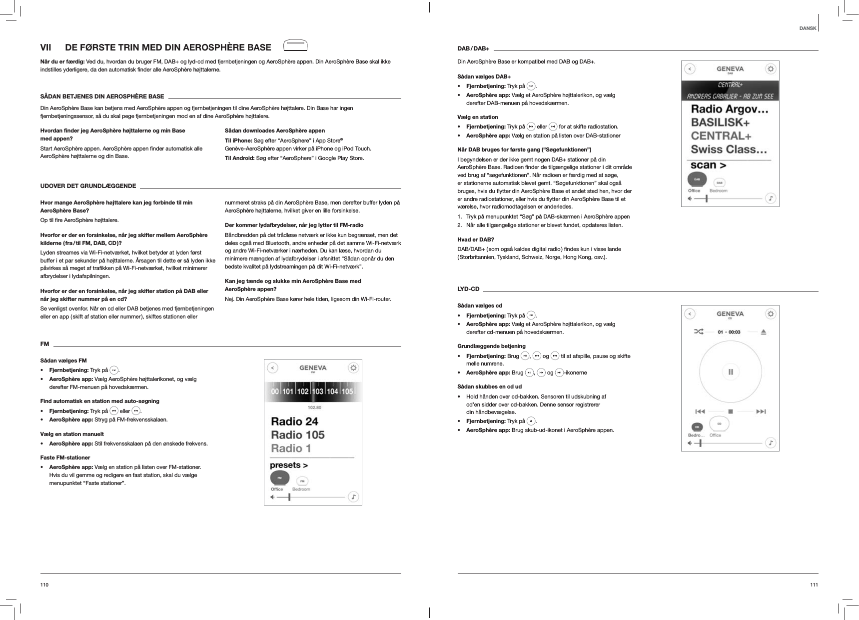111110DAB / DAB+Din AeroSph&egrave;re Base er kompatibel med DAB og DAB+.S&aring;dan v&aelig;lges DAB+s Fjernbetjening: Tryk p&aring;  . s AeroSph&egrave;re app: V&aelig;lg et AeroSph&egrave;re h&oslash;jttalerikon, og v&aelig;lg derefter DAB-menuen p&aring; hovedsk&aelig;rmen.V&aelig;lg en stations Fjernbetjening: Tryk p&aring;   eller   for at skifte radiostation.s AeroSph&egrave;re app: V&aelig;lg en station p&aring; listen over DAB-stationerN&aring;r DAB bruges for f&oslash;rste gang (&ldquo;S&oslash;gefunktionen&rdquo;)I begyndelsen er der ikke gemt nogen DAB+ stationer p&aring; din ved brug af &ldquo;s&oslash;gefunktionen&rdquo;. N&aring;r radioen er f&aelig;rdig med at s&oslash;ge, er stationerne automatisk blevet gemt. &ldquo;S&oslash;gefunktionen&rdquo; skal ogs&aring; v&aelig;relse, hvor radiomodtagelsen er anderledes.1.  Tryk p&aring; menupunktet &ldquo;S&oslash;g&rdquo; p&aring; DAB-sk&aelig;rmen i AeroSph&egrave;re appen2.  N&aring;r alle tilg&aelig;ngelige stationer er blevet fundet, opdateres listen. Hvad er DAB?( Storbritannien, Tyskland, Schweiz, Norge, Hong Kong, osv.). LYD-CDS&aring;dan v&aelig;lges cds Fjernbetjening: Tryk p&aring;  . s AeroSph&egrave;re app: V&aelig;lg et AeroSph&egrave;re h&oslash;jttalerikon, og v&aelig;lg derefter cd-menuen p&aring; hovedsk&aelig;rmen.Grundl&aelig;ggende betjenings Fjernbetjening: Brug  ,   og   til at afspille, pause og skifte melle numrene.s AeroSph&egrave;re app: Brug  ,   og  -ikonerneS&aring;dan skubbes en cd ud Hold h&aring;nden over cd-bakken. Sensoren til udskubning af cd&rsquo;en sidder over cd-bakken. Denne sensor registrerer din h&aring;ndbev&aelig;gelse.s Fjernbetjening: Tryk p&aring;  .s AeroSph&egrave;re app: Brug skub-ud-ikonet i AeroSph&egrave;re appen.VII  DE F&Oslash;RSTE TRIN MED DIN AEROSPH&Egrave;RE BASEN&aring;r du er f&aelig;rdig: Ved du, hvordan du bruger FM, DAB+ og lyd-cd med fjernbetjeningen og AeroSph&egrave;re appen. Din AeroSph&egrave;re Base skal ikke  h&oslash;jttalerne.S&Aring;DAN BETJENES DIN AEROSPH&Egrave;RE BASEDin AeroSph&egrave;re Base kan betjens med AeroSph&egrave;re appen og fjernbetjeningen til dine AeroSph&egrave;re h&oslash;jttalere. Din Base har ingen fjernbetjeningssensor, s&aring; du skal pege fjernbetjeningen mod en af dine AeroSph&egrave;re h&oslash;jttalere.Hvordan ﬁnder jeg AeroSph&egrave;re h&oslash;jttalerne og min Base med appen?AeroSph&egrave;re h&oslash;jttalerne og din Base. S&aring;dan downloades AeroSph&egrave;re appenTil iPhone: S&oslash;g efter &ldquo;AeroSphere&rdquo; i App Store&reg; Gen&egrave;ve-AeroSph&egrave;re appen virker p&aring; iPhone og iPod Touch.Til Android: S&oslash;g efter &ldquo;AeroSphere&rdquo; i Google Play Store.UDOVER DET GRUNDL&AElig;GGENDE Hvor mange AeroSph&egrave;re h&oslash;jttalere kan jeg forbinde til min AeroSph&egrave;re Base? h&oslash;jttalere.Hvorfor er der en forsinkelse, n&aring;r jeg skifter mellem AeroSph&egrave;re kilderne ( fra / til FM, DAB, CD )?Lyden streames via Wi-Fi-netv&aelig;rket, hvilket betyder at lyden f&oslash;rst buffer i et par sekunder p&aring; h&oslash;jttalerne. &Aring;rsagen til dette er s&aring; lyden ikke afbrydelser i lydafspilningen. Hvorfor er der en forsinkelse, n&aring;r jeg skifter station p&aring; DAB eller n&aring;r jeg skifter nummer p&aring; en cd?Se venligst ovenfor. N&aring;r en cd eller DAB betjenes med fjernbetjeningen eller en app ( skift af station eller nummer ), skiftes stationen eller nummeret straks p&aring; din AeroSph&egrave;re Base, men derefter buffer lyden p&aring; AeroSph&egrave;re h&oslash;jttalerne, hvilket giver en lille forsinkelse.Der kommer lydafbrydelser, n&aring;r jeg lytter til FM-radioB&aring;ndbredden p&aring; det tr&aring;dl&oslash;se netv&aelig;rk er ikke kun begr&aelig;nset, men det deles ogs&aring; med Bluetooth, andre enheder p&aring; det samme Wi-Fi-netv&aelig;rk og andre Wi-Fi-netv&aelig;rker i n&aelig;rheden. Du kan l&aelig;se, hvordan du minimere m&aelig;ngden af lydafbrydelser i afsnittet &ldquo;S&aring;dan opn&aring;r du den bedste kvalitet p&aring; lydstreamingen p&aring; dit Wi-Fi-netv&aelig;rk&rdquo;.Kan jeg t&aelig;nde og slukke min AeroSph&egrave;re Base med AeroSph&egrave;re appen?Nej. Din AeroSph&egrave;re Base k&oslash;rer hele tiden, ligesom din Wi-Fi-router. FMS&aring;dan v&aelig;lges FMs Fjernbetjening: Tryk p&aring;  . s AeroSph&egrave;re app: V&aelig;lg AeroSph&egrave;re h&oslash;jttalerikonet, og v&aelig;lg derefter FM-menuen p&aring; hovedsk&aelig;rmen.Find automatisk en station med auto-s&oslash;gnings Fjernbetjening: Tryk p&aring;   eller  .s AeroSph&egrave;re app: Stryg p&aring; FM-frekvensskalaen.V&aelig;lg en station manuelts AeroSph&egrave;re app: Stil frekvensskalaen p&aring; den &oslash;nskede frekvens.Faste FM-stationers AeroSph&egrave;re app: V&aelig;lg en station p&aring; listen over FM-stationer. Hvis du vil gemme og redigere en fast station, skal du v&aelig;lge menupunktet &ldquo;Faste stationer&rdquo;. DANSK