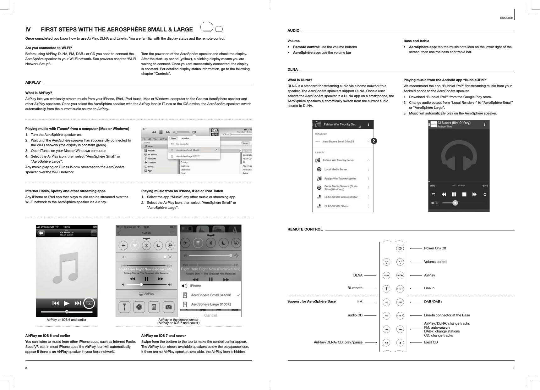 98ENGLISHIV  FIRST STEPS WITH THE AEROSPH&Egrave;RE SMALL &amp; LARGEOnce completed you know how to use AirPlay, DLNA and Line-In. You are familiar with the display status and the remote control.Are you connected to Wi-Fi?Before using AirPlay, DLNA, FM, DAB+ or CD you need to connect the AeroSph&egrave;re speaker to your Wi-Fi network. See previous chapter &ldquo;Wi-Fi Network Setup&rdquo;.Turn the power on of the AeroSph&egrave;re speaker and check the display. After the start-up period ( yellow ), a blinking display means you are waiting to connect. Once you are successfully connected, the display is constant. For detailed display status information, go to the following chapter &ldquo;Controls&rdquo;. AIRPLAYWhat is AirPlay?AirPlay lets you wirelessly stream music from your iPhone, iPad, iPod touch, Mac or Windows computer to the Geneva AeroSph&egrave;re speaker and other AirPlay speakers. Once you select the AeroSph&egrave;re speaker with the AirPlay icon in iTunes or the iOS device, the AeroSph&egrave;re speakers switch automatically from the current audio source to AirPlay.Playing music with iTunes@ from a computer ( Mac or Windows )1.  Turn the AeroSph&egrave;re speaker on.2.  Wait until the AeroSph&egrave;re speaker has successfully connected to the Wi-Fi network ( the display is constant green ).3.  Open iTunes on your Mac or Windows computer.4.  Select the AirPlay icon, then select &ldquo;AeroSph&egrave;re Small&rdquo; or &ldquo;AeroSph&egrave;re Large&rdquo;.Any music playing on iTunes is now streamed to the AeroSph&egrave;re speaker over the Wi-Fi network.Internet Radio, Spotify and other streaming apps Any iPhone or iPad app that plays music can be streamed over the Wi-Fi network to the AeroSph&egrave;re speaker via AirPlay.Playing music from an iPhone, iPad or iPod Touch1.  Select the app &ldquo;Music&rdquo; any other music or streaming app.2.  Select the AirPlay icon, then select &ldquo;AeroSph&egrave;re Small&rdquo; or &ldquo;AeroSph&egrave;re Large&rdquo;.AirPlay in the control center ( AirPlay on iOS 7 and newer )AirPlay on iOS 6 and earlierAirPlay on iOS 6 and earlierYou can listen to music from other iPhone apps, such as Internet Radio, Spotify@, etc. In most iPhone apps the AirPlay icon will automatically appear if there is an AirPlay speaker in your local network. AirPlay on iOS 7 and newerSwipe from the bottom to the top to make the control center appear. The AirPlay icon shows available speakers below the play/pause icon.  If there are no AirPlay speakers available, the AirPlay icon is hidden.AUDIOVolume Remote control: use the volume buttons AeroSph&egrave;re app: use the volume barBass and treble AeroSph&egrave;re app: tap the music note icon on the lower right of the screen, then use the bass and treble bar.DLNAWhat is DLNA?DLNA is a standard for streaming audio via a home network to a speaker. The AeroSph&egrave;re speakers support DLNA. Once a user selects the AeroSph&egrave;re speaker in a DLNA app on a smartphone, the AeroSph&egrave;re speakers automatically switch from the current audio source to DLNA.Playing music from the Android app &ldquo;BubbleUPnP&rdquo;We recommend the app &ldquo;BubbleUPnP&rdquo; for streaming music from your Android phone to the AeroSph&egrave;re speaker.1.  Download &ldquo;BubbleUPnP&rdquo; from the Google Play store.2.  Change audio output from &ldquo;Local Renderer&rdquo; to &ldquo;AeroSph&egrave;re Small&rdquo; or &ldquo;AeroSph&egrave;re Large&rdquo;.3.  Music will automatically play on the AeroSph&egrave;re speaker.REMOTE CONTROLPower  On / OffVolume controlAirPlayLine In DAB / DAB+Line-In connector at the Base AirPlay / DLNA:  change  tracks   FM: auto-search  DAB+: change stations   CD: change tracks Eject CDDLNABluetoothFMaudio CDAirPlay / DLNA / CD:  play / pause2Support for AeroSph&egrave;re Base 