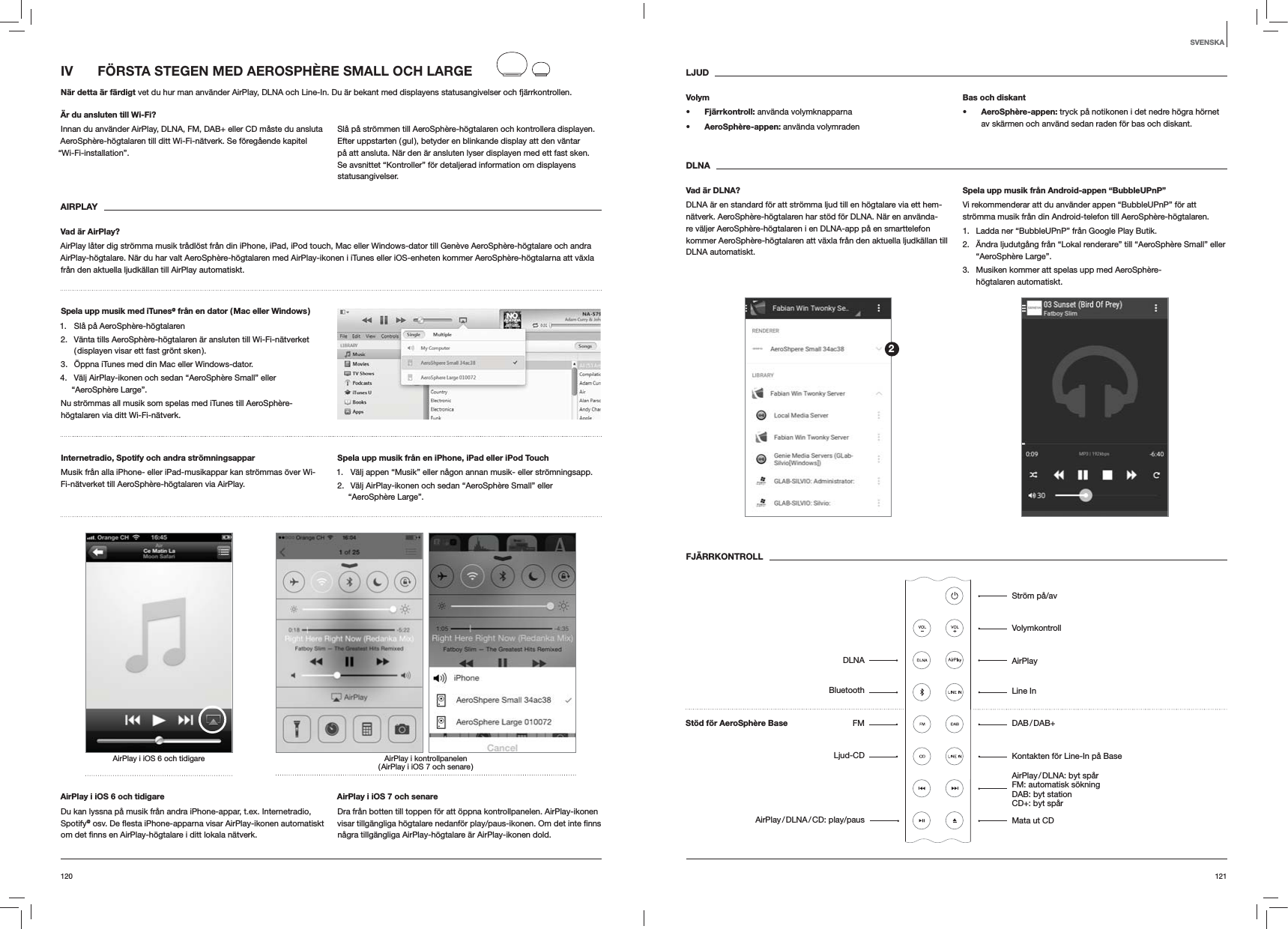 121120LJUDVolyms Fj&auml;rrkontroll: anv&auml;nda volymknapparnas AeroSph&egrave;re-appen: anv&auml;nda volymradenBas och diskants AeroSph&egrave;re-appen: tryck p&aring; notikonen i det nedre h&ouml;gra h&ouml;rnet av sk&auml;rmen och anv&auml;nd sedan raden f&ouml;r bas och diskant.DLNAVad &auml;r DLNA?DLNA &auml;r en standard f&ouml;r att str&ouml;mma ljud till en h&ouml;gtalare via ett hem-n&auml;tverk. AeroSph&egrave;re-h&ouml;gtalaren har st&ouml;d f&ouml;r DLNA. N&auml;r en anv&auml;nda-re v&auml;ljer AeroSph&egrave;re-h&ouml;gtalaren i en DLNA-app p&aring; en smarttelefon kommer AeroSph&egrave;re-h&ouml;gtalaren att v&auml;xla fr&aring;n den aktuella ljudk&auml;llan till DLNA automatiskt.Spela upp musik fr&aring;n Android-appen &ldquo;BubbleUPnP&rdquo;Vi rekommenderar att du anv&auml;nder appen &ldquo;BubbleUPnP&rdquo; f&ouml;r att str&ouml;mma musik fr&aring;n din Android-telefon till AeroSph&egrave;re-h&ouml;gtalaren.1.  Ladda ner &ldquo;BubbleUPnP&rdquo; fr&aring;n Google Play Butik.2.  &Auml;ndra ljudutg&aring;ng fr&aring;n &ldquo;Lokal renderare&rdquo; till &ldquo;AeroSph&egrave;re Small&rdquo; eller &ldquo;AeroSph&egrave;re Large&rdquo;.3.  Musiken kommer att spelas upp med AeroSph&egrave;re-h&ouml;gtalaren automatiskt.FJ&Auml;RRKONTROLLIV   F&Ouml;RSTA STEGEN MED AEROSPH&Egrave;RE SMALL OCH LARGEN&auml;r detta &auml;r f&auml;rdigt vet du hur man anv&auml;nder AirPlay, DLNA och Line-In. Du &auml;r bekant med displayens statusangivelser och fj&auml;rrkontrollen.&Auml;r du ansluten till Wi-Fi?Innan du anv&auml;nder AirPlay, DLNA, FM, DAB+ eller CD m&aring;ste du ansluta AeroSph&egrave;re-h&ouml;gtalaren till ditt Wi-Fi-n&auml;tverk. Se f&ouml;reg&aring;ende kapitel &ldquo;Wi-Fi-installation&rdquo;.Sl&aring; p&aring; str&ouml;mmen till AeroSph&egrave;re-h&ouml;gtalaren och kontrollera displayen. Efter uppstarten ( gul ), betyder en blinkande display att den v&auml;ntar p&aring; att ansluta. N&auml;r den &auml;r ansluten lyser displayen med ett fast sken. Se avsnittet &ldquo;Kontroller&rdquo; f&ouml;r detaljerad information om displayens statusangivelser. AIRPLAYVad &auml;r AirPlay?AirPlay l&aring;ter dig str&ouml;mma musik tr&aring;dl&ouml;st fr&aring;n din iPhone, iPad, iPod touch, Mac eller Windows-dator till Gen&egrave;ve AeroSph&egrave;re-h&ouml;gtalare och andra AirPlay-h&ouml;gtalare. N&auml;r du har valt AeroSph&egrave;re-h&ouml;gtalaren med AirPlay-ikonen i iTunes eller iOS-enheten kommer AeroSph&egrave;re-h&ouml;gtalarna att v&auml;xla fr&aring;n den aktuella ljudk&auml;llan till AirPlay automatiskt.Spela upp musik med iTunes@ fr&aring;n en dator ( Mac eller Windows )1.  Sl&aring; p&aring; AeroSph&egrave;re-h&ouml;gtalaren2.  V&auml;nta tills AeroSph&egrave;re-h&ouml;gtalaren &auml;r ansluten till Wi-Fi-n&auml;tverket ( displayen visar ett fast gr&ouml;nt sken ).3.  &Ouml;ppna iTunes med din Mac eller Windows-dator.4.  V&auml;lj AirPlay-ikonen och sedan &ldquo;AeroSph&egrave;re Small&rdquo; eller &ldquo;AeroSph&egrave;re Large&rdquo;.Nu str&ouml;mmas all musik som spelas med iTunes till AeroSph&egrave;re-h&ouml;gtalaren via ditt Wi-Fi-n&auml;tverk.Internetradio, Spotify och andra str&ouml;mningsappar Musik fr&aring;n alla iPhone- eller iPad-musikappar kan str&ouml;mmas &ouml;ver Wi-Fi-n&auml;tverket till AeroSph&egrave;re-h&ouml;gtalaren via AirPlay.Spela upp musik fr&aring;n en iPhone, iPad eller iPod Touch1.  V&auml;lj appen &ldquo;Musik&rdquo; eller n&aring;gon annan musik- eller str&ouml;mningsapp.2.  V&auml;lj AirPlay-ikonen och sedan &ldquo;AeroSph&egrave;re Small&rdquo; eller &ldquo;AeroSph&egrave;re Large&rdquo;.AirPlay i kontrollpanelen ( AirPlay i iOS 7 och senare )AirPlay i iOS 6 och tidigareAirPlay i iOS 6 och tidigareDu kan lyssna p&aring; musik fr&aring;n andra iPhone-appar, t.ex. Internetradio, Spotify@AirPlay i iOS 7 och senareDra fr&aring;n botten till toppen f&ouml;r att &ouml;ppna kontrollpanelen. AirPlay-ikonen n&aring;gra tillg&auml;ngliga AirPlay-h&ouml;gtalare &auml;r AirPlay-ikonen dold.SVENSKA2Str&ouml;m p&aring;/avVolymkontrollAirPlayLine In DAB / DAB+Kontakten f&ouml;r Line-In p&aring; BaseAirPlay / DLNA:  byt  sp&aring;r FM: automatisk s&ouml;kning  DAB: byt station  CD+: byt sp&aring;r Mata ut CDSt&ouml;d f&ouml;r AeroSph&egrave;re BaseDLNABluetoothFMLjud-CDAirPlay / DLNA / CD:  play/paus