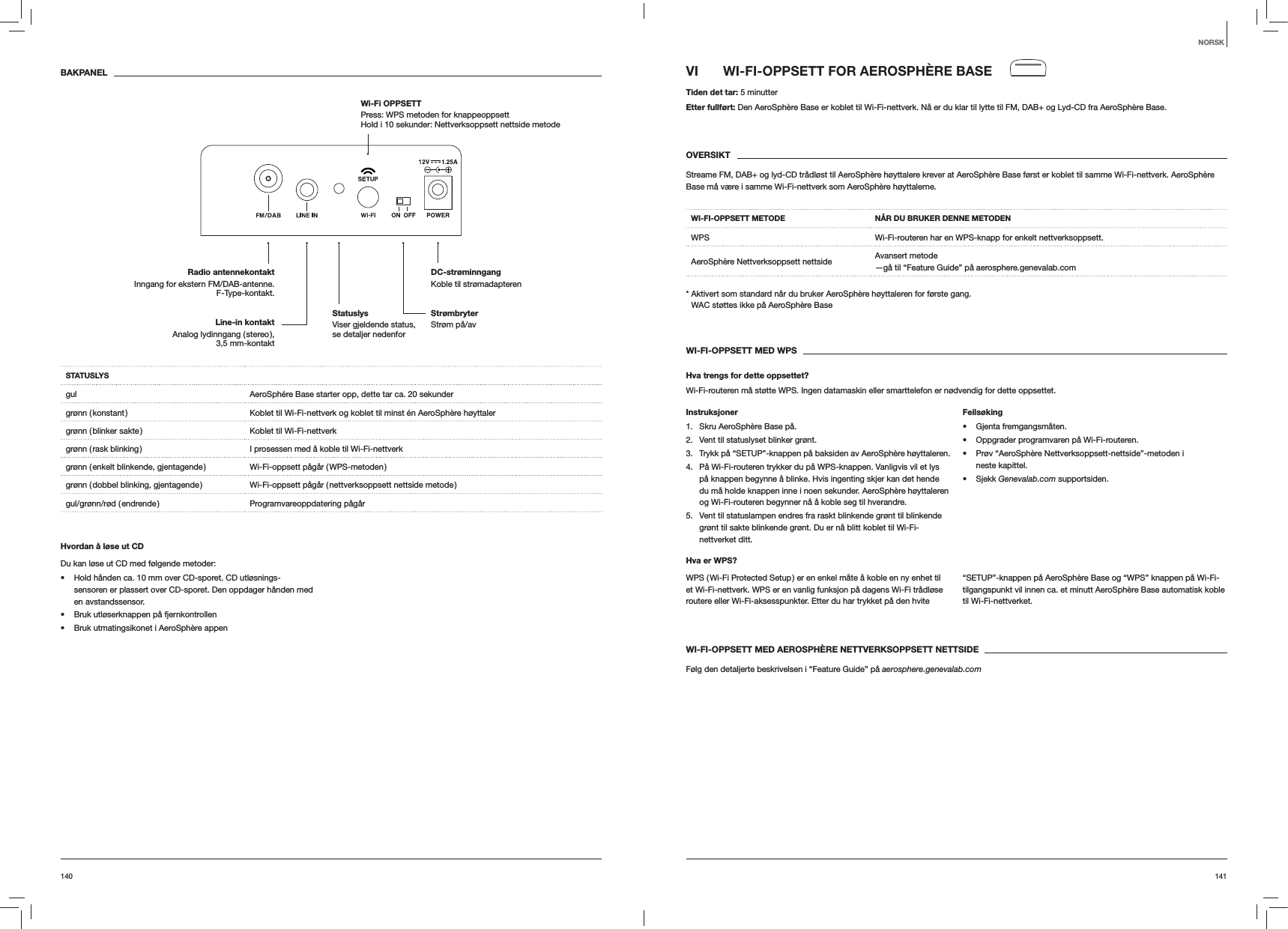 141140VI  WI-FI-OPPSETT FOR AEROSPH&Egrave;RE BASETiden det tar: 5 minutterEtter fullf&oslash;rt: Den AeroSph&egrave;re Base er koblet til Wi-Fi-nettverk. N&aring; er du klar til lytte til FM, DAB+ og Lyd-CD fra AeroSph&egrave;re Base.OVERSIKTStreame FM, DAB+ og lyd-CD tr&aring;dl&oslash;st til AeroSph&egrave;re h&oslash;yttalere krever at AeroSph&egrave;re Base f&oslash;rst er koblet til samme Wi-Fi-nettverk. AeroSph&egrave;re Base m&aring; v&aelig;re i samme Wi-Fi-nettverk som AeroSph&egrave;re h&oslash;yttalerne.WI-FI-OPPSETT METODE N&Aring;R DU BRUKER DENNE METODENWPS Wi-Fi-routeren har en WPS-knapp for enkelt nettverksoppsett.AeroSph&egrave;re Nettverksoppsett nettside Avansert metode &mdash;g&aring; til &ldquo;Feature Guide&rdquo; p&aring; aerosphere.genevalab.com*  Aktivert som standard n&aring;r du bruker AeroSph&egrave;re h&oslash;yttaleren for f&oslash;rste gang. WAC st&oslash;ttes ikke p&aring; AeroSph&egrave;re BaseWI-FI-OPPSETT MED WPSHva trengs for dette oppsettet?Wi-Fi-routeren m&aring; st&oslash;tte WPS. Ingen datamaskin eller smarttelefon er n&oslash;dvendig for dette oppsettet.Instruksjoner1.  Skru AeroSph&egrave;re Base p&aring;.2.  Vent til statuslyset blinker gr&oslash;nt.3.  Trykk p&aring; &ldquo;SETUP&rdquo;-knappen p&aring; baksiden av AeroSph&egrave;re h&oslash;yttaleren.4.  P&aring; Wi-Fi-routeren trykker du p&aring; WPS-knappen. Vanligvis vil et lys p&aring; knappen begynne &aring; blinke. Hvis ingenting skjer kan det hende du m&aring; holde knappen inne i noen sekunder. AeroSph&egrave;re h&oslash;yttaleren og Wi-Fi-routeren begynner n&aring; &aring; koble seg til hverandre.5.  Vent til statuslampen endres fra raskt blinkende gr&oslash;nt til blinkende gr&oslash;nt til sakte blinkende gr&oslash;nt. Du er n&aring; blitt koblet til Wi-Fi-nettverket ditt.Feils&oslash;king Gjenta fremgangsm&aring;ten. Oppgrader programvaren p&aring; Wi-Fi-routeren. Pr&oslash;v &ldquo;AeroSph&egrave;re Nettverksoppsett-nettside&rdquo;-metoden i neste kapittel. Sjekk Genevalab.com supportsiden.Hva er WPS?WPS ( Wi-Fi Protected Setup ) er en enkel m&aring;te &aring; koble en ny enhet til et Wi-Fi-nettverk. WPS er en vanlig funksjon p&aring; dagens Wi-Fi tr&aring;dl&oslash;se routere eller Wi-Fi-aksesspunkter. Etter du har trykket p&aring; den hvite &ldquo;SETUP&rdquo;-knappen p&aring; AeroSph&egrave;re Base og &ldquo;WPS&rdquo; knappen p&aring; Wi-Fi-tilgangspunkt vil innen ca. et minutt AeroSph&egrave;re Base automatisk koble til Wi-Fi-nettverket.WI-FI-OPPSETT MED AEROSPH&Egrave;RE NETTVERKSOPPSETT NETTSIDEF&oslash;lg den detaljerte beskrivelsen i &ldquo;Feature Guide&rdquo; p&aring; aerosphere.genevalab.comBAKPANELSTATUSLYSgul AeroSph&eacute;re Base starter opp, dette tar ca. 20 sekundergr&oslash;nn ( konstant ) Koblet til Wi-Fi-nettverk og koblet til minst &eacute;n AeroSph&egrave;re h&oslash;yttalergr&oslash;nn ( blinker sakte ) Koblet til Wi-Fi-nettverkgr&oslash;nn ( rask blinking ) I prosessen med &aring; koble til Wi-Fi-nettverkgr&oslash;nn  ( enkelt  blinkende,  gjentagende ) Wi-Fi-oppsett  p&aring;g&aring;r  ( WPS-metoden )gr&oslash;nn ( dobbel blinking, gjentagende ) Wi-Fi-oppsett p&aring;g&aring;r ( nettverksoppsett nettside metode )gul/gr&oslash;nn/r&oslash;d  ( endrende ) Programvareoppdatering  p&aring;g&aring;rHvordan &aring; l&oslash;se ut CDDu kan l&oslash;se ut CD med f&oslash;lgende metoder: Hold h&aring;nden ca. 10 mm over CD-sporet. CD utl&oslash;snings-sensoren er plassert over CD-sporet. Den oppdager h&aring;nden med en avstandssensor. Bruk utl&oslash;serknappen p&aring; fjernkontrollen Bruk utmatingsikonet i AeroSph&egrave;re appenNORSKStr&oslash;mbryter Str&oslash;m p&aring;/avDC-str&oslash;minngang Koble til str&oslash;madapterenRadio antennekontaktInngang for ekstern FM/DAB-antenne. F-Type-kontakt.Wi-Fi OPPSETT  Press: WPS metoden for knappeoppsett Hold i 10 sekunder: Nettverksoppsett nettside metodeLine-in kontakt Analog  lydinngang  ( stereo ),  3,5 mm-kontaktStatuslys  Viser gjeldende status, se detaljer nedenfor