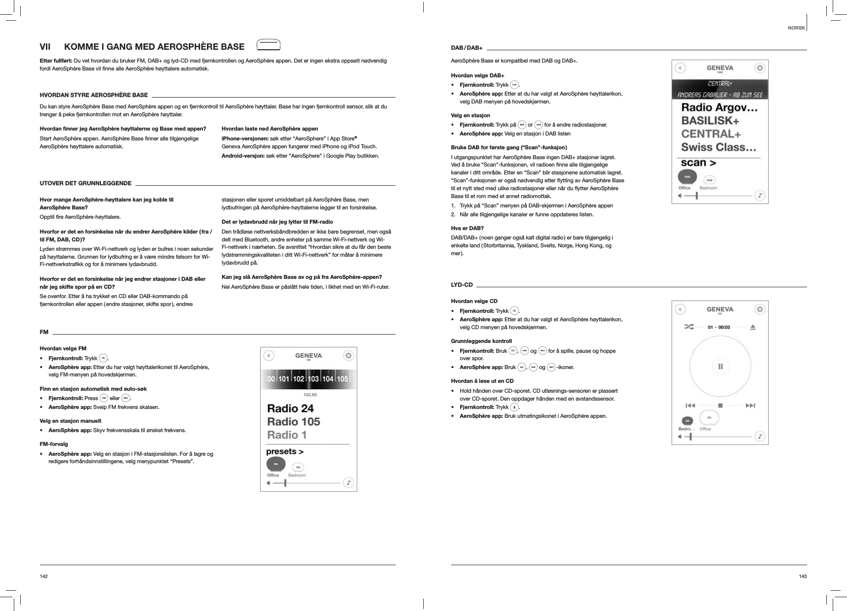143142DAB / DAB+AeroSph&egrave;re Base er kompatibel med DAB og DAB+.Hvordan velge DAB+s Fjernkontroll: Trykk  . s AeroSph&egrave;re app: Etter at du har valgt et AeroSph&egrave;re h&oslash;yttalerikon, velg DAB menyen p&aring; hovedskjermen.Velg en stasjons Fjernkontroll: Trykk p&aring;   or   for &aring; endre radiostasjoner.s AeroSph&egrave;re app: Velg en stasjon i DAB listenBruke DAB for f&oslash;rste gang (&ldquo;Scan&rdquo;-funksjon )I utgangspunktet har AeroSph&egrave;re Base ingen DAB+ stasjoner lagret. kanaler i ditt omr&aring;de. Etter en &ldquo;Scan&rdquo; blir stasjonene automatisk lagret. Base til et rom med et annet radiomottak.1.  Trykk p&aring; &ldquo;Scan&rdquo; menyen p&aring; DAB-skjermen i AeroSph&egrave;re appen2.  N&aring;r alle tilgjengelige kanaler er funne oppdateres listen.Hva er DAB?DAB/DAB+ ( noen ganger ogs&aring; kalt digital radio ) er bare tilgjengelig i enkelte land ( Storbritannia, Tyskland, Sveits, Norge, Hong Kong, og mer ). LYD-CDHvordan velge CDs Fjernkontroll: Trykk  . s AeroSph&egrave;re app: Etter at du har valgt et AeroSph&egrave;re h&oslash;yttalerikon, velg CD menyen p&aring; hovedskjermen. Grunnleggende kontrolls Fjernkontroll: Bruk  ,   og   for &aring; spille, pause og hoppe over spor.s AeroSph&egrave;re app: Bruk  ,   og   -ikoner.Hvordan &aring; l&oslash;se ut en CD Hold h&aring;nden over CD-sporet. CD utl&oslash;snings-sensoren er plassert over CD-sporet. Den oppdager h&aring;nden med en avstandssensor.s Fjernkontroll: Trykk  .s AeroSph&egrave;re app: Bruk utmatingsikonet i AeroSph&egrave;re appen.VII  KOMME I GANG MED AEROSPH&Egrave;RE BASEEtter fullf&oslash;rt: Du vet hvordan du bruker FM, DAB+ og lyd-CD med fjernkontrollen og AeroSph&egrave;re appen. Det er ingen ekstra oppsett n&oslash;dvendig  automatisk.HVORDAN STYRE AEROSPH&Egrave;RE BASEDu kan styre AeroSph&egrave;re Base med AeroSph&egrave;re appen og en fjernkontroll til AeroSph&egrave;re h&oslash;yttaler. Base har ingen fjernkontroll sensor, slik at du trenger &aring; peke fjernkontrollen mot en AeroSph&egrave;re h&oslash;yttaler.Hvordan ﬁnner jeg AeroSph&egrave;re h&oslash;yttalerne og Base med appen?AeroSph&egrave;re h&oslash;yttalere automatisk. Hvordan laste ned AeroSph&egrave;re appeniPhone-versjonen: s&oslash;k etter &ldquo;AeroSphere&rdquo; i App Store&reg; Geneva AeroSph&egrave;re appen fungerer med iPhone og iPod Touch.Android-versjon: s&oslash;k etter &ldquo;AeroSphere&rdquo; i Google Play butikken.UTOVER DET GRUNNLEGGENDE Hvor mange AeroSph&egrave;re-h&oslash;yttalere kan jeg koble til AeroSph&egrave;re Base?Hvorfor er det en forsinkelse n&aring;r du endrer AeroSph&egrave;re kilder ( fra / til FM, DAB, CD )?Lyden str&oslash;mmes over Wi-Fi-nettverk og lyden er bufres i noen sekunder p&aring; h&oslash;yttalerne. Grunnen for lydbufring er &aring; v&aelig;re mindre f&oslash;lsom for Wi-Hvorfor er det en forsinkelse n&aring;r jeg endrer stasjoner i DAB eller n&aring;r jeg skifte spor p&aring; en CD?Se ovenfor. Etter &aring; ha trykket en CD eller DAB-kommando p&aring; fjernkontrollen eller appen ( endre stasjoner, skifte spor ), endres stasjonen eller sporet umiddelbart p&aring; AeroSph&egrave;re Base, men lydbufringen p&aring; AeroSph&egrave;re-h&oslash;yttalerne legger til en forsinkelse.Det er lydavbrudd n&aring;r jeg lytter til FM-radioDen tr&aring;dl&oslash;se nettverksb&aring;ndbredden er ikke bare begrenset, men ogs&aring; delt med Bluetooth, andre enheter p&aring; samme Wi-Fi-nettverk og Wi-Fi-nettverk i n&aelig;rheten. Se avsnittet &ldquo;Hvordan sikre at du f&aring;r den beste lydstr&oslash;mmingskvaliteten i ditt Wi-Fi-nettverk&rdquo; for m&aring;ter &aring; minimere lydavbrudd p&aring;.Kan jeg sl&aring; AeroSph&egrave;re Base av og p&aring; fra AeroSph&egrave;re-appen?Nei AeroSph&egrave;re Base er p&aring;sl&aring;tt hele tiden, i likhet med en Wi-Fi-ruter.FMHvordan velge FMs Fjernkontroll: Trykk  . s AeroSph&egrave;re app: Etter du har valgt h&oslash;yttalerikonet til AeroSph&egrave;re, velg FM-menyen p&aring; hovedskjermen.Finn en stasjon automatisk med auto-s&oslash;ks Fjernkontroll: Press   eller  .s AeroSph&egrave;re app: Sveip FM frekvens skalaen.Velg en stasjon manuelts AeroSph&egrave;re app: Skyv frekvensskala til &oslash;nsket frekvens.FM-forvalgs AeroSph&egrave;re app: Velg en stasjon i FM-stasjonslisten. For &aring; lagre og redigere forh&aring;ndsinnstillingene, velg menypunktet &ldquo;Presets&rdquo;. NORSK