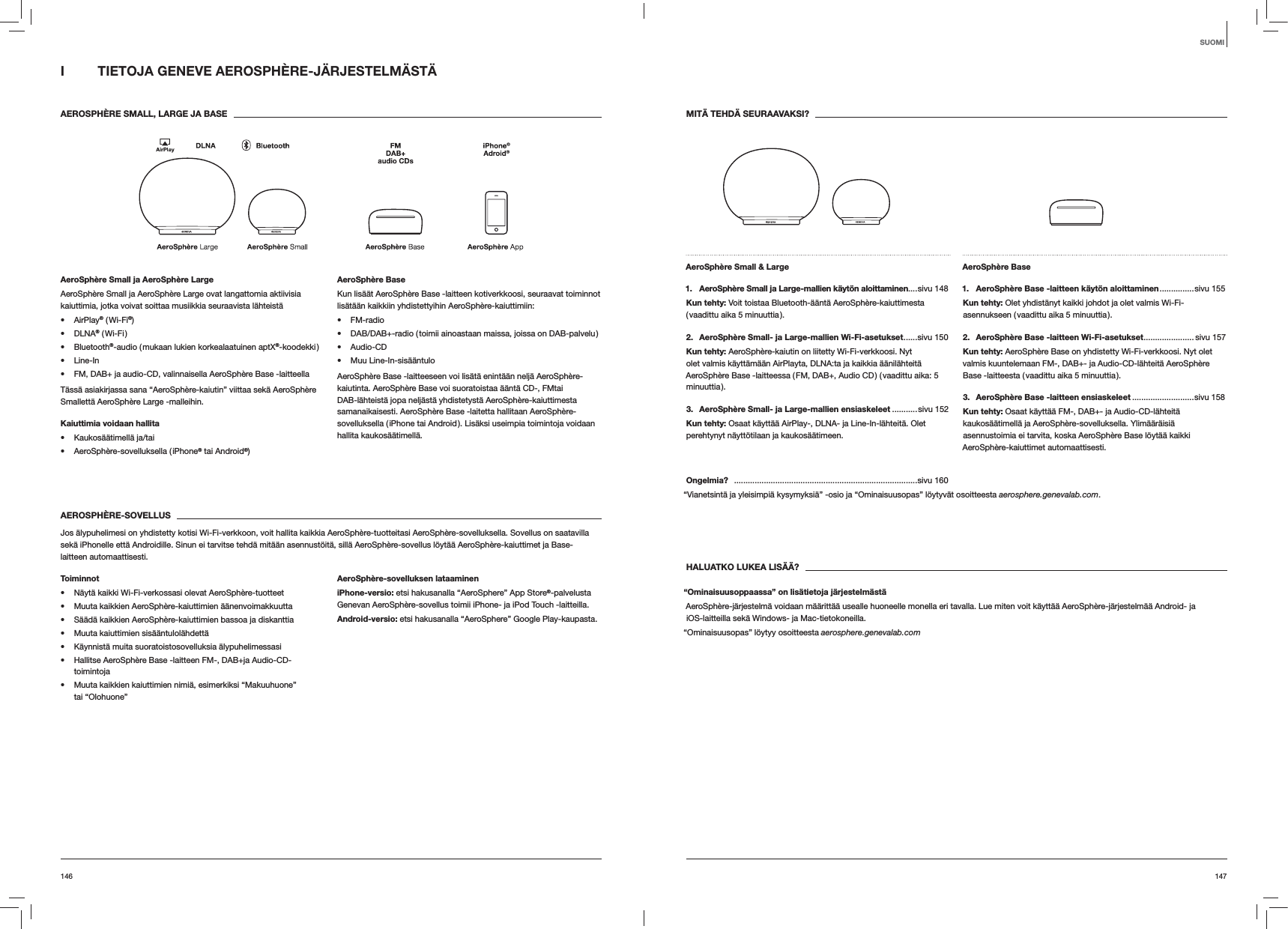 147146MIT&Auml; TEHD&Auml; SEURAAVAKSI?AeroSph&egrave;re Small &amp; Large 1.   AeroSph&egrave;re Small ja Large-mallien k&auml;yt&ouml;n aloittaminen....sivu 148Kun tehty: Voit toistaa Bluetooth-&auml;&auml;nt&auml; AeroSph&egrave;re-kaiuttimesta ( vaadittu aika 5 minuuttia ).2.   AeroSph&egrave;re Small- ja Large-mallien Wi-Fi-asetukset ......sivu  150Kun tehty: AeroSph&egrave;re-kaiutin on liitetty Wi-Fi-verkkoosi. Nyt olet valmis k&auml;ytt&auml;m&auml;&auml;n AirPlayta, DLNA:ta ja kaikkia &auml;&auml;nil&auml;hteit&auml; AeroSph&egrave;re Base -laitteessa ( FM, DAB+, Audio CD ) ( vaadittu aika: 5 minuuttia ).3.  AeroSph&egrave;re Small- ja Large-mallien ensiaskeleet ...........sivu 152Kun tehty: Osaat k&auml;ytt&auml;&auml; AirPlay-, DLNA- ja Line-In-l&auml;hteit&auml;. Olet perehtynyt n&auml;ytt&ouml;tilaan ja kaukos&auml;&auml;timeen.AeroSph&egrave;re Base 1.  AeroSph&egrave;re Base -laitteen k&auml;yt&ouml;n aloittaminen ...............sivu  155Kun tehty: Olet yhdist&auml;nyt kaikki johdot ja olet valmis Wi-Fi-asennukseen ( vaadittu aika 5 minuuttia ).2.  AeroSph&egrave;re Base -laitteen Wi-Fi-asetukset ...................... sivu 157Kun tehty: AeroSph&egrave;re Base on yhdistetty Wi-Fi-verkkoosi. Nyt olet valmis kuuntelemaan FM-, DAB+- ja Audio-CD-l&auml;hteit&auml; AeroSph&egrave;re Base -laitteesta ( vaadittu aika 5 minuuttia ).3.  AeroSph&egrave;re Base -laitteen ensiaskeleet ...........................sivu 158Kun tehty: Osaat k&auml;ytt&auml;&auml; FM-, DAB+- ja Audio-CD-l&auml;hteit&auml; kaukos&auml;&auml;timell&auml; ja AeroSph&egrave;re-sovelluksella. Ylim&auml;&auml;r&auml;isi&auml; asennustoimia ei tarvita, koska AeroSph&egrave;re Base l&ouml;yt&auml;&auml; kaikki AeroSph&egrave;re-kaiuttimet automaattisesti.Ongelmia?   ................................................................................sivu 160&ldquo;Vianetsint&auml; ja yleisimpi&auml; kysymyksi&auml;&rdquo; -osio ja &ldquo;Ominaisuusopas&rdquo; l&ouml;ytyv&auml;t osoitteesta aerosphere.genevalab.com.HALUATKO LUKEA LIS&Auml;&Auml;?&ldquo;Ominaisuusoppaassa&rdquo; on lis&auml;tietoja j&auml;rjestelm&auml;st&auml;AeroSph&egrave;re-j&auml;rjestelm&auml; voidaan m&auml;&auml;ritt&auml;&auml; usealle huoneelle monella eri tavalla. Lue miten voit k&auml;ytt&auml;&auml; AeroSph&egrave;re-j&auml;rjestelm&auml;&auml; Android- ja  iOS-laitteilla sek&auml; Windows- ja Mac-tietokoneilla. &ldquo;Ominaisuusopas&rdquo; l&ouml;ytyy osoitteesta aerosphere.genevalab.comI  TIETOJA GENEVE AEROSPH&Egrave;RE-J&Auml;RJESTELM&Auml;ST&Auml; AEROSPH&Egrave;RE SMALL, LARGE JA BASEAeroSph&egrave;re Small ja AeroSph&egrave;re LargeAeroSph&egrave;re Small ja AeroSph&egrave;re Large ovat langattomia aktiivisia kaiuttimia, jotka voivat soittaa musiikkia seuraavista l&auml;hteist&auml; AirPlay&reg; ( Wi-Fi&reg;) DLNA&reg;  ( Wi-Fi ) Bluetooth&reg;-audio ( mukaan lukien korkealaatuinen aptX&reg;-koodekki ) Line-In FM, DAB+ ja audio-CD, valinnaisella AeroSph&egrave;re Base -laitteellaT&auml;ss&auml; asiakirjassa sana &ldquo;AeroSph&egrave;re-kaiutin&rdquo; viittaa sek&auml; AeroSph&egrave;re Smallett&auml; AeroSph&egrave;re Large -malleihin.Kaiuttimia voidaan hallita  Kaukos&auml;&auml;timell&auml; ja/tai AeroSph&egrave;re-sovelluksella ( iPhone&reg; tai Android&reg;)AeroSph&egrave;re BaseKun lis&auml;&auml;t AeroSph&egrave;re Base -laitteen kotiverkkoosi, seuraavat toiminnot lis&auml;t&auml;&auml;n kaikkiin yhdistettyihin AeroSph&egrave;re-kaiuttimiin: FM-radio DAB/DAB+-radio ( toimii ainoastaan maissa, joissa on DAB-palvelu ) Audio-CD Muu Line-In-sis&auml;&auml;ntuloAeroSph&egrave;re Base -laitteeseen voi lis&auml;t&auml; enint&auml;&auml;n nelj&auml; AeroSph&egrave;re-kaiutinta. AeroSph&egrave;re Base voi suoratoistaa &auml;&auml;nt&auml; CD-, FMtai DAB-l&auml;hteist&auml; jopa nelj&auml;st&auml; yhdistetyst&auml; AeroSph&egrave;re-kaiuttimesta samanaikaisesti. AeroSph&egrave;re Base -laitetta hallitaan AeroSph&egrave;re-sovelluksella ( iPhone tai Android ). Lis&auml;ksi useimpia toimintoja voidaan hallita kaukos&auml;&auml;timell&auml;. AEROSPH&Egrave;RE-SOVELLUSJos &auml;lypuhelimesi on yhdistetty kotisi Wi-Fi-verkkoon, voit hallita kaikkia AeroSph&egrave;re-tuotteitasi AeroSph&egrave;re-sovelluksella. Sovellus on saatavilla sek&auml; iPhonelle ett&auml; Androidille. Sinun ei tarvitse tehd&auml; mit&auml;&auml;n asennust&ouml;it&auml;, sill&auml; AeroSph&egrave;re-sovellus l&ouml;yt&auml;&auml; AeroSph&egrave;re-kaiuttimet ja Base-laitteen automaattisesti.Toiminnot N&auml;yt&auml; kaikki Wi-Fi-verkossasi olevat AeroSph&egrave;re-tuotteet Muuta kaikkien AeroSph&egrave;re-kaiuttimien &auml;&auml;nenvoimakkuutta S&auml;&auml;d&auml; kaikkien AeroSph&egrave;re-kaiuttimien bassoa ja diskanttia Muuta kaiuttimien sis&auml;&auml;ntulol&auml;hdett&auml; K&auml;ynnist&auml; muita suoratoistosovelluksia &auml;lypuhelimessasi Hallitse AeroSph&egrave;re Base -laitteen FM-, DAB+ja Audio-CD-toimintoja Muuta kaikkien kaiuttimien nimi&auml;, esimerkiksi &ldquo;Makuuhuone&rdquo;  tai &ldquo;Olohuone&rdquo;AeroSph&egrave;re-sovelluksen lataamineniPhone-versio: etsi hakusanalla &ldquo;AeroSphere&rdquo; App Store&reg;-palvelusta Genevan AeroSph&egrave;re-sovellus toimii iPhone- ja iPod Touch -laitteilla.Android-versio: etsi hakusanalla &ldquo;AeroSphere&rdquo; Google Play-kaupasta.SUOMI
