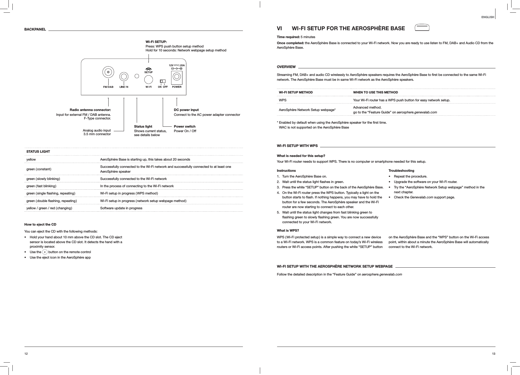 1312ENGLISHVI  WI-FI SETUP FOR THE AEROSPH&Egrave;RE BASETime required: 5 minutesOnce completed: the AeroSph&egrave;re Base is connected to your Wi-Fi network. Now you are ready to use listen to FM, DAB+ and Audio CD from the AeroSph&egrave;re Base. OVERVIEWnetwork. The AeroSph&egrave;re Base must be in same Wi-Fi network as the AeroSph&egrave;re speakers.WI-FI SETUP METHOD WHEN TO USE THIS METHODWPS Your Wi-Fi router has a WPS push button for easy network setup.AeroSph&egrave;re Network Setup webpage* Advanced method. go to the &ldquo;Feature Guide&rdquo; on aerosphere.genevalab.com time. WAC is not supported on the AeroSph&egrave;re BaseWI-FI SETUP WITH WPSWhat is needed for this setup?Your Wi-Fi router needs to support WPS. There is no computer or smartphone needed for this setup.Instructions1.  Turn the AeroSph&egrave;re Base on.2.  green.3.  Press the white &ldquo;SETUP&rdquo; button on the back of the AeroSph&egrave;re Base.4.  On the Wi-Fi router press the WPS button. Typically a light on the button for a few seconds. The AeroSph&egrave;re speaker and the Wi-Fi router are now starting to connect to each other.5.  Wait until the status light changes from fast blinking green to connected to your Wi-Fi network.Troubleshooting Repeat the procedure. Upgrade the software on your Wi-Fi router. Try the &ldquo;AeroSph&egrave;re Network Setup webpage&rdquo; method in the next chapter. Check the Genevalab.com support page.What is WPS?WPS ( Wi-Fi protected setup ) is a simple way to connect a new device to a Wi-Fi network. WPS is a common feature on today&rsquo;s Wi-Fi wireless routers or Wi-Fi access points. After pushing the white &ldquo;SETUP&rdquo; button on the AeroSph&egrave;re Base and the &ldquo;WPS&rdquo; button on the Wi-Fi access point, within about a minute the AeroSph&egrave;re Base will automatically connect to the Wi-Fi network.WI-FI SETUP WITH THE AEROSPH&Egrave;RE NETWORK SETUP WEBPAGEFollow the detailed description in the &ldquo;Feature Guide&rdquo; on aerosphere.genevalab.comBACKPANELSTATUS LIGHTyellow AeroSph&eacute;re Base is starting up, this takes about 20 secondsgreen  ( constant ) Successfully connected to the Wi-Fi network and successfully connected to at least one  AeroSph&egrave;re speakergreen ( slowly blinking ) Successfully connected to the Wi-Fi networkgreen ( fast blinking ) In the process of connecting to the Wi-Fi network Wi-Fi setup in progress ( WPS method ) Wi-Fi setup in progress ( network setup webpage method )yellow / green / red ( changing ) Software update in progressHow to eject the CDYou can eject the CD with the following methods: Hold your hand about 10 mm above the CD slot. The CD eject sensor is located above the CD slot. It detects the hand with a proximity sensor. Use the   button on the remote control Use the eject icon in the AeroSph&egrave;re appPower switch Power On / OffDC power input Connect to the AC power adapter connectorRadio antenna connector:  Input for external FM / DAB antenna.  F-Type connector.Wi-Fi SETUP:  Press: WPS push button setup method Hold for 10 seconds: Network webpage setup methodAnalog audio input 3.5 mm connectorStatus light  Shows current status, see details below