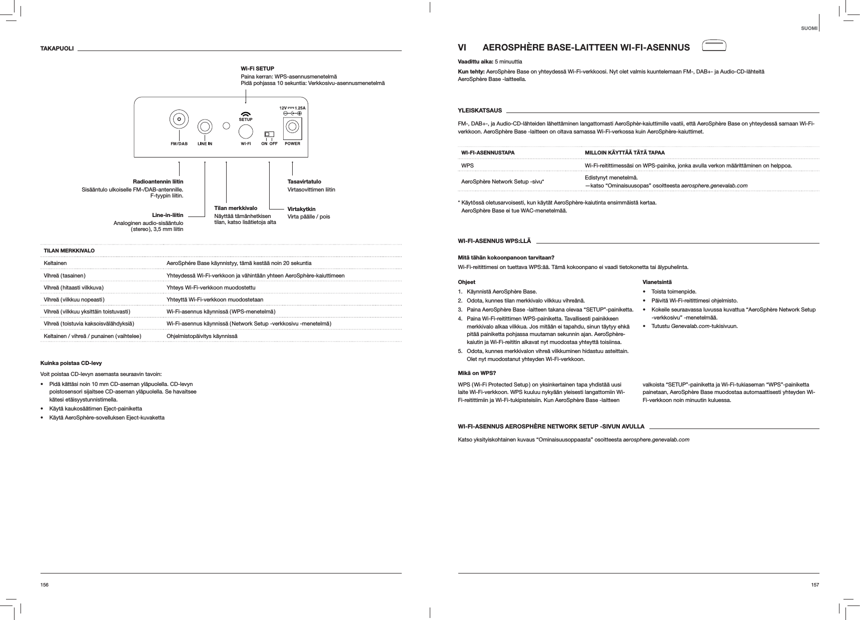 157156VI  AEROSPH&Egrave;RE BASE-LAITTEEN WI-FI-ASENNUSVaadittu aika: 5 minuuttiaKun tehty: AeroSph&egrave;re Base on yhteydess&auml; Wi-Fi-verkkoosi. Nyt olet valmis kuuntelemaan FM-, DAB+- ja Audio-CD-l&auml;hteit&auml;  AeroSph&egrave;re Base -laitteella.YLEISKATSAUSFM-, DAB+-, ja Audio-CD-l&auml;hteiden l&auml;hett&auml;minen langattomasti AeroSph&egrave;r-kaiuttimille vaatii, ett&auml; AeroSph&egrave;re Base on yhteydess&auml; samaan Wi-Fi-verkkoon. AeroSph&egrave;re Base -laitteen on oltava samassa Wi-Fi-verkossa kuin AeroSph&egrave;re-kaiuttimet.WI-FI-ASENNUSTAPA MILLOIN K&Auml;YTT&Auml;&Auml; T&Auml;T&Auml; TAPAAWPS Wi-Fi-reitittimess&auml;si on WPS-painike, jonka avulla verkon m&auml;&auml;ritt&auml;minen on helppoa.AeroSph&egrave;re Network Setup -sivu* Edistynyt menetelm&auml;. &mdash;katso &ldquo;Ominaisuusopas&rdquo; osoitteesta aerosphere.genevalab.com*  K&auml;yt&ouml;ss&auml; oletusarvoisesti, kun k&auml;yt&auml;t AeroSph&egrave;re-kaiutinta ensimm&auml;ist&auml; kertaa. AeroSph&egrave;re Base ei tue WAC-menetelm&auml;&auml;.WI-FI-ASENNUS WPS:LL&Auml;Mit&auml; t&auml;h&auml;n kokoonpanoon tarvitaan?Wi-Fi-reitittimesi on tuettava WPS:&auml;&auml;. T&auml;m&auml; kokoonpano ei vaadi tietokonetta tai &auml;lypuhelinta.Ohjeet1.  K&auml;ynnist&auml; AeroSph&egrave;re Base.2.  Odota, kunnes tilan merkkivalo vilkkuu vihre&auml;n&auml;.3.  Paina AeroSph&egrave;re Base -laitteen takana olevaa &ldquo;SETUP&rdquo;-painiketta.4.  Paina Wi-Fi-reitittimen WPS-painiketta. Tavallisesti painikkeen merkkivalo alkaa vilkkua. Jos mit&auml;&auml;n ei tapahdu, sinun t&auml;ytyy ehk&auml; pit&auml;&auml; painiketta pohjassa muutaman sekunnin ajan. AeroSph&egrave;re-kaiutin ja Wi-Fi-reititin alkavat nyt muodostaa yhteytt&auml; toisiinsa.5.  Odota, kunnes merkkivalon vihre&auml; vilkkuminen hidastuu asteittain. Olet nyt muodostanut yhteyden Wi-Fi-verkkoon.Vianetsint&auml; Toista toimenpide. P&auml;ivit&auml; Wi-Fi-reitittimesi ohjelmisto. Kokeile seuraavassa luvussa kuvattua &ldquo;AeroSph&egrave;re Network Setup -verkkosivu&rdquo; -menetelm&auml;&auml;. Tutustu Genevalab.com-tukisivuun.Mik&auml; on WPS?WPS ( Wi-Fi Protected Setup ) on yksinkertainen tapa yhdist&auml;&auml; uusi laite Wi-Fi-verkkoon. WPS kuuluu nyky&auml;&auml;n yleisesti langattomiin Wi-Fi-reitittimiin ja Wi-Fi-tukipisteisiin. Kun AeroSph&egrave;re Base -laitteen valkoista &ldquo;SETUP&rdquo;-painiketta ja Wi-Fi-tukiaseman &ldquo;WPS&rdquo;-painiketta painetaan, AeroSph&egrave;re Base muodostaa automaattisesti yhteyden Wi-Fi-verkkoon noin minuutin kuluessa.WI-FI-ASENNUS AEROSPH&Egrave;RE NETWORK SETUP -SIVUN AVULLAKatso yksityiskohtainen kuvaus &ldquo;Ominaisuusoppaasta&rdquo; osoitteesta aerosphere.genevalab.comTAKAPUOLITILAN MERKKIVALOKeltainen AeroSph&eacute;re Base k&auml;ynnistyy, t&auml;m&auml; kest&auml;&auml; noin 20 sekuntiaVihre&auml; ( tasainen ) Yhteydess&auml; Wi-Fi-verkkoon ja v&auml;hint&auml;&auml;n yhteen AeroSph&egrave;re-kaiuttimeenVihre&auml; ( hitaasti vilkkuva ) Yhteys Wi-Fi-verkkoon muodostettuVihre&auml; ( vilkkuu nopeasti ) Yhteytt&auml; Wi-Fi-verkkoon muodostetaanVihre&auml; ( vilkkuu yksitt&auml;in toistuvasti ) Wi-Fi-asennus k&auml;ynniss&auml; ( WPS-menetelm&auml; )Vihre&auml; ( toistuvia kaksoisv&auml;l&auml;hdyksi&auml; ) Wi-Fi-asennus k&auml;ynniss&auml; ( Network Setup -verkkosivu -menetelm&auml; )Keltainen / vihre&auml; / punainen ( vaihtelee ) Ohjelmistop&auml;ivitys k&auml;ynniss&auml;Kuinka poistaa CD-levyVoit poistaa CD-levyn asemasta seuraavin tavoin: Pid&auml; k&auml;tt&auml;si noin 10 mm CD-aseman yl&auml;puolella. CD-levyn poistosensori sijaitsee CD-aseman yl&auml;puolella. Se havaitsee k&auml;tesi et&auml;isyystunnistimella. K&auml;yt&auml; kaukos&auml;&auml;timen Eject-painiketta K&auml;yt&auml; AeroSph&egrave;re-sovelluksen Eject-kuvakettaSUOMIVirtakytkin Virta p&auml;&auml;lle / poisTasavirtatulo Virtasovittimen liitinRadioantennin liitinSis&auml;&auml;ntulo ulkoiselle FM-/DAB-antennille. F-tyypin liitin.Wi-Fi SETUP  Paina kerran: WPS-asennusmenetelm&auml; Pid&auml; pohjassa 10 sekuntia: Verkkosivu-asennusmenetelm&auml;Line-in-liitin Analoginen audio-sis&auml;&auml;ntulo ( stereo ), 3,5 mm liitinTilan merkkivalo  N&auml;ytt&auml;&auml; t&auml;m&auml;nhetkisen tilan, katso lis&auml;tietoja alta