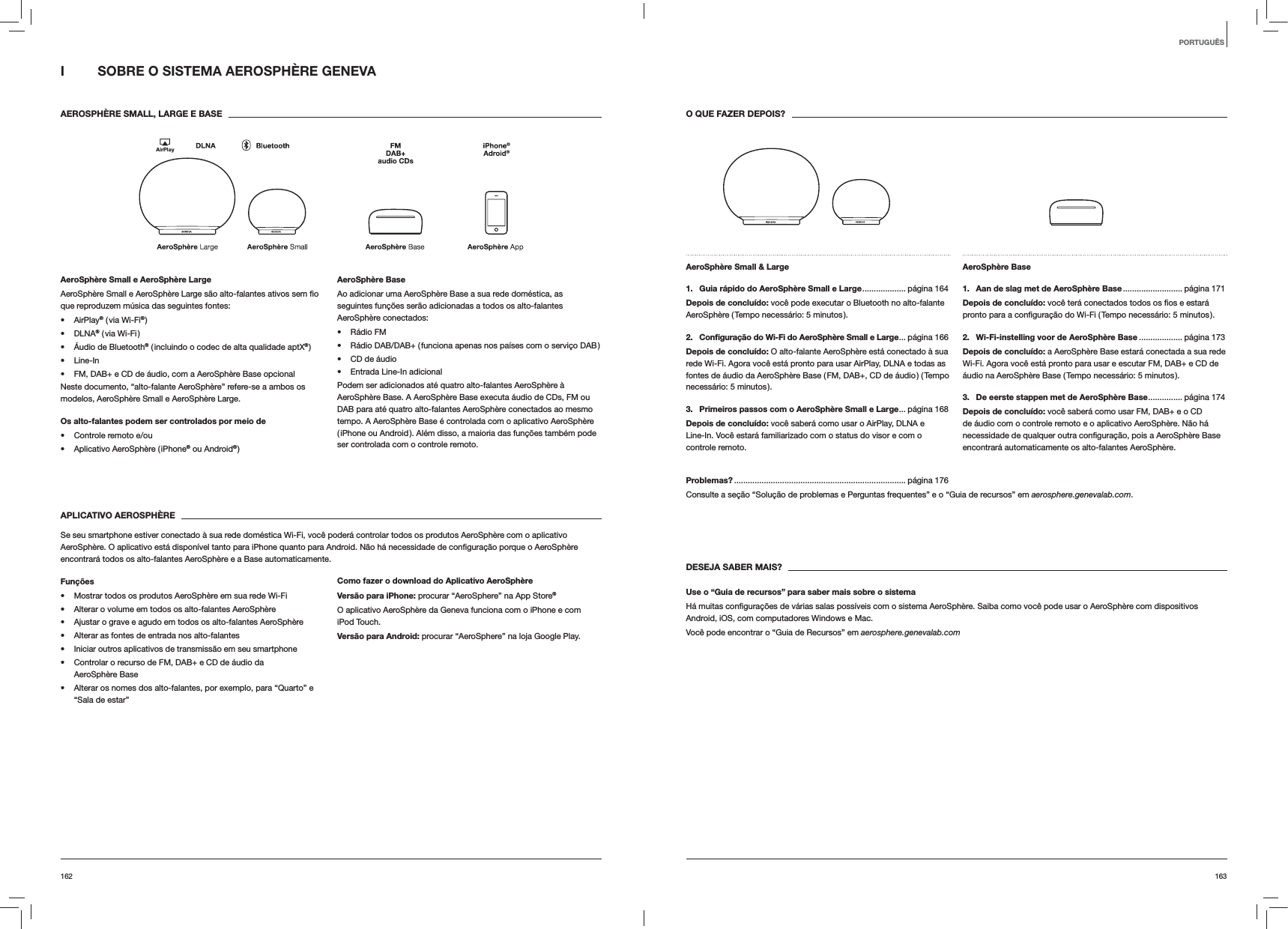 163162O QUE FAZER DEPOIS?AeroSph&egrave;re Small &amp; Large 1.  Guia r&aacute;pido do AeroSph&egrave;re Small e Large ................... p&aacute;gina  164Depois de conclu&iacute;do: voc&ecirc; pode executar o Bluetooth no alto-falante AeroSph&egrave;re ( Tempo necess&aacute;rio: 5 minutos ).2.  Conﬁgura&ccedil;&atilde;o do Wi-Fi do AeroSph&egrave;re Small e Large ... p&aacute;gina  166Depois de conclu&iacute;do: O alto-falante AeroSph&egrave;re est&aacute; conectado &agrave; sua rede Wi-Fi. Agora voc&ecirc; est&aacute; pronto para usar AirPlay, DLNA e todas as fontes de &aacute;udio da AeroSph&egrave;re Base ( FM, DAB+, CD de &aacute;udio ) ( Tempo necess&aacute;rio: 5 minutos ).3.  Primeiros passos com o AeroSph&egrave;re Small e Large ... p&aacute;gina  168Depois de conclu&iacute;do: voc&ecirc; saber&aacute; como usar o AirPlay, DLNA e Line-In. Voc&ecirc; estar&aacute; familiarizado com o status do visor e com o controle remoto.AeroSph&egrave;re Base 1.  Aan de slag met de AeroSph&egrave;re Base .......................... p&aacute;gina  171Depois de conclu&iacute;do:2.  Wi-Fi-instelling voor de AeroSph&egrave;re Base ................... p&aacute;gina 173Depois de conclu&iacute;do: a AeroSph&egrave;re Base estar&aacute; conectada a sua rede Wi-Fi. Agora voc&ecirc; est&aacute; pronto para usar e escutar FM, DAB+ e CD de &aacute;udio na AeroSph&egrave;re Base ( Tempo necess&aacute;rio: 5 minutos ).3.  De eerste stappen met de AeroSph&egrave;re Base ............... p&aacute;gina  174Depois de conclu&iacute;do: voc&ecirc; saber&aacute; como usar FM, DAB+ e o CD de &aacute;udio com o controle remoto e o aplicativo AeroSph&egrave;re. N&atilde;o h&aacute; encontrar&aacute; automaticamente os alto-falantes AeroSph&egrave;re.Problemas? ........................................................................... p&aacute;gina  176Consulte a se&ccedil;&atilde;o &ldquo;Solu&ccedil;&atilde;o de problemas e Perguntas frequentes&rdquo; e o &ldquo;Guia de recursos&rdquo; em aerosphere.genevalab.com.DESEJA SABER MAIS?Use o &ldquo;Guia de recursos&rdquo; para saber mais sobre o sistemaAndroid, iOS, com computadores Windows e Mac.Voc&ecirc; pode encontrar o &ldquo;Guia de Recursos&rdquo; em aerosphere.genevalab.comI  SOBRE O SISTEMA AEROSPH&Egrave;RE GENEVA AEROSPH&Egrave;RE SMALL, LARGE E BASE AeroSph&egrave;re Small e AeroSph&egrave;re Largeque reproduzem m&uacute;sica das seguintes fontes: AirPlay&reg; ( via Wi-Fi&reg; ) DLNA&reg; ( via Wi-Fi ) &Aacute;udio de Bluetooth&reg; ( incluindo o codec de alta qualidade aptX&reg; ) Line-In FM, DAB+ e CD de &aacute;udio, com a AeroSph&egrave;re Base opcionalNeste documento, &ldquo;alto-falante AeroSph&egrave;re&rdquo; refere-se a ambos os modelos, AeroSph&egrave;re Small e AeroSph&egrave;re Large.Os alto-falantes podem ser controlados por meio de  Controle remoto e/ou Aplicativo AeroSph&egrave;re ( iPhone&reg; ou Android&reg; )AeroSph&egrave;re BaseAo adicionar uma AeroSph&egrave;re Base a sua rede dom&eacute;stica, as seguintes fun&ccedil;&otilde;es ser&atilde;o adicionadas a todos os alto-falantes AeroSph&egrave;re conectados: R&aacute;dio FM R&aacute;dio DAB/DAB+ ( funciona apenas nos pa&iacute;ses com o servi&ccedil;o DAB ) CD de &aacute;udio Entrada Line-In adicionalPodem ser adicionados at&eacute; quatro alto-falantes AeroSph&egrave;re &agrave; AeroSph&egrave;re Base. A AeroSph&egrave;re Base executa &aacute;udio de CDs, FM ou DAB para at&eacute; quatro alto-falantes AeroSph&egrave;re conectados ao mesmo tempo. A AeroSph&egrave;re Base &eacute; controlada com o aplicativo AeroSph&egrave;re ( iPhone ou Android ). Al&eacute;m disso, a maioria das fun&ccedil;&otilde;es tamb&eacute;m pode ser controlada com o controle remoto. APLICATIVO AEROSPH&Egrave;RESe seu smartphone estiver conectado &agrave; sua rede dom&eacute;stica Wi-Fi, voc&ecirc; poder&aacute; controlar todos os produtos AeroSph&egrave;re com o aplicativo encontrar&aacute; todos os alto-falantes AeroSph&egrave;re e a Base automaticamente.Fun&ccedil;&otilde;es Mostrar todos os produtos AeroSph&egrave;re em sua rede Wi-Fi Alterar o volume em todos os alto-falantes AeroSph&egrave;re Ajustar o grave e agudo em todos os alto-falantes AeroSph&egrave;re Alterar as fontes de entrada nos alto-falantes Iniciar outros aplicativos de transmiss&atilde;o em seu smartphone Controlar o recurso de FM, DAB+ e CD de &aacute;udio da  AeroSph&egrave;re Base Alterar os nomes dos alto-falantes, por exemplo, para &ldquo;Quarto&rdquo; e &ldquo;Sala de estar&rdquo;Como fazer o download do Aplicativo AeroSph&egrave;reVers&atilde;o para iPhone: procurar &ldquo;AeroSphere&rdquo; na App Store&reg;O aplicativo AeroSph&egrave;re da Geneva funciona com o iPhone e com iPod Touch.Vers&atilde;o para Android: procurar &ldquo;AeroSphere&rdquo; na loja Google Play.PORTUGU&Ecirc;S