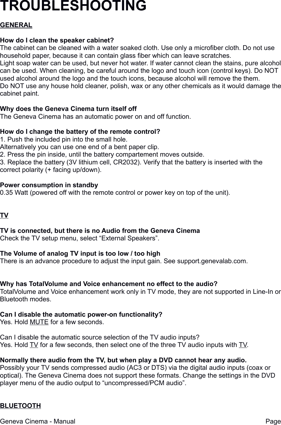TROUBLESHOOTINGGENERALHow do I clean the speaker cabinet?The cabinet can be cleaned with a water soaked cloth. Use only a microfiber cloth. Do not use household paper, because it can contain glass fiber which can leave scratches.Light soap water can be used, but never hot water. If water cannot clean the stains, pure alcohol can be used. When cleaning, be careful around the logo and touch icon (control keys). Do NOT used alcohol around the logo and the touch icons, because alcohol will remove the them. Do NOT use any house hold cleaner, polish, wax or any other chemicals as it would damage thecabinet paint.Why does the Geneva Cinema turn itself offThe Geneva Cinema has an automatic power on and off function.How do I change the battery of the remote control?1. Push the included pin into the small hole.Alternatively you can use one end of a bent paper clip.2. Press the pin inside, until the battery compartement moves outside.3. Replace the battery (3V lithium cell, CR2032). Verify that the battery is inserted with the correct polarity (+ facing up/down).Power consumption in standby0.35 Watt (powered off with the remote control or power key on top of the unit). TVTV is connected, but there is no Audio from the Geneva CinemaCheck the TV setup menu, select &ldquo;External Speakers&rdquo;.The Volume of analog TV input is too low / too highThere is an advance procedure to adjust the input gain. See support.genevalab.com.Why has TotalVolume and Voice enhancement no effect to the audio?TotalVolume and Voice enhancement work only in TV mode, they are not supported in Line-In or Bluetooth modes.Can I disable the automatic power-on functionality?Yes. Hold MUTE for a few seconds.Can I disable the automatic source selection of the TV audio inputs?Yes. Hold TV for a few seconds, then select one of the three TV audio inputs with TV.Normally there audio from the TV, but when play a DVD cannot hear any audio.Possibly your TV sends compressed audio (AC3 or DTS) via the digital audio inputs (coax or optical). The Geneva Cinema does not support these formats. Change the settings in the DVD player menu of the audio output to &ldquo;uncompressed/PCM audio&rdquo;.BLUETOOTHGeneva Cinema - Manual Page 