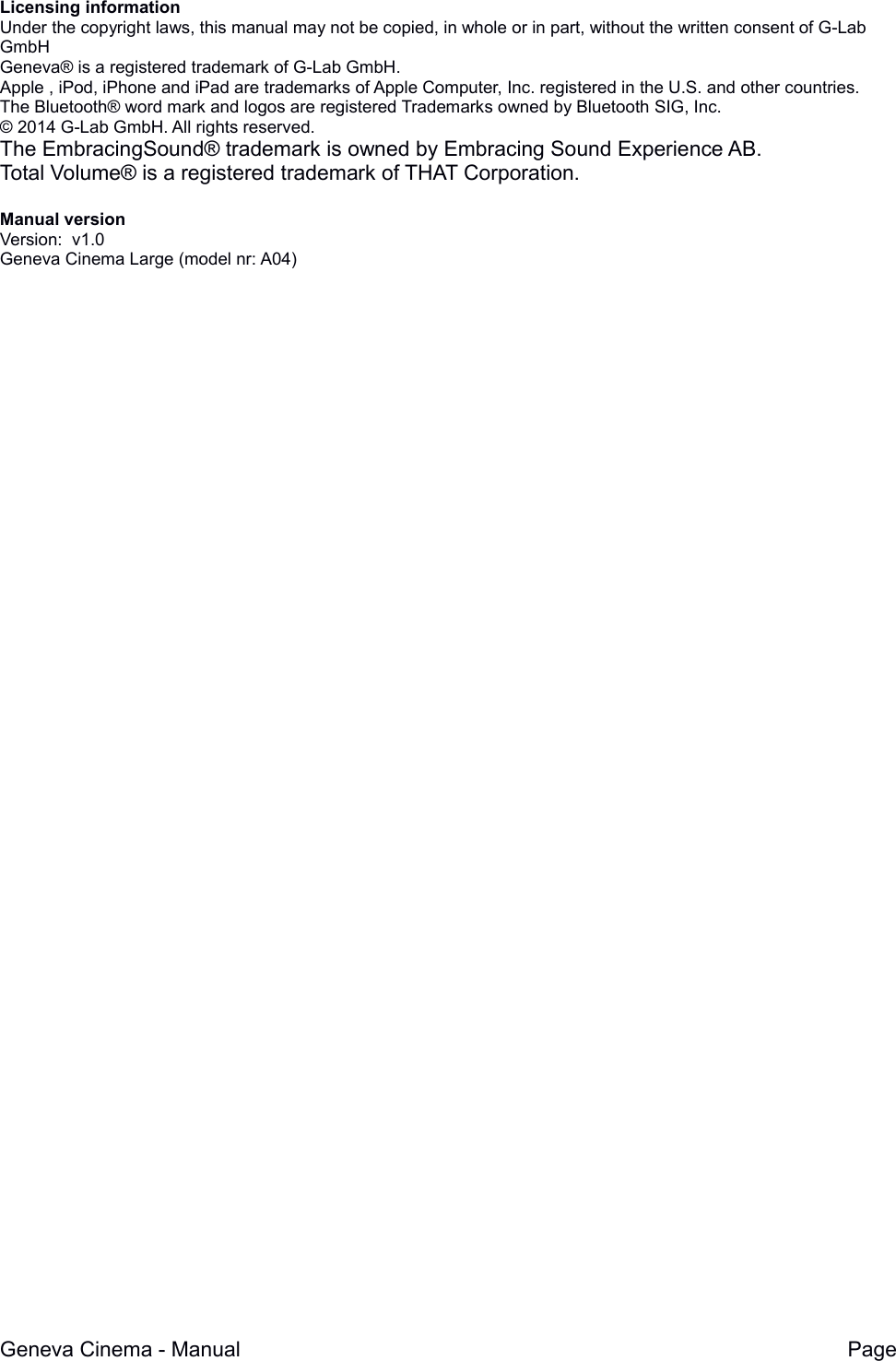 Licensing informationUnder the copyright laws, this manual may not be copied, in whole or in part, without the written consent of G-Lab GmbHGeneva&reg; is a registered trademark of G-Lab GmbH.Apple , iPod, iPhone and iPad are trademarks of Apple Computer, Inc. registered in the U.S. and other countries.The Bluetooth&reg; word mark and logos are registered Trademarks owned by Bluetooth SIG, Inc. &copy; 2014 G-Lab GmbH. All rights reserved.The EmbracingSound&reg; trademark is owned by Embracing Sound Experience AB. Total Volume&reg; is a registered trademark of THAT Corporation.Manual versionVersion:  v1.0Geneva Cinema Large (model nr: A04)Geneva Cinema - Manual Page 
