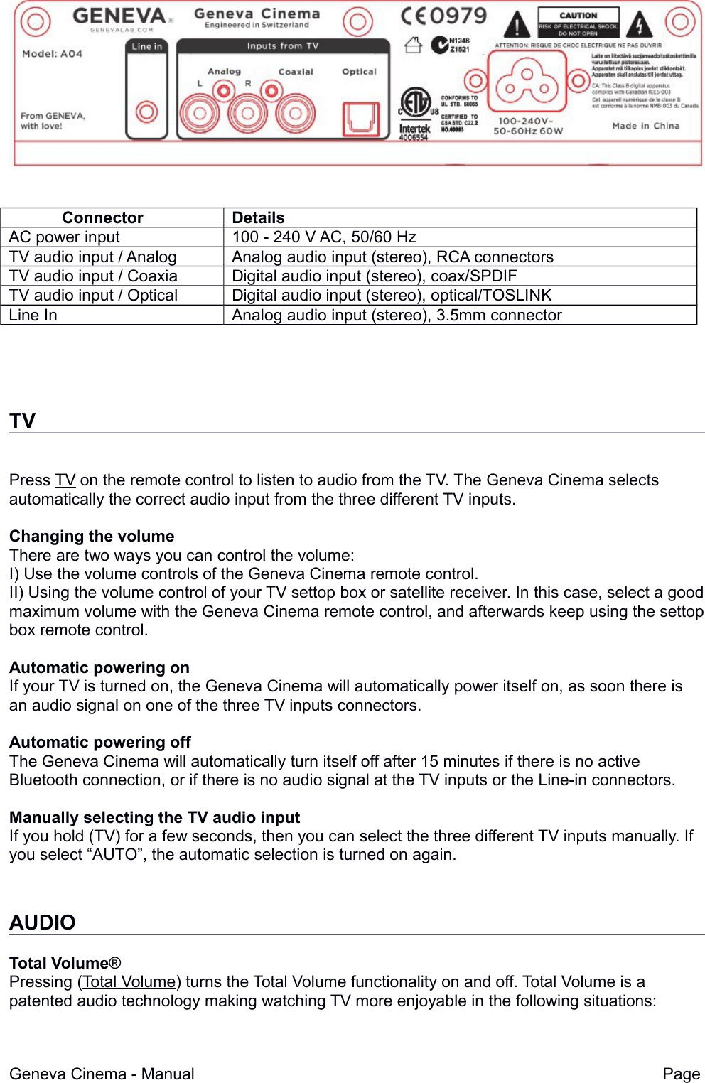 Connector DetailsAC power input 100 - 240 V AC, 50/60 HzTV audio input / Analog Analog audio input (stereo), RCA connectorsTV audio input / Coaxia Digital audio input (stereo), coax/SPDIFTV audio input / Optical Digital audio input (stereo), optical/TOSLINKLine In Analog audio input (stereo), 3.5mm connectorTVPress TV on the remote control to listen to audio from the TV. The Geneva Cinema selects automatically the correct audio input from the three different TV inputs.Changing the volumeThere are two ways you can control the volume:I) Use the volume controls of the Geneva Cinema remote control.II) Using the volume control of your TV settop box or satellite receiver. In this case, select a goodmaximum volume with the Geneva Cinema remote control, and afterwards keep using the settopbox remote control.Automatic powering on If your TV is turned on, the Geneva Cinema will automatically power itself on, as soon there is an audio signal on one of the three TV inputs connectors.Automatic powering offThe Geneva Cinema will automatically turn itself off after 15 minutes if there is no active Bluetooth connection, or if there is no audio signal at the TV inputs or the Line-in connectors.Manually selecting the TV audio inputIf you hold (TV) for a few seconds, then you can select the three different TV inputs manually. If you select &ldquo;AUTO&rdquo;, the automatic selection is turned on again.AUDIOTotal Volume&reg;Pressing (Total Volume) turns the Total Volume functionality on and off. Total Volume is a patented audio technology making watching TV more enjoyable in the following situations:Geneva Cinema - Manual Page 