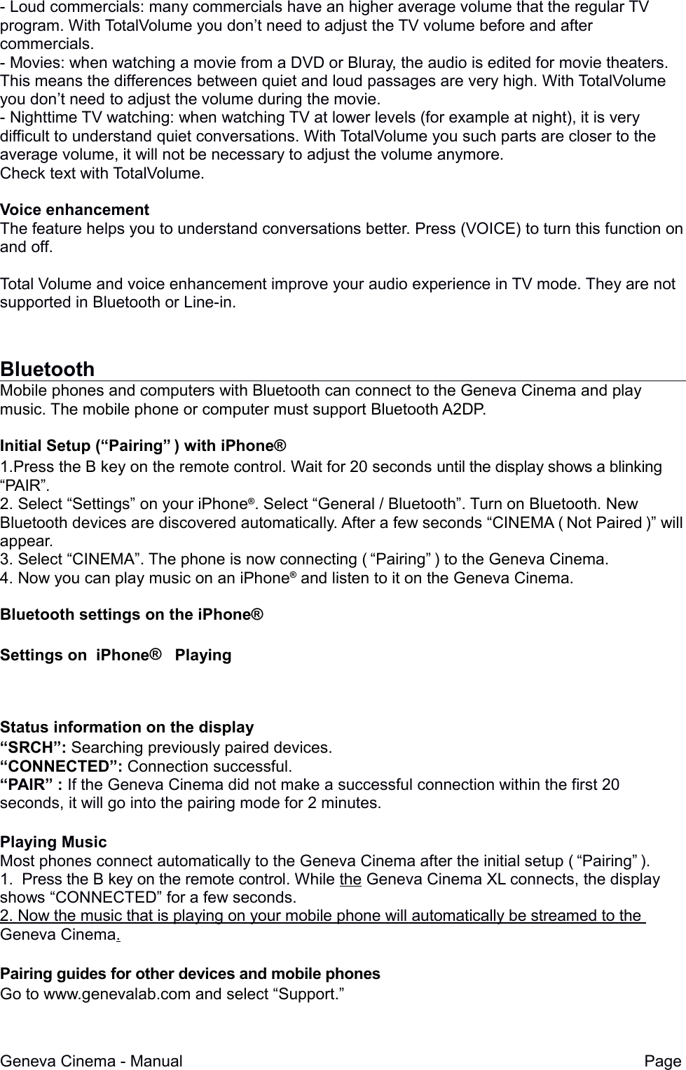- Loud commercials: many commercials have an higher average volume that the regular TV program. With TotalVolume you don&rsquo;t need to adjust the TV volume before and after commercials.- Movies: when watching a movie from a DVD or Bluray, the audio is edited for movie theaters. This means the differences between quiet and loud passages are very high. With TotalVolume you don&rsquo;t need to adjust the volume during the movie.- Nighttime TV watching: when watching TV at lower levels (for example at night), it is very difficult to understand quiet conversations. With TotalVolume you such parts are closer to the average volume, it will not be necessary to adjust the volume anymore.Check text with TotalVolume.Voice enhancementThe feature helps you to understand conversations better. Press (VOICE) to turn this function onand off.Total Volume and voice enhancement improve your audio experience in TV mode. They are not supported in Bluetooth or Line-in.BluetoothMobile phones and computers with Bluetooth can connect to the Geneva Cinema and play music. The mobile phone or computer must support Bluetooth A2DP. Initial Setup (&ldquo;Pairing&rdquo;&thinsp;) with iPhone&reg;1.Press the B key on the remote control. Wait for 20 seconds until the display shows a blinking  &ldquo;PAIR&rdquo;.2. Select &ldquo;Settings&rdquo; on your iPhone&reg;. Select &ldquo;General / Bluetooth&rdquo;. Turn on Bluetooth. New Bluetooth devices are discovered automatically. After a few seconds &ldquo;CINEMA (&thinsp;Not Paired&thinsp;)&rdquo; willappear.3. Select &ldquo;CINEMA&rdquo;. The phone is now connecting (&thinsp;&ldquo;Pairing&rdquo;&thinsp;) to the Geneva Cinema.4. Now you can play music on an iPhone&reg; and listen to it on the Geneva Cinema.Bluetooth settings on the iPhone&reg;Settings on  iPhone&reg;   PlayingStatus information on the display&ldquo;SRCH&rdquo;: Searching previously paired devices.&ldquo;CONNECTED&rdquo;: Connection successful.&ldquo;PAIR&rdquo; : If the Geneva Cinema did not make a successful connection within the first 20 seconds, it will go into the pairing mode for 2 minutes.Playing MusicMost phones connect automatically to the Geneva Cinema after the initial setup (&thinsp;&ldquo;Pairing&rdquo;&thinsp;). 1.  Press the B key on the remote control. While the Geneva Cinema XL connects, the display shows &ldquo;CONNECTED&rdquo; for a few seconds.2.    Now the music that is playing on your mobile phone will automatically be streamed to the   Geneva Cinema.  Pairing guides for other devices and mobile phones Go to www.genevalab.com and select &ldquo;Support.&rdquo;Geneva Cinema - Manual Page 