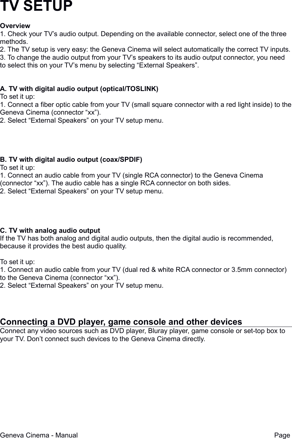 TV SETUPOverview1. Check your TV&rsquo;s audio output. Depending on the available connector, select one of the three methods.2. The TV setup is very easy: the Geneva Cinema will select automatically the correct TV inputs.3. To change the audio output from your TV&rsquo;s speakers to its audio output connector, you need to select this on your TV&rsquo;s menu by selecting &ldquo;External Speakers&rdquo;.A. TV with digital audio output (optical/TOSLINK)To set it up:1. Connect a fiber optic cable from your TV (small square connector with a red light inside) to theGeneva Cinema (connector &ldquo;xx&rdquo;).2. Select &ldquo;External Speakers&rdquo; on your TV setup menu.B. TV with digital audio output (coax/SPDIF)To set it up:1. Connect an audio cable from your TV (single RCA connector) to the Geneva Cinema (connector &ldquo;xx&rdquo;). The audio cable has a single RCA connector on both sides.2. Select &ldquo;External Speakers&rdquo; on your TV setup menu.C. TV with analog audio outputIf the TV has both analog and digital audio outputs, then the digital audio is recommended, because it provides the best audio quality.To set it up:1. Connect an audio cable from your TV (dual red &amp; white RCA connector or 3.5mm connector) to the Geneva Cinema (connector &ldquo;xx&rdquo;). 2. Select &ldquo;External Speakers&rdquo; on your TV setup menu.Connecting a DVD player, game console and other devicesConnect any video sources such as DVD player, Bluray player, game console or set-top box to your TV. Don&rsquo;t connect such devices to the Geneva Cinema directly.Geneva Cinema - Manual Page 