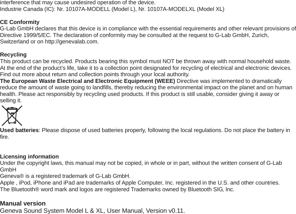 interference that may cause undesired operation of the device. Industrie Canada (IC): Nr. 10107A-MODELL (Model L), Nr. 10107A-MODELXL (Model XL)  CE Conformity G-Lab GmbH declares that this device is in compliance with the essential requirements and other relevant provisions of Directive 1999/5/EC. The declaration of conformity may be consulted at the request to G-Lab GmbH, Zurich, Switzerland or on http://genevalab.com.  Recycling This product can be recycled. Products bearing this symbol must NOT be thrown away with normal household waste. At the end of the product&rsquo;s life, take it to a collection point designated for recycling of electrical and electronic devices. Find out more about return and collection points through your local authority. The European Waste Electrical and Electronic Equipment (WEEE) Directive was implemented to dramatically reduce the amount of waste going to landfills, thereby reducing the environmental impact on the planet and on human health. Please act responsibly by recycling used products. If this product is still usable, consider giving it away or selling it.  Used batteries: Please dispose of used batteries properly, following the local regulations. Do not place the battery in fire.   Licensing information Under the copyright laws, this manual may not be copied, in whole or in part, without the written consent of G-Lab GmbH Geneva&reg; is a registered trademark of G-Lab GmbH. Apple , iPod, iPhone and iPad are trademarks of Apple Computer, Inc. registered in the U.S. and other countries. The Bluetooth&reg; word mark and logos are registered Trademarks owned by Bluetooth SIG, Inc.    Manual version Geneva Sound System Model L &amp; XL, User Manual, Version v0.11.  