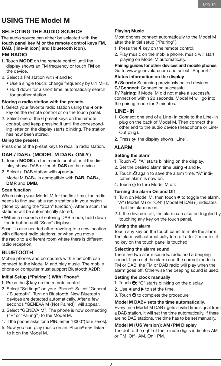 3EnglishUSING THE Model MSELECTING THE AUDIO SOURCE The audio source can either be selected with the touch panel key M or the remote control keys FM, DAB, ( line-in icon ) and ( bluetooth icon ).FM RADIO1.   Touch  MODE on the remote control until the  display shows an FM frequency or touch FM on the device.2. Select a FM station with   and :  &bull;  Use a single touch: change frequency by 0.1 MHz.  &bull;  Hold down for a short time: automatically search for another station. Storing a radio station with the presets1. Select your favorite radio station using the   or     key on the remote control or on the touch panel.2. Select one of the 6 preset keys on the remote    control, and keep pressing it until the correspond-   ing letter on the display starts blinking. The station    has now been stored.Using the presets Press one of the preset keys to recall a radio station. DAB / DAB+ ( MODEL M DAB+ ONLY )1.   Touch  MODE on the remote control until the dis-play shows DAB or touch DAB on the device.2.   Select a DAB station with   and .  Model M DAB+ is compatible with DAB, DAB+,   DMR and DMB.Scan function When using your Model M for the rst time, the radio needs to nd available radio stations in your region ( done by using the &ldquo;Scan&rdquo; function ). After a scan, the stations will be automatically stored.&bull;  Within 5 seconds of entering DAB mode, hold down the  button until &ldquo;Scan&rdquo; displays.&ldquo;Scan&rdquo; is also needed after traveling to a new location with different radio stations, or when you move  the radio to a different room where there is different radio reception.BLUETOOTHMobile phones and computers with Bluetooth can connect to the Model M and play music. The mobile  phone or computer must support Bluetooth A2DP. Initial Setup ( &ldquo;Pairing&rdquo; ) With iPhone&reg;1.  Press the   key on the remote control.2.  Select &ldquo;Settings&rdquo; on your iPhone&reg;. Select &ldquo;General / Bluetooth&rdquo;. Turn on Bluetooth. New Bluetooth devices are detected automatically. After a few seconds &ldquo;GENEVA M ( Not Paired )&rdquo; will appear.3.  Select &ldquo;GENEVA M&rdquo;. The phone is now connecting ( &ldquo;P&rdquo; or &ldquo;Pairing&rdquo; ) to the Model M.4.  If the phone asks for a PIN: enter &ldquo;0000&rdquo;( four zeros ).5.  Now you can play music on an iPhone&reg; and listen to it on the Model M.Playing MusicMost phones connect automatically to the Model M after the initial setup ( &ldquo;Pairing&rdquo; ). 1.  Press the   key on the remote control.2.  Play music on the mobile phone, music will start playing on Model M automatically.Pairing guides for other devices and mobile phones Go to www.genevalab.com and select &ldquo;Support.&rdquo;Status information on the displayS / Search: Searching previously paired devices.C / Connect: Connection successful.P / Pairing: If Model M did not make a successful  connection within 20 seconds, Model M will go into the pairing mode for 2 minutes.LINE - IN1.  Connect one end of a Line - In cable to the Line - In plug on the back of Model M. Then connect the other end to the audio device ( headphone or Line-Out plug ). 2.   Press  , the display shows &ldquo;Line&rdquo;.ALARMSetting the alarm1. Touch  , &ldquo;A&rdquo; starts blinking on the display.2.  Set the desired alarm time using   and .3.   Touch   again to save the alarm time. &ldquo;A&rdquo; indi-cates alarm is now on. 4. Touch   to turn Model M off.Turning the alarm On and Off1.  Turn on Model M, then touch   to toggle the alarm. &ldquo;A&rdquo; ( Model M ) or &ldquo;ON&rdquo; ( Model M DAB+ ) indicates that the alarm is on.2.  If the device is off, the alarm can also be toggled by touching any key on the touch panel.Muting the alarmTouch any key on the touch panel to mute the alarm. The alarm will automatically turn off after 2 minutes if no key on the touch panel is touched.Selecting the alarm soundThere are two alarm sounds: radio and a beeping sound. If you set the alarm and the current mode is FM or DAB, the FM or DAB radio will play when the alarm goes off. Otherwise the beeping sound is used.Setting the clock manually1.   Touch  : &ldquo;C&rdquo; starts blinking on the display.2. Use   and   to set the time.3. Touch   to complete the procedure.Model M DAB+ sets the time automatically. Every time Model M DAB+ gets a valid time signal from a DAB station, it will set the time automatically. If there are no DAB stations, the time has to be set manually.Model M ( US Version ):  AM / PM  DisplayThe dot to the right of the minute digits indicates AM or  PM:  Off = AM,  On = PM.
