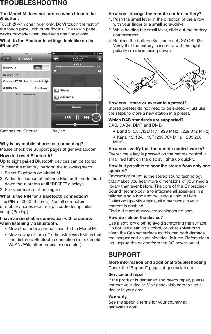 4TROUBLESHOOTINGThe Model M does not turn on when I touch the  button.Touch   with one nger only. Don&rsquo;t touch the rest of the touch panel with other ngers. The touch panel works properly when used with one nger only. What do the Bluetooth settings look like on the iPhone&reg;?PlayingSettings on iPhone&reg;Why is my mobile phone not connecting? Please check the Support pages at genevalab.com.How do I reset Bluetooth?Up to eight paired Bluetooth devices can be stored.To clear the memory, perform the following steps:1. Select Bluetooth on Model M.2.  Within 5 seconds of entering Bluetooth mode, hold down the   button until &ldquo;RESET&rdquo; displays.3. Pair your mobile phone again. What is the PIN for a Bluetooth connection?The PIN is: 0000 ( 4 zeros ). Not all computers  or mobile phones require a pin code during initial  setup ( Pairing ).I have an unreliable connection with dropouts when listening via Bluetooth.&bull;  Move the mobile phone closer to the Model M. &bull;   Move away or turn off other wireless devices that can disturb a Bluetooth connection ( for example WLAN / Wi, other mobile phones etc. ).How can I change the remote control battery?1.  Push the small lever in the direction of the arrow with your nger or a small screwdriver.2.  While holding the small lever, slide out the battery compartment3.  Replace the battery (3V lithium cell, 3V CR2025). Verify that the battery is inserted with the right polarity (+ side is facing down).123How can I erase or overwrite a preset?Stored presets do not need to be erased &mdash; just use the steps to store a new station in a preset.Which DAB standards are supported?DAB, DAB+, DMR and DMB. &bull;  Band 3: 5A ...12D ( 174.928 MHz ... 229.072 MHz ).&bull;  Kanal  13: 13A ...13F  ( 230.784  MHz ... 239.200 MHz ).How can I verify that the remote control works?Every time a key is pressed on the remote control, a small red light on the display lights up quickly.How is it possible to hear the stereo from only one speaker?EmbracingSound&reg; is the stereo sound technology that makes you hear more dimensions of your media library than ever before. The core of the Embracing-Sound&reg; technology is to integrate all speakers in a tailored single box and by using a unique High  Denition Up - Mix engine, all dimensions in your content is enabled.  Find out more at www.embracingsound.com.How do I clean the device?Use a soft, dry cloth to avoid scratching the surface. Do not use cleaning alcohol, or other solvents to clean the Cabinet surface as this can both damage the lacquer and cause electrical failures. Before clean-ing, unplug the device from the AC power outlet.SUPPORT More information and additional troubleshootingCheck the &ldquo;Support&rdquo; pages at genevalab.com.Service and repairIf the product is damaged and needs repair, please contact your dealer. Visit genevalab.com to nd a dealer in your area.WarrantySee the specic terms for your country at  genevalab.com.