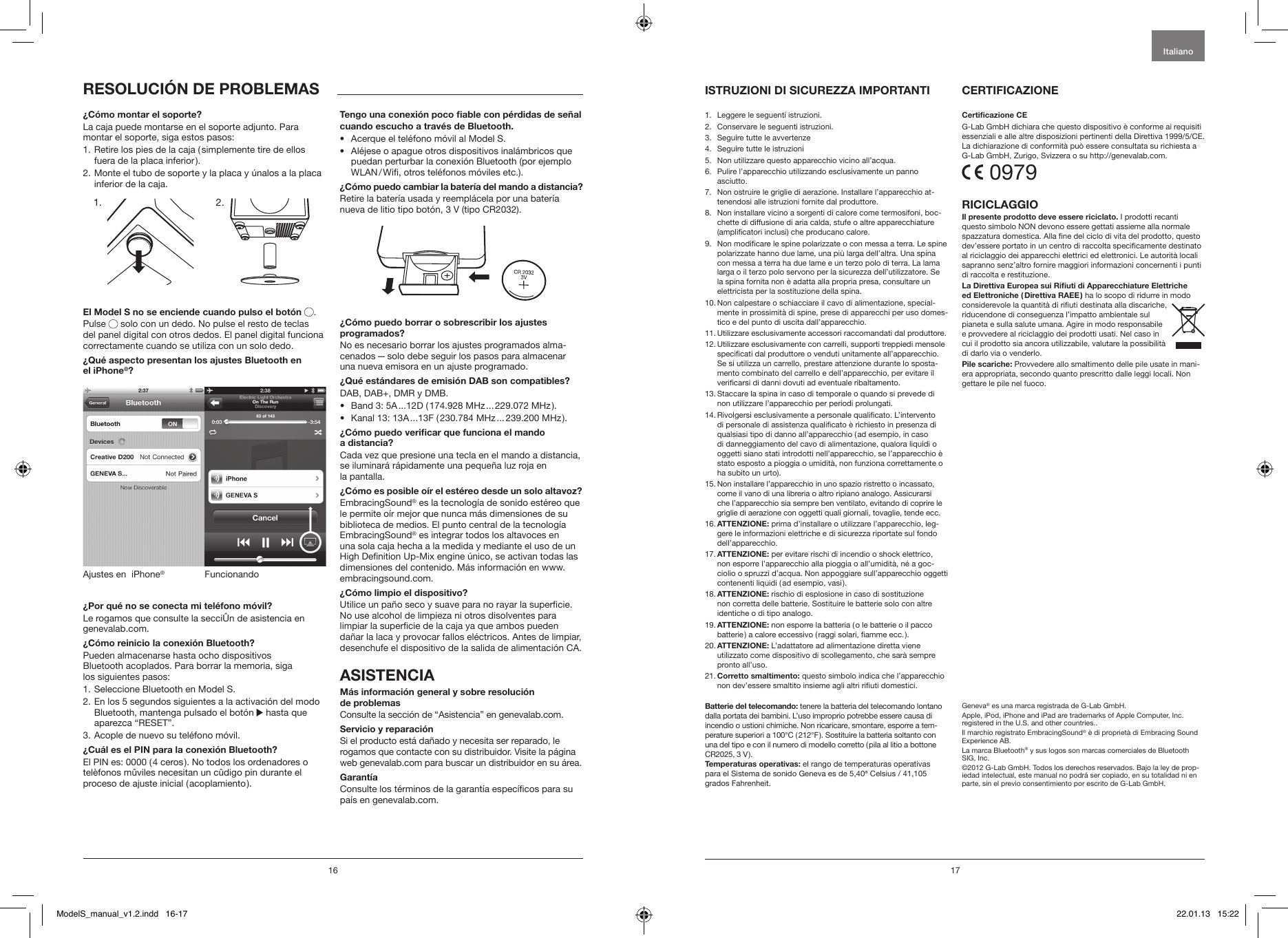 16 171.   Leggere le seguenti istruzioni.2.   Conservare le seguenti istruzioni.3.   Seguire tutte le avvertenze4.   Seguire tutte le istruzioni5.    Non utilizzare questo apparecchio vicino all&rsquo;acqua.6.    Pulire l&rsquo;apparecchio utilizzando esclusivamente un panno asciutto.7.    Non ostruire le griglie di aerazione. Installare l&rsquo;apparecchio at-tenendosi alle istruzioni fornite dal produttore.8.    Non installare vicino a sorgenti di calore come termosifoni, boc-chette di diffusione di aria calda, stufe o altre apparecchiature (amplicatori inclusi) che producano calore.9.   Non modicare le spine polarizzate o con messa a terra. Le spine polarizzate hanno due lame, una pi&ugrave; larga dell&rsquo;altra. Una spina con messa a terra ha due lame e un terzo polo di terra. La lama larga o il terzo polo servono per la sicurezza dell&rsquo;utilizzatore. Se la spina fornita non &egrave; adatta alla propria presa, consultare un elettricista per la sostituzione della spina.10.  Non calpestare o schiacciare il cavo di alimentazione, special-mente in prossimit&agrave; di spine, prese di apparecchi per uso domes-tico e del punto di uscita dall&rsquo;apparecchio.11.  Utilizzare esclusivamente accessori raccomandati dal produttore.12.  Utilizzare esclusivamente con carrelli, supporti treppiedi mensole specicati dal produttore o venduti unitamente all&rsquo;apparecchio. Se si utilizza un carrello, prestare attenzione durante lo sposta-mento combinato del carrello e dell&rsquo;apparecchio, per evitare il vericarsi di danni dovuti ad eventuale ribaltamento.13.  Staccare la spina in caso di temporale o quando si prevede di non utilizzare l&rsquo;apparecchio per periodi prolungati.14.  Rivolgersi esclusivamente a personale qualicato. L&rsquo;intervento di personale di assistenza qualicato &egrave; richiesto in presenza di qualsiasi tipo di danno all&rsquo;apparecchio ( ad esempio, in caso di danneggiamento del cavo di alimentazione, qualora liquidi o oggetti siano stati introdotti nell&rsquo;apparecchio, se l&rsquo;apparecchio &egrave; stato esposto a pioggia o umidit&agrave;, non funziona correttamente o ha subito un urto).15.  Non installare l&rsquo;apparecchio in uno spazio ristretto o incassato, come il vano di una libreria o altro ripiano analogo. Assicurarsi che l&rsquo;apparecchio sia sempre ben ventilato, evitando di coprire le griglie di aerazione con oggetti quali giornali, tovaglie, tende ecc.16.  ATTENZIONE: prima d&rsquo;installare o utilizzare l&rsquo;apparecchio, leg-gere le informazioni elettriche e di sicurezza riportate sul fondo dell&rsquo;apparecchio.17.  ATTENZIONE: per evitare rischi di incendio o shock elettrico, non esporre l&rsquo;apparecchio alla pioggia o all&rsquo;umidit&agrave;, n&eacute; a goc-ciolio o spruzzi d&rsquo;acqua. Non appoggiare sull&rsquo;apparecchio oggetti contenenti liquidi ( ad esempio, vasi ).18.  ATTENZIONE: rischio di esplosione in caso di sostituzione non corretta delle batterie. Sostituire le batterie solo con altre identiche o di tipo analogo.19.  ATTENZIONE: non esporre la batteria ( o le batterie o il pacco batterie ) a calore eccessivo ( raggi solari, amme ecc. ).20.  ATTENZIONE: L&rsquo;adattatore ad alimentazione diretta viene  utilizzato come dispositivo di scollegamento, che sar&agrave; sempre pronto all&rsquo;uso.21.  Corretto smaltimento: questo simbolo indica che l&rsquo;apparecchio non dev&rsquo;essere smaltito insieme agli altri riuti domestici.Batterie del telecomando: tenere la batteria del telecomando lontano dalla portata dei bambini. L&rsquo;uso improprio potrebbe essere causa di incendio o ustioni chimiche. Non ricaricare, smontare, esporre a tem-perature superiori a 100&deg;C ( 212&deg;F ). Sostituire la batteria soltanto con una del tipo e con il numero di modello corretto ( pila al litio a bottone CR2025, 3 V ).Temperaturas operativas: el rango de temperaturas operativas para el Sistema de sonido Geneva es de 5,40&ordf; Celsius / 41,105 grados Fahrenheit.Certicazione CEG-Lab GmbH dichiara che questo dispositivo &egrave; conforme ai requisiti essenziali e alle altre disposizioni pertinenti della Direttiva 1999/5/CE. La dichiarazione di conformit&agrave; pu&ograve; essere consultata su richiesta a G-Lab GmbH, Zurigo, Svizzera o su http://genevalab.com. 0979RICICLAGGIOIl presente prodotto deve essere riciclato. I prodotti recanti questo simbolo NON devono essere gettati assieme alla normale spazzatura domestica. Alla ne del ciclo di vita del prodotto, questo dev&rsquo;essere portato in un centro di raccolta specicamente destinato al riciclaggio dei apparecchi elettrici ed elettronici. Le autorit&agrave; locali sapranno senz&rsquo;altro fornire maggiori informazioni concernenti i punti di raccolta e restituzione.La Direttiva Europea sui Riuti di Apparecchiature Elettriche ed Elettroniche ( Direttiva RAEE ) ha lo scopo di ridurre in modo considerevole la quantit&agrave; di riuti destinata alla discariche, riducendone di conseguenza l&rsquo;impatto ambientale sul pianeta e sulla salute umana. Agire in modo responsabile e provvedere al riciclaggio dei prodotti usati. Nel caso in cui il prodotto sia ancora utilizzabile, valutare la possibilit&agrave; di darlo via o venderlo.Pile scariche: Provvedere allo smaltimento delle pile usate in mani-era appropriata, secondo quanto prescritto dalle leggi locali. Non gettare le pile nel fuoco.Geneva&reg; es una marca registrada de G-Lab GmbH.Apple, iPod, iPhone and iPad are trademarks of Apple Computer, Inc. registered in the U.S. and other countries..Il marchio registrato EmbracingSound&reg; &egrave; di propriet&agrave; di Embracing Sound Experience AB. La marca Bluetooth&reg; y sus logos son marcas comerciales de Bluetooth SIG, Inc. &copy;2012 G-Lab GmbH. Todos los derechos reservados. Bajo la ley de prop-iedad intelectual, este manual no podr&aacute; ser copiado, en su totalidad ni en parte, sin el previo consentimiento por escrito de G-Lab GmbH.ItalianoISTRUZIONI DI SICUREZZA IMPORTANTI CERTIFICAZIONE &iquest;C&oacute;mo montar el soporte?La caja puede montarse en el soporte adjunto. Para montar el soporte, siga estos pasos:1.  Retire los pies de la caja ( simplemente tire de ellos fuera de la placa inferior ).2.  Monte el tubo de soporte y la placa y &uacute;nalos a la placa inferior de la caja.             El Model S no se enciende cuando pulso el bot&oacute;n  .Pulse   solo con un dedo. No pulse el resto de teclas del panel digital con otros dedos. El panel digital funciona correctamente cuando se utiliza con un solo dedo. &iquest;Qu&eacute; aspecto presentan los ajustes Bluetooth en  el iPhone&reg;?FuncionandoAjustes en  iPhone&reg;&iquest;Por qu&eacute; no se conecta mi tel&eacute;fono m&oacute;vil? Le rogamos que consulte la secci&Ucirc;n de asistencia en genevalab.com.&iquest;C&oacute;mo reinicio la conexi&oacute;n Bluetooth?Pueden almacenarse hasta ocho dispositivos  Bluetooth acoplados. Para borrar la memoria, siga  los siguientes pasos:1.  Seleccione Bluetooth en Model S.2.  En los 5 segundos siguientes a la activaci&oacute;n del modo Bluetooth, mantenga pulsado el bot&oacute;n   hasta que aparezca &ldquo;RESET&rdquo;.3.  Acople de nuevo su tel&eacute;fono m&oacute;vil. &iquest;Cu&aacute;l es el PIN para la conexi&oacute;n Bluetooth?El PIN es: 0000 ( 4 ceros ). No todos los ordenadores o tel&egrave;fonos m&ucirc;viles necesitan un c&ucirc;digo pin durante el proceso de ajuste inicial ( acoplamiento ).Tengo una conexi&oacute;n poco able con p&eacute;rdidas de se&ntilde;al cuando escucho a trav&eacute;s de Bluetooth.&bull;  Acerque el tel&eacute;fono m&oacute;vil al Model S. &bull;   Al&eacute;jese o apague otros dispositivos inal&aacute;mbricos que puedan perturbar la conexi&oacute;n Bluetooth (por ejemplo WLAN / Wi, otros tel&eacute;fonos m&oacute;viles etc.).&iquest;C&oacute;mo puedo cambiar la bater&iacute;a del mando a distancia?Retire la bater&iacute;a usada y reempl&aacute;cela por una bater&iacute;a nueva de litio tipo bot&oacute;n, 3 V (tipo CR2032).&iquest;C&oacute;mo puedo borrar o sobrescribir los ajustes  programados?No es necesario borrar los ajustes programados alma-cenados &mdash; solo debe seguir los pasos para almacenar una nueva emisora en un ajuste programado.&iquest;Qu&eacute; est&aacute;ndares de emisi&oacute;n DAB son compatibles?DAB, DAB+, DMR y DMB. &bull;  Band 3: 5A ...12D ( 174.928 MHz ... 229.072 MHz ).&bull;  Kanal 13: 13A ...13F ( 230.784 MHz ... 239.200 MHz ).&iquest;C&oacute;mo puedo vericar que funciona el mando  a distancia?Cada vez que presione una tecla en el mando a distancia, se iluminar&aacute; r&aacute;pidamente una peque&ntilde;a luz roja en  la pantalla.&iquest;C&oacute;mo es posible o&iacute;r el est&eacute;reo desde un solo altavoz?EmbracingSound&reg; es la tecnolog&iacute;a de sonido est&eacute;reo que le permite o&iacute;r mejor que nunca m&aacute;s dimensiones de su biblioteca de medios. El punto central de la tecnolog&iacute;a EmbracingSound&reg; es integrar todos los altavoces en una sola caja hecha a la medida y mediante el uso de un High Denition Up-Mix engine &uacute;nico, se activan todas las dimensiones del contenido. M&aacute;s informaci&oacute;n en www.embracingsound.com.&iquest;C&oacute;mo limpio el dispositivo?Utilice un pa&ntilde;o seco y suave para no rayar la supercie. No use alcohol de limpieza ni otros disolventes para limpiar la supercie de la caja ya que ambos pueden da&ntilde;ar la laca y provocar fallos el&eacute;ctricos. Antes de limpiar, desenchufe el dispositivo de la salida de alimentaci&oacute;n CA.ASISTENCIAM&aacute;s informaci&oacute;n general y sobre resoluci&oacute;n  de problemas Consulte la secci&oacute;n de &ldquo;Asistencia&rdquo; en genevalab.com.Servicio y reparaci&oacute;nSi el producto est&aacute; da&ntilde;ado y necesita ser reparado, le rogamos que contacte con su distribuidor. Visite la p&aacute;gina web genevalab.com para buscar un distribuidor en su &aacute;rea.Garant&iacute;aConsulte los t&eacute;rminos de la garant&iacute;a espec&iacute;cos para su pa&iacute;s en genevalab.com.RESOLUCI&Oacute;N DE PROBLEMAS1. 2.ModelS_manual_v1.2.indd   16-17 22.01.13   15:22