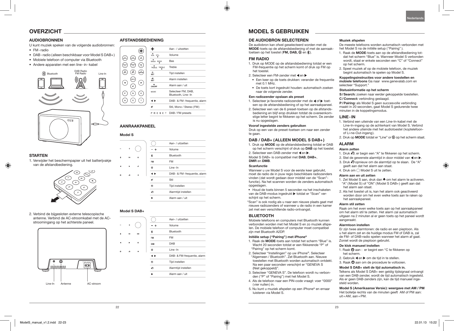 22 23DE AUDIOBRON SELECTEREN De audiobron kan ofwel geselecteerd worden met de MODE-toets op de afstandsbediening of met de aanraak-toetsen op het toestel ( FM, DAB,  en   ).FM RADIO1.  Druk op MODE op de afstandsbediening totdat er een FM-frequentie op het scherm komt of druk op FM op het toestel.2. Selecteer een FM-zender met   en &bull;   Een keer op de toets drukken: verander de frequentie met 0.1 MHz.&bull;   De toets kort ingedrukt houden: automatisch zoeken naar de volgende zender.Een radiozender opslaan als preset1.  Selecteer je favoriete radiozender met de   of   toet-sen op de afstandsbediening of op het aanraakpaneel.2.  Selecteer een van de 6 preset-toetsen op de afstands-bediening en blijf erop drukken totdat de overeenkom-stige letter begint te ikkeren op het scherm. De zender is nu opgeslagen.Vooraf ingestelde zenders gebruikenDruk op een van de preset-toetsen om naar een zender te gaan.DAB / DAB+ ( ALLEEN MODEL S DAB+ )1.   Druk  op  MODE op de afstandsbediening totdat er DAB op het scherm verschijnt of druk op DAB op het toestel.2. Selecteer een DAB-zender met   en  .Model S DAB+ is compatibel met DAB, DAB+,  DMR en DMB.Scanfunctie Wanneer u uw Model S voor de eerste keer gebruikt, moet de radio de in jouw regio beschikbare radiozenders vinden ( dat wordt gedaan door middel van de &ldquo;Scan&rdquo;-functie ). Na het scannen worden de zenders automatisch opgeslagen.&bull;  Houd de toets binnen 5 seconden na het inschakelen van de DAB-modus ingedrukt   totdat er &ldquo;Scan&rdquo; ver-schijnt op het scherm.&ldquo;Scan&rdquo; is ook nodig als u naar een nieuwe plaats gaat met nieuwe radiozenders of wanneer u de radio in een kamer zet met een verschillende radio-ontvangst.BLUETOOTHMobiele telefoons en computers met Bluetooth kunnen verbonden worden met het Model S en zo muziek afspe-len. De mobiele telefoon of computer moet compatibel zijn met Bluetooth A2DP. Initi&euml;le setup ( &ldquo;Pairing&rdquo; ) met iPhone&reg;1.   Raak  de  MODE-toets aan totdat het scherm &ldquo;Blue&rdquo; is. Wacht 20 seconden totdat er een ikkerende &ldquo;P&rdquo; of &ldquo;Pairing&rdquo; op het scherm komt.2.  Selecteer &ldquo;Instellingen&rdquo; op uw iPhone&reg;. Selecteer &ldquo;Algemeen / Bluetooth&rdquo;. Zet Bluetooth aan. Nieuwe toestellen met Bluetooth worden automatisch ontdekt. Na een paar seconden verschijnt er &ldquo;GENEVA S  (Niet gekoppeld)&rdquo;.3.  Selecteer &ldquo;GENEVA S&rdquo;. De telefoon wordt nu verbon-den ( &ldquo;P&rdquo; of &ldquo;Pairing&rdquo; ) met het Model S.4.  Als de telefoon naar een PIN-code vraagt: voer &ldquo;0000&rdquo; ( vier  nullen )  in.5.  Nu kunt u muziek afspelen op een iPhone&reg; en ernaar luisteren via Model S.Muziek afspelenDe meeste telefoons worden automatisch verbonden met het Model S na de initi&euml;le setup ( &ldquo;Pairing&rdquo;  ). 1.   Raak  de  MODE-toets aan op de afstandbediening tot-dat het scherm &ldquo;Blue&rdquo; is. Wanneer Model S verbonden wordt, staat er enkele seconden een &ldquo;C&rdquo; of &ldquo;Connect&rdquo; op het scherm.2.  Speel muziek af op de mobiele telefoon, de muziek begint automatisch te spelen op Model S.Koppelingsinstructies voor andere toestellen en mobiele telefoons Ga naar  www.genevalab.com en selecteer &ldquo;Support.&rdquo;Statusinformatie op het scherm S / Search:  zoeken naar eerder gekoppelde toestellen.C / Connect: verbinding geslaagd.P / Pairing: als Model S geen succesvolle verbinding maakt in 20 seconden, gaat Model S gedurende twee minuten in de koppelingsmodus.LINE - IN1.  Verbind een uiteinde van een Line-In-kabel met de Line-In-ingang op de achterkant van Model S. Verbind het andere uiteinde met het audiotoestel ( koptelefoon- of  Li-ne-Out-ingang ). 2.   Druk  op  MODE totdat er &ldquo;Line&rdquo; or   op het scherm staat.ALARMAlarm zetten1.   Druk  , er begin een &ldquo;A&rdquo; te ikkeren op het scherm.2.  Stel de gewenste alarmtijd in door middel van   en  .3.   Druk   opnieuw om de alarmtijd op te slaan.  De &ldquo;A&rdquo; geeft aan dat het alarm aan staat. 4.   Druk  om   Model S uit te zetten.Alarm aan en uit zetten 1.  Zet Model S aan, druk dan   om het alarm te activeren. &ldquo;A&rdquo; ( Model S ) of &ldquo;ON&rdquo; ( Model S DAB+ ) geeft aan dat het alarm aan staat.2.  Als het toestel uit is, kan het alarm ook geactiveerd worden door om het even welke toets aan te raken op het aanraakpaneel.Alarm stil zettenRaak om het even welke toets aan op het aanraakpaneel om het alarm stil te zetten. Het alarm zal automatisch uitgaan na 2 minuten al er geen toets op het paneel wordt aangeraakt.Alarmtoon instellenEr zijn twee alarmtonen: de radio en een pieptoon. Als u het alarm zet en de huidige modus FM of DAB is, zal de FM- of DAB-radio spelen wanneer het alarm af gaat. Zoniet wordt de pieptoon gebruikt.De klok manueel instellen1.   Raak   aan :  er begint een &ldquo;C te ikkeren op  het scherm.2. Gebruik   en   om de tijd in te stellen.3. Raak   aan om de procedure te voltooien.Model S DAB+ stelt de tijd automatisch in. Telkens als Model S DAB+ een geldig tijdsignaal ontvangt van een DAB-zender, wordt de tijd automatisch ingesteld. Als er geen DAB-zenders zijn, kan de tijd manueel inge-steld worden.Model S ( Amerikaanse Versie ): weergave met AM / PM Het bolletje rechts van de minuten geeft  AM of PM aan: uit = AM,  aan = PM.AUDIOBRONNENU kunt muziek speken van de volgende audiobronnen:&bull;  FM - radio&bull;  DAB - radio ( alleen beschikbaar voor Model S DAB+ )&bull;  Mobiele telefoon of computer via Bluetooth&bull;  Andere apparaten met een line - in - kabelBluetoothDAB RadioFM Radio Line-InSTARTEN1.  Verwijder het beschermpapier uit het batterijvakje van de afstandbediening.2.  Verbind de bijgesloten externe telescopische antenne. Verbind de AC-stroomkabel met de AC-stroomingang op het achterste paneel. AFSTANDSBEDIENINGAANRAAKPANEELModel S Model S DAB+OVERZICHT MODEL S GEBRUIKENNederlandsLine-In Antenne AC-stroom Aan - / uitzetten    Volume    Bas    Treble  Tijd instellen  Alarm instellen  Alarm aan / uit  Selecteer FM, DAB,  Bluetooth,  Line - In     DAB -  &amp;  FM - frequentie,  alarm  Stil, Mono / Stereo ( FM )                 DAB / FM presets   Aan- / uitzetten     Volume Bluetooth FM  Line - In     DAB -  &amp;  FM - frequentie,  alarm Stil  Tijd instellen   Alarmtijd instellen  Alarm aan / uit   Aan- / uitzetten     Volume Bluetooth FM DAB  Line - In     DAB- &amp; FM-frequentie, alarm    Tijd instellen   Alarmtijd instellen  Alarm aan / uitModelS_manual_v1.2.indd   22-23 22.01.13   15:22