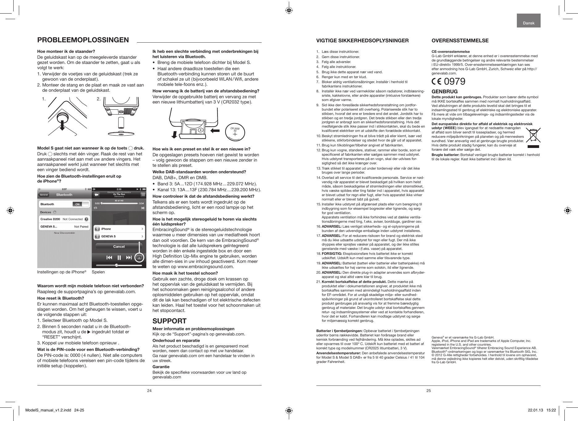 24 25Hoe monteer ik de staander?De geluidskast kan op de meegeleverde staander gezet worden. Om de staander te zetten, gaat u als volgt te werk:1.  Verwijder de voetjes van de geluidskast ( trek ze gewoon van de onderplaat ). 2.  Monteer de stang en de plaat en maak ze vast aan de onderplaat van de geluidskast.             Model S gaat niet aan wanneer ik op de toets  druk.Druk   slechts met &eacute;&eacute;n vinger. Raak de rest van het aanraakpaneel niet aan met uw andere vingers. Het aanraakpaneel werkt juist wanneer het slechts met een vinger bediend wordt.Hoe zien de Bluetooth-instellingen eruit op  de iPhone&reg;?SpelenInstellingen op de iPhone&reg;Waarom wordt mijn mobiele telefoon niet verbonden? Raapleeg de supportpagina&rsquo;s op genevalab.com.Hoe reset ik Bluetooth?Er kunnen maximaal acht Bluetooth-toestellen opge-slagen worden. Om het geheugen te wissen, voert u de volgende stappen uit:1. Selecteer Bluetooth op Model S.2.  Binnen 5 seconden nadat u in de Bluetooth- modus zit, houdt u de   ingedrukt totdat er  &ldquo;RESET&rdquo; verschijnt.3. Koppel uw mobiele telefoon opnieuw .Wat is de PIN-code voor een Bluetooth-verbinding?De PIN-code is: 0000 ( 4 nullen ). Niet alle computers of mobiele telefoons vereisen een pin-code tijdens de initi&euml;le  setup  ( koppelen ).Ik heb een slechte verbinding met onderbrekingen bij het luisteren via Bluetooth.&bull;  Breng de mobiele telefoon dichter bij Model S. &bull;   Haal andere draadloze toestellen die een Bluetooth-verbinding kunnen storen uit de buurt of schakel ze uit ( bijvoorbeeld WLAN / Wi, andere mobiele tele-foons enz. ).How vervang ik de batterij van de afstandsbediening?Verwijder de opgebruikte batterij en vervang ze met een nieuwe lithiumbatterij van 3 V ( CR2032 type ).Hoe wis ik een preset en stel ik er een nieuwe in?De opgeslagen presets hoeven niet gewist te worden    &ndash; volg gewoon de stappen om een nieuwe zender in te stellen als preset.Welke DAB-standaarden worden ondersteund?DAB, DAB+, DMR en DMB. &bull;  Band 3: 5A ...12D ( 174.928 MHz ... 229.072 MHz ).&bull;  Kanal 13: 13A ...13F ( 230.784 MHz ... 239.200 MHz ).How controleer ik dat de afstandsbediening werkt?Telkens als er een toets wordt ingedrukt op de afstandsbediening, licht er een rood lampje op het scherm op.Hoe is het mogelijk stereogeluid te horen via slechts &eacute;&eacute;n luidspreker? EmbracingSound&reg; is de stereogeluidstechnologie waarmee u meer dimensies van uw mediatheek hoort dan ooit voordien. De kern van de EmbracingSound&reg; technologie is dat alle luidsprekers ge&iuml;ntegreerd worden in &eacute;&eacute;n enkele ingestelde box en door een High Denition Up-Mix engine te gebruiken, worden alle dimen-sies in uw inhoud geactiveerd. Kom meer te weten op www.embracingsound.com.Hoe maak ik het toestel schoon?Gebruik een zachte, droge doek om krassen op het oppervlak van de geluidskast te vermijden. Bij het schoonmaken geen reinigingsalcohol of andere oplosmiddelen gebruiken op het oppervlak, omdat dit de lak kan beschadigen of tot elektrische defecten kan leiden. Haal het toestel voor het schoonmaken uit het stopcontact.SUPPORTMeer informatie en probleemoplossingenKijk op de &ldquo;Support&rdquo;-pagina&rsquo;s op genevalab.com.Onderhoud en reparatieAls het product beschadigd is en gerepareerd moet  worden, neem dan contact op met uw handelaar.  Ga naar genevalab.com om een handelaar te vinden in uw streek.GarantieBekijk de specieke voorwaarden voor uw land op  genevalab.comPROBLEEMOPLOSSINGEN1.   L&aelig;s disse instruktioner. 2.   Gem disse instruktioner.3.  F&oslash;lg alle advarsler.4.   F&oslash;lg alle instruktioner. 5.   Brug ikke dette apparat n&aelig;r ved vand.6.   Reng&oslash;r kun med en t&oslash;r klud.7.    Bloker aldrig ventilations&aring;bninger. Install&eacute;r i henhold til  fabrikantens instruktioner.8.    Install&eacute;r ikke n&aelig;r ved varmekilder s&aring;som radiatorer, indbl&aelig;sning-sriste, kakkelovne, eller andre apparater (inklusive forst&aelig;rkere) som afgiver varme. 9.    Sid ikke den foresl&aring;ede sikkerhedsforanstaltning om jordfor-bundet eller polariseret stil overh&oslash;rig. Polariserede stik har to stikben, hvoraf det ene er bredere end det andet. Jordstik har to stikben og en tredje jordgren. Det brede stikben eller den tredje jordgren er anbragt som en sikkerhedsforanstaltning. Hvis det medf&oslash;lgende stik ikke passer ind i stikkontakten, skal du bede en kvaliceret elektriker om at udskifte den for&aelig;ldede stikkontakt.10.  Beskyt str&oslash;mledningen fra at blive tr&aring;dt p&aring; eller klemt, is&aelig;r ved stikkene, stikforbindelser og stedet hvor de g&aring;r ud af apparatet.11.  Brug kun tilkoblinger/tilbeh&oslash;r angivet af fabrikanten.12.  Brug kun vogne, standere, stativer, rammer eller borde, som er speciceret af fabrikanten eller s&aelig;lges sammen med udstyret. Hvis udstyret transporteres p&aring; en vogn, skal der udvises for-sigtighed s&aring; det ikke kr&aelig;nger over.13.  Tr&aelig;k stikket til apparatet ud under tordenvejr eller n&aring;r det ikke bruges over lange perioder.14.  Overlad alt service til det kvalicerede personale. Service er n&oslash;d-vendig n&aring;r apparatet er blevet beskadiget p&aring; hvilken som helst m&aring;de, s&aring;som beskadigelse af str&oslash;mledningen eller str&oslash;mstikket, hvis v&aelig;ske spildes eller ting falder ind i apparatet, hvis apparatet er blevet udsat for regn eller fugt, eller hvis apparatet ikke virker normalt eller er blevet tabt p&aring; gulvet.15.  Installer ikke udstyret p&aring; afgr&aelig;nset plads eller rum beregning til indbygning som for eksempel bogreoler eller lignende, og s&oslash;rg for god ventilation.  Apparatets ventilation m&aring; ikke forhindres ved at d&aelig;kke ventila-tions&aring;bningerne med ting, f.eks. aviser, bordduge, gardiner osv.16.  ADVARSEL:  L&aelig;s venligst sikkerheds- og el-oplysningerne p&aring; bunden af den udvendige emballage inden udstyret installeres.17.  ADVARSEL: For at reducere risikoen for brand og elektrisk st&oslash;d m&aring; du ikke uds&aelig;tte udstyret for regn eller fugt. Der m&aring; ikke dryppes eller spr&oslash;jtes v&aelig;sker p&aring; apparatet, og der ikke stilles genstande med v&aelig;ske i (f.eks. vaser) p&aring; apparatet.18.  FORSIGTIG: Eksplosionsfare hvis batteriet ikke er korrekt udskiftet. Udskift kun med samme eller tilsvarende type.19.  ADVARSEL:  Batteriet (batteri eller batterier eller batteripakke) m&aring; ikke uds&aelig;ttes for h&oslash;j varme som solskin, ild eller lignende.20.  ADVARSEL: Den direkte plug-in adapter anvendes som afbryder-apparat og skal altid v&aelig;re klar til brug. 21.  Korrekt bortskaffelse af dette produkt. Dette m&aelig;rke p&aring; produktet eller i dokumentationen angiver, at produktet ikke m&aring; bortskaffes sammen med almindeligt husholdningsaffald inden for EF-omr&aring;det. For at undg&aring; skadelige milj&oslash;- eller sundhed-sp&aring;virkninger p&aring; grund af ukontrolleret bortskaffelse skal dette produkt genbruges p&aring; ansvarlig vis for at fremme b&aelig;redygtig genbrug af materialer. Det brugte udstyr skal bortskaffes gennem retur- og indsamlingssystemer eller ved at kontakte forhandleren, hvor det er k&oslash;bt. Forhandleren kan modtage udstyret og s&oslash;rge for milj&oslash;m&aelig;ssig korrekt genbrug.Batterier i fjernbetjeningen: Opbevar batteriet i fjernbetjeningen udenfor b&oslash;rns r&aelig;kkevidde. Batteriet kan for&aring;rsage brand eller kemisk forbr&aelig;nding ved fejlh&aring;ndering. M&aring; ikke oplades, skilles ad eller opvarmes til over 100&ordm; C. Udskift kun batteriet med et batteri af korrekt type og modelnummer (CR2025 litiumbatteri, 3 V).Anvendelsestemperaturer: Den anbefalede anvendelsestemperatur for Model S &amp; Model S DAB+ er fra 5 til 40 grader Celsius / 41 til 104 grader Fahrenheit.CE-overensstemmelseG-Lab GmbH erkl&aelig;rer, at denne enhed er i overensstemmelse med de grundl&aelig;ggende betingelser og andre relevante bestemmelser i EU-direktiv 1999/5. Over-ensstemmelseserkl&aelig;ringen kan ses efter anmodning hos G-Lab GmbH, Zurich, Schweiz eller p&aring; http://genevalab.com. 0979GENBRUGDette produkt kan genbruges. Produkter som b&aelig;rer dette symbol m&aring; IKKE bortskaffes sammen med normalt husholdningsaffald. Ved afslutningen af dette produkts levetid skal det bringes til et indsamlingssted til genbrug af elektriske og elektroniske apparater. F&aring; mere at vide om tilbageleverings- og indsamlingssteder via de lokale myndigheder. Det europ&aelig;iske direktiv for affald af elektrisk og elektronisk udstyr  ( WEEE ) blev igangsat for at neds&aelig;tte m&aelig;ngden af affald som bliver sendt til lossepladser, og hermed reducere milj&oslash;p&aring;virkningen p&aring; planeten og p&aring; menneskers sundhed. V&aelig;r ansvarlig ved at genbruge brugte produkter. Hvis dette produkt stadig fungerer, kan du overveje at for&aelig;re det v&aelig;k eller s&aelig;lge det.Brugte batterier: Bortskaf venligst brugte batterier korrekt i henhold til de lokale regler. Kast ikke batteriet ind i &aring;ben ild.Geneva&reg; er et varem&aelig;rke fra G-Lab GmbH.Apple, iPod, iPhone and iPad are trademarks of Apple Computer, Inc. registered in the U.S. and other countries.Varem&aelig;rket EmbracingSound&reg; tilh&oslash;rer Embracing Sound Experience AB.Bluetooth&reg;-ordmarkeringen og logo er varem&aelig;rker fra Bluetooth SIG, Inc.&copy; 2012 G-Alle rettigheder forbeholdes. I henhold til lovene om ophavsret, m&aring; denne vejledning ikke kopieres helt eller delvist, uden skriftlig tilladelse fra G-Lab GmbH.VIGTIGE SIKKERHEDSOPLYSNINGER  OVERENSSTEMMELSEDansk1. 2.ModelS_manual_v1.2.indd   24-25 22.01.13   15:22