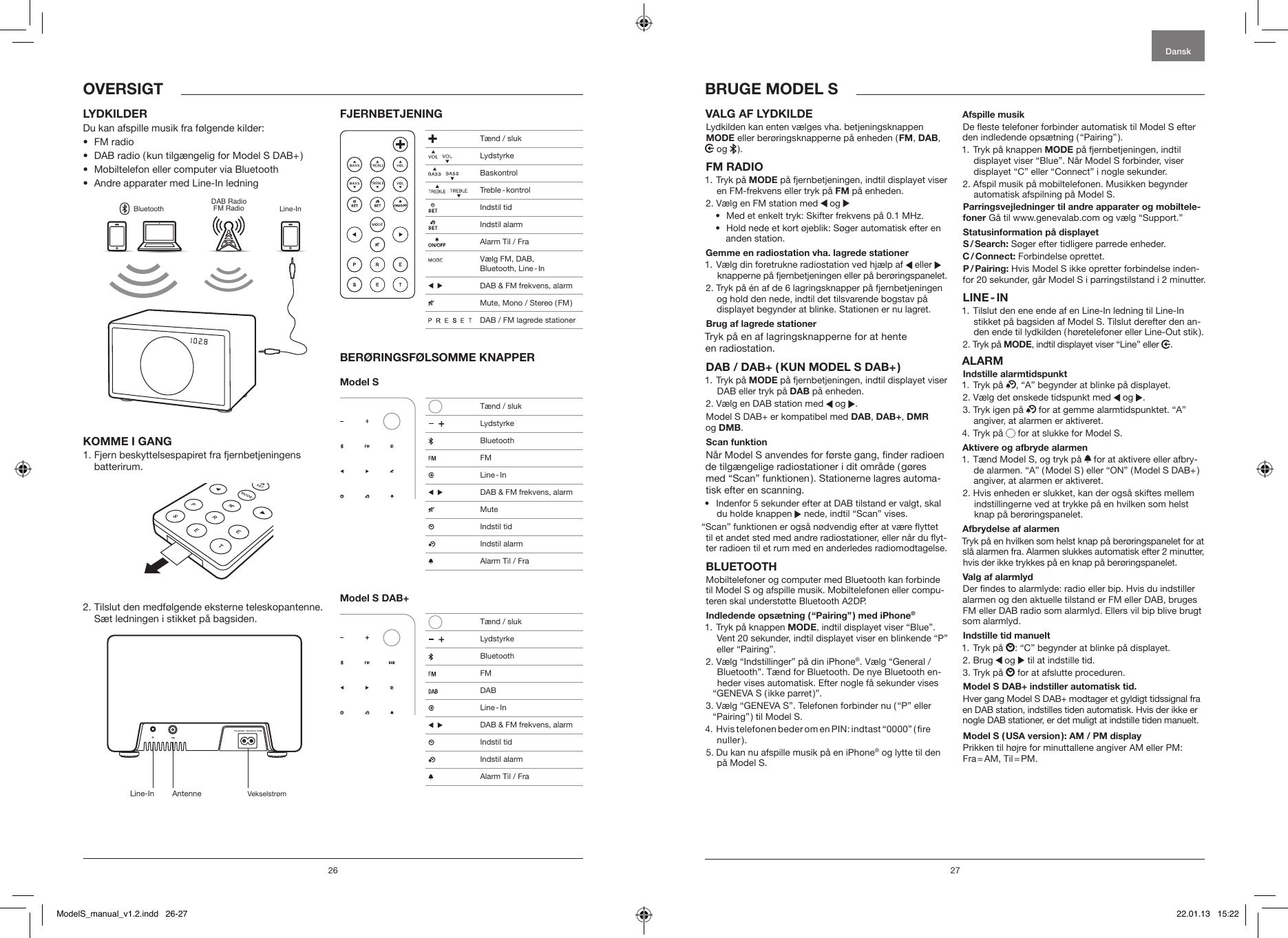 26 27VALG AF LYDKILDE Lydkilden kan enten v&aelig;lges vha. betjeningsknappen MODE eller ber&oslash;ringsknapperne p&aring; enheden ( FM, DAB,  og   ).FM RADIO1.   Tryk  p&aring;  MODE p&aring; fjernbetjeningen, indtil displayet viser en FM-frekvens eller tryk p&aring; FM p&aring; enheden.2. V&aelig;lg en FM station med   og &bull;  Med et enkelt tryk: Skifter frekvens p&aring; 0.1 MHz.&bull;   Hold nede et kort &oslash;jeblik: S&oslash;ger automatisk efter en anden station.Gemme en radiostation vha. lagrede stationer1.  V&aelig;lg din foretrukne radiostation ved hj&aelig;lp af   eller knapperne p&aring; fjernbetjeningen eller p&aring; ber&oslash;ringspanelet.2.  Tryk p&aring; &eacute;n af de 6 lagringsknapper p&aring; fjernbetjeningen og hold den nede, indtil det tilsvarende bogstav p&aring; displayet begynder at blinke. Stationen er nu lagret.Brug af lagrede stationerTryk p&aring; en af lagringsknapperne for at hente  en radiostation.DAB / DAB+ ( KUN MODEL S DAB+ )1.   Tryk  p&aring;  MODE p&aring; fjernbetjeningen, indtil displayet viser DAB eller tryk p&aring; DAB p&aring; enheden.2. V&aelig;lg en DAB station med   og  .Model S DAB+ er kompatibel med DAB, DAB+, DMR  og DMB.Scan funktion N&aring;r Model S anvendes for f&oslash;rste gang, nder radioen de tilg&aelig;ngelige radiostationer i dit omr&aring;de ( g&oslash;res med &ldquo;Scan&rdquo; funktionen ). Stationerne lagres automa-tisk efter en scanning.&bull;   Indenfor 5 sekunder efter at DAB tilstand er valgt, skal du holde knappen   nede, indtil &ldquo;Scan&rdquo; vises.&ldquo;Scan&rdquo; funktionen er ogs&aring; n&oslash;dvendig efter at v&aelig;re yttet til et andet sted med andre radiostationer, eller n&aring;r du yt-ter radioen til et rum med en anderledes radiomodtagelse.BLUETOOTHMobiltelefoner og computer med Bluetooth kan forbinde til Model S og afspille musik. Mobiltelefonen eller compu-teren skal underst&oslash;tte Bluetooth A2DP. Indledende ops&aelig;tning ( &ldquo;Pairing&rdquo; ) med iPhone&reg;1.  Tryk p&aring; knappen MODE, indtil displayet viser &ldquo;Blue&rdquo;. Vent 20 sekunder, indtil displayet viser en blinkende &ldquo;P&rdquo; eller &ldquo;Pairing&rdquo;.2.  V&aelig;lg &ldquo;Indstillinger&rdquo; p&aring; din iPhone&reg;. V&aelig;lg &ldquo;General / Bluetooth&rdquo;. T&aelig;nd for Bluetooth. De nye Bluetooth en-heder vises automatisk. Efter nogle f&aring; sekunder vises &ldquo;GENEVA S ( ikke parret )&rdquo;.3.  V&aelig;lg &ldquo;GENEVA S&rdquo;. Telefonen forbinder nu ( &ldquo;P&rdquo; eller &ldquo;Pairing&rdquo; ) til Model S.4.  Hvis telefonen beder om en PIN: indtast &ldquo;0000&rdquo; ( re nuller ).5.  Du kan nu afspille musik p&aring; en iPhone&reg; og lytte til den p&aring; Model S.Afspille musikDe este telefoner forbinder automatisk til Model S efter den indledende ops&aelig;tning ( &ldquo;Pairing&rdquo; ). 1.  Tryk p&aring; knappen MODE p&aring; fjernbetjeningen, indtil displayet viser &ldquo;Blue&rdquo;. N&aring;r Model S forbinder, viser displayet &ldquo;C&rdquo; eller &ldquo;Connect&rdquo; i nogle sekunder.2.  Afspil musik p&aring; mobiltelefonen. Musikken begynder automatisk afspilning p&aring; Model S.Parringsvejledninger til andre apparater og mobiltele-foner G&aring; til www.genevalab.com og v&aelig;lg &ldquo;Support.&rdquo;Statusinformation p&aring; displayetS / Search: S&oslash;ger efter tidligere parrede enheder.C / Connect: Forbindelse oprettet.P / Pairing: Hvis Model S ikke opretter forbindelse inden-for 20 sekunder, g&aring;r Model S i parringstilstand i 2 minutter.LINE - IN1.  Tilslut den ene ende af en Line-In ledning til Line-In  stikket p&aring; bagsiden af Model S. Tilslut derefter den an-den ende til lydkilden ( h&oslash;retelefoner eller Line-Out stik ). 2. Tryk p&aring; MODE, indtil displayet viser &ldquo;Line&rdquo; eller  .ALARMIndstille alarmtidspunkt1. Tryk p&aring;  , &ldquo;A&rdquo; begynder at blinke p&aring; displayet.2. V&aelig;lg det &oslash;nskede tidspunkt med   og  .3.  Tryk igen p&aring;   for at gemme alarmtidspunktet. &ldquo;A&rdquo; angiver, at alarmen er aktiveret. 4. Tryk p&aring;   for at slukke for Model S.Aktivere og afbryde alarmen1.  T&aelig;nd Model S, og tryk p&aring;   for at aktivere eller afbry-de alarmen. &ldquo;A&rdquo; ( Model S ) eller &ldquo;ON&rdquo; ( Model S DAB+ ) angiver, at alarmen er aktiveret.2.  Hvis enheden er slukket, kan der ogs&aring; skiftes mellem indstillingerne ved at trykke p&aring; en hvilken som helst knap p&aring; ber&oslash;ringspanelet.Afbrydelse af alarmenTryk p&aring; en hvilken som helst knap p&aring; ber&oslash;ringspanelet for at sl&aring; alarmen fra. Alarmen slukkes automatisk efter 2 minutter, hvis der ikke trykkes p&aring; en knap p&aring; ber&oslash;ringspanelet.Valg af alarmlydDer ndes to alarmlyde: radio eller bip. Hvis du indstiller alarmen og den aktuelle tilstand er FM eller DAB, bruges FM eller DAB radio som alarmlyd. Ellers vil bip blive brugt som alarmlyd.Indstille tid manuelt1. Tryk p&aring;  : &ldquo;C&rdquo; begynder at blinke p&aring; displayet.2. Brug   og   til at indstille tid.3. Tryk p&aring;   for at afslutte proceduren.Model S DAB+ indstiller automatisk tid. Hver gang Model S DAB+ modtager et gyldigt tidssignal fra en DAB station, indstilles tiden automatisk. Hvis der ikke er nogle DAB stationer, er det muligt at indstille tiden manuelt.Model S ( USA version ): AM / PM displayPrikken til h&oslash;jre for minuttallene angiver AM eller PM: Fra = AM,  Til = PM.BRUGE MODEL SOVERSIGTLYDKILDERDu kan afspille musik fra f&oslash;lgende kilder:&bull;  FM radio&bull;  DAB radio ( kun tilg&aelig;ngelig for Model S DAB+ )&bull;  Mobiltelefon eller computer via Bluetooth&bull;  Andre apparater med Line-In ledningBluetoothDAB RadioFM Radio Line-InKOMME I GANG1.  Fjern beskyttelsespapiret fra fjernbetjeningens  batterirum.2.  Tilslut den medf&oslash;lgende eksterne teleskopantenne. S&aelig;t ledningen i stikket p&aring; bagsiden.FJERNBETJENINGBER&Oslash;RINGSF&Oslash;LSOMME KNAPPERModel S Model S DAB+DanskLine-In Antenne Vekselstr&oslash;m T&aelig;nd / sluk    Lydstyrke    Baskontrol     Treble - kontrol  Indstil tid  Indstil alarm  Alarm Til / Fra  V&aelig;lg FM, DAB,  Bluetooth,  Line - In     DAB &amp; FM frekvens, alarm  Mute, Mono / Stereo ( FM )                 DAB / FM lagrede stationer   T&aelig;nd / sluk     Lydstyrke Bluetooth FM  Line - In     DAB &amp; FM frekvens, alarm Mute  Indstil tid   Indstil alarm  Alarm Til / Fra   T&aelig;nd / sluk     Lydstyrke Bluetooth FM DAB  Line - In     DAB &amp; FM frekvens, alarm    Indstil tid   Indstil alarm  Alarm Til / FraModelS_manual_v1.2.indd   26-27 22.01.13   15:22
