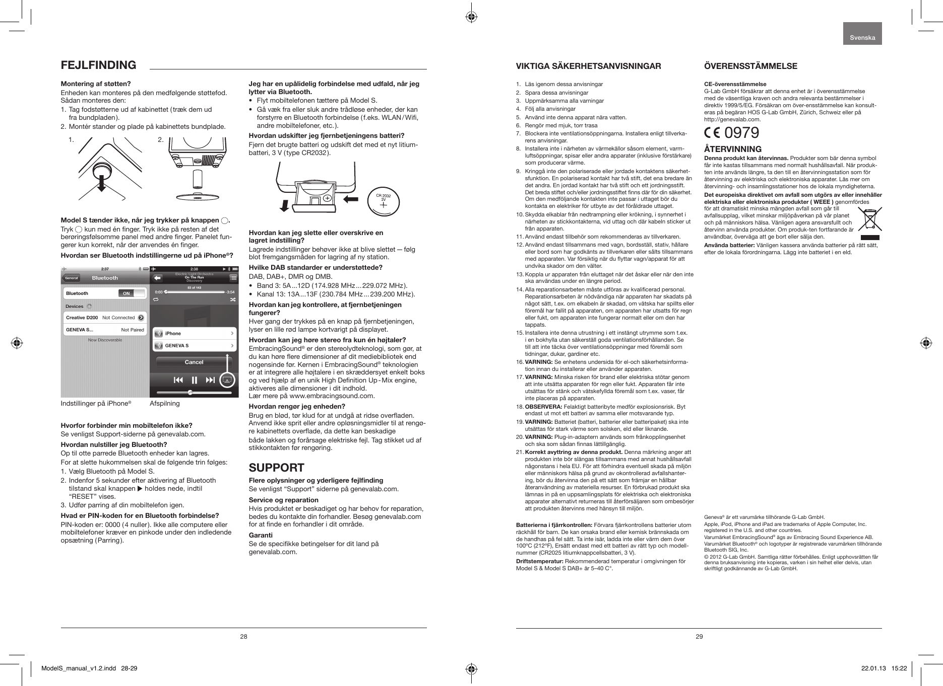 28 29FEJLFINDINGMontering af st&oslash;tten?Enheden kan monteres p&aring; den medf&oslash;lgende st&oslash;ttefod. S&aring;dan monteres den:1.  Tag fodst&oslash;tterne ud af kabinettet ( tr&aelig;k dem ud  fra  bundpladen ).2. Mont&eacute;r stander og plade p&aring; kabinettets bundplade.             Model S t&aelig;nder ikke, n&aring;r jeg trykker p&aring; knappen  .Tryk   kun med &eacute;n nger. Tryk ikke p&aring; resten af det ber&oslash;ringsf&oslash;lsomme panel med andre nger. Panelet fun-gerer kun korrekt, n&aring;r der anvendes &eacute;n nger. Hvordan ser Bluetooth indstillingerne ud p&aring; iPhone&reg;?AfspilningIndstillinger p&aring; iPhone&reg;Hvorfor forbinder min mobiltelefon ikke? Se venligst Support-siderne p&aring; genevalab.com.Hvordan nulstiller jeg Bluetooth?Op til otte parrede Bluetooth enheder kan lagres.For at slette hukommelsen skal de f&oslash;lgende trin f&oslash;lges:1. V&aelig;lg Bluetooth p&aring; Model S.2.  Indenfor 5 sekunder efter aktivering af Bluetooth tilstand skal knappen   holdes nede, indtil  &ldquo;RESET&rdquo; vises.3.  Udf&oslash;r parring af din mobiltelefon igen. Hvad er PIN-koden for en Bluetooth forbindelse?PIN-koden er: 0000 ( 4 nuller ). Ikke alle computere eller mobiltelefoner kr&aelig;ver en pinkode under den indledende ops&aelig;tning  ( Parring ).Jeg har en up&aring;lidelig forbindelse med udfald, n&aring;r jeg lytter via Bluetooth.&bull;  Flyt mobiltelefonen t&aelig;ttere p&aring; Model S. &bull;   G&aring; v&aelig;k fra eller sluk andre tr&aring;dl&oslash;se enheder, der kan forstyrre en Bluetooth forbindelse ( f.eks. WLAN / Wi, andre mobiltelefoner, etc. ).Hvordan udskifter jeg fjernbetjeningens batteri?Fjern det brugte batteri og udskift det med et nyt litium-batteri, 3 V ( type CR2032 ).Hvordan kan jeg slette eller overskrive en  lagret indstilling?Lagrede indstillinger beh&oslash;ver ikke at blive slettet &mdash; f&oslash;lg blot fremgangsm&aring;den for lagring af ny station.Hvilke DAB standarder er underst&oslash;ttede?DAB, DAB+, DMR og DMB. &bull;  Band 3: 5A ...12D ( 174.928 MHz ... 229.072 MHz ).&bull;  Kanal 13: 13A ...13F ( 230.784 MHz ... 239.200 MHz ).Hvordan kan jeg kontrollere, at fjernbetjeningen fungerer?Hver gang der trykkes p&aring; en knap p&aring; fjernbetjeningen, lyser en lille r&oslash;d lampe kortvarigt p&aring; displayet.Hvordan kan jeg h&oslash;re stereo fra kun &eacute;n h&oslash;jtaler?EmbracingSound&reg; er den stereolydteknologi, som g&oslash;r, at du kan h&oslash;re ere dimensioner af dit mediebibliotek end nogensinde f&oslash;r. Kernen i EmbracingSound&reg; teknologien er at integrere alle h&oslash;jtalere i en skr&aelig;ddersyet enkelt boks og ved hj&aelig;lp af en unik High Denition Up - Mix engine, aktiveres alle dimensioner i dit indhold.  L&aelig;r mere p&aring; www.embracingsound.com.Hvordan reng&oslash;r jeg enheden?Brug en bl&oslash;d, t&oslash;r klud for at undg&aring; at ridse overaden. Anvend ikke sprit eller andre opl&oslash;sningsmidler til at reng&oslash;-re kabinettets overade, da dette kan beskadige b&aring;de lakken og for&aring;rsage elektriske fejl. Tag stikket ud af stikkontakten f&oslash;r reng&oslash;ring.SUPPORTFlere oplysninger og yderligere fejlndingSe venligst &ldquo;Support&rdquo; siderne p&aring; genevalab.com.Service og reparationHvis produktet er beskadiget og har behov for reparation, bedes du kontakte din forhandler. Bes&oslash;g genevalab.com for at nde en forhandler i dit omr&aring;de.GarantiSe de specikke betingelser for dit land p&aring;  genevalab.com.1.  L&auml;s igenom dessa anvisningar2.   Spara dessa anvisningar3.   Uppm&auml;rksamma alla varningar4.   F&ouml;lj alla anvisningar5.   Anv&auml;nd inte denna apparat n&auml;ra vatten. 6.   Reng&ouml;r med mjuk, torr trasa7.    Blockera inte ventilations&ouml;ppningarna. Installera enligt tillverka-rens anvisningar.8.    Installera inte i n&auml;rheten av v&auml;rmek&auml;llor s&aring;som element, varm-lufts&ouml;ppningar, spisar eller andra apparater (inklusive f&ouml;rst&auml;rkare) som producerar v&auml;rme. 9.    Kringg&aring; inte den polariserade eller jordade kontaktens s&auml;kerhet-sfunktion. En polariserad kontakt har tv&aring; stift, det ena bredare &auml;n det andra. En jordad kontakt har tv&aring; stift och ett jordningsstift. Det breda stiftet och/eller jordningsstiftet nns d&auml;r f&ouml;r din s&auml;kerhet. Om den medf&ouml;ljande kontakten inte passar i uttaget b&ouml;r du kontakta en elektriker f&ouml;r utbyte av det f&ouml;r&aring;ldrade uttaget.10.  Skydda elkablar fr&aring;n nedtrampning eller kr&ouml;kning, i synnerhet i n&auml;rheten av stickkontakterna, vid uttag och d&auml;r kabeln sticker ut fr&aring;n apparaten.11.  Anv&auml;nd endast tillbeh&ouml;r som rekommenderas av tillverkaren.12.  Anv&auml;nd endast tillsammans med vagn, bordsst&auml;ll, stativ, h&aring;llare eller bord som har godk&auml;nts av tillverkaren eller s&aring;lts tillsammans med apparaten. Var f&ouml;rsiktig n&auml;r du yttar vagn/apparat f&ouml;r att undvika skador om den v&auml;lter.13.  Koppla ur apparaten fr&aring;n eluttaget n&auml;r det &aring;skar eller n&auml;r den inte ska anv&auml;ndas under en l&auml;ngre period.14.  Alla reparationsarbeten m&aring;ste utf&ouml;ras av kvalicerad personal. Reparationsarbeten &auml;r n&ouml;dv&auml;ndiga n&auml;r apparaten har skadats p&aring; n&aring;got s&auml;tt, t.ex. om elkabeln &auml;r skadad, om v&auml;tska har spillts eller f&ouml;rem&aring;l har fallit p&aring; apparaten, om apparaten har utsatts f&ouml;r regn eller fukt, om apparaten inte fungerar normalt eller om den har tappats.15.  Installera inte denna utrustning i ett inst&auml;ngt utrymme som t.ex. i en bokhylla utan s&auml;kerst&auml;ll goda ventilationsf&ouml;rh&aring;llanden. Se till att inte t&auml;cka &ouml;ver ventilations&ouml;ppningar med f&ouml;rem&aring;l som tidningar, dukar, gardiner etc.16.  VARNING: Se enhetens undersida f&ouml;r el-och s&auml;kerhetsinforma-tion innan du installerar eller anv&auml;nder apparaten.17.  VARNING: Minska risken f&ouml;r brand eller elektriska st&ouml;tar genom att inte uts&auml;tta apparaten f&ouml;r regn eller fukt. Apparaten f&aring;r inte uts&auml;ttas f&ouml;r st&auml;nk och v&auml;tskefyllda f&ouml;rem&aring;l som t.ex. vaser, f&aring;r inte placeras p&aring; apparaten.18.  OBSERVERA: Felaktigt batteribyte medf&ouml;r explosionsrisk. Byt endast ut mot ett batteri av samma eller motsvarande typ.19.  VARNING: Batteriet (batteri, batterier eller batteripaket) ska inte uts&auml;ttas f&ouml;r stark v&auml;rme som solsken, eld eller liknande.20.  VARNING: Plug-in-adaptern anv&auml;nds som fr&aring;nkopplingsenhet och ska som s&aring;dan nnas l&auml;ttillg&auml;nglig.21.  Korrekt avyttring av denna produkt. Denna m&auml;rkning anger att produkten inte b&ouml;r sl&auml;ngas tillsammans med annat hush&aring;llsavfall n&aring;gonstans i hela EU. F&ouml;r att f&ouml;rhindra eventuell skada p&aring; milj&ouml;n eller m&auml;nniskors h&auml;lsa p&aring; grund av okontrollerad avfallshanter-ing, b&ouml;r du &aring;tervinna den p&aring; ett s&auml;tt som fr&auml;mjar en h&aring;llbar &aring;teranv&auml;ndning av materiella resurser. En f&ouml;rbrukad produkt ska l&auml;mnas in p&aring; en uppsamlingsplats f&ouml;r elektriska och elektroniska apparater alternativt returneras till &aring;terf&ouml;rs&auml;ljaren som ombes&ouml;rjer att produkten &aring;tervinns med h&auml;nsyn till milj&ouml;n.Batterierna i fj&auml;rrkontrollen: F&ouml;rvara fj&auml;rrkontrollens batterier utom r&auml;ckh&aring;ll f&ouml;r barn. De kan orsaka brand eller kemisk br&auml;nnskada om de handhas p&aring; fel s&auml;tt. Ta inte is&auml;r, ladda inte eller v&auml;rm dem &ouml;ver 100&ordm;C (212&ordm;F), Ers&auml;tt endast med ett batteri av r&auml;tt typ och modell-nummer (CR2025 litiumknappcellsbatteri, 3 V). Driftstemperatur: Rekommenderad temperatur i omgivningen f&ouml;r Model S &amp; Model S DAB+ &auml;r 5&ndash;40 C&deg;.CE-&ouml;verensst&auml;mmelse G-Lab GmbH f&ouml;rs&auml;krar att denna enhet &auml;r i &ouml;verensst&auml;mmelse  med de v&auml;sentliga kraven och andra relevanta best&auml;mmelser i  direktiv 1999/5/EG. F&ouml;rs&auml;kran om &ouml;ver-ensst&auml;mmelse kan konsult-eras p&aring; beg&auml;ran HOS G-Lab GmbH, Z&uuml;rich, Schweiz eller p&aring;  http://genevalab.com. 0979&Aring;TERVINNINGDenna produkt kan &aring;tervinnas. Produkter som b&auml;r denna symbol f&aring;r inte kastas tillsammans med normalt hush&aring;llsavfall. N&auml;r produk-ten inte anv&auml;nds l&auml;ngre, ta den till en &aring;tervinningsstation som f&ouml;r &aring;tervinning av elektriska och elektroniska apparater. L&auml;s mer om &aring;tervinning- och insamlingsstationer hos de lokala myndigheterna.Det europeiska direktivet om avfall som utg&ouml;rs av eller inneh&aring;ller elektriska eller elektroniska produkter ( WEEE ) genomf&ouml;rdes f&ouml;r att dramatiskt minska m&auml;ngden avfall som g&aring;r till avfallsupplag, vilket minskar milj&ouml;p&aring;verkan p&aring; v&aring;r planet och p&aring; m&auml;nniskors h&auml;lsa. V&auml;nligen agera ansvarsfullt och &aring;tervinn anv&auml;nda produkter. Om produk-ten fortfarande &auml;r anv&auml;ndbar, &ouml;verv&auml;ga att ge bort eller s&auml;lja den.Anv&auml;nda batterier: V&auml;nligen kassera anv&auml;nda batterier p&aring; r&auml;tt s&auml;tt, efter de lokala f&ouml;rordningarna. L&auml;gg inte batteriet i en eld.Geneva&reg; &auml;r ett varum&auml;rke tillh&ouml;rande G-Lab GmbH. Apple, iPod, iPhone and iPad are trademarks of Apple Computer, Inc. registered in the U.S. and other countries.Varum&auml;rket EmbracingSound&reg; &auml;gs av Embracing Sound Experience AB.Varum&auml;rket Bluetooth&reg; och logotyper &auml;r registrerade varum&auml;rken tillh&ouml;rande Bluetooth SIG, Inc.&copy; 2012 G-Lab GmbH. Samtliga r&auml;tter f&ouml;rbeh&aring;lles. Enligt upphovsr&auml;tten f&aring;r denna bruksanvisning inte kopieras, varken i sin helhet eller delvis, utan skriftligt godk&auml;nnande av G-Lab GmbH.SvenskaVIKTIGA S&Auml;KERHETSANVISNINGAR  &Ouml;VERENSST&Auml;MMELSE1. 2.ModelS_manual_v1.2.indd   28-29 22.01.13   15:22