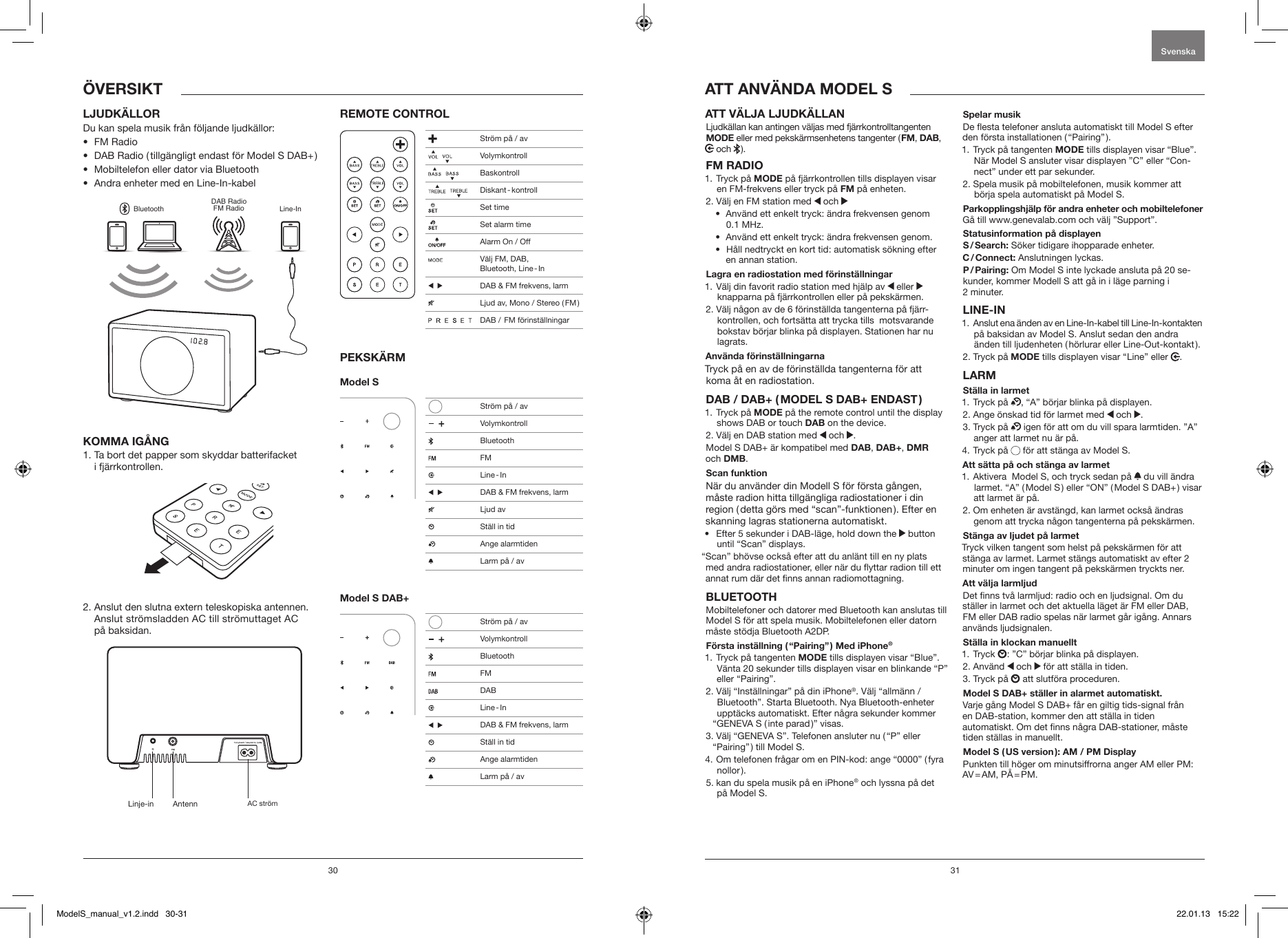 30 31ATT V&Auml;LJA LJUDK&Auml;LLAN Ljudk&auml;llan kan antingen v&auml;ljas med fj&auml;rrkontrolltangenten MODE eller med peksk&auml;rmsenhetens tangenter ( FM, DAB,  och   ).FM RADIO1.   Tryck  p&aring;  MODE p&aring; fj&auml;rrkontrollen tills displayen visar en FM-frekvens eller tryck p&aring; FM p&aring; enheten.2.  V&auml;lj en FM station med   och &bull;   Anv&auml;nd ett enkelt tryck: &auml;ndra frekvensen genom 0.1 MHz.&bull;  Anv&auml;nd ett enkelt tryck: &auml;ndra frekvensen genom.&bull;   H&aring;ll nedtryckt en kort tid: automatisk s&ouml;kning efter en annan station.Lagra en radiostation med f&ouml;rinst&auml;llningar1.  V&auml;lj din favorit radio station med hj&auml;lp av   eller   knapparna p&aring; fj&auml;rrkontrollen eller p&aring; peksk&auml;rmen.2.  V&auml;lj n&aring;gon av de 6 f&ouml;rinst&auml;llda tangenterna p&aring; fj&auml;rr-kontrollen, och forts&auml;tta att trycka tills  motsvarande bokstav b&ouml;rjar blinka p&aring; displayen. Stationen har nu lagrats.Anv&auml;nda f&ouml;rinst&auml;llningarnaTryck p&aring; en av de f&ouml;rinst&auml;llda tangenterna f&ouml;r att koma &aring;t en radiostation.DAB / DAB+ ( MODEL S DAB+ ENDAST )1.   Tryck  p&aring;  MODE p&aring; the remote control until the display shows DAB or touch DAB on the device.2.  V&auml;lj en DAB station med   och  .Model S DAB+ &auml;r kompatibel med DAB, DAB+, DMR  och DMB.Scan funktion N&auml;r du anv&auml;nder din Modell S f&ouml;r f&ouml;rsta g&aring;ngen, m&aring;ste radion hitta tillg&auml;ngliga radiostationer i din region ( detta g&ouml;rs med &ldquo;scan&rdquo;-funktionen ). Efter en skanning lagras stationerna automatiskt.&bull;   Efter 5 sekunder i DAB-l&auml;ge, hold down the   button until &ldquo;Scan&rdquo; displays.&ldquo;Scan&rdquo; bh&ouml;vse ocks&aring; efter att du anl&auml;nt till en ny plats med andra radiostationer, eller n&auml;r du yttar radion till ett annat rum d&auml;r det nns annan radiomottagning.BLUETOOTHMobiltelefoner och datorer med Bluetooth kan anslutas till Model S f&ouml;r att spela musik. Mobiltelefonen eller datorn m&aring;ste st&ouml;dja Bluetooth A2DP. F&ouml;rsta inst&auml;llning ( &ldquo;Pairing&rdquo; ) Med iPhone&reg;1.  Tryck p&aring; tangenten MODE tills displayen visar &ldquo;Blue&rdquo;. V&auml;nta 20 sekunder tills displayen visar en blinkande &ldquo;P&rdquo; eller &ldquo;Pairing&rdquo;.2.  V&auml;lj &ldquo;Inst&auml;llningar&rdquo; p&aring; din iPhone&reg;. V&auml;lj &ldquo;allm&auml;nn / Bluetooth&rdquo;. Starta Bluetooth. Nya Bluetooth-enheter uppt&auml;cks automatiskt. Efter n&aring;gra sekunder kommer &ldquo;GENEVA S ( inte parad )&rdquo; visas.3.  V&auml;lj &ldquo;GENEVA S&rdquo;. Telefonen ansluter nu ( &ldquo;P&rdquo; eller &ldquo;Pairing&rdquo; ) till Model S.4.  Om telefonen fr&aring;gar om en PIN-kod: ange &ldquo;0000&rdquo; ( fyra nollor ).5.  kan du spela musik p&aring; en iPhone&reg; och lyssna p&aring; det p&aring; Model S.Spelar musikDe esta telefoner ansluta automatiskt till Model S efter den f&ouml;rsta installationen ( &ldquo;Pairing&rdquo; ). 1.  Tryck p&aring; tangenten MODE tills displayen visar &ldquo;Blue&rdquo;. N&auml;r Model S ansluter visar displayen &rdquo;C&rdquo; eller &ldquo;Con-nect&rdquo; under ett par sekunder.2.  Spela musik p&aring; mobiltelefonen, musik kommer att b&ouml;rja spela automatiskt p&aring; Model S.Parkopplingshj&auml;lp f&ouml;r andra enheter och mobiltelefoner G&aring; till www.genevalab.com och v&auml;lj &rdquo;Support&rdquo;.Statusinformation p&aring; displayen S / Search:  S&ouml;ker tidigare ihopparade enheter.C / Connect: Anslutningen lyckas.P / Pairing: Om Model S inte lyckade ansluta p&aring; 20 se-kunder, kommer Modell S att g&aring; in i l&auml;ge parning i  2 minuter.LINE-IN1.   Anslut ena &auml;nden av en Line-In-kabel till Line-In-kontakten p&aring; baksidan av Model S. Anslut sedan den andra &auml;nden till ljudenheten ( h&ouml;rlurar eller Line-Out-kontakt ). 2. Tryck p&aring; MODE tills displayen visar &ldquo;Line&rdquo; eller  .LARMSt&auml;lla in larmet1. Tryck p&aring;  , &ldquo;A&rdquo; b&ouml;rjar blinka p&aring; displayen. 2. Ange &ouml;nskad tid f&ouml;r larmet med   och  .3.   Tryck  p&aring;   igen f&ouml;r att om du vill spara larmtiden. &rdquo;A&rdquo; anger att larmet nu &auml;r p&aring;. 4. Tryck p&aring;   f&ouml;r att st&auml;nga av Model S.Att s&auml;tta p&aring; och st&auml;nga av larmet1.  Aktivera  Model S, och tryck sedan p&aring;   du vill &auml;ndra larmet. &ldquo;A&rdquo; ( Model S ) eller &ldquo;ON&rdquo; ( Model S DAB+ ) visar att larmet &auml;r p&aring;. 2.  Om enheten &auml;r avst&auml;ngd, kan larmet ocks&aring; &auml;ndras genom att trycka n&aring;gon tangenterna p&aring; peksk&auml;rmen.St&auml;nga av ljudet p&aring; larmetTryck vilken tangent som helst p&aring; peksk&auml;rmen f&ouml;r att st&auml;nga av larmet. Larmet st&auml;ngs automatiskt av efter 2 minuter om ingen tangent p&aring; peksk&auml;rmen tryckts ner.Att v&auml;lja larmljudDet nns tv&aring; larmljud: radio och en ljudsignal. Om du st&auml;ller in larmet och det aktuella l&auml;get &auml;r FM eller DAB, FM eller DAB radio spelas n&auml;r larmet g&aring;r ig&aring;ng. Annars anv&auml;nds ljudsignalen.St&auml;lla in klockan manuellt1.   Tryck  : &rdquo;C&rdquo; b&ouml;rjar blinka p&aring; displayen.2.   Anv&auml;nd   och   f&ouml;r att st&auml;lla in tiden.3. Tryck p&aring;   att slutf&ouml;ra proceduren.Model S DAB+ st&auml;ller in alarmet automatiskt.Varje g&aring;ng Model S DAB+ f&aring;r en giltig tids-signal fr&aring;n  en DAB-station, kommer den att st&auml;lla in tiden  automatiskt. Om det nns n&aring;gra DAB-stationer, m&aring;ste tiden st&auml;llas in manuellt. Model S ( US version ): AM / PM DisplayPunkten till h&ouml;ger om minutsiffrorna anger AM eller PM: AV = AM,  P&Aring; = PM.ATT ANV&Auml;NDA MODEL SLJUDK&Auml;LLORDu kan spela musik fr&aring;n f&ouml;ljande ljudk&auml;llor:&bull;  FM Radio &bull;  DAB Radio ( tillg&auml;ngligt endast f&ouml;r Model S DAB+ )&bull;  Mobiltelefon eller dator via Bluetooth&bull;  Andra enheter med en Line-In-kabelBluetoothDAB RadioFM Radio Line-InKOMMA IG&Aring;NG1.  Ta bort det papper som skyddar batterifacket  i fj&auml;rrkontrollen.2.  Anslut den slutna extern teleskopiska antennen. Anslut str&ouml;msladden AC till str&ouml;muttaget AC  p&aring; baksidan.REMOTE CONTROLPEKSK&Auml;RMModel S Model S DAB+&Ouml;VERSIKTSvenskaLinje-in Antenn AC str&ouml;m Str&ouml;m p&aring; / av    Volymkontroll    Baskontroll     Diskant - kontroll  Set time  Set alarm time  Alarm On / Off  V&auml;lj FM, DAB,  Bluetooth,  Line - In     DAB &amp; FM frekvens, larm  Ljud av, Mono / Stereo ( FM )                 DAB /  FM f&ouml;rinst&auml;llningar   Str&ouml;m p&aring; / av     Volymkontroll Bluetooth FM  Line - In     DAB &amp; FM frekvens, larm  Ljud av  St&auml;ll in tid   Ange alarmtiden  Larm p&aring; / av   Str&ouml;m p&aring; / av     Volymkontroll Bluetooth FM DAB  Line - In     DAB &amp; FM frekvens, larm    St&auml;ll in tid   Ange alarmtiden  Larm p&aring; / avModelS_manual_v1.2.indd   30-31 22.01.13   15:22
