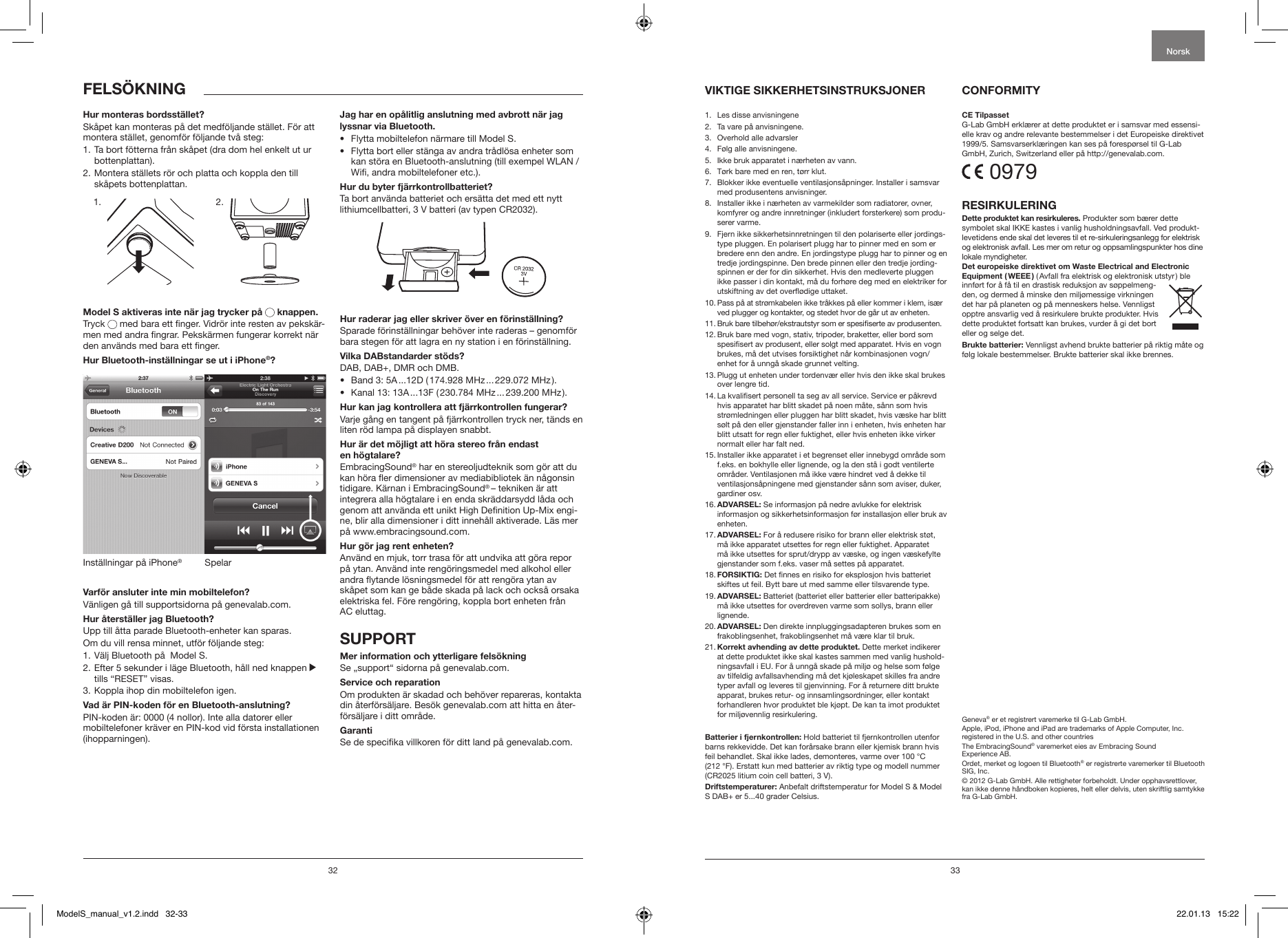 32 33FELS&Ouml;KNING VIKTIGE SIKKERHETSINSTRUKSJONER  CONFORMITY1.  Les disse anvisningene 2.   Ta vare p&aring; anvisningene.3.   Overhold alle advarsler4.   F&oslash;lg alle anvisningene. 5.    Ikke bruk apparatet i n&aelig;rheten av vann.6.   T&oslash;rk bare med en ren, t&oslash;rr klut.7.   Blokker ikke eventuelle ventilasjons&aring;pninger. Installer i samsvar med produsentens anvisninger.8.   Installer ikke i n&aelig;rheten av varmekilder som radiatorer, ovner, komfyrer og andre innretninger (inkludert forsterkere) som produ-serer varme. 9.   Fjern ikke sikkerhetsinnretningen til den polariserte eller jordings-type pluggen. En polarisert plugg har to pinner med en som er bredere enn den andre. En jordingstype plugg har to pinner og en tredje jordingspinne. Den brede pinnen eller den tredje jording-spinnen er der for din sikkerhet. Hvis den medleverte pluggen ikke passer i din kontakt, m&aring; du forh&oslash;re deg med en elektriker for utskiftning av det over&oslash;dige uttaket.10.  Pass p&aring; at str&oslash;mkabelen ikke tr&aring;kkes p&aring; eller kommer i klem, is&aelig;r ved plugger og kontakter, og stedet hvor de g&aring;r ut av enheten.11.  Bruk bare tilbeh&oslash;r/ekstrautstyr som er spesiserte av produsenten.12.  Bruk bare med vogn, stativ, tripoder, braketter, eller bord som spesisert av produsent, eller solgt med apparatet. Hvis en vogn brukes, m&aring; det utvises forsiktighet n&aring;r kombinasjonen vogn/enhet for &aring; unng&aring; skade grunnet velting.13.  Plugg ut enheten under tordenv&aelig;r eller hvis den ikke skal brukes over lengre tid.14.  La kvalisert personell ta seg av all service. Service er p&aring;krevd hvis apparatet har blitt skadet p&aring; noen m&aring;te, s&aring;nn som hvis str&oslash;mledningen eller pluggen har blitt skadet, hvis v&aelig;ske har blitt s&oslash;lt p&aring; den eller gjenstander faller inn i enheten, hvis enheten har blitt utsatt for regn eller fuktighet, eller hvis enheten ikke virker normalt eller har falt ned.15.  Installer ikke apparatet i et begrenset eller innebygd omr&aring;de som f.eks. en bokhylle eller lignende, og la den st&aring; i godt ventilerte omr&aring;der. Ventilasjonen m&aring; ikke v&aelig;re hindret ved &aring; dekke til ventilasjons&aring;pningene med gjenstander s&aring;nn som aviser, duker, gardiner osv.16.  ADVARSEL: Se informasjon p&aring; nedre avlukke for elektrisk informasjon og sikkerhetsinformasjon f&oslash;r installasjon eller bruk av enheten.17.  ADVARSEL: For &aring; redusere risiko for brann eller elektrisk st&oslash;t, m&aring; ikke apparatet utsettes for regn eller fuktighet. Apparatet m&aring; ikke utsettes for sprut/drypp av v&aelig;ske, og ingen v&aelig;skefylte gjenstander som f.eks. vaser m&aring; settes p&aring; apparatet.18.  FORSIKTIG: Det nnes en risiko for eksplosjon hvis batteriet skiftes ut feil. Bytt bare ut med samme eller tilsvarende type.19.  ADVARSEL: Batteriet (batteriet eller batterier eller batteripakke) m&aring; ikke utsettes for overdreven varme som sollys, brann eller lignende.20.  ADVARSEL: Den direkte innpluggingsadapteren brukes som en frakoblingsenhet, frakoblingsenhet m&aring; v&aelig;re klar til bruk. 21.  Korrekt avhending av dette produktet. Dette merket indikerer at dette produktet ikke skal kastes sammen med vanlig hushold-ningsavfall i EU. For &aring; unng&aring; skade p&aring; milj&oslash; og helse som f&oslash;lge av tilfeldig avfallsavhending m&aring; det kj&oslash;leskapet skilles fra andre typer avfall og leveres til gjenvinning. For &aring; returnere ditt brukte apparat, brukes retur- og innsamlingsordninger, eller kontakt forhandleren hvor produktet ble kj&oslash;pt. De kan ta imot produktet for milj&oslash;vennlig resirkulering.Batterier i fjernkontrollen: Hold batteriet til fjernkontrollen utenfor barns rekkevidde. Det kan for&aring;rsake brann eller kjemisk brann hvis feil behandlet. Skal ikke lades, demonteres, varme over 100 &deg;C (212 &deg;F). Erstatt kun med batterier av riktig type og modell nummer (CR2025 litium coin cell batteri, 3 V).Driftstemperaturer: Anbefalt driftstemperatur for Model S &amp; Model S DAB+ er 5...40 grader Celsius.CE TilpassetG-Lab GmbH erkl&aelig;rer at dette produktet er i samsvar med essensi-elle krav og andre relevante bestemmelser i det Europeiske direktivet 1999/5. Samsvarserkl&aelig;ringen kan ses p&aring; foresp&oslash;rsel til G-Lab GmbH, Zurich, Switzerland eller p&aring; http://genevalab.com. 0979RESIRKULERINGDette produktet kan resirkuleres. Produkter som b&aelig;rer dette symbolet skal IKKE kastes i vanlig husholdningsavfall. Ved produkt-levetidens ende skal det leveres til et re-sirkuleringsanlegg for elektrisk og elektronisk avfall. Les mer om retur og oppsamlingspunkter hos dine lokale myndigheter.Det europeiske direktivet om Waste Electrical and Electronic Equipment  ( WEEE ) ( Avfall fra elektrisk og elektronisk utstyr ) ble  innf&oslash;rt for &aring; f&aring; til en drastisk reduksjon av s&oslash;ppelmeng-den, og dermed &aring; minske den milj&oslash;messige virkningen det har p&aring; planeten og p&aring; menneskers helse. Vennligst opptre ansvarlig ved &aring; resirkulere brukte produkter. Hvis dette produktet fortsatt kan brukes, vurder &aring; gi det bort eller og selge det.Brukte batterier: Vennligst avhend brukte batterier p&aring; riktig m&aring;te og f&oslash;lg lokale bestemmelser. Brukte batterier skal ikke brennes.Geneva&reg; er et registrert varemerke til G-Lab GmbH.Apple, iPod, iPhone and iPad are trademarks of Apple Computer, Inc. registered in the U.S. and other countriesThe EmbracingSound&reg; varemerket eies av Embracing Sound  Experience AB.Ordet, merket og logoen til Bluetooth&reg; er registrerte varemerker til Bluetooth SIG, Inc.&copy; 2012 G-Lab GmbH. Alle rettigheter forbeholdt. Under opphavsrettlover, kan ikke denne h&aring;ndboken kopieres, helt eller delvis, uten skriftlig samtykke fra G-Lab GmbH.NorskHur monteras bordsst&auml;llet?Sk&aring;pet kan monteras p&aring; det medf&ouml;ljande st&auml;llet. F&ouml;r att montera st&auml;llet, genomf&ouml;r f&ouml;ljande tv&aring; steg:1.  Ta bort f&ouml;tterna fr&aring;n sk&aring;pet (dra dom hel enkelt ut ur bottenplattan).2.  Montera st&auml;llets r&ouml;r och platta och koppla den till sk&aring;pets bottenplattan.             Model S aktiveras inte n&auml;r jag trycker p&aring;   knappen. Tryck   med bara ett nger. Vidr&ouml;r inte resten av peksk&auml;r-men med andra ngrar. Peksk&auml;rmen fungerar korrekt n&auml;r den anv&auml;nds med bara ett nger.  Hur Bluetooth-inst&auml;llningar se ut i iPhone&reg;?SpelarInst&auml;llningar p&aring; iPhone&reg;Varf&ouml;r ansluter inte min mobiltelefon? V&auml;nligen g&aring; till supportsidorna p&aring; genevalab.com.Hur &aring;terst&auml;ller jag Bluetooth? Upp till &aring;tta parade Bluetooth-enheter kan sparas.Om du vill rensa minnet, utf&ouml;r f&ouml;ljande steg: 1. V&auml;lj Bluetooth p&aring;  Model S.2.  Efter 5 sekunder i l&auml;ge Bluetooth, h&aring;ll ned knappen   tills &ldquo;RESET&rdquo; visas.3. Koppla ihop din mobiltelefon igen. Vad &auml;r PIN-koden f&ouml;r en Bluetooth-anslutning?PIN-koden &auml;r: 0000 (4 nollor). Inte alla datorer eller mobiltelefoner kr&auml;ver en PIN-kod vid f&ouml;rsta installationen (ihopparningen).Jag har en op&aring;litlig anslutning med avbrott n&auml;r jag lyssnar via Bluetooth.&bull;  Flytta mobiltelefon n&auml;rmare till Model S.  &bull;   Flytta bort eller st&auml;nga av andra tr&aring;dl&ouml;sa enheter som kan st&ouml;ra en Bluetooth-anslutning (till exempel WLAN / Wi, andra mobiltelefoner etc.).Hur du byter fj&auml;rrkontrollbatteriet?Ta bort anv&auml;nda batteriet och ers&auml;tta det med ett nytt lithiumcellbatteri, 3 V batteri (av typen CR2032).Hur raderar jag eller skriver &ouml;ver en f&ouml;rinst&auml;llning?Sparade f&ouml;rinst&auml;llningar beh&ouml;ver inte raderas &ndash; genomf&ouml;r bara stegen f&ouml;r att lagra en ny station i en f&ouml;rinst&auml;llning.Vilka DABstandarder st&ouml;ds?DAB, DAB+, DMR och DMB. &bull;  Band 3: 5A ...12D ( 174.928 MHz ... 229.072 MHz ).&bull;  Kanal 13: 13A ...13F ( 230.784 MHz ... 239.200 MHz ).Hur kan jag kontrollera att fj&auml;rrkontrollen fungerar?Varje g&aring;ng en tangent p&aring; fj&auml;rrkontrollen tryck ner, t&auml;nds en liten r&ouml;d lampa p&aring; displayen snabbt.Hur &auml;r det m&ouml;jligt att h&ouml;ra stereo fr&aring;n endast  en h&ouml;gtalare? EmbracingSound&reg; har en stereoljudteknik som g&ouml;r att du kan h&ouml;ra er dimensioner av mediabibliotek &auml;n n&aring;gonsin tidigare. K&auml;rnan i EmbracingSound&reg; &ndash; tekniken &auml;r att integrera alla h&ouml;gtalare i en enda skr&auml;ddarsydd l&aring;da och genom att anv&auml;nda ett unikt High Denition Up-Mix engi-ne, blir alla dimensioner i ditt inneh&aring;ll aktiverade. L&auml;s mer p&aring; www.embracingsound.com.Hur g&ouml;r jag rent enheten?Anv&auml;nd en mjuk, torr trasa f&ouml;r att undvika att g&ouml;ra repor p&aring; ytan. Anv&auml;nd inte reng&ouml;ringsmedel med alkohol eller andra ytande l&ouml;sningsmedel f&ouml;r att reng&ouml;ra ytan av sk&aring;pet som kan ge b&aring;de skada p&aring; lack och ocks&aring; orsaka elektriska fel. F&ouml;re reng&ouml;ring, koppla bort enheten fr&aring;n AC eluttag. SUPPORTMer information och ytterligare fels&ouml;kningSe &bdquo;support&ldquo; sidorna p&aring; genevalab.com.Service och reparationOm produkten &auml;r skadad och beh&ouml;ver repareras, kontakta din &aring;terf&ouml;rs&auml;ljare. Bes&ouml;k genevalab.com att hitta en &aring;ter-f&ouml;rs&auml;ljare i ditt omr&aring;de.GarantiSe de specika villkoren f&ouml;r ditt land p&aring; genevalab.com. 1. 2.ModelS_manual_v1.2.indd   32-33 22.01.13   15:22