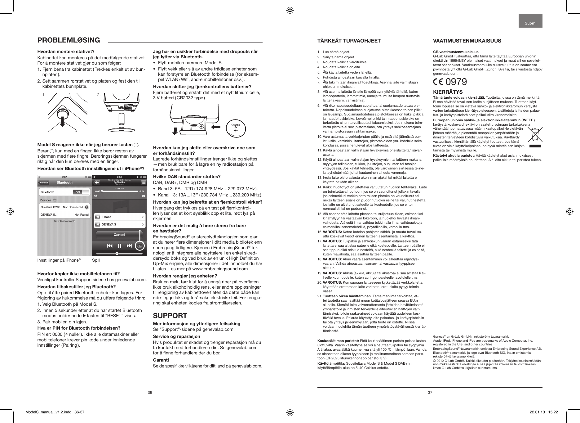 36 37PROBLEML&Oslash;SINGHvordan montere stativet?Kabinettet kan monteres p&aring; det medf&oslash;lgende stativet. For &aring; montere stativet gj&oslash;r du som f&oslash;lger:1.  Fjern bena fra kabinettet ( Trekkes enkelt ut av bun-nplaten ).2.  Sett sammen r&oslash;rstativet og platen og fest den til kabinettets bunnplate.             Model S reagerer ikke n&aring;r jeg ber&oslash;rer tasten .Ber&oslash;r   kun med en nger. Ikke ber&oslash;r resten av skjermen med ere ngre. Ber&oslash;ringsskjermen fungerer riktig n&aring;r den kun ber&oslash;res med en nger.Hvordan ser Bluetooth innstillingene ut i iPhone&reg;?SpillInnstillinger p&aring; iPhone&reg;Hvorfor kopler ikke mobiltelefonen til? Vennligst kontroller Support sidene hos genevalab.com.Hvordan tilbakestiller jeg Bluetooth?Opp til &aring;tte paired Bluetooth enheter kan lagres. For frigj&oslash;ring av hukommelse m&aring; du utf&oslash;re f&oslash;lgende trinn:1. Velg Bluetooth p&aring; Model S.2.  Innen 5 sekunder etter at du har startet Bluetooth modus holder nede   tasten til &ldquo;RESET&rdquo; vises.3. Pair mobilen din igjen. Hva er PIN for Bluetooth forbindelsen?PIN er: 0000 ( 4 nuller ). Ikke alle datamaskiner eller mobiltelefoner krever pin kode under innledende innstillinger  ( Pairing ).Jeg har en usikker forbindelse med dropouts n&aring;r jeg lytter via Bluetooth.&bull;   Flytt mobilen n&aelig;rmere Model S. &bull;   Flytt vekk eller sl&aring; av andre tr&aring;dl&oslash;se enheter som kan forstyrre en Bluetooth forbindelse ( for eksem-pel WLAN / Wi, andre mobiltelefoner osv. ).Hvordan skifter jeg fjernkontrollens batterier?Fjern batteriet og erstatt det med et nytt lithium celle, 3 V batteri ( CR2032 type ).Hvordan kan jeg slette eller overskrive noe som  er forh&aring;ndsinnstilt?Lagrede forh&aring;ndsinnstillinger trenger ikke og slettes &mdash; men bruk bare for &aring; lagre en ny radiostasjon p&aring; forh&aring;ndsinnstillinger.Hvilke DAB standarder st&oslash;ttes?DAB, DAB+, DMR og DMB. &bull;   Band 3: 5A ...12D ( 174.928 MHz ... 229.072 MHz ).&bull;   Kanal 13: 13A ...13F ( 230.784 MHz ... 239.200 MHz ).Hvordan kan jeg bekrefte at en fjernkontroll virker?Hver gang det trykkes p&aring; en tast p&aring; fjernkontrol-len lyser det et kort &oslash;yeblikk opp et lite, r&oslash;dt lys p&aring; skjermen. Hvordan er det mulig &aring; h&oslash;re stereo fra bare  en h&oslash;yttaler?EmbracingSound&reg; er stereolydteknologien som gj&oslash;r at du h&oslash;rer ere dimensjoner i ditt media bibliotek enn noen gang tidligere. Kjernen i EmbracingSound&reg; tek-nologi er &aring; integrere alle h&oslash;yttalere i en enkel skred-dersydd boks og ved bruk av en unik High Denition Up-Mix engine, alle dimensjoner i det innholdet du har tillates. Les mer p&aring; www.embracingsound.com.Hvordan rengj&oslash;r jeg enheten?Bruk en myk, t&oslash;rr klut for &aring; unng&aring; riper p&aring; overaten. Ikke bruk alkoholholdig rens, eller andre oppl&oslash;sninger til rengj&oslash;ring av kabinettoveraten da dette b&aring;de kan &oslash;de-legge lakk og for&aring;rsake elektriske feil. F&oslash;r rengj&oslash;-ring skal enheten koples fra str&oslash;mtilf&oslash;rselen. SUPPORTMer informasjon og ytterligere feils&oslash;kingSe &ldquo;Support&rdquo;-sidene p&aring; genevalab.com.Service og reparasjonHvis produktet er skadet og trenger reparasjon m&aring; du ta kontakt med forhandleren din. Se genevalab.com for &aring; nne forhandlere der du bor.GarantiSe de spesikke vilk&aring;rene for ditt land p&aring; genevalab.com.1.  Lue n&auml;m&auml; ohjeet. 2.   S&auml;ilyt&auml; n&auml;m&auml; ohjeet.3.   Noudata kaikkia varoituksia.4.   Noudata kaikkia ohjeita. 5.   &Auml;l&auml; k&auml;yt&auml; laitetta veden l&auml;hell&auml;.6.   Puhdista ainoastaan kuivalla liinalla.7.    &Auml;l&auml; tuki mit&auml;&auml;n ilmanvaihtoaukkoja. Asenna laite valmistajan ohjeiden mukaisesti.8.    &Auml;l&auml; asenna laitetta l&auml;helle l&auml;mp&ouml;&auml; synnytt&auml;vi&auml; l&auml;hteit&auml;, kuten l&auml;mp&ouml;patteria, l&auml;mmittimi&auml;, uuneja tai muita l&auml;mp&ouml;&auml; tuottavia laitteita (esim. vahvistimia). 9.    &Auml;l&auml; riko napaisuudeltaan suojattua tai suojamaadoitettua pis-toketta. Napaisuudeltaan suojatussa pistokkeessa toinen piikki on leve&auml;mpi. Suojamaadoitetussa pistokkeessa on kaksi piikki&auml; ja maadoituskieleke. Leve&auml;mpi piikki tai maadoituskieleke on tarkoitettu sinun turvallisuutesi takaamiseksi. Jos mukana toim-itettu pistoke ei sovi pistorasiaan, ota yhteys s&auml;hk&ouml;asentajaan vanhan pistorasian vaihtamiseksi.10.  Varo astumasta verkkojohdon p&auml;&auml;lle ja est&auml; sit&auml; j&auml;&auml;m&auml;st&auml; pur-istuksiin, varsinkin liit&auml;nt&ouml;jen, pistorasioiden ym. kohdalla sek&auml; kohdassa, jossa ne tulevat ulos laitteesta.11.  K&auml;yt&auml; ainoastaan valmistajan hyv&auml;ksymi&auml; oheislaitteita/lis&auml;var-usteita.12.  K&auml;yt&auml; ainoastaan valmistajan hyv&auml;ksymien tai laitteen mukana myytyjen telineiden, tukien, jalustojen, suojusten tai tasojen yhteydess&auml;. Jos k&auml;yt&auml;t telinett&auml;, ole varovainen siirt&auml;ess&auml; teline-laiteyhdistelm&auml;&auml;, jottei kaatuminen aiheuta vammoja.13.  Irrota laite pistorasiasta ukonilman ajaksi tai mik&auml;li laitetta ei k&auml;ytet&auml; pitk&auml;&auml;n aikaan.14.  Kaikki huoltoty&ouml;t on j&auml;tett&auml;v&auml; valtuutetun huollon teht&auml;v&auml;ksi. Laite on toimitettava huoltoon, jos se on vaurioitunut jollakin tavalla, jos esimerkiksi verkkojohto tai sen pistoke on vaurioitunut tai mik&auml;li laitteen sis&auml;lle on pudonnut jokin esine tai valunut nestett&auml;, jos laite on altistunut sateelle tai kosteudelle, jos se ei toimi normaalisti tai on pudonnut.15.  &Auml;l&auml; asenna t&auml;t&auml; laitetta pieneen tai suljettuun tilaan, esimerkiksi kirjahyllyyn tai vastaavan lokeroon, ja huolehdi hyv&auml;st&auml; ilman-vaihdosta. &Auml;l&auml; est&auml; ilmanvaihtoa tukkimalla ilmanvaihtoaukkoja esimerkiksi sanomalehdill&auml;, p&ouml;yt&auml;liinoilla, verhoilla tms.16.  VAROITUS: Katso kotelon pohjasta s&auml;hk&ouml;- ja muuta turvallisu-utta koskevat tiedot ennen laitteen asentamista ja k&auml;ytt&ouml;&auml;.17.  VAROITUS: Tulipalon ja s&auml;hk&ouml;iskun vaaran est&auml;miseksi t&auml;t&auml; laitetta ei saa altistaa sateelle eik&auml; kosteudelle. Laitteen p&auml;&auml;lle ei saa tippua eik&auml; roiskua nesteit&auml;, eik&auml; nesteell&auml; taitettuja esineit&auml;, kuten maljakoita, saa asettaa laitteen p&auml;&auml;lle.18.   VAROITUS: Akun v&auml;&auml;r&auml; asentaminen voi aiheuttaa r&auml;j&auml;hdys-vaaran. Vaihda ainoastaan saman- tai vastaavantyyppiseen akkuun.19.  VAROITUS: Akkua (akkua, akkuja tai akustoa) ei saa altistaa liial-liselle kuumuudelle, kuten auringonpaisteelle, avotulelle tms.20.  VAROITUS: Kun suoraan laitteeseen kytkett&auml;v&auml;&auml; verkkolaitetta k&auml;ytet&auml;&auml;n erottamaan laite verkosta, erotuslaite pysyy toimin-nassa. 21.  Tuotteen oikea h&auml;vitt&auml;minen. T&auml;m&auml; merkint&auml; tarkoittaa, et-tei tuotetta saa h&auml;vitt&auml;&auml; muun kotitalousj&auml;tteen seassa EU:n alueella. Kierr&auml;t&auml; laite valvomattomasta j&auml;tteiden h&auml;vitt&auml;misest&auml; ymp&auml;rist&ouml;lle ja ihmisten terveydelle aiheutuvien haittojen v&auml;lt-t&auml;miseksi, jolloin raaka-aineet voidaan k&auml;ytt&auml;&auml; uudelleen kes-t&auml;v&auml;ll&auml; tavalla. Palauta k&auml;ytetty laite palautus- ja ker&auml;yspisteisiin tai ota yhteys j&auml;lleenmyyj&auml;&auml;n, jolta tuote on ostettu. Niiss&auml; voidaan huolehtia t&auml;m&auml;n tuotteen ymp&auml;rist&ouml;yst&auml;v&auml;llisest&auml; kierr&auml;t-t&auml;misest&auml;. Kaukos&auml;&auml;timen paristot: Pid&auml; kaukos&auml;&auml;timen paristo poissa lasten ulottuvilta. V&auml;&auml;rin k&auml;siteltyn&auml; se voi aiheuttaa tulipalon tai sy&ouml;pymi&auml;. &Auml;l&auml; lataa, avaa &auml;l&auml;k&auml; kuumen-na sit&auml; yli 100 &ordm;C:n l&auml;mp&ouml;tilaan. Vaihda se ainoastaan oikean tyyppiseen ja mallinumeroltaan samaan paris-toon (CR2025 litiumkennonappiparisto, 3 V). K&auml;ytt&ouml;l&auml;mp&ouml;tila: Suositeltava Model S &amp; Model S DAB+ in k&auml;ytt&ouml;l&auml;mp&ouml;tila-alue on 5&ndash;40 Celsius-astetta.CE-vaatimustenmukaisuusG-Lab GmbH vakuuttaa, ett&auml; t&auml;m&auml; laite t&auml;ytt&auml;&auml; Euroopan unionin direktiivin 1999/5/EY olennaiset vaatimukset ja muut siihen sovellet-tavat s&auml;&auml;nn&ouml;kset. Vaatimustenmu-kaisuusvakuutus on saatavissa pyynn&ouml;st&auml; yhti&ouml;lt&auml; G-Lab GmbH, Z&uuml;rich, Sveitsi, tai sivustosta http://genevalab.com. 0979KIERR&Auml;TYST&auml;m&auml; tuote voidaan kierr&auml;tt&auml;&auml;. Tuotteita, joissa on t&auml;m&auml; merkint&auml;, EI saa h&auml;vitt&auml;&auml; tavallisen kotitalousj&auml;tteen mukana. Tuotteen k&auml;yt-t&ouml;i&auml;n lopussa se on viet&auml;v&auml; s&auml;hk&ouml;- ja elektroniikkaromun ker&auml;yst&auml; varten tarkoitettuun kierr&auml;tyspisteeseen. Lis&auml;tietoja laitteiden palau-tus- ja ker&auml;yspisteist&auml; saat paikallisilta viranomaisilta.Euroopan unionin s&auml;hk&ouml;- ja elektroniikkalaiteromun ( WEEE ) ker&auml;yst&auml; koskeva direktiivi on saatettu voimaan tarkoituksena v&auml;hent&auml;&auml; huomattavassa m&auml;&auml;rin kaatopaikoil-le viet&auml;v&auml;n j&auml;tteen m&auml;&auml;r&auml;&auml; ja pienent&auml;&auml; maapallon ymp&auml;rist&ouml;&ouml;n ja ihmisten terveyteen kohdistuvia vaikutuksia. K&auml;ytt&auml;ydy vastuullisesti kierr&auml;tt&auml;m&auml;ll&auml; k&auml;ytetyt tuotteet. Jos t&auml;m&auml; tuote on viel&auml; k&auml;ytt&ouml;kelpoinen, on hyv&auml; mietti&auml; sen lahjoit-tamista tai myymist&auml; muille.K&auml;ytetyt akut ja paristot: H&auml;vit&auml; k&auml;ytetyt akut asianmukaisesti paikallisia m&auml;&auml;r&auml;yksi&auml; noudattaen. &Auml;l&auml; laita akkua tai paristoa tuleen.Geneva&reg; on G-Lab GmbH:n rekister&ouml;ity tavaramerkki.Apple, iPod, iPhone and iPad are trademarks of Apple Computer, Inc. registered in the U.S. and other countriesEmbracingSound&reg;-tavaramerkin omistaa Embracing Sound Experience AB.Bluetooth&reg;-sanamerkki ja logo ovat Bluetooth SIG, Inc.:n omistamia rekister&ouml;ityj&auml; tavaramerkkej&auml;. &copy; 2012 G-Lab GmbH. Kaikki oikeudet pid&auml;tet&auml;&auml;n. Tekij&auml;noikeuslains&auml;&auml;d&auml;n-n&ouml;n mukaisesti t&auml;t&auml; ohjekirjaa ei saa j&auml;ljent&auml;&auml; kokonaan tai osittainkaan ilman G-Lab GmbH:n kirjallista suostumusta.T&Auml;RKE&Auml;T TURVAOHJEET VAATIMUSTENMUKAISUUSSuomi1. 2.ModelS_manual_v1.2.indd   36-37 22.01.13   15:22