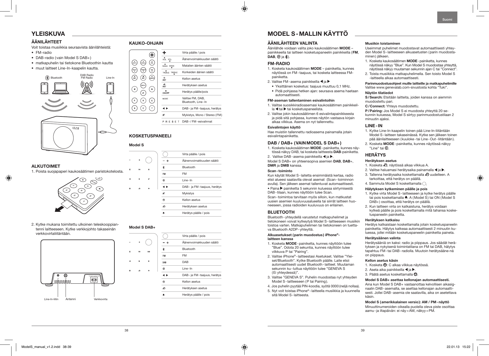 38 39&Auml;&Auml;NIL&Auml;HTEEN VALINTA &Auml;&auml;nil&auml;hde voidaan valita joko kaukos&auml;&auml;timen MODE &ndash;painikkeella tai laitteen kosketuspaneelin painikkeilla ( FM, DAB,   ja  ).FM-RADIO1.   Kosketa  kaukos&auml;&auml;timen  MODE &ndash; painiketta, kunnes n&auml;yt&ouml;ss&auml; on FM - taajuus, tai kosketa laitteessa FM-painiketta.2.  Valitse  FM - asema  painikkeilla   ja &bull;  Yksitt&auml;inen kosketus: taajuus muuttuu 0,1 MHz.&bull;   Pid&auml; pohjassa hetken ajan: seuraava asema haetaan automaattisesti.FM-aseman tallentaminen esivalintoihin1.  Valitse suosikkiradioasemasi kaukos&auml;&auml;timen painikkeil-la   tai   tai kosketuspaneelista.2.  Valitse jokin kaukos&auml;&auml;timen 6 esivalintapainikkeesta ja pid&auml; sit&auml; pohjassa, kunnes n&auml;yt&ouml;n vastaava kirjain alkaa vilkkua. Asema on nyt tallennettu.Esivalintojen k&auml;ytt&ouml;Hae muistiin tallennettu radioasema painamalla jotain esivalintapainiketta.DAB / DAB+ ( VAIN MODEL S DAB+ )1.   Kosketa  kaukos&auml;&auml;timen  MODE - painiketta,  kunnes  n&auml;y-t&ouml;ss&auml; n&auml;kyy DAB, tai kosketa laitteesta DAB-painiketta.2.  Valitse DAB - asema painikkeilla   ja  .Model S DAB+ on yhteensopiva asemien DAB, DAB+, DMR ja DMB kanssa.Scan - toimintoKun k&auml;yt&auml;t Model S - laitetta ensimm&auml;ist&auml; kertaa, radio etsii alueesi saatavilla olevat asemat  (Scan - toiminnon avulla). Sen j&auml;lkeen asemat tallentuvat automaattisesti.&bull; Paina   painiketta 5 sekunnin kuluessa siirtymisest&auml; DAB - tilaan, kunnes n&auml;ytt&ouml;&ouml;n tulee Scan.Scan - toimintoa tarvitaan my&ouml;s silloin, kun matkustat uusien asemien kuuluvuusalueella tai siirr&auml;t laitteen huo-neeseen, jossa radioiden kuuluvuus on erilainen.BLUETOOTHBluetooth - yhteydell&auml; varustetut matkapuhelimet ja tietokoneen voivat kytkeyty&auml; Model S - laitteeseen musiikin toistoa varten. Matkapuhelimen tai tietokoneen on tuetta-va  Bluetooth  A2DP - yhteytt&auml;.Alkuasetukset ( parin muodostus ) iPhone&reg;- laitteen kanssa1.   Kosketa  MODE - painiketta, kunnes n&auml;ytt&ouml;&ouml;n tulee &rdquo;Blue&rdquo;. Odota 20 sekuntia, kunnes n&auml;ytt&ouml;&ouml;n tulee vilkkuva P tai &rdquo;Pairing&rdquo;.2.   Valitse  iPhone&reg; - laitteestasi Asetukset. Valitse &rdquo;Ylei-set/Bluetooth&rdquo;. Kytke Bluetooth p&auml;&auml;lle. Laite etsii automaattisesti uudet Bluetooth - laitteet. Muutaman sekunnin ku - luttua n&auml;ytt&ouml;&ouml;n tulee &rdquo;GENEVA S  ( Ei  yhteydess&auml; )&rdquo;.3.  Valitse &rdquo;GENEVA S&rdquo;. Puhelin muodostaa nyt yhteyden Model  S - laitteeseen  ( P  tai  Pairing ).4. Jos puhelin pyyt&auml;&auml; PIN-koodia, sy&ouml;t&auml; 0000 (nelj&auml; nollaa).5.  Nyt voit toistaa iPhone&reg; - laitteella musiikkia ja kuunnella sit&auml;  Model  S - laitteesta.Musiikin toistaminenUseimmat puhelimet muodostavat automaattisesti yhtey-den Model S - laitteeseen alkuasetusten ( parin muodosta-minen )  j&auml;lkeen. 1.   Kosketa  kaukos&auml;&auml;timen  MODE - painiketta,  kunnes n&auml;yt&ouml;ss&auml; n&auml;kyy &rdquo;Blue&rdquo;. Kun Model S muodostaa yhteytt&auml;, n&auml;yt&ouml;ss&auml; n&auml;kyy muutaman sekunnin ajan C tai &rdquo;Connect&rdquo;.2.  Toista musiikkia matkapuhelimella. Sen toisto Model S -laitteella alkaa automaattisesti.Parinmuodostusohjeet muille laitteille ja matkapuhelimille Valitse www.genevalab.com-sivustosta kohta &rdquo;Tuki&rdquo;.N&auml;yt&ouml;n tilatiedotS / Search: Etsit&auml;&auml;n laitteita, joiden kanssa on aiemmin muodostettu pari.C / Connect: Yhteys muodostettu.P / Pairing: Jos Model S ei muodosta yhteytt&auml; 20 se-kunnin kuluessa, Model S siirtyy parinmuodostustilaan 2 minuutin ajaksi.LINE - IN1.  Kytke Line-In-kaapelin toinen p&auml;&auml; Line-In-liit&auml;nt&auml;&auml;n  Model S - laitteen takasein&auml;ss&auml;. Kytke sen j&auml;lkeen toinen p&auml;&auml;  &auml;&auml;nilaitteeseen  ( kuuloke - tai  Line - Out - liit&auml;nt&auml;&auml;n ). 2.   Kosketa  MODE - painiketta, kunnes n&auml;yt&ouml;ss&auml; n&auml;kyy &rdquo;Line&rdquo; tai .HER&Auml;TYSHer&auml;tyksen asetus1.   Kosketa  , n&auml;yt&ouml;ss&auml; alkaa vilkkua A.2.  Valitse haluamasi her&auml;tysaika painamalla   ja  .3.  Tallenna her&auml;tysaika koskettamalla   uudelleen. A tarkoittaa, ett&auml; her&auml;tys on p&auml;&auml;ll&auml;. 4. Sammuta Model S koskettamalla  .H&auml;lytyksen kytkeminen p&auml;&auml;lle ja pois1.  Kytke virta Model S - laitteeseen ja kytke her&auml;tys p&auml;&auml;lle tai pois koskettamalla  . A ( Model S ) tai ON ( Model S DAB+ ) osoittaa, ett&auml; her&auml;tys on p&auml;&auml;ll&auml;.2.  Kun laitteen virta on katkaistuna, her&auml;tys voidaan kytke&auml; p&auml;&auml;lle ja pois koskettamalla mit&auml; tahansa koske-tuspaneelin painiketta.Her&auml;tyksen katkaisuHer&auml;tys katkaistaan koskettamalla jotain kosketuspaneelin painiketta. H&auml;lytys katkeaa automaattisesti 2 minuutin ku-luessa, jollei mit&auml;&auml;n kosketuspaneelin painiketta paineta.Her&auml;tys&auml;&auml;nen valintaHer&auml;tys&auml;&auml;ni&auml; on kaksi: radio ja piippaus. Jos s&auml;&auml;d&auml;t her&auml;-tyksen ja nykyisen&auml; toimintatilana on FM tai DAB, h&auml;lytys tapahtuu  FM - tai  DAB - radiolla.  Muutoin  her&auml;tys&auml;&auml;ne-n&auml; on piippaus.Kellon asetus k&auml;sin1.   Kosketa  : C alkaa vilkkua n&auml;yt&ouml;ss&auml;.2.  Aseta aika painikkeilla   ja  .3.  P&auml;&auml;t&auml; asetus koskettamalla  .Model S DAB+ asettaa kellonajan automaattisesti. Aina kun Model S DAB+ vastaanottaa kelvollisen aikasig-naalin DAB - asemalta, se asettaa kellonajan automaatti-sesti. Jollei DAB - asemia ole saatavilla, aika on asetettava k&auml;sin.Model S ( amerikkalainen versio ): AM / PM - n&auml;ytt&ouml;Minuuttinumeroiden oikealla puolella oleva piste osoittaa aamu - ja  iltap&auml;iv&auml;n:  ei  n&auml;y = AM,  n&auml;kyy = PM.MODEL  S - MALLIN  K&Auml;YTT&Ouml;YLEISKUVA&Auml;&Auml;NIL&Auml;HTEETVoit toistaa musiikkia seuraavista &auml;&auml;nil&auml;hteist&auml;:&bull;  FM - radio&bull;  DAB - radio ( vain Model S DAB+ )&bull;  matkapuhelin tai tietokone Bluetoothin kautta&bull;  muut laitteet Line - In - kaapelin kautta.BluetoothDAB RadioFM Radio Line-InALKUTOIMET1. Poista suojapaperi kaukos&auml;&auml;timen paristokotelosta.2.  Kytke mukana toimitettu ulkoinen teleskooppian-tenni laitteeseen. Kytke verkkojohto takasein&auml;n verkkovirtaliit&auml;nt&auml;&auml;n.KAUKO-OHJAINKOSKETUSPANEELIModel S Model S DAB+SuomiLine-In-liitin Antenni Verkkovirta Virta p&auml;&auml;lle / pois     &Auml;&auml;nenvoimakkuuden s&auml;&auml;t&ouml;    Matalien &auml;&auml;nten s&auml;&auml;t&ouml;     Korkeiden &auml;&auml;nien s&auml;&auml;t&ouml;  Kellon asetus  Her&auml;tyksen asetus  Her&auml;tys p&auml;&auml;lle/pois   Valitse FM, DAB,  Bluetooth,  Line - In     DAB - ja FM - taajuus, her&auml;tys  Mykistys, Mono / Stereo ( FM )                 DAB - / FM - esivalinnat   Virta p&auml;&auml;lle / pois     &Auml;&auml;nenvoimakkuuden s&auml;&auml;t&ouml; Bluetooth FM Line - In    DAB -  ja FM - taajuus, her&auml;tys Mykistys  Kellon asetus   Her&auml;tyksen asetus  Her&auml;tys p&auml;&auml;lle / pois   Virta p&auml;&auml;lle / pois     &Auml;&auml;nenvoimakkuuden s&auml;&auml;t&ouml; Bluetooth FM DAB Line - In    DAB - ja FM - taajuus, her&auml;tys    Kellon asetus   Her&auml;tyksen asetus  Her&auml;tys p&auml;&auml;lle / poisModelS_manual_v1.2.indd   38-39 22.01.13   15:22
