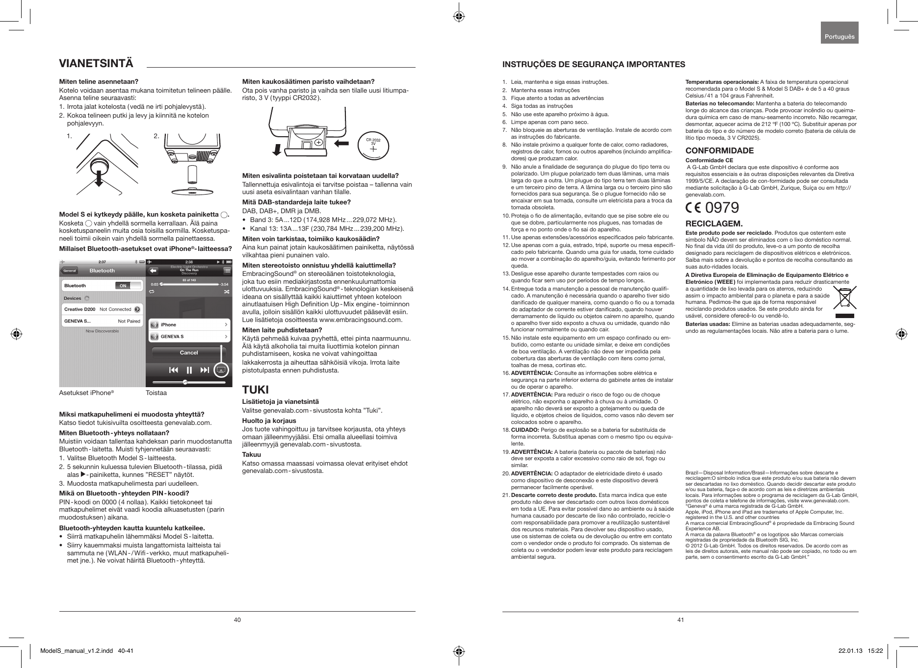 40 41Miten teline asennetaan?Kotelo voidaan asentaa mukana toimitetun telineen p&auml;&auml;lle. Asenna teline seuraavasti:1. Irrota jalat kotelosta ( ved&auml; ne irti pohjalevyst&auml; ).2.  Kokoa telineen putki ja levy ja kiinnit&auml; ne kotelon  pohjalevyyn.             Model S ei kytkeydy p&auml;&auml;lle, kun kosketa painiketta  .Kosketa   vain yhdell&auml; sormella kerrallaan. &Auml;l&auml; paina kosketuspaneelin muita osia toisilla sormilla. Kosketuspa-neeli toimii oikein vain yhdell&auml; sormella painettaessa. Millaiset Bluetooth-asetukset ovat iPhone&reg;- laitteessa?ToistaaAsetukset iPhone&reg;Miksi matkapuhelimeni ei muodosta yhteytt&auml;? Katso tiedot tukisivuilta osoitteesta genevalab.com.Miten Bluetooth - yhteys nollataan?Muistiin voidaan tallentaa kahdeksan parin muodostanutta Bluetooth - laitetta. Muisti tyhjennet&auml;&auml;n seuraavasti:1.  Valitse Bluetooth Model S - laitteesta.2.   5 sekunnin kuluessa tulevien Bluetooth - tilassa, pid&auml; alas   - painiketta, kunnes &rdquo;RESET&rdquo; n&auml;yt&ouml;t.3.  Muodosta matkapuhelimesta pari uudelleen. Mik&auml; on Bluetooth - yhteyden PIN - koodi?PIN - koodi on 0000 ( 4 nollaa ). Kaikki tietokoneet tai matkapuhelimet eiv&auml;t vaadi koodia alkuasetusten ( parin muodostuksen )  aikana.Bluetooth-yhteyden kautta kuuntelu katkeilee.&bull;  Siirr&auml; matkapuhelin l&auml;hemm&auml;ksi Model S - laitetta. &bull;   Siirry kauemmaksi muista langattomista laitteista tai sammuta ne ( WLAN - / Wi - verkko, muut matkapuheli-met jne. ). Ne voivat h&auml;irit&auml; Bluetooth - yhteytt&auml;.Miten kaukos&auml;&auml;timen paristo vaihdetaan?Ota pois vanha paristo ja vaihda sen tilalle uusi litiumpa-risto, 3 V ( tyyppi CR2032 ).Miten esivalinta poistetaan tai korvataan uudella?Tallennettuja esivalintoja ei tarvitse poistaa &ndash; tallenna vain uusi aseta esivalintaan vanhan tilalle.Mit&auml; DAB-standardeja laite tukee?DAB, DAB+, DMR ja DMB. &bull;  Band 3: 5A ...12D ( 174,928 MHz ... 229,072 MHz ).&bull;  Kanal 13: 13A ...13F ( 230,784 MHz ... 239,200 MHz ).Miten voin tarkistaa, toimiiko kaukos&auml;&auml;din?Aina kun painat jotain kaukos&auml;&auml;timen painiketta, n&auml;yt&ouml;ss&auml; vilkahtaa pieni punainen valo.Miten stereotoisto onnistuu yhdell&auml; kaiuttimella?EmbracingSound&reg; on stereo&auml;&auml;nen toistoteknologia, joka tuo esiin mediakirjastosta ennenkuulumattomia ulottuvuuksia. EmbracingSound&reg; - teknologian  keskeisen&auml; ideana on sis&auml;llytt&auml;&auml; kaikki kaiuttimet yhteen koteloon ainutlaatuisen High Denition Up - Mix engine - toiminnon avulla, jolloin sis&auml;ll&ouml;n kaikki ulottuvuudet p&auml;&auml;sev&auml;t esiin. Lue lis&auml;tietoja osoitteesta www.embracingsound.com.Miten laite puhdistetaan?K&auml;yt&auml; pehme&auml;&auml; kuivaa pyyhett&auml;, ettei pinta naarmuunnu. &Auml;l&auml; k&auml;yt&auml; alkoholia tai muita liuottimia kotelon pinnan puhdistamiseen, koska ne voivat vahingoittaa lakkakerrosta ja aiheuttaa s&auml;hk&ouml;isi&auml; vikoja. Irrota laite pistotulpasta ennen puhdistusta.TUKILis&auml;tietoja ja vianetsint&auml;Valitse genevalab.com - sivustosta kohta &rdquo;Tuki&rdquo;.Huolto ja korjausJos tuote vahingoittuu ja tarvitsee korjausta, ota yhteys omaan j&auml;lleenmyyj&auml;&auml;si. Etsi omalla alueellasi toimiva j&auml;lleenmyyj&auml;  genevalab.com - sivustosta.TakuuKatso omassa maassasi voimassa olevat erityiset ehdot genevalab.com - sivustosta.VIANETSINT&Auml;1.   Leia, mantenha e siga essas instru&ccedil;&otilde;es.2.   Mantenha essas instru&ccedil;&otilde;es3.   Fique atento a todas as advert&ecirc;ncias4.   Siga todas as instru&ccedil;&otilde;es5.    N&atilde;o use este aparelho pr&oacute;ximo &agrave; &aacute;gua.6.    Limpe apenas com pano seco.7.    N&atilde;o bloqueie as aberturas de ventila&ccedil;&atilde;o. Instale de acordo com as instru&ccedil;&otilde;es do fabricante.8.    N&atilde;o instale pr&oacute;ximo a qualquer fonte de calor, como radiadores, registros de calor, fornos ou outros aparelhos (incluindo amplica-dores) que produzam calor.9.   N&atilde;o anule a nalidade de seguran&ccedil;a do plugue do tipo terra ou polarizado. Um plugue polarizado tem duas l&acirc;minas, uma mais larga do que a outra. Um plugue do tipo terra tem duas l&acirc;minas e um terceiro pino de terra. A l&acirc;mina larga ou o terceiro pino s&atilde;o fornecidos para sua seguran&ccedil;a. Se o plugue fornecido n&atilde;o se encaixar em sua tomada, consulte um eletricista para a troca da tomada obsoleta.10.  Proteja o o de alimenta&ccedil;&atilde;o, evitando que se pise sobre ele ou que se dobre, particularmente nos plugues, nas tomadas de for&ccedil;a e no ponto onde o o sai do aparelho.11.  Use apenas extens&otilde;es/acess&oacute;rios especicados pelo fabricante.12.  Use apenas com a guia, estrado, trip&eacute;, suporte ou mesa especi-cado pelo fabricante. Quando uma guia for usada, tome cuidado ao mover a combina&ccedil;&atilde;o do aparelho/guia, evitando ferimento por queda. 13.  Desligue esse aparelho durante tempestades com raios ou quando car sem uso por per&iacute;odos de tempo longos.14.  Entregue toda a manuten&ccedil;&atilde;o a pessoal de manuten&ccedil;&atilde;o quali-cado. A manuten&ccedil;&atilde;o &eacute; necess&aacute;ria quando o aparelho tiver sido danicado de qualquer maneira, como quando o o ou a tomada do adaptador de corrente estiver danicado, quando houver derramamento de l&iacute;quido ou objetos ca&iacute;rem no aparelho, quando o aparelho tiver sido exposto a chuva ou umidade, quando n&atilde;o funcionar normalmente ou quando cair.15.  N&atilde;o instale este equipamento em um espa&ccedil;o connado ou em-butido, como estante ou unidade similar, e deixe em condi&ccedil;&otilde;es de boa ventila&ccedil;&atilde;o. A ventila&ccedil;&atilde;o n&atilde;o deve ser impedida pela cobertura das aberturas de ventila&ccedil;&atilde;o com itens como jornal, toalhas de mesa, cortinas etc.16.  ADVERT&Ecirc;NCIA: Consulte as informa&ccedil;&otilde;es sobre el&eacute;trica e seguran&ccedil;a na parte inferior externa do gabinete antes de instalar ou de operar o aparelho.17.  ADVERT&Ecirc;NCIA: Para reduzir o risco de fogo ou de choque el&eacute;trico, n&atilde;o exponha o aparelho &agrave; chuva ou &agrave; umidade. O aparelho n&atilde;o dever&aacute; ser exposto a gotejamento ou queda de l&iacute;quido, e objetos cheios de l&iacute;quidos, como vasos n&atilde;o devem ser colocados sobre o aparelho.18.  CUIDADO: Perigo de explos&atilde;o se a bateria for substitu&iacute;da de forma incorreta. Substitua apenas com o mesmo tipo ou equiva-lente.19.  ADVERT&Ecirc;NCIA: A bateria (bateria ou pacote de baterias) n&atilde;o deve ser exposta a calor excessivo como raio de sol, fogo ou similar.20.  ADVERT&Ecirc;NCIA: O adaptador de eletricidade direto &eacute; usado como dispositivo de desconex&atilde;o e este dispositivo dever&aacute; permanecer facilmente oper&aacute;vel.21.  Descarte correto deste produto. Esta marca indica que este produto n&atilde;o deve ser descartado com outros lixos dom&eacute;sticos em toda a UE. Para evitar poss&iacute;vel dano ao ambiente ou &agrave; sa&uacute;de humana causado por descarte de lixo n&atilde;o controlado, recicle-o com responsabilidade para promover a reutiliza&ccedil;&atilde;o sustent&aacute;vel dos recursos materiais. Para devolver seu dispositivo usado, use os sistemas de coleta ou de devolu&ccedil;&atilde;o ou entre em contato com o vendedor onde o produto foi comprado. Os sistemas de coleta ou o vendedor podem levar este produto para reciclagem ambiental segura.Temperaturas operacionais: A faixa de temperatura operacional  recomendada para o Model S &amp; Model S DAB+ &eacute; de 5 a 40 graus Celsius / 41 a 104 graus Fahrenheit.Baterias no telecomando: Mantenha a bateria do telecomando longe do alcance das crian&ccedil;as. Pode provocar inc&ecirc;ndio ou queima-dura qu&iacute;mica em caso de manu-seamento incorreto. N&atilde;o recarregar, desmontar, aquecer acima de 212 &ordm;F (100 &ordm;C). Substituir apenas por bateria do tipo e do n&uacute;mero de modelo correto (bateria de c&eacute;lula de l&iacute;tio tipo moeda, 3 V CR2025).CONFORMIDADEConformidade CE A G-Lab GmbH declara que este dispositivo &eacute; conforme aos requisitos essenciais e &agrave;s outras disposi&ccedil;&otilde;es relevantes da Diretiva 1999/5/CE. A declara&ccedil;&atilde;o de con-formidade pode ser consultada mediante solicita&ccedil;&atilde;o &agrave; G-Lab GmbH, Zurique, Su&iacute;&ccedil;a ou em http://genevalab.com. 0979RECICLAGEM.Este produto pode ser reciclado. Produtos que ostentem este s&iacute;mbolo N&Atilde;O devem ser eliminados com o lixo dom&eacute;stico normal. No nal da vida &uacute;til do produto, leve-o a um ponto de recolha designado para reciclagem de dispositivos el&eacute;tricos e eletr&oacute;nicos. Saiba mais sobre a devolu&ccedil;&atilde;o e pontos de recolha consultando as suas auto-ridades locais. A Diretiva Europeia de Elimina&ccedil;&atilde;o de Equipamento El&eacute;trico e Eletr&oacute;nico  ( WEEE )  foi implementada para reduzir drasticamente a quantidade de lixo levada para os aterros, reduzindo assim o impacto ambiental para o planeta e para a sa&uacute;de humana. Pedimos-lhe que aja de forma respons&aacute;vel reciclando produtos usados. Se este produto ainda for us&aacute;vel, considere oferec&ecirc;-lo ou vend&ecirc;-lo.Baterias usadas: Elimine as baterias usadas adequadamente, seg-undo as regulamenta&ccedil;&otilde;es locais. N&atilde;o atire a bateria para o lume.Brazil&mdash;Disposal Information/Brasil&mdash;Informa&ccedil;&otilde;es sobre descarte e reciclagem:O s&iacute;mbolo indica que este produto e/ou sua bateria n&atilde;o devem ser descartadas no lixo dom&eacute;stico. Quando decidir descartar este produto e/ou sua bateria, fa&ccedil;a-o de acordo com as leis e diretrizes ambientais locais. Para informa&ccedil;&otilde;es sobre o programa de reciclagem da G-Lab GmbH, pontos de coleta e telefone de informa&ccedil;&otilde;es, visite www.genevalab.com.&ldquo;Geneva&reg; &eacute; uma marca registrada de G-Lab GmbH. Apple, iPod, iPhone and iPad are trademarks of Apple Computer, Inc. registered in the U.S. and other countriesA marca comercial EmbracingSound&reg; &eacute; propriedade da Embracing Sound Experience AB.A marca da palavra Bluetooth&reg; e os logotipos s&atilde;o Marcas comerciais registradas de propriedade da Bluetooth SIG, Inc. &copy; 2012 G-Lab GmbH. Todos os direitos reservados. De acordo com as leis de direitos autorais, este manual n&atilde;o pode ser copiado, no todo ou em parte, sem o consentimento escrito da G-Lab GmbH.&rdquo;INSTRU&Ccedil;&Otilde;ES DE SEGURAN&Ccedil;A IMPORTANTESPortugu&ecirc;s 1. 2.ModelS_manual_v1.2.indd   40-41 22.01.13   15:22