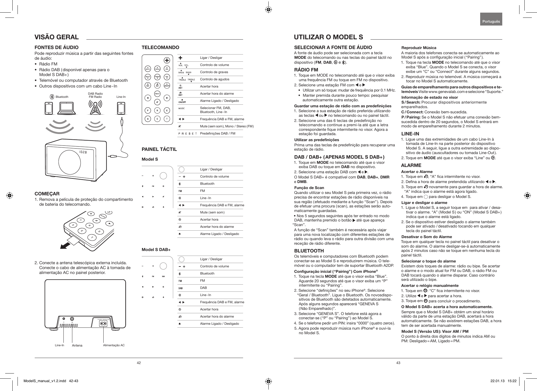 42 43SELECIONAR A FONTE DE &Aacute;UDIO A fonte de &aacute;udio pode ser selecionada com a tecla MODE do telecomando ou nas teclas do painel t&aacute;ctil no dispositivo ( FM, DAB,   e   ).R&Aacute;DIO FM 1.  Toque em MODE no telecomando at&eacute; que o visor exiba uma frequ&ecirc;ncia FM ou toque em FM no dispositivo.2. Selecione uma esta&ccedil;&atilde;o FM com   e &bull;  Utilizar um s&oacute; toque: mudar de frequ&ecirc;ncia por 0.1 MHz.&bull;   Manter premida durante pouco tempo: pesquisar automaticamente outra esta&ccedil;&atilde;o.Guardar uma esta&ccedil;&atilde;o de r&aacute;dio com as predeni&ccedil;&otilde;es1.  Selecione a sua esta&ccedil;&atilde;o de r&aacute;dio preferida utilizando as teclas   ou   no telecomando ou no painel t&aacute;ctil.2.  Selecione uma das 6 teclas de predeni&ccedil;&atilde;o no telecomando e continue a premi-la at&eacute; que a letra correspondente que intermitente no visor. Agora a esta&ccedil;&atilde;o foi guardada.Utilizar as predeni&ccedil;&otilde;esPrima uma das teclas de predeni&ccedil;&atilde;o para recuperar uma esta&ccedil;&atilde;o de r&aacute;dio.DAB / DAB+ ( APENAS MODEL S DAB+ )1.   Toque  em  MODE no telecomando at&eacute; que o visor exiba DAB ou toque em DAB no dispositivo.2.  Selecione uma esta&ccedil;&atilde;o DAB com   e  .O Model S DAB+ &eacute; compat&iacute;vel com DAB, DAB+, DMR e DMB.Fun&ccedil;&atilde;o de ScanQuando utilizar o seu Model S pela primeira vez, o r&aacute;dio precisa de encontrar esta&ccedil;&otilde;es de r&aacute;dio dispon&iacute;veis na sua regi&atilde;o ( efetuado mediante a fun&ccedil;&atilde;o &ldquo;Scan&rdquo; ). Depois de efetuar uma procura ( scan ), as esta&ccedil;&otilde;es ser&atilde;o auto-maticamente guardadas.&bull; Nos 5 segundos seguintes ap&oacute;s ter entrado no modo DAB, mantenha premido o bot&atilde;o   at&eacute; que apare&ccedil;a &ldquo;Scan&rdquo;.A fun&ccedil;&atilde;o de &ldquo;Scan&rdquo; tamb&eacute;m &eacute; necess&aacute;ria ap&oacute;s viajar para uma nova localiza&ccedil;&atilde;o com diferentes esta&ccedil;&otilde;es de r&aacute;dio ou quando leva o r&aacute;dio para outra divis&atilde;o com uma rece&ccedil;&atilde;o de r&aacute;dio diferente.BLUETOOTHOs telem&oacute;veis e computadores com Bluetooth podem conectar-se ao Model S e reproduzirem m&uacute;sica. O tele-m&oacute;vel ou o computador tem de suportar Bluetooth A2DP. Congura&ccedil;&atilde;o inicial ( &ldquo;Pairing&rdquo; ) Com iPhone&reg;1.  Toque na tecla MODE at&eacute; que o visor exiba &ldquo;Blue&rdquo;. Aguarde 20 segundos at&eacute; que o visor exiba um &ldquo;P&rdquo; intermitente ou &ldquo;Pairing&rdquo;.2.  Selecione &ldquo;deni&ccedil;&otilde;es&rdquo; no seu iPhone&reg;. Selecione &ldquo;Geral / Bluetooth&rdquo;. Ligue o Bluetooth. Os novosdispo-sitivos de Bluetooth s&atilde;o detetados automaticamente. Ap&oacute;s alguns segundos aparecer&aacute; &ldquo;GENEVA S  ( N&atilde;o  Emparelhado )&rdquo;.3.  Selecione &ldquo;GENEVA S&rdquo;. O telefone est&aacute; agora a conectar-se ( &ldquo;P&rdquo; ou &ldquo;Pairing&rdquo; ) ao Model S.4.  Se o telefone pedir um PIN: insira &ldquo;0000&rdquo; ( quatro zeros ).5.  Agora pode reproduzir m&uacute;sica num iPhone&reg; e ouvi-la no Model S.Reproduzir M&uacute;sicaA maioria dos telefones conecta-se automaticamente ao Model S ap&oacute;s a congura&ccedil;&atilde;o inicial ( &ldquo;Pairing&rdquo; ). 1.  Toque na tecla MODE no telecomando at&eacute; que o visor exiba &ldquo;Blue&rdquo;. Quando o Model S se conecta, o visor exibe um &ldquo;C&rdquo; ou &ldquo;Connect&rdquo; durante alguns segundos.2.  Reproduzir m&uacute;sica no telem&oacute;vel. A m&uacute;sica come&ccedil;ar&aacute; a tocar no Model S automaticamente.Guias de emparelhamento para outros dispositivos e te-lem&oacute;veis Visite www.genevalab.com e selecione &ldquo;Suporte.&rdquo;Informa&ccedil;&atilde;o de estado no visorS / Search: Procurar dispositivos anteriormente  emparelhados.C / Connect: Conex&atilde;o bem-sucedida.P / Pairing: Se o Model S n&atilde;o efetuar uma conex&atilde;o bem-sucedida dentro de 20 segundos, o Model S entrar&aacute; em modo de emparelhamento durante 2 minutos.LINE-IN1.  Ligue uma das extremidades de um cabo Line-In &agrave; tomada de Line-In na parte posterior do dispositivo Model S. A seguir, ligue a outra extremidade ao dispo-sitivo de &aacute;udio ( auscultadores ou tomada Line-Out ).2.   Toque  em  MODE at&eacute; que o visor exiba &ldquo;Line&rdquo; ou  .ALARMEAcertar o Alarme1. Toque em  , &ldquo;A&rdquo; ca intermitente no visor.2. Dena a hora de alarme pretendida utilizando   e  .3.   Toque  em   novamente para guardar a hora de alarme. &ldquo;A&rdquo; indica que o alarme est&aacute; agora ligado. 4. Toque em   para desligar o Model S.Ligar e desligar o alarme1.  Ligue o Model S, a seguir toque em  para ativar / desa-tivar o alarme. &ldquo;A&rdquo; ( Model S ) ou &ldquo;ON&rdquo; ( Model S DAB+ ) indica que o alarme est&aacute; ligado.2.  Se o dispositivo estiver desligado o alarme tamb&eacute;m pode ser ativado / desativado tocando em qualquer tecla do painel t&aacute;ctil.Desativar o Som do AlarmeToque em qualquer tecla no painel t&aacute;ctil para desativar o som do alarme. O alarme desligar-se-&aacute; automaticamente ap&oacute;s 2 minutos caso n&atilde;o se toque em nenhuma tecla do painel t&aacute;ctil.Selecionar o toque do alarmeExistem dois toques de alarme: r&aacute;dio ou bipe. Se acertar o alarme e o modo atual for FM ou DAB, o r&aacute;dio FM ou DAB tocar&aacute; quando o alarme disparar. Caso contr&aacute;rio ser&aacute; utilizado o bipe.Acertar o rel&oacute;gio manualmente1. Toque em  : &ldquo;C&rdquo; ca intermitente no visor.2. Utilize   e   para acertar a hora.3. Toque em   para concluir o procedimento.O Model S DAB+ acerta a hora automaticamente. Sempre que o Model S DAB+ obt&eacute;m um sinal hor&aacute;rio v&aacute;lido da parte de uma esta&ccedil;&atilde;o DAB, acertar&aacute; a hora automaticamente. Se n&atilde;o existirem esta&ccedil;&otilde;es DAB, a hora tem de ser acertada manualmente.Model S ( Vers&atilde;o US ): Visor AM / PMO ponto &agrave; direita dos d&iacute;gitos de minutos indica AM ou PM:  Desligado = AM,  Ligado = PM.FONTES DE &Aacute;UDIOPode reproduzir m&uacute;sica a partir das seguintes fontes de &aacute;udio:&bull;  R&aacute;dio FM&bull;   R&aacute;dio DAB ( dispon&iacute;vel apenas para o  Model S DAB+ )&bull;  Telem&oacute;vel ou computador atrav&eacute;s de Bluetooth&bull;  Outros dispositivos com um cabo Line - InBluetoothDAB RadioFM Radio Line-InCOME&Ccedil;AR1.  Remova a pel&iacute;cula de prote&ccedil;&atilde;o do compartimento de bateria do telecomando.2.  Conecte a antena telesc&oacute;pica externa inclu&iacute;da. Conecte o cabo de alimenta&ccedil;&atilde;o AC &agrave; tomada de alimenta&ccedil;&atilde;o AC no painel posterior.TELECOMANDOPAINEL T&Aacute;CTILModel S Model S DAB+UTILIZAR O MODEL SVIS&Atilde;O GERALPortugu&ecirc;s Line-In Antena Alimenta&ccedil;&atilde;o AC  Ligar / Desligar     Controlo de volume    Controlo de graves     Controlo de agudos  Acertar hora  Acertar hora do alarme  Alarme Ligado / Desligado   Selecionar FM, DAB,  Bluetooth,  Line - In     Frequ&ecirc;ncia DAB e FM, alarme Mute  ( sem  som ),  Mono  /  Stereo  ( FM )                 Predeni&ccedil;&otilde;es DAB / FM   Ligar / Desligar     Controlo de volume Bluetooth FM Line - In     Frequ&ecirc;ncia DAB e FM, alarme  Mute  ( sem  som )  Acertar hora   Acertar hora do alarme  Alarme Ligado / Desligado   Ligar / Desligar     Controlo de volume Bluetooth FM DAB Line - In     Frequ&ecirc;ncia DAB e FM, alarme    Acertar hora   Acertar hora do alarme  Alarme Ligado / DesligadoModelS_manual_v1.2.indd   42-43 22.01.13   15:22