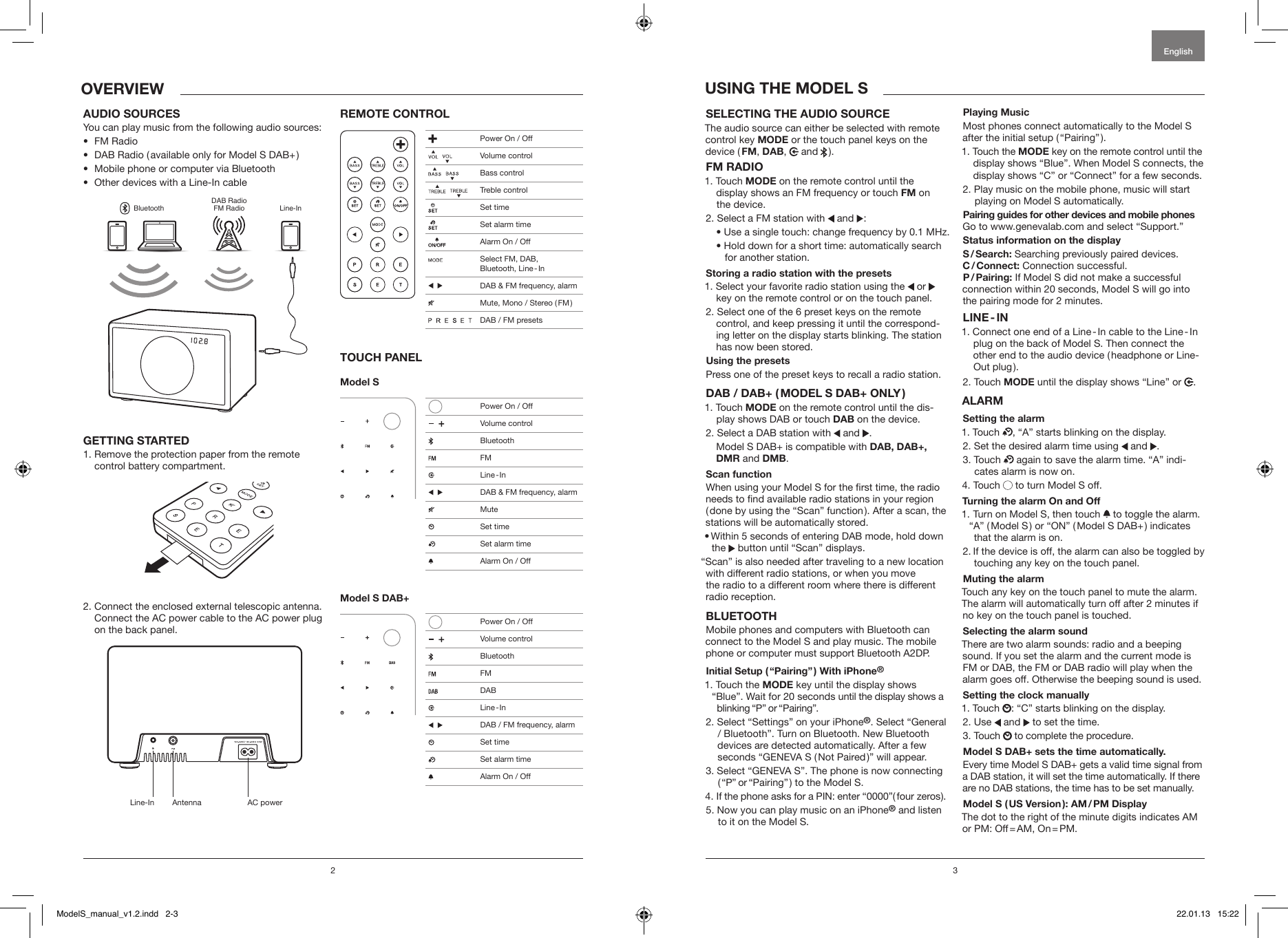 2 3EnglishOVERVIEW USING THE MODEL SSELECTING THE AUDIO SOURCE The audio source can either be selected with remote control key MODE or the touch panel keys on the device ( FM, DAB,   and   ).FM RADIO1.   Touch  MODE on the remote control until the  display shows an FM frequency or touch FM on the device.2. Select a FM station with   and :  &bull;  Use a single touch: change frequency by 0.1 MHz.  &bull;  Hold down for a short time: automatically search for another station. Storing a radio station with the presets1. Select your favorite radio station using the   or     key on the remote control or on the touch panel.2. Select one of the 6 preset keys on the remote    control, and keep pressing it until the correspond-   ing letter on the display starts blinking. The station    has now been stored.Using the presets Press one of the preset keys to recall a radio station. DAB / DAB+ ( MODEL S DAB+ ONLY )1.   Touch  MODE on the remote control until the dis-play shows DAB or touch DAB on the device.2.   Select a DAB station with   and .  Model S DAB+ is compatible with DAB, DAB+,   DMR and DMB.Scan function When using your Model S for the rst time, the radio needs to nd available radio stations in your region ( done by using the &ldquo;Scan&rdquo; function ). After a scan, the stations will be automatically stored.&bull;  Within 5 seconds of entering DAB mode, hold down the  button until &ldquo;Scan&rdquo; displays.&ldquo;Scan&rdquo; is also needed after traveling to a new location with different radio stations, or when you move  the radio to a different room where there is different radio reception.BLUETOOTHMobile phones and computers with Bluetooth can connect to the Model S and play music. The mobile  phone or computer must support Bluetooth A2DP. Initial Setup ( &ldquo;Pairing&rdquo; ) With iPhone&reg;1.  Touch the MODE key until the display shows &ldquo;Blue&rdquo;. Wait for 20 seconds until the display shows a  blinking &ldquo;P&rdquo; or &ldquo;Pairing&rdquo;.2.  Select &ldquo;Settings&rdquo; on your iPhone&reg;. Select &ldquo;General / Bluetooth&rdquo;. Turn on Bluetooth. New Bluetooth devices are detected automatically. After a few seconds &ldquo;GENEVA S ( Not Paired )&rdquo; will appear.3.  Select &ldquo;GENEVA S&rdquo;. The phone is now connecting ( &ldquo;P&rdquo; or &ldquo;Pairing&rdquo; ) to the Model S.4.  If the phone asks for a PIN: enter &ldquo;0000&rdquo;( four zeros ).5.  Now you can play music on an iPhone&reg; and listen to it on the Model S.Playing MusicMost phones connect automatically to the Model S after the initial setup ( &ldquo;Pairing&rdquo; ). 1.   Touch  the  MODE key on the remote control until the display shows &ldquo;Blue&rdquo;. When Model S connects, the display shows &ldquo;C&rdquo; or &ldquo;Connect&rdquo; for a few seconds.2.  Play music on the mobile phone, music will start playing on Model S automatically.Pairing guides for other devices and mobile phones Go to www.genevalab.com and select &ldquo;Support.&rdquo;Status information on the displayS / Search: Searching previously paired devices.C / Connect: Connection successful.P / Pairing: If Model S did not make a successful  connection within 20 seconds, Model S will go into the pairing mode for 2 minutes.LINE - IN1.  Connect one end of a Line - In cable to the Line - In plug on the back of Model S. Then connect the other end to the audio device ( headphone or Line-Out  plug ). 2.   Touch  MODE until the display shows &ldquo;Line&rdquo; or  .ALARMSetting the alarm1. Touch  , &ldquo;A&rdquo; starts blinking on the display.2.  Set the desired alarm time using   and .3.   Touch   again to save the alarm time. &ldquo;A&rdquo; indi-cates alarm is now on. 4. Touch   to turn Model S off.Turning the alarm On and Off1.  Turn on Model S, then touch   to toggle the alarm. &ldquo;A&rdquo; ( Model S ) or &ldquo;ON&rdquo; ( Model S DAB+ ) indicates that the alarm is on.2.  If the device is off, the alarm can also be toggled by touching any key on the touch panel.Muting the alarmTouch any key on the touch panel to mute the alarm. The alarm will automatically turn off after 2 minutes if no key on the touch panel is touched.Selecting the alarm soundThere are two alarm sounds: radio and a beeping sound. If you set the alarm and the current mode is FM or DAB, the FM or DAB radio will play when the alarm goes off. Otherwise the beeping sound is used.Setting the clock manually1.   Touch  : &ldquo;C&rdquo; starts blinking on the display.2. Use   and   to set the time.3. Touch   to complete the procedure.Model S DAB+ sets the time automatically. Every time Model S DAB+ gets a valid time signal from a DAB station, it will set the time automatically. If there are no DAB stations, the time has to be set manually.Model S ( US Version ):  AM / PM  DisplayThe dot to the right of the minute digits indicates AM or  PM:  Off = AM,  On = PM.AUDIO SOURCESYou can play music from the following audio sources:&bull;  FM Radio&bull;  DAB Radio ( available only for Model S DAB+ )&bull;  Mobile phone or computer via Bluetooth&bull;  Other devices with a Line-In cableBluetoothDAB RadioFM Radio Line-InGETTING STARTED1. Remove the protection paper from the remote    control battery compartment.2. Connect the enclosed external telescopic antenna.    Connect the AC power cable to the AC power plug    on the back panel.REMOTE CONTROLTOUCH PANELModel S Model S DAB+ Power On / Off     Volume control    Bass control     Treble control  Set time  Set alarm time  Alarm On / Off  Select FM, DAB,  Bluetooth,  Line - In     DAB &amp; FM frequency, alarm  Mute, Mono / Stereo ( FM )                 DAB / FM presets   Power On / Off     Volume control Bluetooth FM  Line  - In     DAB &amp; FM frequency, alarm Mute  Set time   Set alarm time  Alarm On / Off   Power On / Off     Volume control Bluetooth FM DAB  Line  - In     DAB / FM frequency, alarm    Set time   Set alarm time  Alarm On / OffLine-In Antenna AC powerModelS_manual_v1.2.indd   2-3 22.01.13   15:22