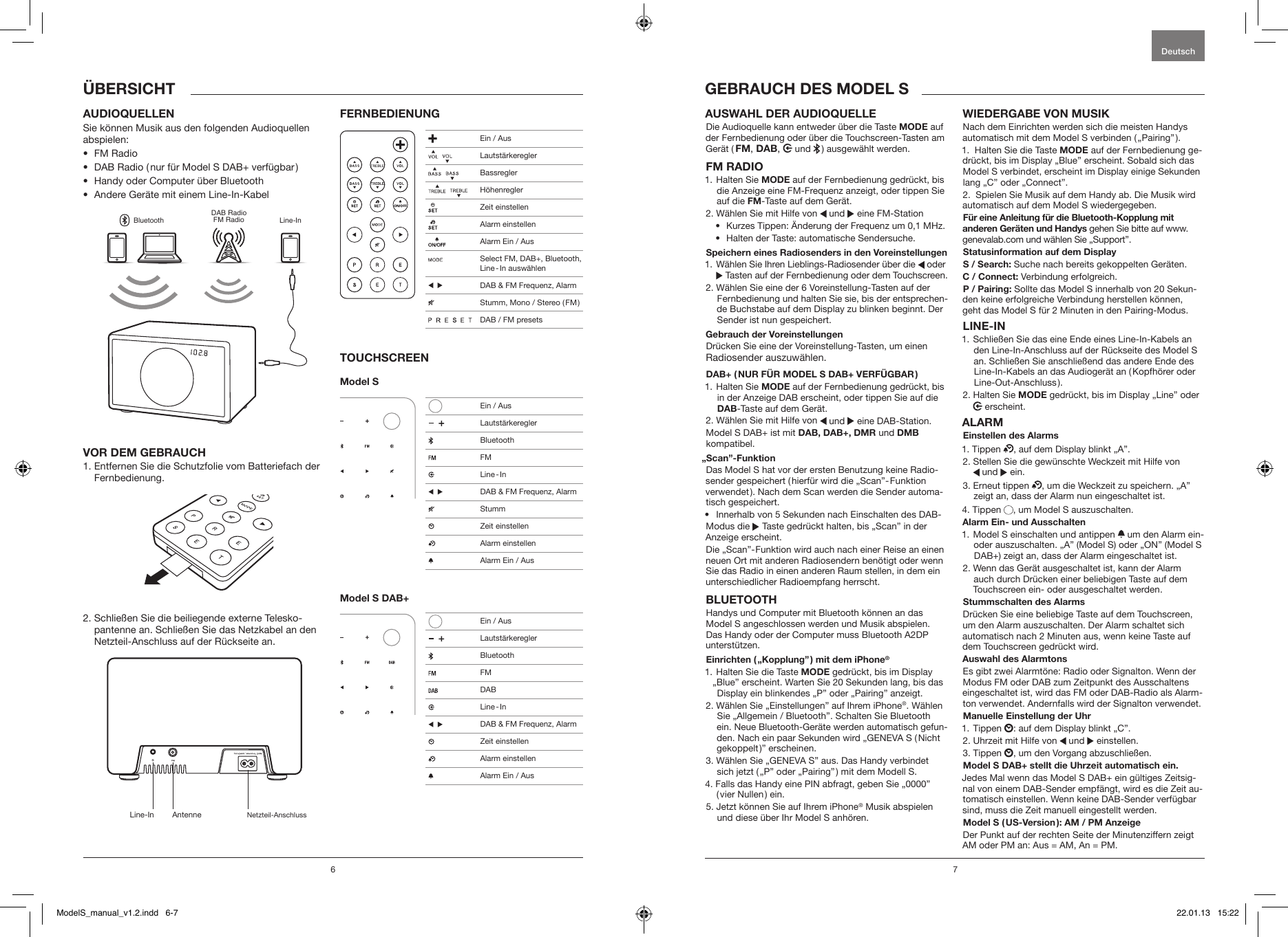 6 7AUDIOQUELLENSie k&ouml;nnen Musik aus den folgenden Audioquellen abspielen:&bull;  FM Radio&bull;  DAB Radio ( nur f&uuml;r Model S DAB+ verf&uuml;gbar )&bull;  Handy oder Computer &uuml;ber Bluetooth&bull;  Andere Ger&auml;te mit einem Line-In-KabelBluetoothDAB RadioFM Radio Line-InVOR DEM GEBRAUCH1.  Entfernen Sie die Schutzfolie vom Batteriefach der Fernbedienung.2.  Schlie&szlig;en Sie die beiliegende externe Telesko-pantenne an. Schlie&szlig;en Sie das Netzkabel an den Netzteil-Anschluss auf der R&uuml;ckseite an.FERNBEDIENUNGTOUCHSCREENModel S Model S DAB+AUSWAHL DER AUDIOQUELLE Die Audioquelle kann entweder &uuml;ber die Taste MODE auf der Fernbedienung oder &uuml;ber die Touchscreen-Tasten am Ger&auml;t ( FM, DAB,   und   ) ausgew&auml;hlt werden. FM RADIO1.   Halten  Sie  MODE auf der Fernbedienung gedr&uuml;ckt, bis die Anzeige eine FM-Frequenz anzeigt, oder tippen Sie auf die FM-Taste auf dem Ger&auml;t.2. W&auml;hlen Sie mit Hilfe von   und   eine FM-Station&bull;  Kurzes Tippen: &Auml;nderung der Frequenz um 0,1 MHz.&bull;  Halten der Taste: automatische Sendersuche.Speichern eines Radiosenders in den Voreinstellungen1.  W&auml;hlen Sie Ihren Lieblings-Radiosender &uuml;ber die   oder  Tasten auf der Fernbedienung oder dem Touchscreen.2.  W&auml;hlen Sie eine der 6 Voreinstellung-Tasten auf der Fernbedienung und halten Sie sie, bis der entsprechen-de Buchstabe auf dem Display zu blinken beginnt. Der Sender ist nun gespeichert.Gebrauch der VoreinstellungenDr&uuml;cken Sie eine der Voreinstellung-Tasten, um einen Radiosender auszuw&auml;hlen.DAB+ ( NUR F&Uuml;R MODEL S DAB+ VERF&Uuml;GBAR )1.   Halten  Sie  MODE auf der Fernbedienung gedr&uuml;ckt, bis in der Anzeige DAB erscheint, oder tippen Sie auf die DAB-Taste auf dem Ger&auml;t.2. W&auml;hlen Sie mit Hilfe von   und   eine DAB-Station.Model S DAB+ ist mit DAB, DAB+, DMR und DMB kompatibel. &bdquo;Scan&rdquo;-Funktion Das Model S hat vor der ersten Benutzung keine Radio-sender gespeichert ( hierf&uuml;r wird die &bdquo;Scan&rdquo;- Funktion verwendet ). Nach dem Scan werden die Sender automa-tisch gespeichert.&bull;  Innerhalb von 5 Sekunden nach Einschalten des DAB-Modus die   Taste gedr&uuml;ckt halten, bis &bdquo;Scan&rdquo; in der Anzeige erscheint.Die &bdquo;Scan&rdquo;- Funktion wird auch nach einer Reise an einen neuen Ort mit anderen Radiosendern ben&ouml;tigt oder wenn Sie das Radio in einen anderen Raum stellen, in dem ein unterschiedlicher Radioempfang herrscht.BLUETOOTHHandys und Computer mit Bluetooth k&ouml;nnen an das Model S angeschlossen werden und Musik abspielen. Das Handy oder der Computer muss Bluetooth A2DP unterst&uuml;tzen. Einrichten ( &bdquo;Kopplung&rdquo; ) mit dem iPhone&reg;1.  Halten Sie die Taste MODE gedr&uuml;ckt, bis im Display &bdquo;Blue&rdquo; erscheint. Warten Sie 20 Sekunden lang, bis das Display ein blinkendes &bdquo;P&rdquo; oder &bdquo;Pairing&rdquo; anzeigt.2.  W&auml;hlen Sie &bdquo;Einstellungen&rdquo; auf Ihrem iPhone&reg;. W&auml;hlen Sie &bdquo;Allgemein / Bluetooth&rdquo;. Schalten Sie Bluetooth ein. Neue Bluetooth-Ger&auml;te werden automatisch gefun-den. Nach ein paar Sekunden wird &bdquo;GENEVA S ( Nicht gekoppelt )&rdquo; erscheinen.3.  W&auml;hlen Sie &bdquo;GENEVA S&rdquo; aus. Das Handy verbindet sich jetzt ( &bdquo;P&rdquo; oder &bdquo;Pairing&rdquo; ) mit dem Modell S. 4.  Falls das Handy eine PIN abfragt, geben Sie &bdquo;0000&rdquo; ( vier Nullen ) ein. 5.  Jetzt k&ouml;nnen Sie auf Ihrem iPhone&reg; Musik abspielen und diese &uuml;ber Ihr Model S anh&ouml;ren.WIEDERGABE VON MUSIKNach dem Einrichten werden sich die meisten Handys automatisch mit dem Model S verbinden ( &bdquo;Pairing&rdquo; ). 1.  Halten Sie die Taste MODE auf der Fernbedienung ge-dr&uuml;ckt, bis im Display &bdquo;Blue&rdquo; erscheint. Sobald sich das Model S verbindet, erscheint im Display einige Sekunden lang &bdquo;C&rdquo; oder &bdquo;Connect&rdquo;.2.  Spielen Sie Musik auf dem Handy ab. Die Musik wird automatisch auf dem Model S wiedergegeben.F&uuml;r eine Anleitung f&uuml;r die Bluetooth-Kopplung mit anderen Ger&auml;ten und Handys gehen Sie bitte auf www.genevalab.com und w&auml;hlen Sie &bdquo;Support&rdquo;. Statusinformation auf dem DisplayS / Search: Suche nach bereits gekoppelten Ger&auml;ten.C / Connect: Verbindung erfolgreich.P / Pairing: Sollte das Model S innerhalb von 20 Sekun-den keine erfolgreiche Verbindung herstellen k&ouml;nnen,  geht das Model S f&uuml;r 2 Minuten in den Pairing-Modus.LINE-IN1.  Schlie&szlig;en Sie das eine Ende eines Line-In-Kabels an den Line-In-Anschluss auf der R&uuml;ckseite des Model S an. Schlie&szlig;en Sie anschlie&szlig;end das andere Ende des Line-In-Kabels an das Audioger&auml;t an ( Kopfh&ouml;rer oder Line-Out-Anschluss ). 2.   Halten  Sie  MODE gedr&uuml;ckt, bis im Display &bdquo;Line&rdquo; oder  erscheint.ALARMEinstellen des Alarms1. Tippen  , auf dem Display blinkt &bdquo;A&rdquo;.2.  Stellen Sie die gew&uuml;nschte Weckzeit mit Hilfe von   und   ein.3.   Erneut  tippen  , um die Weckzeit zu speichern. &bdquo;A&rdquo; zeigt an, dass der Alarm nun eingeschaltet ist. 4. Tippen  , um Model S auszuschalten.Alarm Ein- und Ausschalten1.  Model S einschalten und antippen   um den Alarm ein- oder auszuschalten. &bdquo;A&rdquo; (Model S) oder &bdquo;ON&rdquo; (Model S  DAB+) zeigt an, dass der Alarm eingeschaltet ist.2.  Wenn das Ger&auml;t ausgeschaltet ist, kann der Alarm auch durch Dr&uuml;cken einer beliebigen Taste auf dem Touchscreen ein- oder ausgeschaltet werden.Stummschalten des AlarmsDr&uuml;cken Sie eine beliebige Taste auf dem Touchscreen, um den Alarm auszuschalten. Der Alarm schaltet sich automatisch nach 2 Minuten aus, wenn keine Taste auf dem Touchscreen gedr&uuml;ckt wird.Auswahl des AlarmtonsEs gibt zwei Alarmt&ouml;ne: Radio oder Signalton. Wenn der Modus FM oder DAB zum Zeitpunkt des Ausschaltens eingeschaltet ist, wird das FM oder DAB-Radio als Alarm-ton verwendet. Andernfalls wird der Signalton verwendet.Manuelle Einstellung der Uhr1. Tippen  : auf dem Display blinkt &bdquo;C&rdquo;.2. Uhrzeit mit Hilfe von   und   einstellen.3. Tippen  , um den Vorgang abzuschlie&szlig;en.Model S DAB+ stellt die Uhrzeit automatisch ein.Jedes Mal wenn das Model S DAB+ ein g&uuml;ltiges Zeitsig-nal von einem DAB-Sender empf&auml;ngt, wird es die Zeit au-tomatisch einstellen. Wenn keine DAB-Sender verf&uuml;gbar sind, muss die Zeit manuell eingestellt werden.Model S ( US-Version ): AM / PM AnzeigeDer Punkt auf der rechten Seite der Minutenziffern zeigt AM oder PM an: Aus = AM, An = PM.GEBRAUCH DES MODEL SDeutsch&Uuml;BERSICHTLine-In Antenne Netzteil-Anschluss Ein / Aus    Lautst&auml;rkeregler    Bassregler    H&ouml;henregler  Zeit einstellen  Alarm einstellen  Alarm Ein / Aus  Select FM, DAB+, Bluetooth, Line - In  ausw&auml;hlen     DAB &amp; FM Frequenz, Alarm  Stumm, Mono / Stereo ( FM )                 DAB / FM presets   Ein / Aus     Lautst&auml;rkeregler Bluetooth FM Line - In     DAB &amp; FM Frequenz, Alarm Stumm  Zeit einstellen   Alarm einstellen  Alarm Ein / Aus   Ein / Aus     Lautst&auml;rkeregler Bluetooth FM DAB Line - In     DAB &amp; FM Frequenz, Alarm    Zeit einstellen  Alarm einstellen  Alarm Ein / AusModelS_manual_v1.2.indd   6-7 22.01.13   15:22