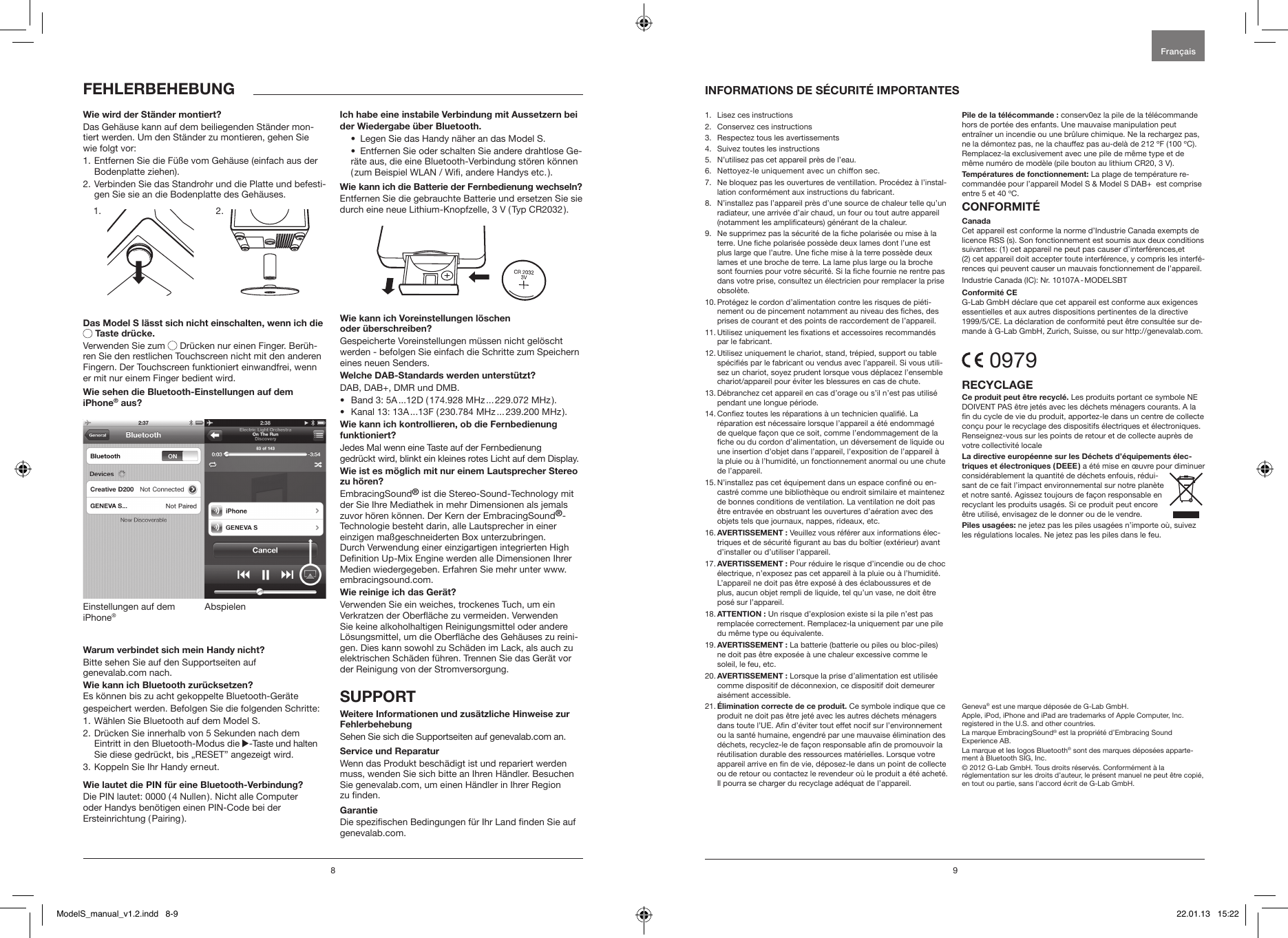 8 91.  Lisez ces instructions2.  Conservez ces instructions3.  Respectez tous les avertissements4.  Suivez toutes les instructions5.  N&rsquo;utilisez pas cet appareil pr&egrave;s de l&rsquo;eau.6.   Nettoyez-le uniquement avec un chiffon sec.7.   Ne bloquez pas les ouvertures de ventillation. Proc&eacute;dez &agrave; l&rsquo;instal-lation conform&eacute;ment aux instructions du fabricant.8.   N&rsquo;installez pas l&rsquo;appareil pr&egrave;s d&rsquo;une source de chaleur telle qu&rsquo;un radiateur, une arriv&eacute;e d&rsquo;air chaud, un four ou tout autre appareil (notamment les amplicateurs) g&eacute;n&eacute;rant de la chaleur.9.   Ne supprimez pas la s&eacute;curit&eacute; de la che polaris&eacute;e ou mise &agrave; la terre. Une che polaris&eacute;e poss&egrave;de deux lames dont l&rsquo;une est plus large que l&rsquo;autre. Une che mise &agrave; la terre poss&egrave;de deux lames et une broche de terre. La lame plus large ou la broche sont fournies pour votre s&eacute;curit&eacute;. Si la che fournie ne rentre pas dans votre prise, consultez un &eacute;lectricien pour remplacer la prise obsol&egrave;te.10.  Prot&eacute;gez le cordon d&rsquo;alimentation contre les risques de pi&eacute;ti-nement ou de pincement notamment au niveau des ches, des prises de courant et des points de raccordement de l&rsquo;appareil.11.  Utilisez uniquement les xations et accessoires recommand&eacute;s par le fabricant.12.  Utilisez uniquement le chariot, stand, tr&eacute;pied, support ou table sp&eacute;ci&eacute;s par le fabricant ou vendus avec l&rsquo;appareil. Si vous utili-sez un chariot, soyez prudent lorsque vous d&eacute;placez l&rsquo;ensemble chariot/appareil pour &eacute;viter les blessures en cas de chute.13.  D&eacute;branchez cet appareil en cas d&rsquo;orage ou s&rsquo;il n&rsquo;est pas utilis&eacute; pendant une longue p&eacute;riode.14.  Conez toutes les r&eacute;parations &agrave; un technicien quali&eacute;. La r&eacute;paration est n&eacute;cessaire lorsque l&rsquo;appareil a &eacute;t&eacute; endommag&eacute; de quelque fa&ccedil;on que ce soit, comme l&rsquo;endommagement de la che ou du cordon d&rsquo;alimentation, un d&eacute;versement de liquide ou une insertion d&rsquo;objet dans l&rsquo;appareil, l&rsquo;exposition de l&rsquo;appareil &agrave; la pluie ou &agrave; l&rsquo;humidit&eacute;, un fonctionnement anormal ou une chute de l&rsquo;appareil.15.  N&rsquo;installez pas cet &eacute;quipement dans un espace conn&eacute; ou en-castr&eacute; comme une biblioth&egrave;que ou endroit similaire et maintenez de bonnes conditions de ventilation. La ventilation ne doit pas &ecirc;tre entrav&eacute;e en obstruant les ouvertures d&rsquo;a&eacute;ration avec des objets tels que journaux, nappes, rideaux, etc.16.   AVERTISSEMENT  :  Veuillez vous r&eacute;f&eacute;rer aux informations &eacute;lec-triques et de s&eacute;curit&eacute; gurant au bas du bo&icirc;tier (ext&eacute;rieur) avant d&rsquo;installer ou d&rsquo;utiliser l&rsquo;appareil.17.  AVERTISSEMENT : Pour r&eacute;duire le risque d&rsquo;incendie ou de choc &eacute;lectrique, n&rsquo;exposez pas cet appareil &agrave; la pluie ou &agrave; l&rsquo;humidit&eacute;. L&rsquo;appareil ne doit pas &ecirc;tre expos&eacute; &agrave; des &eacute;claboussures et de plus, aucun objet rempli de liquide, tel qu&rsquo;un vase, ne doit &ecirc;tre pos&eacute; sur l&rsquo;appareil.18.  ATTENTION : Un risque d&rsquo;explosion existe si la pile n&rsquo;est pas remplac&eacute;e correctement. Remplacez-la uniquement par une pile du m&ecirc;me type ou &eacute;quivalente.19.   AVERTISSEMENT  : La batterie (batterie ou piles ou bloc-piles) ne doit pas &ecirc;tre expos&eacute;e &agrave; une chaleur excessive comme le soleil, le feu, etc.20.  AVERTISSEMENT : Lorsque la prise d&rsquo;alimentation est utilis&eacute;e comme dispositif de d&eacute;connexion, ce dispositif doit demeurer ais&eacute;ment accessible.21.  &Eacute;limination correcte de ce produit. Ce symbole indique que ce produit ne doit pas &ecirc;tre jet&eacute; avec les autres d&eacute;chets m&eacute;nagers dans toute l&rsquo;UE. An d&rsquo;&eacute;viter tout effet nocif sur l&rsquo;environnement ou la sant&eacute; humaine, engendr&eacute; par une mauvaise &eacute;limination des d&eacute;chets, recyclez-le de fa&ccedil;on responsable an de promouvoir la r&eacute;utilisation durable des ressources mat&eacute;rielles. Lorsque votre appareil arrive en n de vie, d&eacute;posez-le dans un point de collecte ou de retour ou contactez le revendeur o&ugrave; le produit a &eacute;t&eacute; achet&eacute;. Il pourra se charger du recyclage ad&eacute;quat de l&rsquo;appareil. Pile de la t&eacute;l&eacute;commande : conserv0ez la pile de la t&eacute;l&eacute;commande hors de port&eacute;e des enfants. Une mauvaise manipulation peut entra&icirc;ner un incendie ou une br&ucirc;lure chimique. Ne la rechargez pas, ne la d&eacute;montez pas, ne la chauffez pas au-del&agrave; de 212 &ordm;F (100 &ordm;C). Remplacez-la exclusivement avec une pile de m&ecirc;me type et de m&ecirc;me num&eacute;ro de mod&egrave;le (pile bouton au lithium CR20, 3 V).Temp&eacute;ratures de fonctionnement: La plage de temp&eacute;rature re-command&eacute;e pour l&rsquo;appareil Model S &amp; Model S DAB+  est comprise entre 5 et 40 &ordm;C.CONFORMIT&Eacute;CanadaCet appareil est conforme la norme d&rsquo;Industrie Canada exempts de licence RSS (s). Son fonctionnement est soumis aux deux conditions suivantes: (1) cet appareil ne peut pas causer d&rsquo;interf&eacute;rences,et  (2) cet appareil doit accepter toute interf&eacute;rence, y compris les interf&eacute;-rences qui peuvent causer un mauvais fonctionnement de l&rsquo;appareil.Industrie Canada (IC): Nr. 10107A - MODELSBTConformit&eacute; CEG-Lab GmbH d&eacute;clare que cet appareil est conforme aux exigences essentielles et aux autres dispositions pertinentes de la directive 1999/5/CE. La d&eacute;claration de conformit&eacute; peut &ecirc;tre consult&eacute;e sur de-mande &agrave; G-Lab GmbH, Zurich, Suisse, ou sur http://genevalab.com. 0979RECYCLAGECe produit peut &ecirc;tre recycl&eacute;. Les produits portant ce symbole NE DOIVENT PAS &ecirc;tre jet&eacute;s avec les d&eacute;chets m&eacute;nagers courants. A la n du cycle de vie du produit, apportez-le dans un centre de collecte con&ccedil;u pour le recyclage des dispositifs &eacute;lectriques et &eacute;lectroniques. Renseignez-vous sur les points de retour et de collecte aupr&egrave;s de votre collectivit&eacute; localeLa directive europ&eacute;enne sur les D&eacute;chets d&rsquo;&eacute;quipements &eacute;lec-triques et &eacute;lectroniques ( DEEE ) a &eacute;t&eacute; mise en &oelig;uvre pour diminuer consid&eacute;rablement la quantit&eacute; de d&eacute;chets enfouis, r&eacute;dui-sant de ce fait l&rsquo;impact environnemental sur notre plan&egrave;te et notre sant&eacute;. Agissez toujours de fa&ccedil;on responsable en recyclant les produits usag&eacute;s. Si ce produit peut encore &ecirc;tre utilis&eacute;, envisagez de le donner ou de le vendre.Piles usag&eacute;es: ne jetez pas les piles usag&eacute;es n&rsquo;importe o&ugrave;, suivez les r&eacute;gulations locales. Ne jetez pas les piles dans le feu.Geneva&reg; est une marque d&eacute;pos&eacute;e de G-Lab GmbH.Apple, iPod, iPhone and iPad are trademarks of Apple Computer, Inc. registered in the U.S. and other countries.La marque EmbracingSound&reg; est la propri&eacute;t&eacute; d&rsquo;Embracing Sound  Experience AB.La marque et les logos Bluetooth&reg; sont des marques d&eacute;pos&eacute;es apparte-ment &agrave; Bluetooth SIG, Inc. &copy; 2012 G-Lab GmbH. Tous droits r&eacute;serv&eacute;s. Conform&eacute;ment &agrave; la  r&eacute;glementation sur les droits d&rsquo;auteur, le pr&eacute;sent manuel ne peut &ecirc;tre copi&eacute;, en tout ou partie, sans l&rsquo;accord &eacute;crit de G-Lab GmbH.Fran&ccedil;aisWie wird der St&auml;nder montiert?Das Geh&auml;use kann auf dem beiliegenden St&auml;nder mon-tiert werden. Um den St&auml;nder zu montieren, gehen Sie wie folgt vor:1.  Entfernen Sie die F&uuml;&szlig;e vom Geh&auml;use (einfach aus der Bodenplatte ziehen).2.  Verbinden Sie das Standrohr und die Platte und befesti-gen Sie sie an die Bodenplatte des Geh&auml;uses.             Das Model S l&auml;sst sich nicht einschalten, wenn ich die  Taste dr&uuml;cke.Verwenden Sie zum  Dr&uuml;cken nur einen Finger. Ber&uuml;h-ren Sie den restlichen Touchscreen nicht mit den anderen Fingern. Der Touchscreen funktioniert einwandfrei, wenn er mit nur einem Finger bedient wird. Wie sehen die Bluetooth-Einstellungen auf dem  iPhone&reg; aus?AbspielenEinstellungen auf dem iPhone&reg;Warum verbindet sich mein Handy nicht? Bitte sehen Sie auf den Supportseiten auf  genevalab.com nach.Wie kann ich Bluetooth zur&uuml;cksetzen?Es k&ouml;nnen bis zu acht gekoppelte Bluetooth-Ger&auml;tegespeichert werden. Befolgen Sie die folgenden Schritte:1. W&auml;hlen Sie Bluetooth auf dem Model S.2.  Dr&uuml;cken Sie innerhalb von 5 Sekunden nach dem Eintritt in den Bluetooth-Modus die  -Taste und halten Sie diese gedr&uuml;ckt, bis &bdquo;RESET&rdquo; angezeigt wird.3. Koppeln Sie Ihr Handy erneut. Wie lautet die PIN f&uuml;r eine Bluetooth-Verbindung?Die PIN lautet: 0000 ( 4 Nullen ). Nicht alle Computer  oder Handys ben&ouml;tigen einen PIN-Code bei der  Ersteinrichtung  ( Pairing ).Ich habe eine instabile Verbindung mit Aussetzern bei der Wiedergabe &uuml;ber Bluetooth.&bull;  Legen Sie das Handy n&auml;her an das Model S. &bull;  Entfernen Sie oder schalten Sie andere drahtlose Ge-r&auml;te aus, die eine Bluetooth-Verbindung st&ouml;ren k&ouml;nnen ( zum Beispiel WLAN / Wi, andere Handys etc. ).Wie kann ich die Batterie der Fernbedienung wechseln?Entfernen Sie die gebrauchte Batterie und ersetzen Sie sie durch eine neue Lithium-Knopfzelle, 3 V ( Typ CR2032 ).Wie kann ich Voreinstellungen l&ouml;schen  oder &uuml;berschreiben?Gespeicherte Voreinstellungen m&uuml;ssen nicht gel&ouml;scht werden - befolgen Sie einfach die Schritte zum Speichern eines neuen Senders.Welche DAB-Standards werden unterst&uuml;tzt?DAB, DAB+, DMR und DMB. &bull;  Band 3: 5A ...12D ( 174.928 MHz ... 229.072 MHz ).&bull;  Kanal 13: 13A ...13F ( 230.784 MHz ... 239.200 MHz ).Wie kann ich kontrollieren, ob die Fernbedienung funktioniert?Jedes Mal wenn eine Taste auf der Fernbedienung  gedr&uuml;ckt wird, blinkt ein kleines rotes Licht auf dem Display.Wie ist es m&ouml;glich mit nur einem Lautsprecher Stereo zu h&ouml;ren?EmbracingSound&reg; ist die Stereo-Sound-Technology mit der Sie Ihre Mediathek in mehr Dimensionen als jemals zuvor h&ouml;ren k&ouml;nnen. Der Kern der EmbracingSound&reg;-Technologie besteht darin, alle Lautsprecher in einer einzigen ma&szlig;geschneiderten Box unterzubringen. Durch Verwendung einer einzigartigen integrierten High Denition Up-Mix Engine werden alle Dimensionen Ihrer Medien wiedergegeben. Erfahren Sie mehr unter www.embracingsound.com.Wie reinige ich das Ger&auml;t?Verwenden Sie ein weiches, trockenes Tuch, um ein Verkratzen der Ober&auml;che zu vermeiden. Verwenden Sie keine alkoholhaltigen Reinigungsmittel oder andere L&ouml;sungsmittel, um die Ober&auml;che des Geh&auml;uses zu reini-gen. Dies kann sowohl zu Sch&auml;den im Lack, als auch zu elektrischen Sch&auml;den f&uuml;hren. Trennen Sie das Ger&auml;t vor der Reinigung von der Stromversorgung.SUPPORT Weitere Informationen und zus&auml;tzliche Hinweise zur FehlerbehebungSehen Sie sich die Supportseiten auf genevalab.com an.Service und ReparaturWenn das Produkt besch&auml;digt ist und repariert werden muss, wenden Sie sich bitte an Ihren H&auml;ndler. Besuchen Sie genevalab.com, um einen H&auml;ndler in Ihrer Region  zu nden.GarantieDie spezischen Bedingungen f&uuml;r Ihr Land nden Sie auf genevalab.com.INFORMATIONS DE S&Eacute;CURIT&Eacute; IMPORTANTESFEHLERBEHEBUNG1. 2.ModelS_manual_v1.2.indd   8-9 22.01.13   15:22