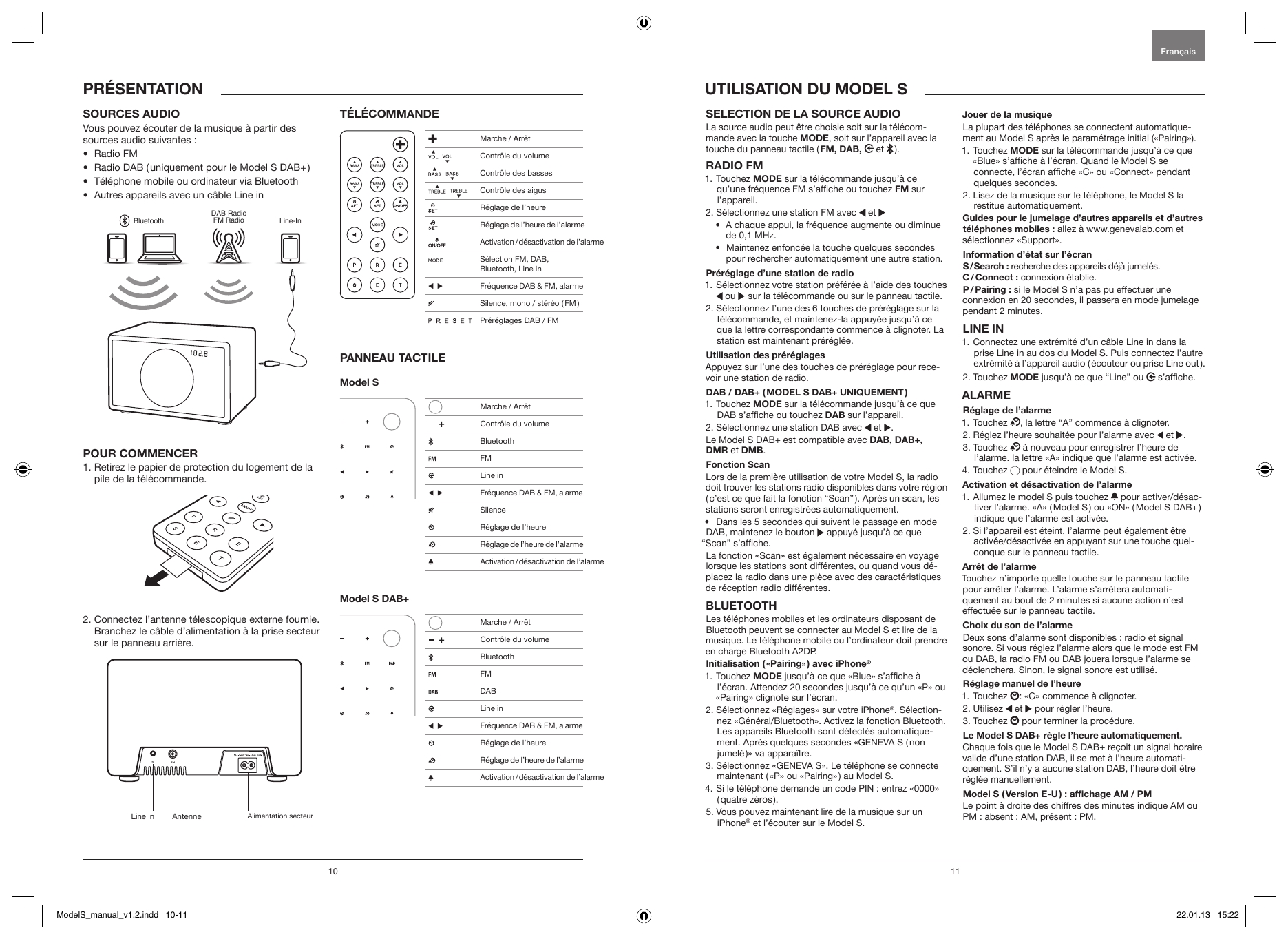 10 11SELECTION DE LA SOURCE AUDIO La source audio peut &ecirc;tre choisie soit sur la t&eacute;l&eacute;com-mande avec la touche MODE, soit sur l&rsquo;appareil avec la touche du panneau tactile ( FM,  DAB,  et   ).RADIO FM1.   Touchez  MODE sur la t&eacute;l&eacute;commande jusqu&rsquo;&agrave; ce qu&rsquo;une fr&eacute;quence FM s&rsquo;afche ou touchez FM sur l&rsquo;appareil.2.  S&eacute;lectionnez une station FM avec   et &bull;   A chaque appui, la fr&eacute;quence augmente ou diminue de 0,1 MHz.&bull;   Maintenez enfonc&eacute;e la touche quelques secondes pour rechercher automatiquement une autre station.Pr&eacute;r&eacute;glage d&rsquo;une station de radio1.  S&eacute;lectionnez votre station pr&eacute;f&eacute;r&eacute;e &agrave; l&rsquo;aide des touches    ou   sur la t&eacute;l&eacute;commande ou sur le panneau tactile.2.  S&eacute;lectionnez l&rsquo;une des 6 touches de pr&eacute;r&eacute;glage sur la t&eacute;l&eacute;commande, et maintenez-la appuy&eacute;e jusqu&rsquo;&agrave; ce que la lettre correspondante commence &agrave; clignoter. La station est maintenant pr&eacute;r&eacute;gl&eacute;e.Utilisation des pr&eacute;r&eacute;glagesAppuyez sur l&rsquo;une des touches de pr&eacute;r&eacute;glage pour rece-voir une station de radio.DAB / DAB+ ( MODEL S DAB+ UNIQUEMENT )1.   Touchez  MODE sur la t&eacute;l&eacute;commande jusqu&rsquo;&agrave; ce que DAB s&rsquo;afche ou touchez DAB sur l&rsquo;appareil.2.  S&eacute;lectionnez une station DAB avec   et  .Le Model S DAB+ est compatible avec DAB, DAB+,  DMR et DMB.Fonction Scan Lors de la premi&egrave;re utilisation de votre Model S, la radio doit trouver les stations radio disponibles dans votre r&eacute;gion ( c&rsquo;est ce que fait la fonction &ldquo;Scan&rdquo; ). Apr&egrave;s un scan, les stations seront enregistr&eacute;es automatiquement.&bull;  Dans les 5 secondes qui suivent le passage en mode DAB, maintenez le bouton   appuy&eacute; jusqu&rsquo;&agrave; ce que &ldquo;Scan&rdquo; s&rsquo;afche.La fonction &laquo;Scan&raquo; est &eacute;galement n&eacute;cessaire en voyage lorsque les stations sont diff&eacute;rentes, ou quand vous d&eacute;-placez la radio dans une pi&egrave;ce avec des caract&eacute;ristiques de r&eacute;ception radio diff&eacute;rentes.BLUETOOTHLes t&eacute;l&eacute;phones mobiles et les ordinateurs disposant de Bluetooth peuvent se connecter au Model S et lire de la musique. Le t&eacute;l&eacute;phone mobile ou l&rsquo;ordinateur doit prendre en charge Bluetooth A2DP. Initialisation ( &laquo;Pairing&raquo; ) avec iPhone&reg;1.   Touchez  MODE jusqu&rsquo;&agrave; ce que &laquo;Blue&raquo; s&rsquo;afche &agrave; l&rsquo;&eacute;cran. Attendez 20 secondes jusqu&rsquo;&agrave; ce qu&rsquo;un &laquo;P&raquo; ou &laquo;Pairing&raquo; clignote sur l&rsquo;&eacute;cran.2.  S&eacute;lectionnez &laquo;R&eacute;glages&raquo; sur votre iPhone&reg;. S&eacute;lection-nez &laquo;G&eacute;n&eacute;ral/Bluetooth&raquo;. Activez la fonction Bluetooth. Les appareils Bluetooth sont d&eacute;tect&eacute;s automatique-ment. Apr&egrave;s quelques secondes &laquo;GENEVA S ( non jumel&eacute; )&raquo; va appara&icirc;tre.3.  S&eacute;lectionnez &laquo;GENEVA S&raquo;. Le t&eacute;l&eacute;phone se connecte maintenant ( &laquo;P&raquo; ou &laquo;Pairing&raquo; ) au Model S.4.  Si le t&eacute;l&eacute;phone demande un code PIN : entrez &laquo;0000&raquo; ( quatre  z&eacute;ros ).5.  Vous pouvez maintenant lire de la musique sur un iPhone&reg; et l&rsquo;&eacute;couter sur le Model S.Jouer de la musiqueLa plupart des t&eacute;l&eacute;phones se connectent automatique-ment au Model S apr&egrave;s le param&eacute;trage initial (&laquo;Pairing&raquo;). 1.   Touchez  MODE sur la t&eacute;l&eacute;commande jusqu&rsquo;&agrave; ce que  &laquo;Blue&raquo; s&rsquo;afche &agrave; l&rsquo;&eacute;cran. Quand le Model S se connecte, l&rsquo;&eacute;cran afche &laquo;C&raquo; ou &laquo;Connect&raquo; pendant quelques secondes.2.  Lisez de la musique sur le t&eacute;l&eacute;phone, le Model S la restitue automatiquement.Guides pour le jumelage d&rsquo;autres appareils et d&rsquo;autres t&eacute;l&eacute;phones mobiles : allez &agrave; www.genevalab.com et s&eacute;lectionnez &laquo;Support&raquo;.Information d&rsquo;&eacute;tat sur l&rsquo;&eacute;cranS / Search  : recherche des appareils d&eacute;j&agrave; jumel&eacute;s.C / Connect  : connexion &eacute;tablie.P / Pairing  : si le Model S n&rsquo;a pas pu effectuer une connexion en 20 secondes, il passera en mode jumelage pendant 2 minutes.LINE IN1.  Connectez une extr&eacute;mit&eacute; d&rsquo;un c&acirc;ble Line in dans la prise Line in au dos du Model S. Puis connectez l&rsquo;autre extr&eacute;mit&eacute; &agrave; l&rsquo;appareil audio ( &eacute;couteur ou prise Line out ). 2. Touchez MODE jusqu&rsquo;&agrave; ce que &ldquo;Line&rdquo; ou   s&rsquo;afche.ALARMER&eacute;glage de l&rsquo;alarme1. Touchez  , la lettre &ldquo;A&rdquo; commence &agrave; clignoter.2. R&eacute;glez l&rsquo;heure souhait&eacute;e pour l&rsquo;alarme avec   et  .3.   Touchez   &agrave; nouveau pour enregistrer l&rsquo;heure de l&rsquo;alarme. la lettre &laquo;A&raquo; indique que l&rsquo;alarme est activ&eacute;e. 4. Touchez   pour &eacute;teindre le Model S.Activation et d&eacute;sactivation de l&rsquo;alarme1.  Allumez le model S puis touchez   pour activer/d&eacute;sac-tiver l&rsquo;alarme. &laquo;A&raquo; ( Model S ) ou &laquo;ON&raquo; ( Model S DAB+ ) indique que l&rsquo;alarme est activ&eacute;e.2.  Si l&rsquo;appareil est &eacute;teint, l&rsquo;alarme peut &eacute;galement &ecirc;tre activ&eacute;e/d&eacute;sactiv&eacute;e en appuyant sur une touche quel-conque sur le panneau tactile.Arr&ecirc;t de l&rsquo;alarmeTouchez n&rsquo;importe quelle touche sur le panneau tactile pour arr&ecirc;ter l&rsquo;alarme. L&rsquo;alarme s&rsquo;arr&ecirc;tera automati-quement au bout de 2 minutes si aucune action n&rsquo;est effectu&eacute;e sur le panneau tactile.Choix du son de l&rsquo;alarmeDeux sons d&rsquo;alarme sont disponibles : radio et signal sonore. Si vous r&eacute;glez l&rsquo;alarme alors que le mode est FM ou DAB, la radio FM ou DAB jouera lorsque l&rsquo;alarme se d&eacute;clenchera. Sinon, le signal sonore est utilis&eacute;.R&eacute;glage manuel de l&rsquo;heure1. Touchez  : &laquo;C&raquo; commence &agrave; clignoter.2. Utilisez   et   pour r&eacute;gler l&rsquo;heure.3. Touchez   pour terminer la proc&eacute;dure.Le Model S DAB+ r&egrave;gle l&rsquo;heure automatiquement. Chaque fois que le Model S DAB+ re&ccedil;oit un signal horaire valide d&rsquo;une station DAB, il se met &agrave; l&rsquo;heure automati-quement. S&rsquo;il n&rsquo;y a aucune station DAB, l&rsquo;heure doit &ecirc;tre r&eacute;gl&eacute;e manuellement.Model S ( Version E-U ) : afchage AM / PMLe point &agrave; droite des chiffres des minutes indique AM ou PM : absent : AM, pr&eacute;sent : PM.UTILISATION DU MODEL SSOURCES AUDIOVous pouvez &eacute;couter de la musique &agrave; partir des sources audio suivantes :&bull;  Radio FM&bull;  Radio DAB ( uniquement pour le Model S DAB+ )&bull;  T&eacute;l&eacute;phone mobile ou ordinateur via Bluetooth&bull;  Autres appareils avec un c&acirc;ble Line inBluetoothDAB RadioFM Radio Line-InPOUR COMMENCER1.  Retirez le papier de protection du logement de la pile de la t&eacute;l&eacute;commande.2.  Connectez l&rsquo;antenne t&eacute;lescopique externe fournie. Branchez le c&acirc;ble d&rsquo;alimentation &agrave; la prise secteur sur le panneau arri&egrave;re.T&Eacute;L&Eacute;COMMANDEPANNEAU TACTILEModel S Model S DAB+PR&Eacute;SENTATIONFran&ccedil;aisLine in Antenne Alimentation secteur Marche / Arr&ecirc;t     Contr&ocirc;le du volume    Contr&ocirc;le des basses     Contr&ocirc;le des aigus  R&eacute;glage de l&rsquo;heure  R&eacute;glage de l&rsquo;heure de l&rsquo;alarme  Activation / d&eacute;sactivation de l&rsquo;alarme  S&eacute;lection FM, DAB,  Bluetooth, Line in     Fr&eacute;quence DAB &amp; FM, alarme  Silence, mono / st&eacute;r&eacute;o ( FM )                 Pr&eacute;r&eacute;glages DAB / FM   Marche / Arr&ecirc;t     Contr&ocirc;le du volume Bluetooth FM  Line in     Fr&eacute;quence DAB &amp; FM, alarme Silence  R&eacute;glage de l&rsquo;heure  R&eacute;glage de l&rsquo;heure de l&rsquo;alarme  Activation / d&eacute;sactivation de l&rsquo;alarme   Marche / Arr&ecirc;t     Contr&ocirc;le du volume Bluetooth FM DAB  Line in     Fr&eacute;quence DAB &amp; FM, alarme    R&eacute;glage de l&rsquo;heure R&eacute;glage de l&rsquo;heure de l&rsquo;alarme  Activation / d&eacute;sactivation de l&rsquo;alarmeModelS_manual_v1.2.indd   10-11 22.01.13   15:22