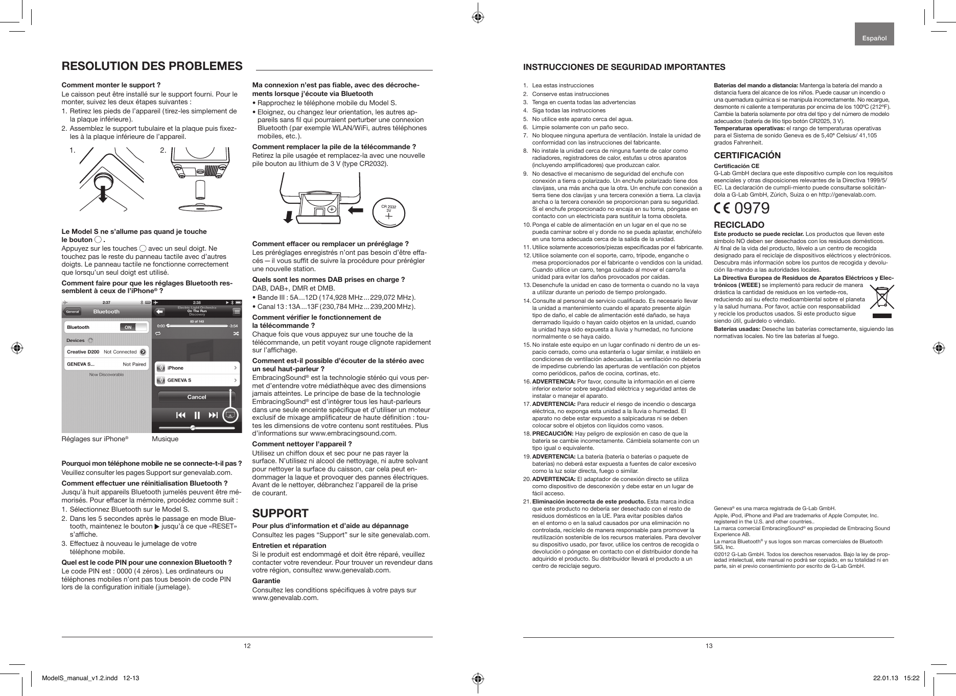 12 131.   Lea estas instrucciones 2.   Conserve estas instrucciones3.   Tenga en cuenta todas las advertencias4.   Siga todas las instrucciones 5.   No utilice este aparato cerca del agua.6.   Limpie solamente con un pa&ntilde;o seco.7.    No bloquee ninguna apertura de ventilaci&oacute;n. Instale la unidad de conformidad con las instrucciones del fabricante.8.    No instale la unidad cerca de ninguna fuente de calor como radiadores, registradores de calor, estufas u otros aparatos (incluyendo amplicadores) que produzcan calor. 9.   No desactive el mecanismo de seguridad del enchufe con conexi&oacute;n a tierra o polarizado. Un enchufe polarizado tiene dos clavijass, una m&aacute;s ancha que la otra. Un enchufe con conexi&oacute;n a tierra tiene dos clavijas y una tercera conexi&oacute;n a tierra. La clavija ancha o la tercera conexi&oacute;n se proporcionan para su seguridad. Si el enchufe proporcionado no encaja en su toma, p&oacute;ngase en contacto con un electricista para sustituir la toma obsoleta.10.  Ponga el cable de alimentaci&oacute;n en un lugar en el que no se pueda caminar sobre el y donde no se pueda aplastar, ench&uacute;felo en una toma adecuada cerca de la salida de la unidad.11.  Utilice solamente accesorios/piezas especicadas por el fabricante.12.  Utilice solamente con el soporte, carro, tr&iacute;pode, enganche o mesa proporcionados por el fabricante o vendidos con la unidad. Cuando utilice un carro, tenga cuidado al mover el carro/la unidad para evitar los da&ntilde;os provocados por ca&iacute;das.13.  Desenchufe la unidad en caso de tormenta o cuando no la vaya a utilizar durante un periodo de tiempo prolongado.14.  Consulte al personal de servicio cualicado. Es necesario llevar la unidad a mantenimiento cuando el aparato presente alg&uacute;n tipo de da&ntilde;o, el cable de alimentaci&oacute;n est&eacute; da&ntilde;ado, se haya derramado l&iacute;quido o hayan ca&iacute;do objetos en la unidad, cuando la unidad haya sido expuesta a lluvia y humedad, no funcione normalmente o se haya ca&iacute;do.15.  No instale este equipo en un lugar connado ni dentro de un es-pacio cerrado, como una estanter&iacute;a o lugar similar, e inst&aacute;lelo en condiciones de ventilaci&oacute;n adecuadas. La ventilaci&oacute;n no deber&iacute;a de impedirse cubriendo las aperturas de ventilaci&oacute;n con pbjetos como peri&oacute;dicos, pa&ntilde;os de cocina, cortinas, etc.16.  ADVERTENCIA: Por favor, consulte la informaci&oacute;n en el cierre inferior exterior sobre seguridad el&eacute;ctrica y seguridad antes de instalar o manejar el aparato.17.  ADVERTENCIA: Para reducir el riesgo de incendio o descarga el&eacute;ctrica, no exponga esta unidad a la lluvia o humedad. El aparato no debe estar expuesto a salpicaduras ni se deben colocar sobre el objetos con l&iacute;quidos como vasos.18.  PRECAUCI&Oacute;N: Hay peligro de explosi&oacute;n en caso de que la bater&iacute;a se cambie incorrectamente. C&aacute;mbiela solamente con un tipo igual o equivalente.19.  ADVERTENCIA: La bater&iacute;a (bater&iacute;a o bater&iacute;as o paquete de bater&iacute;as) no deber&aacute; estar expuesta a fuentes de calor excesivo como la luz solar directa, fuego o similar.20.  ADVERTENCIA: El adaptador de conexi&oacute;n directo se utiliza  como dispositivo de desconexi&oacute;n y debe estar en un lugar de f&aacute;cil acceso.21.  Eliminaci&oacute;n incorrecta de este producto. Esta marca indica que este producto no deber&iacute;a ser desechado con el resto de residuos dom&eacute;sticos en la UE. Para evitar posibles da&ntilde;os en el entorno o en la salud causados por una eliminaci&oacute;n no controlada, rec&iacute;clelo de manera responsable para promover la reutilizaci&oacute;n sostenible de los recursos materiales. Para devolver su dispositivo usado, por favor, utilice los centros de recogida o devoluci&oacute;n o p&oacute;ngase en contacto con el distribuidor donde ha adquirido el producto. Su distribuidor llevar&aacute; el producto a un centro de reciclaje seguro. Bater&iacute;as del mando a distancia: Mantenga la bater&iacute;a del mando a distancia fuera del alcance de los ni&ntilde;os. Puede causar un incendio o una quemadura qu&iacute;mica si se manipula incorrectamente. No recargue, desmonte ni caliente a temperaturas por encima de los 100&ordm;C ( 212&ordm;F ). Cambie la bater&iacute;a solamente por otra del tipo y del n&uacute;mero de modelo adecuados ( bater&iacute;a de litio tipo bot&oacute;n CR2025, 3 V ).Temperaturas operativas: el rango de temperaturas operativas para el Sistema de sonido Geneva es de 5,40&ordf; Celsius/ 41,105 grados Fahrenheit.CERTIFICACI&Oacute;NCerticaci&oacute;n CEG-Lab GmbH declara que este dispositivo cumple con los requisitos esenciales y otras disposiciones relevantes de la Directiva 1999/5/EC. La declaraci&oacute;n de cumpli-miento puede consultarse solicit&aacute;n-dola a G-Lab GmbH, Z&uacute;rich, Suiza o en http://genevalab.com. 0979RECICLADOEste producto se puede reciclar. Los productos que lleven este s&iacute;mbolo NO deben ser desechados con los residuos dom&eacute;sticos. Al nal de la vida del producto, ll&eacute;velo a un centro de recogida designado para el reciclaje de dispositivos el&eacute;ctricos y electr&oacute;nicos. Descubra m&aacute;s informaci&oacute;n sobre los puntos de recogida y devolu-ci&oacute;n lla-mando a las autoridades locales.La Directiva Europea de Residuos de Aparatos El&eacute;ctricos y Elec-tr&oacute;nicos  ( WEEE ) se implement&oacute; para reducir de manera dr&aacute;stica la cantidad de residuos en los vertede-ros, reduciendo as&iacute; su efecto medioambiental sobre el planeta y la salud humana. Por favor, act&uacute;e con responsabilidad y recicle los productos usados. Si este producto sigue siendo &uacute;til, gu&aacute;rdelo o v&eacute;ndalo.Bater&iacute;as usadas: Deseche las bater&iacute;as correctamente, siguiendo las normativas locales. No tire las bater&iacute;as al fuego.Geneva&reg; es una marca registrada de G-Lab GmbH.Apple, iPod, iPhone and iPad are trademarks of Apple Computer, Inc. registered in the U.S. and other countries..La marca comercial EmbracingSound&reg; es propiedad de Embracing Sound Experience AB.La marca Bluetooth&reg; y sus logos son marcas comerciales de Bluetooth SIG, Inc. &copy;2012 G-Lab GmbH. Todos los derechos reservados. Bajo la ley de prop-iedad intelectual, este manual no podr&aacute; ser copiado, en su totalidad ni en parte, sin el previo consentimiento por escrito de G-Lab GmbH.INSTRUCCIONES DE SEGURIDAD IMPORTANTES Espa&ntilde;ol RESOLUTION DES PROBLEMESComment monter le support ?Le caisson peut &ecirc;tre install&eacute; sur le support fourni. Pour le monter, suivez les deux &eacute;tapes suivantes :1.  Retirez les pieds de l&rsquo;appareil ( tirez-les simplement de la plaque inf&eacute;rieure ).2.  Assemblez le support tubulaire et la plaque puis xez-les &agrave; la plaque inf&eacute;rieure de l&rsquo;appareil.             Le Model S ne s&rsquo;allume pas quand je touche  le bouton   .Appuyez sur les touches   avec un seul doigt. Ne touchez pas le reste du panneau tactile avec d&rsquo;autres doigts. Le panneau tactile ne fonctionne correctement que lorsqu&rsquo;un seul doigt est utilis&eacute;. Comment faire pour que les r&eacute;glages Bluetooth res-semblent &agrave; ceux de l&rsquo;iPhone&reg; ?MusiqueR&eacute;glages sur iPhone&reg; Pourquoi mon t&eacute;l&eacute;phone mobile ne se connecte-t-il pas ? Veuillez consulter les pages Support sur genevalab.com.Comment effectuer une r&eacute;initialisation Bluetooth ?Jusqu&rsquo;&agrave; huit appareils Bluetooth jumel&eacute;s peuvent &ecirc;tre m&eacute;-moris&eacute;s. Pour effacer la m&eacute;moire, proc&eacute;dez comme suit :1.  S&eacute;lectionnez Bluetooth sur le Model S.2.  Dans les 5 secondes apr&egrave;s le passage en mode Blue-tooth, maintenez le bouton   jusqu&rsquo;&agrave; ce que &laquo;RESET&raquo; s&rsquo;afche.3.  Effectuez &agrave; nouveau le jumelage de votre  t&eacute;l&eacute;phone mobile. Quel est le code PIN pour une connexion Bluetooth ?Le code PIN est : 0000 ( 4 z&eacute;ros ). Les ordinateurs ou t&eacute;l&eacute;phones mobiles n&rsquo;ont pas tous besoin de code PIN lors de la conguration initiale ( jumelage ).Ma connexion n&rsquo;est pas able, avec des d&eacute;croche-ments lorsque j&rsquo;&eacute;coute via Bluetooth&bull; Rapprochez le t&eacute;l&eacute;phone mobile du Model S. &bull;  Eloignez, ou changez leur orientation, les autres ap-pareils sans l qui pourraient perturber une connexion Bluetooth ( par exemple WLAN/WiFi, autres t&eacute;l&eacute;phones mobiles,  etc. ).Comment remplacer la pile de la t&eacute;l&eacute;commande ?Retirez la pile usag&eacute;e et remplacez-la avec une nouvelle pile bouton au lithium de 3 V (type CR2032).Comment effacer ou remplacer un pr&eacute;r&eacute;glage ?Les pr&eacute;r&eacute;glages enregistr&eacute;s n&rsquo;ont pas besoin d&rsquo;&ecirc;tre effa-c&eacute;s &mdash; il vous suft de suivre la proc&eacute;dure pour pr&eacute;r&eacute;gler une nouvelle station.Quels sont les normes DAB prises en charge ?DAB, DAB+, DMR et DMB. &bull; Bande III : 5A ...12D ( 174,928 MHz ... 229,072 MHz ).&bull; Canal 13 : 13A ...13F ( 230,784 MHz ... 239,200 MHz ).Comment v&eacute;rier le fonctionnement de  la t&eacute;l&eacute;commande ?Chaque fois que vous appuyez sur une touche de la t&eacute;l&eacute;commande, un petit voyant rouge clignote rapidement sur l&rsquo;afchage.Comment est-il possible d&rsquo;&eacute;couter de la st&eacute;r&eacute;o avec un seul haut-parleur ?EmbracingSound&reg; est la technologie st&eacute;r&eacute;o qui vous per-met d&rsquo;entendre votre m&eacute;diath&egrave;que avec des dimensions jamais atteintes. Le principe de base de la technologie EmbracingSound&reg; est d&rsquo;int&eacute;grer tous les haut-parleurs dans une seule enceinte sp&eacute;cique et d&rsquo;utiliser un moteur exclusif de mixage amplicateur de haute d&eacute;nition : tou-tes les dimensions de votre contenu sont restitu&eacute;es. Plus d&rsquo;informations sur www.embracingsound.com.Comment nettoyer l&rsquo;appareil ?Utilisez un chiffon doux et sec pour ne pas rayer la surface. N&rsquo;utilisez ni alcool de nettoyage, ni autre solvant pour nettoyer la surface du caisson, car cela peut en-dommager la laque et provoquer des pannes &eacute;lectriques. Avant de le nettoyer, d&eacute;branchez l&rsquo;appareil de la prise  de courant.SUPPORTPour plus d&rsquo;information et d&rsquo;aide au d&eacute;pannageConsultez les pages &ldquo;Support&rdquo; sur le site genevalab.com.Entretien et r&eacute;parationSi le produit est endommag&eacute; et doit &ecirc;tre r&eacute;par&eacute;, veuillez contacter votre revendeur. Pour trouver un revendeur dans votre r&eacute;gion, consultez www.genevalab.com.GarantieConsultez les conditions sp&eacute;ciques &agrave; votre pays sur www.genevalab.com.1. 2.ModelS_manual_v1.2.indd   12-13 22.01.13   15:22