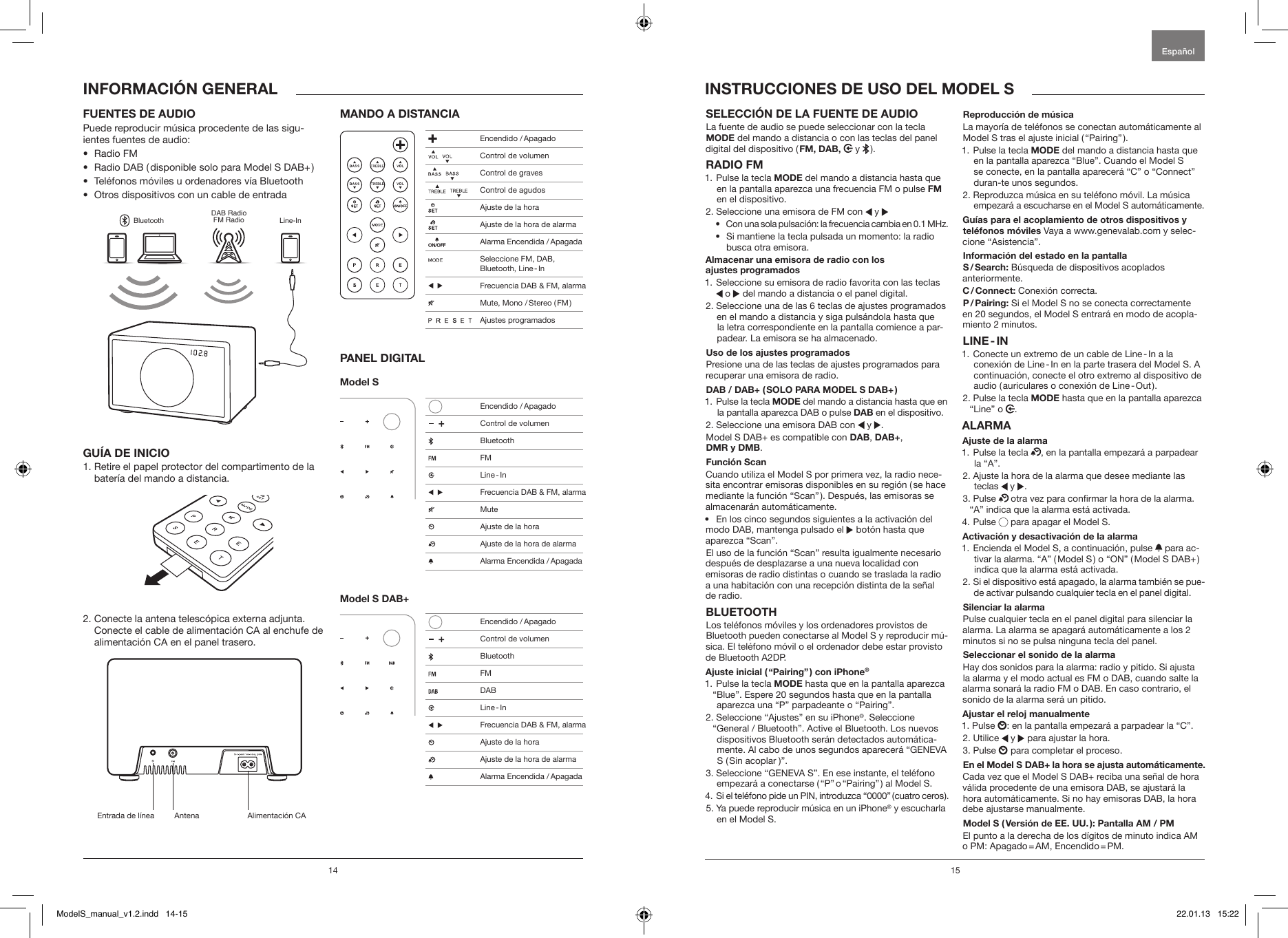 14 15SELECCI&Oacute;N DE LA FUENTE DE AUDIO La fuente de audio se puede seleccionar con la tecla MODE del mando a distancia o con las teclas del panel digital del dispositivo ( FM, DAB,  y   ).RADIO FM 1.  Pulse la tecla MODE del mando a distancia hasta que en la pantalla aparezca una frecuencia FM o pulse FM en el dispositivo.2. Seleccione una emisora de FM con   y &bull;   Con una sola pulsaci&oacute;n: la frecuencia cambia en 0.1 MHz.&bull;   Si mantiene la tecla pulsada un momento: la radio busca otra emisora.Almacenar una emisora de radio con los  ajustes programados1.  Seleccione su emisora de radio favorita con las teclas  o   del mando a distancia o el panel digital.2.  Seleccione una de las 6 teclas de ajustes programados en el mando a distancia y siga puls&aacute;ndola hasta que la letra correspondiente en la pantalla comience a par-padear. La emisora se ha almacenado.Uso de los ajustes programadosPresione una de las teclas de ajustes programados para recuperar una emisora de radio.DAB / DAB+ ( SOLO PARA MODEL S DAB+ )1.  Pulse la tecla MODE del mando a distancia hasta que en la pantalla aparezca DAB o pulse DAB en el dispositivo.2.  Seleccione una emisora DAB con   y  .Model S DAB+ es compatible con DAB, DAB+,  DMR y DMB.Funci&oacute;n Scan Cuando utiliza el Model S por primera vez, la radio nece-sita encontrar emisoras disponibles en su regi&oacute;n ( se hace mediante la funci&oacute;n &ldquo;Scan&rdquo; ). Despu&eacute;s, las emisoras se almacenar&aacute;n autom&aacute;ticamente.&bull;  En los cinco segundos siguientes a la activaci&oacute;n del modo DAB, mantenga pulsado el   bot&oacute;n hasta que aparezca &ldquo;Scan&rdquo;.El uso de la funci&oacute;n &ldquo;Scan&rdquo; resulta igualmente necesario despu&eacute;s de desplazarse a una nueva localidad con emisoras de radio distintas o cuando se traslada la radio a una habitaci&oacute;n con una recepci&oacute;n distinta de la se&ntilde;al de radio.BLUETOOTHLos tel&eacute;fonos m&oacute;viles y los ordenadores provistos de Bluetooth pueden conectarse al Model S y reproducir m&uacute;-sica. El tel&eacute;fono m&oacute;vil o el ordenador debe estar provisto de Bluetooth A2DP. Ajuste inicial ( &ldquo;Pairing&rdquo; ) con iPhone&reg;1.  Pulse la tecla MODE hasta que en la pantalla aparezca &ldquo;Blue&rdquo;. Espere 20 segundos hasta que en la pantalla aparezca una &ldquo;P&rdquo; parpadeante o &ldquo;Pairing&rdquo;.2.  Seleccione &ldquo;Ajustes&rdquo; en su iPhone&reg;. Seleccione &ldquo;General / Bluetooth&rdquo;. Active el Bluetooth. Los nuevos dispositivos Bluetooth ser&aacute;n detectados autom&aacute;tica-mente. Al cabo de unos segundos aparecer&aacute; &ldquo;GENEVA S  ( Sin  acoplar  )&rdquo;.3.  Seleccione &ldquo;GENEVA S&rdquo;. En ese instante, el tel&eacute;fono empezar&aacute; a conectarse ( &ldquo;P&rdquo; o &ldquo;Pairing&rdquo; ) al Model S.4.  Si el tel&eacute;fono pide un PIN, introduzca &ldquo;0000&rdquo; ( cuatro ceros ).5.  Ya puede reproducir m&uacute;sica en un iPhone&reg; y escucharla en el Model S.Reproducci&oacute;n de m&uacute;sicaLa mayor&iacute;a de tel&eacute;fonos se conectan autom&aacute;ticamente al Model S tras el ajuste inicial ( &ldquo;Pairing&rdquo; ). 1.  Pulse la tecla MODE del mando a distancia hasta que en la pantalla aparezca &ldquo;Blue&rdquo;. Cuando el Model S se conecte, en la pantalla aparecer&aacute; &ldquo;C&rdquo; o &ldquo;Connect&rdquo; duran-te unos segundos.2.  Reproduzca m&uacute;sica en su tel&eacute;fono m&oacute;vil. La m&uacute;sica empezar&aacute; a escucharse en el Model S autom&aacute;ticamente.Gu&iacute;as para el acoplamiento de otros dispositivos y tel&eacute;fonos m&oacute;viles Vaya a www.genevalab.com y selec-cione &ldquo;Asistencia&rdquo;.Informaci&oacute;n del estado en la pantallaS / Search: B&uacute;squeda de dispositivos acoplados  anteriormente.C / Connect: Conexi&oacute;n correcta.P / Pairing: Si el Model S no se conecta correctamente  en 20 segundos, el Model S entrar&aacute; en modo de acopla-miento 2 minutos.LINE - IN1.  Conecte un extremo de un cable de Line - In a la conexi&oacute;n de Line - In en la parte trasera del Model S. A continuaci&oacute;n, conecte el otro extremo al dispositivo de audio ( auriculares o conexi&oacute;n de Line - Out ). 2.  Pulse la tecla MODE hasta que en la pantalla aparezca &ldquo;Line&rdquo; o  .ALARMAAjuste de la alarma1.  Pulse la tecla  , en la pantalla empezar&aacute; a parpadear la &ldquo;A&rdquo;.2.  Ajuste la hora de la alarma que desee mediante las teclas   y  .3.   Pulse   otra vez para conrmar la hora de la alarma. &ldquo;A&rdquo; indica que la alarma est&aacute; activada. 4.   Pulse   para apagar el Model S.Activaci&oacute;n y desactivaci&oacute;n de la alarma1.  Encienda el Model S, a continuaci&oacute;n, pulse   para ac-tivar la alarma. &ldquo;A&rdquo; ( Model S ) o &ldquo;ON&rdquo; ( Model S DAB+ ) indica que la alarma est&aacute; activada.2.  Si el dispositivo est&aacute; apagado, la alarma tambi&eacute;n se pue-de activar pulsando cualquier tecla en el panel digital.Silenciar la alarmaPulse cualquier tecla en el panel digital para silenciar la alarma. La alarma se apagar&aacute; autom&aacute;ticamente a los 2 minutos si no se pulsa ninguna tecla del panel.Seleccionar el sonido de la alarmaHay dos sonidos para la alarma: radio y pitido. Si ajusta la alarma y el modo actual es FM o DAB, cuando salte la alarma sonar&aacute; la radio FM o DAB. En caso contrario, el sonido de la alarma ser&aacute; un pitido.Ajustar el reloj manualmente1. Pulse  : en la pantalla empezar&aacute; a parpadear la &ldquo;C&rdquo;.2. Utilice   y   para ajustar la hora.3. Pulse   para completar el proceso.En el Model S DAB+ la hora se ajusta autom&aacute;ticamente. Cada vez que el Model S DAB+ reciba una se&ntilde;al de hora v&aacute;lida procedente de una emisora DAB, se ajustar&aacute; la hora autom&aacute;ticamente. Si no hay emisoras DAB, la hora debe ajustarse manualmente.Model S ( Versi&oacute;n de EE. UU. ): Pantalla AM / PM El punto a la derecha de los d&iacute;gitos de minuto indica AM o  PM:  Apagado = AM,  Encendido = PM.FUENTES DE AUDIOPuede reproducir m&uacute;sica procedente de las sigu-ientes fuentes de audio:&bull;  Radio FM&bull;  Radio DAB ( disponible solo para Model S DAB+ )&bull;  Tel&eacute;fonos m&oacute;viles u ordenadores v&iacute;a Bluetooth&bull;  Otros dispositivos con un cable de entradaBluetoothDAB RadioFM Radio Line-InGU&Iacute;A DE INICIO1.  Retire el papel protector del compartimento de la bater&iacute;a del mando a distancia.2.  Conecte la antena telesc&oacute;pica externa adjunta. Conecte el cable de alimentaci&oacute;n CA al enchufe de alimentaci&oacute;n CA en el panel trasero.MANDO A DISTANCIAPANEL DIGITALModel S Model S DAB+INFORMACI&Oacute;N GENERAL INSTRUCCIONES DE USO DEL MODEL SEspa&ntilde;ol Entrada de l&iacute;nea Antena Alimentaci&oacute;n CA Encendido / Apagado     Control de volumen    Control de graves     Control de agudos  Ajuste de la hora  Ajuste de la hora de alarma  Alarma Encendida / Apagada  Seleccione FM, DAB,  Bluetooth,  Line - In    Frecuencia DAB &amp; FM, alarma  Mute, Mono / Stereo ( FM )                 Ajustes programados   Encendido / Apagado     Control de volumen Bluetooth FM  Line - In     Frecuencia DAB &amp; FM, alarma Mute  Ajuste de la hora   Ajuste de la hora de alarma  Alarma Encendida / Apagada   Encendido / Apagado     Control de volumen Bluetooth FM DAB  Line - In     Frecuencia DAB &amp; FM, alarma    Ajuste de la hora  Ajuste de la hora de alarma  Alarma Encendida / ApagadaModelS_manual_v1.2.indd   14-15 22.01.13   15:22
