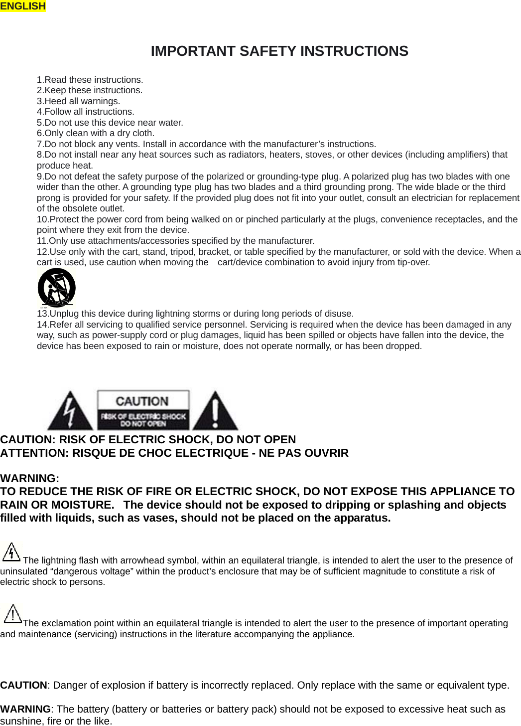 ENGLISH  IMPORTANT SAFETY INSTRUCTIONS  1.Read these instructions. 2.Keep these instructions. 3.Heed all warnings. 4.Follow all instructions. 5.Do not use this device near water. 6.Only clean with a dry cloth. 7.Do not block any vents. Install in accordance with the manufacturer&rsquo;s instructions. 8.Do not install near any heat sources such as radiators, heaters, stoves, or other devices (including amplifiers) that produce heat.   9.Do not defeat the safety purpose of the polarized or grounding-type plug. A polarized plug has two blades with one wider than the other. A grounding type plug has two blades and a third grounding prong. The wide blade or the third prong is provided for your safety. If the provided plug does not fit into your outlet, consult an electrician for replacement of the obsolete outlet. 10.Protect the power cord from being walked on or pinched particularly at the plugs, convenience receptacles, and the point where they exit from the device. 11.Only use attachments/accessories specified by the manufacturer. 12.Use only with the cart, stand, tripod, bracket, or table specified by the manufacturer, or sold with the device. When a cart is used, use caution when moving the    cart/device combination to avoid injury from tip-over.        13.Unplug this device during lightning storms or during long periods of disuse. 14.Refer all servicing to qualified service personnel. Servicing is required when the device has been damaged in any way, such as power-supply cord or plug damages, liquid has been spilled or objects have fallen into the device, the device has been exposed to rain or moisture, does not operate normally, or has been dropped.    CAUTION: RISK OF ELECTRIC SHOCK, DO NOT OPEN ATTENTION: RISQUE DE CHOC ELECTRIQUE - NE PAS OUVRIR WARNING:  TO REDUCE THE RISK OF FIRE OR ELECTRIC SHOCK, DO NOT EXPOSE THIS APPLIANCE TO RAIN OR MOISTURE.   The device should not be exposed to dripping or splashing and objects filled with liquids, such as vases, should not be placed on the apparatus. The lightning flash with arrowhead symbol, within an equilateral triangle, is intended to alert the user to the presence of uninsulated &ldquo;dangerous voltage&rdquo; within the product&rsquo;s enclosure that may be of sufficient magnitude to constitute a risk of electric shock to persons. The exclamation point within an equilateral triangle is intended to alert the user to the presence of important operating and maintenance (servicing) instructions in the literature accompanying the appliance.  CAUTION: Danger of explosion if battery is incorrectly replaced. Only replace with the same or equivalent type.   WARNING: The battery (battery or batteries or battery pack) should not be exposed to excessive heat such as sunshine, fire or the like.   