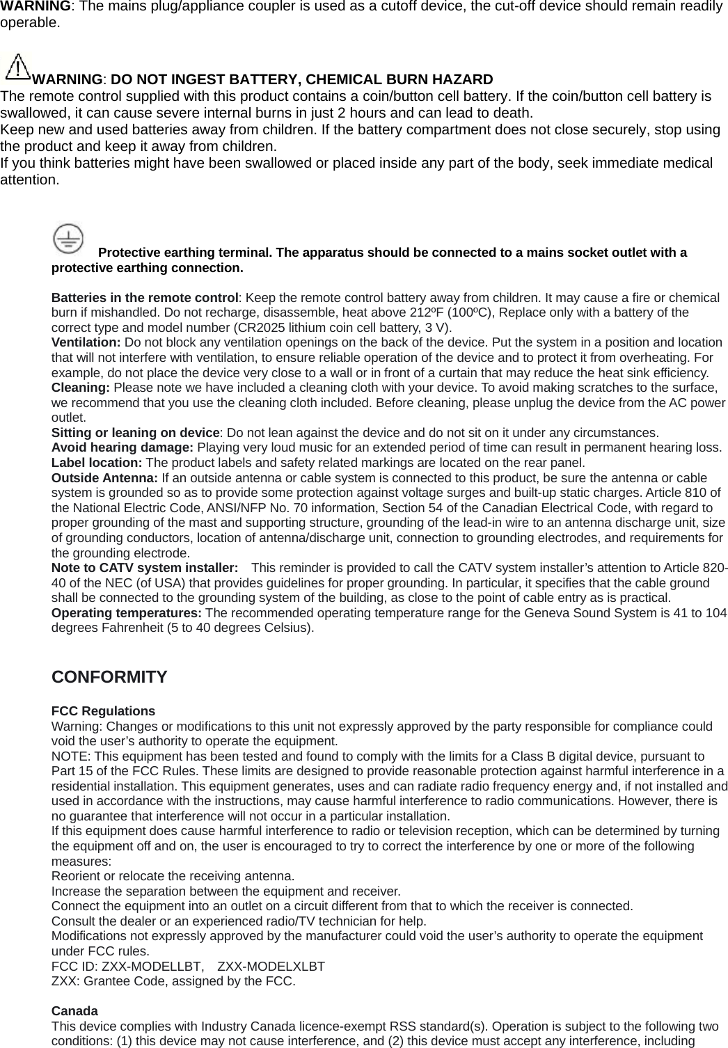 WARNING: The mains plug/appliance coupler is used as a cutoff device, the cut-off device should remain readily operable.  WARNING: DO NOT INGEST BATTERY, CHEMICAL BURN HAZARD The remote control supplied with this product contains a coin/button cell battery. If the coin/button cell battery is swallowed, it can cause severe internal burns in just 2 hours and can lead to death. Keep new and used batteries away from children. If the battery compartment does not close securely, stop using the product and keep it away from children. If you think batteries might have been swallowed or placed inside any part of the body, seek immediate medical attention.       Protective earthing terminal. The apparatus should be connected to a mains socket outlet with a protective earthing connection.  Batteries in the remote control: Keep the remote control battery away from children. It may cause a ﬁre or chemical burn if mishandled. Do not recharge, disassemble, heat above 212&ordm;F (100&ordm;C), Replace only with a battery of the correct type and model number (CR2025 lithium coin cell battery, 3 V). Ventilation: Do not block any ventilation openings on the back of the device. Put the system in a position and location that will not interfere with ventilation, to ensure reliable operation of the device and to protect it from overheating. For example, do not place the device very close to a wall or in front of a curtain that may reduce the heat sink efficiency. Cleaning: Please note we have included a cleaning cloth with your device. To avoid making scratches to the surface, we recommend that you use the cleaning cloth included. Before cleaning, please unplug the device from the AC power outlet. Sitting or leaning on device: Do not lean against the device and do not sit on it under any circumstances. Avoid hearing damage: Playing very loud music for an extended period of time can result in permanent hearing loss. Label location: The product labels and safety related markings are located on the rear panel. Outside Antenna: If an outside antenna or cable system is connected to this product, be sure the antenna or cable system is grounded so as to provide some protection against voltage surges and built-up static charges. Article 810 of the National Electric Code, ANSI/NFP No. 70 information, Section 54 of the Canadian Electrical Code, with regard to proper grounding of the mast and supporting structure, grounding of the lead-in wire to an antenna discharge unit, size of grounding conductors, location of antenna/discharge unit, connection to grounding electrodes, and requirements for the grounding electrode. Note to CATV system installer:    This reminder is provided to call the CATV system installer&rsquo;s attention to Article 820-40 of the NEC (of USA) that provides guidelines for proper grounding. In particular, it specifies that the cable ground shall be connected to the grounding system of the building, as close to the point of cable entry as is practical. Operating temperatures: The recommended operating temperature range for the Geneva Sound System is 41 to 104 degrees Fahrenheit (5 to 40 degrees Celsius).   CONFORMITY  FCC Regulations Warning: Changes or modifications to this unit not expressly approved by the party responsible for compliance could void the user&rsquo;s authority to operate the equipment. NOTE: This equipment has been tested and found to comply with the limits for a Class B digital device, pursuant to Part 15 of the FCC Rules. These limits are designed to provide reasonable protection against harmful interference in a residential installation. This equipment generates, uses and can radiate radio frequency energy and, if not installed and used in accordance with the instructions, may cause harmful interference to radio communications. However, there is no guarantee that interference will not occur in a particular installation. If this equipment does cause harmful interference to radio or television reception, which can be determined by turning the equipment off and on, the user is encouraged to try to correct the interference by one or more of the following measures: Reorient or relocate the receiving antenna. Increase the separation between the equipment and receiver. Connect the equipment into an outlet on a circuit different from that to which the receiver is connected. Consult the dealer or an experienced radio/TV technician for help. Modifications not expressly approved by the manufacturer could void the user&rsquo;s authority to operate the equipment under FCC rules. FCC ID: ZXX-MODELLBT,    ZXX-MODELXLBT ZXX: Grantee Code, assigned by the FCC.  Canada This device complies with Industry Canada licence-exempt RSS standard(s). Operation is subject to the following two conditions: (1) this device may not cause interference, and (2) this device must accept any interference, including 