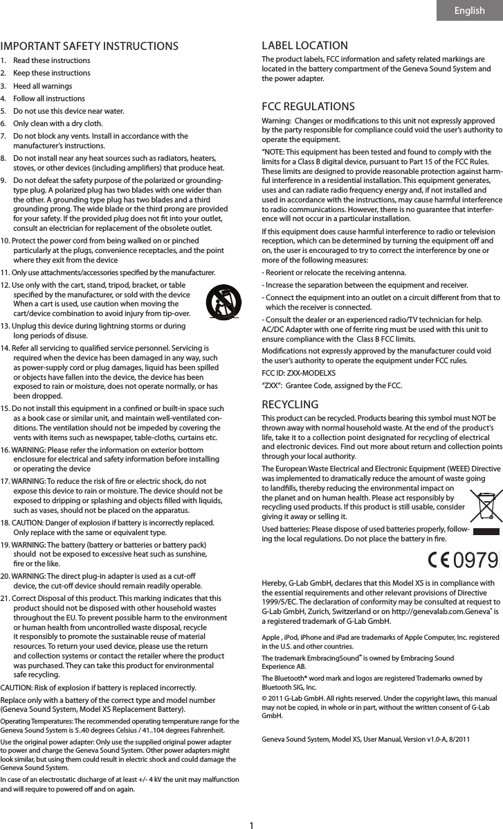 English1IMPORTANT SAFETY INSTRUCTIONS1.  Read these instructions 2.   Keep these instructions3.   Heed all warnings4.   Follow all instructions 5.   Do not use this device near water.6.   Only clean with a dry cloth.7.     Do not block any vents. Install in accordance with the  manufacturer&rsquo;s instructions.8.    Do not install near any heat sources such as radiators, heaters, stoves, or other devices (including ampliers) that produce heat. 9.    Do not defeat the safety purpose of the polarized or grounding-type plug. A polarized plug has two blades with one wider than the other. A grounding type plug has two blades and a third grounding prong. The wide blade or the third prong are provided for your safety. If the provided plug does not t into your outlet, consult an electrician for replacement of the obsolete outlet.10.  Protect the power cord from being walked on or pinched particularly at the plugs, convenience receptacles, and the point where they exit from the device11.  Only use attachments/accessories specied by the manufacturer.12.  Use only with the cart, stand, tripod, bracket, or table specied by the manufacturer, or sold with the device When a cart is used, use caution when moving the cart/device combination to avoid injury from tip-over.13.  Unplug this device during lightning storms or during long periods of disuse.14.  Refer all servicing to qualied service personnel. Servicing is required when the device has been damaged in any way, such as power-supply cord or plug damages, liquid has been spilled or objects have fallen into the device, the device has been exposed to rain or moisture, does not operate normally, or has been dropped.15.  Do not install this equipment in a conned or built-in space such as a book case or similar unit, and maintain well-ventilated con-ditions. The ventilation should not be impeded by covering the vents with items such as newspaper, table-cloths, curtains etc.16.  WARNING: Please refer the information on exterior bottom enclosure for electrical and safety information before installing or operating the device17.  WARNING: To reduce the risk of re or electric shock, do not expose this device to rain or moisture. The device should not be exposed to dripping or splashing and objects lled with liquids, such as vases, should not be placed on the apparatus.18.  CAUTION: Danger of explosion if battery is incorrectly replaced. Only replace with the same or equivalent type.19.  WARNING: The battery (battery or batteries or battery pack) should  not be exposed to excessive heat such as sunshine, re or the like.20.  WARNING: The direct plug-in adapter is used as a cut-o device, the cut-o device should remain readily operable. 21.  Correct Disposal of this product. This marking indicates that this product should not be disposed with other household wastes throughout the EU. To prevent possible harm to the environment or human health from uncontrolled waste disposal, recycle it responsibly to promote the sustainable reuse of material resources. To return your used device, please use the return and collection systems or contact the retailer where the product was purchased. They can take this product for environmental safe recycling.CAUTION: Risk of explosion if battery is replaced incorrectly.Replace only with a battery of the correct type and model number (Geneva Sound System, Model XS Replacement Battery).Operating Temperatures: The recommended operating temperature range for the Geneva Sound System is 5..40 degrees Celsius / 41..104 degrees Fahrenheit.Use the original power adapter: Only use the supplied original power adapter to power and charge the Geneva Sound System. Other power adapters might look similar, but using them could result in electric shock and could damage the Geneva Sound System.In case of an electrostatic discharge of at least +/- 4 kV the unit may malfunction and will require to powered o and on again.LABEL LOCATIONThe product labels, FCC information and safety related markings are located in the battery compartment of the Geneva Sound System and the power adapter.FCC REGULATIONSWarning:  Changes or modications to this unit not expressly approved by the party responsible for compliance could void the user&rsquo;s authority to operate the equipment.&ldquo;NOTE: This equipment has been tested and found to comply with the limits for a Class B digital device, pursuant to Part 15 of the FCC Rules. These limits are designed to provide reasonable protection against harm-ful interference in a residential installation. This equipment generates, uses and can radiate radio frequency energy and, if not installed and used in accordance with the instructions, may cause harmful interference to radio communications. However, there is no guarantee that interfer-ence will not occur in a particular installation.If this equipment does cause harmful interference to radio or television reception, which can be determined by turning the equipment o and on, the user is encouraged to try to correct the interference by one or more of the following measures:- Reorient or relocate the receiving antenna.- Increase the separation between the equipment and receiver.-  Connect the equipment into an outlet on a circuit dierent from that to which the receiver is connected.- Consult the dealer or an experienced radio/TV technician for help.AC/DC Adapter with one of ferrite ring must be used with this unit to ensure compliance with the  Class B FCC limits. Modications not expressly approved by the manufacturer could void the user&rsquo;s authority to operate the equipment under FCC rules. FCC ID: ZXX-MODELXS &ldquo;ZXX&rdquo;:  Grantee Code, assigned by the FCC.RECYCLINGThis product can be recycled. Products bearing this symbol must NOT be thrown away with normal household waste. At the end of the product&rsquo;s life, take it to a collection point designated for recycling of electrical and electronic devices. Find out more about return and collection points through your local authority.The European Waste Electrical and Electronic Equipment (WEEE) Directive was implemented to dramatically reduce the amount of waste going to landlls, thereby reducing the environmental impact on the planet and on human health. Please act responsibly by recycling used products. If this product is still usable, consider giving it away or selling it.Used batteries: Please dispose of used batteries properly, follow-ing the local regulations. Do not place the battery in re.  Hereby, G-Lab GmbH, declares that this Model XS is in compliance with the essential requirements and other relevant provisions of Directive 1999/5/EC. The declaration of conformity may be consulted at request to G-Lab GmbH, Zurich, Switzerland or on http://genevalab.com.Geneva&reg; is a registered trademark of G-Lab GmbH.Apple , iPod, iPhone and iPad are trademarks of Apple Computer, Inc. registered in the U.S. and other countries.The trademark EmbracingSound&trade; is owned by Embracing Sound  Experience AB.The Bluetooth&reg; word mark and logos are registered Trademarks owned by Bluetooth SIG, Inc. &copy; 2011 G-Lab GmbH. All rights reserved. Under the copyright laws, this manual may not be copied, in whole or in part, without the written consent of G-Lab GmbH. Geneva Sound System, Model XS, User Manual, Version v1.0-A, 8/2011