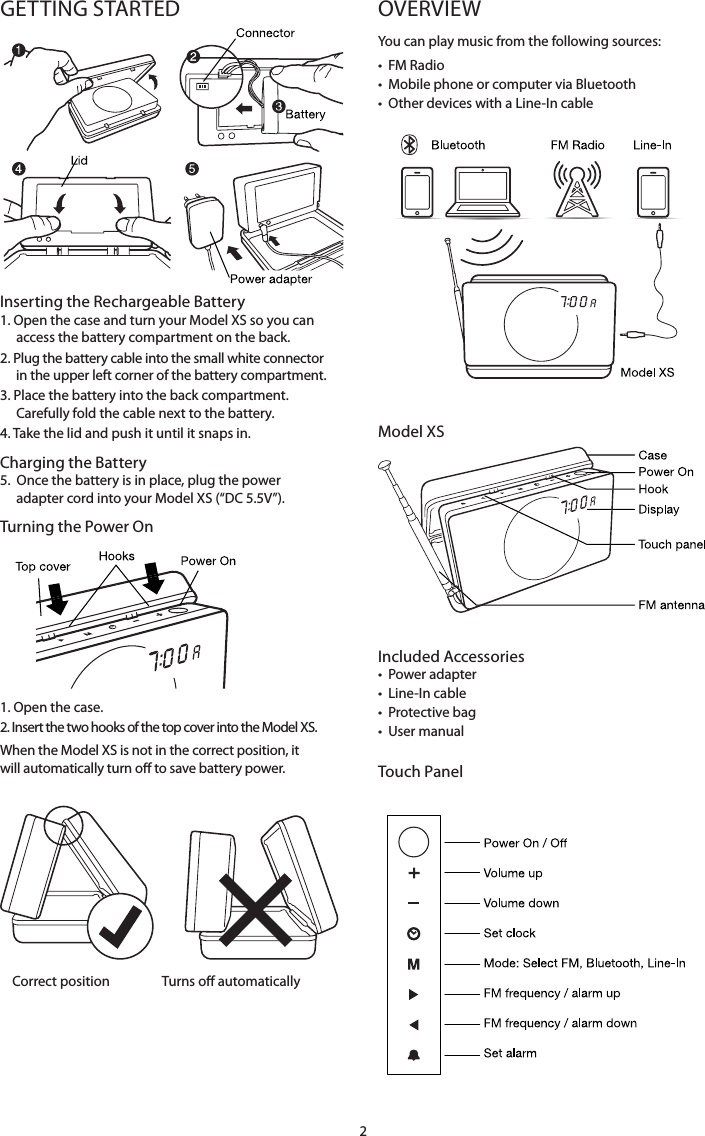 2GETTING STARTED  Inserting the Rechargeable Battery1.   Open  the case and turn your Model XS so you can access the battery compartment on the back. 2.   Plug the battery cable into the small white connector in the upper left corner of the battery compartment.3.  Place the battery into the back compartment.  Carefully fold the cable next to the battery. 4. Take the lid and push it until it snaps in.Charging the Battery5.   Once the battery is in place, plug the power adapter cord into your Model XS (&ldquo;DC 5.5V&rdquo;).   Turning the Power On     1. Open the case. 2.  Insert the two hooks of the top cover into the Model XS. When the Model XS is not in the correct position, it will automatically turn o to save battery power.                Correct position                 Turns o automatically OVERVIEWYou can play music from the following sources:&bull;  FM Radio&bull;  Mobile phone or computer via Bluetooth&bull;  Other devices with a Line-In cable        Model XSIncluded Accessories&bull;  Power adapter&bull;  Line-In cable&bull;  Protective bag&bull;  User manualTouch Panel   