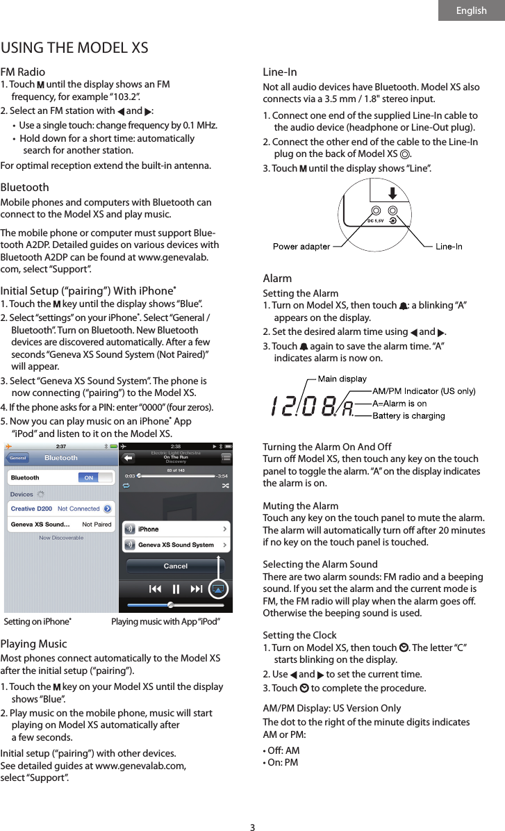 English3USING THE MODEL XSFM Radio1.   Touch   until the display shows an FM  frequency, for example &ldquo;103.2&rdquo;.2. Select an FM station with   and  : &bull;  Use a single touch: change frequency by 0.1 MHz.&bull;   Hold down for a short time: automatically search for another station. For optimal reception extend the built-in antenna.Bluetooth Mobile phones and computers with Bluetooth can connect to the Model XS and play music. The mobile phone or computer must support Blue-tooth A2DP. Detailed guides on various devices with Bluetooth A2DP can be found at www.genevalab.com, select &ldquo;Support&rdquo;.Initial Setup (&ldquo;pairing&rdquo;) With iPhone&reg;1. Touch the   key until the display shows &ldquo;Blue&rdquo;.2.  Select &ldquo;settings&rdquo; on your iPhone&reg;. Select &ldquo;General /  Bluetooth&rdquo;. Turn on Bluetooth. New Bluetooth devices are discovered automatically. After a few seconds &ldquo;Geneva XS Sound System (Not Paired)&rdquo; will appear.3.  Select &ldquo;Geneva XS Sound System&rdquo;. The phone is now connecting (&ldquo;pairing&rdquo;) to the Model XS.4. If the phone asks for a PIN: enter &ldquo;0000&rdquo; (four zeros).5.  Now you can play music on an iPhone&reg; App  &ldquo;iPod&rdquo; and listen to it on the Model XS.    Setting on iPhone&reg;      Playing music with App &ldquo;iPod&rdquo;Playing MusicMost phones connect automatically to the Model XS after the initial setup (&ldquo;pairing&rdquo;).1.   Touch  the   key on your Model XS until the display shows &ldquo;Blue&rdquo;.2.  Play music on the mobile phone, music will start playing on Model XS automatically after  a few seconds.Initial setup (&ldquo;pairing&rdquo;) with other devices.  See detailed guides at www.genevalab.com,  select &ldquo;Support&rdquo;.Line-InNot all audio devices have Bluetooth. Model XS also connects via a 3.5 mm / 1.8" stereo input.1.  Connect one end of the supplied Line-In cable to the audio device (headphone or Line-Out plug). 2.  Connect the other end of the cable to the Line-In plug on the back of Model XS  . 3. Touch   until the display shows &ldquo;Line&rdquo;.      Alarm Setting the Alarm1.  Turn on Model XS, then touch  : a blinking &ldquo;A&rdquo; appears on the display.2. Set the desired alarm time using   and  .3.   Touch   again to save the alarm time. &ldquo;A&rdquo;  indicates alarm is now on.     Turning the Alarm On And OffTurn o Model XS, then touch any key on the touch panel to toggle the alarm. &ldquo;A&rdquo; on the display indicates the alarm is on.Muting the AlarmTouch any key on the touch panel to mute the alarm. The alarm will automatically turn o after 20 minutes if no key on the touch panel is touched.Selecting the Alarm SoundThere are two alarm sounds: FM radio and a beeping sound. If you set the alarm and the current mode is FM, the FM radio will play when the alarm goes o. Otherwise the beeping sound is used.Setting the Clock1.  Turn on Model XS, then touch  . The  letter &ldquo;C&rdquo; starts blinking on the display.2. Use   and   to set the current time.3. Touch   to complete the procedure.AM/PM Display: US Version OnlyThe dot to the right of the minute digits indicates  AM or PM:&bull; O: AM      &bull; On: PM 