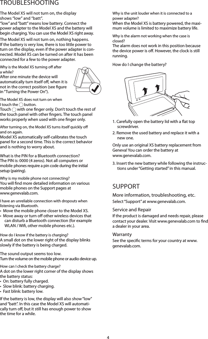 4TROUBLESHOOTINGThe Model XS will not turn on, the display  shows &ldquo;low&rdquo; and &ldquo;batt&rdquo;. &ldquo;low&rdquo; and &ldquo;batt&rdquo; means low battery. Connect the power adapter to the Model XS and the battery will begin charging. You can use the Model XS right away.The Model XS will not turn on, nothing happens.If the battery is very low, there is too little power to turn on the display, even if the power adapter is con-nected. Model XS can be turned on after it has been connected for a few to the power adapter. Why is the Model XS turning o after a while? After one minute the device will automatically turn itself o, when it is not in the correct position (see gure in &ldquo;Turning the Power On&rdquo;).The Model XS does not turn on when  I touch the   button.Touch   with one nger only. Don&rsquo;t touch the rest of the touch panel with other ngers. The touch panel works properly when used with one nger only. After turning on, the Model XS turns itself quickly o and on again.Model XS automatically self-calibrates the touch panel for a second time. This is the correct behavior and is nothing to worry about.What is the PIN for a Bluetooth connection?The PIN is: 0000 (4 zeros). Not all computers or mobile phones require a pin code during the initial setup (pairing).Why is my mobile phone not connecting?You will nd more detailed information on various  mobile phones on the Support pages at  www.genevalab.com.I have an unreliable connection with dropouts when listening via Bluetooth.&bull;  Move the mobile phone closer to the Model XS. &bull;   Move away or turn o other wireless devices that can disturb a Bluetooth connection (for example WLAN / Wi, other mobile phones etc.).How do I know if the battery is charging?A small dot on the lower right of the display blinks slowly if the battery is being charged.The sound output seems too low.Turn the volume on the mobile phone or audio device up.How can I check the battery charge?A dot on the lower right corner of the display shows the battery status: &bull;  On: battery fully charged. &bull;  Slow blink: battery charging. &bull;  Fast blink: battery low.If the battery is low, the display will also show &ldquo;low&rdquo; and &ldquo;batt&rdquo;. In this case the Model XS will automati-cally turn o, but it still has enough power to show the time for a while.Why is the unit louder when it is connected to a power adapter?When the Model XS is battery powered, the maxi-mum volume is limited to maximize battery life.Why is the alarm not working when the case is closed?The alarm does not work in this position because the device power is o. However, the clock is still running.How do I change the battery?               1.  Carefully open the battery lid with a at top screwdriver.2.  Remove the used battery and replace it with a new one. Only use an original XS battery replacement from Geneva! You can order the battery at  www.genevalab.com.3.  Insert the new battery while following the instruc-tions under &ldquo;Getting started&rdquo; in this manual.SUPPORTMore information, troubleshooting, etc.Select &ldquo;Support&rdquo; at www.genevalab.com.Service and RepairIf the product is damaged and needs repair, please contact your dealer. Visit www.genevalab.com to nd a dealer in your area.WarrantySee the specic terms for your country at www.genevalab.com.