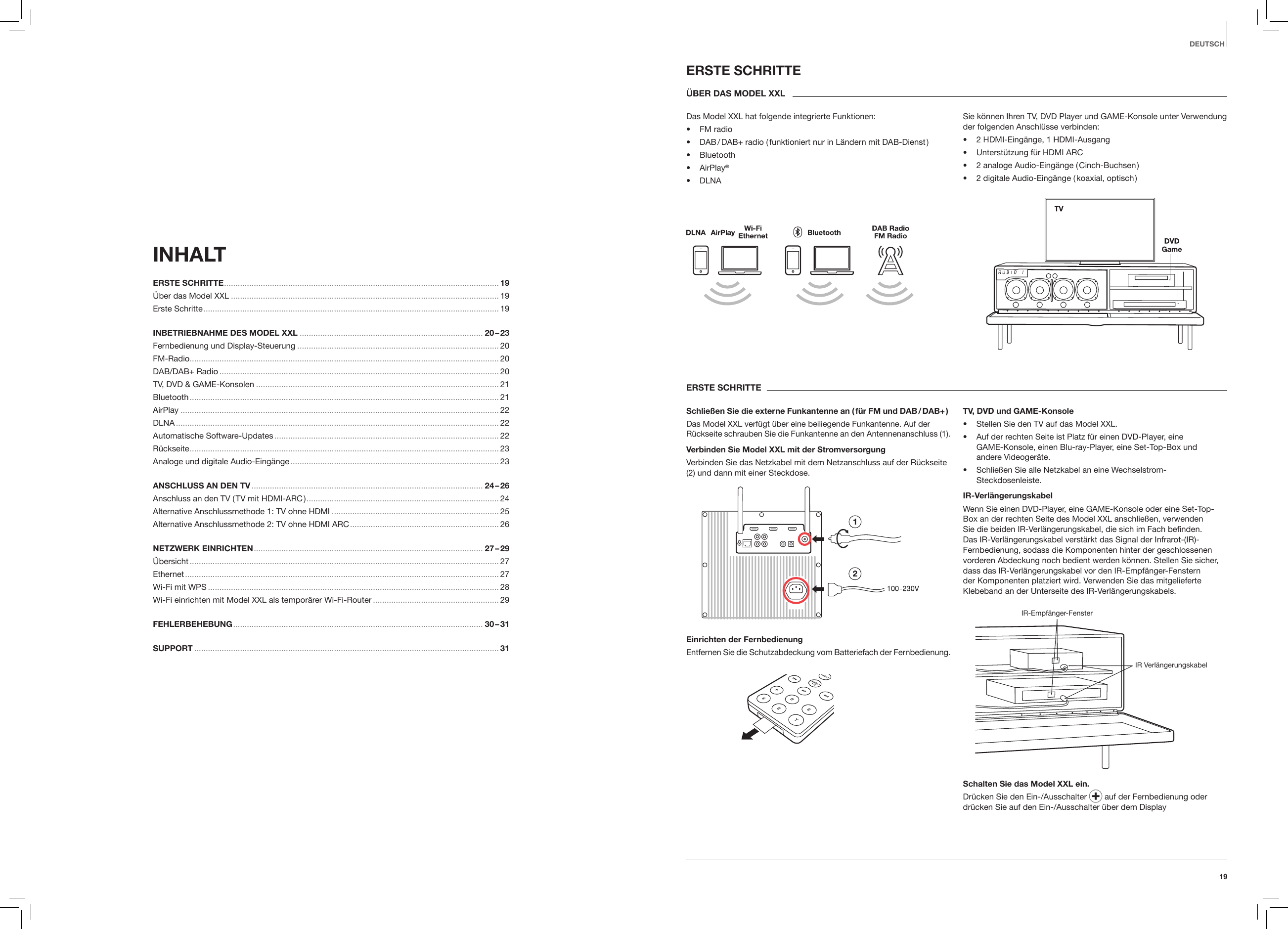 19DEUTSCHINHALT ERSTE SCHRITTE ........................................................................................................................ 19 &Uuml;ber das Model XXL ..................................................................................................................... 19 Erste Schritte ................................................................................................................................. 19 INBETRIEBNAHME DES MODEL XXL ................................................................................ 20 &ndash; 23 Fernbedienung und Display-Steuerung ........................................................................................ 20 FM-Radio ....................................................................................................................................... 20 DAB/DAB+ Radio .......................................................................................................................... 20 TV, DVD &amp; GAME-Konsolen .......................................................................................................... 21 Bluetooth ....................................................................................................................................... 21AirPlay ........................................................................................................................................... 22DLNA ............................................................................................................................................. 22Automatische Software-Updates .................................................................................................. 22R&uuml;ckseite ....................................................................................................................................... 23 Analoge und digitale Audio-Eing&auml;nge ........................................................................................... 23 ANSCHLUSS AN DEN TV ..................................................................................................... 24 &ndash; 26 Anschluss an den TV ( TV mit HDMI-ARC ) .................................................................................... 24 Alternative Anschlussmethode 1: TV ohne HDMI ......................................................................... 25 Alternative Anschlussmethode 2: TV ohne HDMI ARC ................................................................. 26 NETZWERK EINRICHTEN .................................................................................................... 27 &ndash; 29&Uuml;bersicht ....................................................................................................................................... 27 Ethernet ......................................................................................................................................... 27 Wi-Fi mit WPS ............................................................................................................................... 28 Wi-Fi einrichten mit Model XXL als tempor&auml;rer Wi-Fi-Router ....................................................... 29 FEHLERBEHEBUNG ............................................................................................................. 30 &ndash; 31 SUPPORT .....................................................................................................................................31 ERSTE SCHRITTE&Uuml;BER DAS MODEL XXLDas Model XXL hat folgende integrierte Funktionen:&bull;  FM radio&bull;  DAB / DAB+ radio ( funktioniert nur in L&auml;ndern mit DAB-Dienst )&bull;  Bluetooth&bull;   AirPlay&reg;&bull;  DLNASie k&ouml;nnen Ihren TV, DVD Player und GAME-Konsole unter Verwendung der folgenden Anschl&uuml;sse verbinden:&bull;  2 HDMI-Eing&auml;nge, 1 HDMI-Ausgang&bull;  Unterst&uuml;tzung f&uuml;r HDMI ARC&bull;  2 analoge Audio-Eing&auml;nge ( Cinch-Buchsen )&bull;  2 digitale Audio-Eing&auml;nge ( koaxial, optisch )ERSTE SCHRITTESchlie&szlig;en Sie die externe Funkantenne an ( f&uuml;r FM und DAB / DAB+ )Das Model XXL verf&uuml;gt &uuml;ber eine beiliegende Funkantenne. Auf der R&uuml;ckseite schrauben Sie die Funkantenne an den Antennenanschluss (1).Verbinden Sie Model XXL mit der StromversorgungVerbinden Sie das Netzkabel mit dem Netzanschluss auf der R&uuml;ckseite (2) und dann mit einer Steckdose.Einrichten der FernbedienungEntfernen Sie die Schutzabdeckung vom Batteriefach der Fernbedienung.TV, DVD und GAME-Konsole&bull;  Stellen Sie den TV auf das Model XXL.&bull;  Auf der rechten Seite ist Platz f&uuml;r einen DVD-Player, eine  GAME-Konsole, einen Blu-ray-Player, eine Set-Top-Box und  andere Videoger&auml;te.&bull;  Schlie&szlig;en Sie alle Netzkabel an eine Wechselstrom-Steckdosenleiste. IR-Verl&auml;ngerungskabelWenn Sie einen DVD-Player, eine GAME-Konsole oder eine Set-Top-Box an der rechten Seite des Model XXL anschlie&szlig;en, verwenden Sie die beiden IR-Verl&auml;ngerungskabel, die sich im Fach beﬁnden. Das IR-Verl&auml;ngerungskabel verst&auml;rkt das Signal der Infrarot-(IR)-Fernbedienung, sodass die Komponenten hinter der geschlossenen vorderen Abdeckung noch bedient werden k&ouml;nnen. Stellen Sie sicher, dass das IR-Verl&auml;ngerungskabel vor den IR-Empf&auml;nger-Fenstern der Komponenten platziert wird. Verwenden Sie das mitgelieferte Klebeband an der Unterseite des IR-Verl&auml;ngerungskabels.IR-Empf&auml;nger-FensterIR Verl&auml;ngerungskabelSchalten Sie das Model XXL ein. Dr&uuml;cken Sie den Ein-/Ausschalter   auf der Fernbedienung oder dr&uuml;cken Sie auf den Ein-/Ausschalter &uuml;ber dem Display