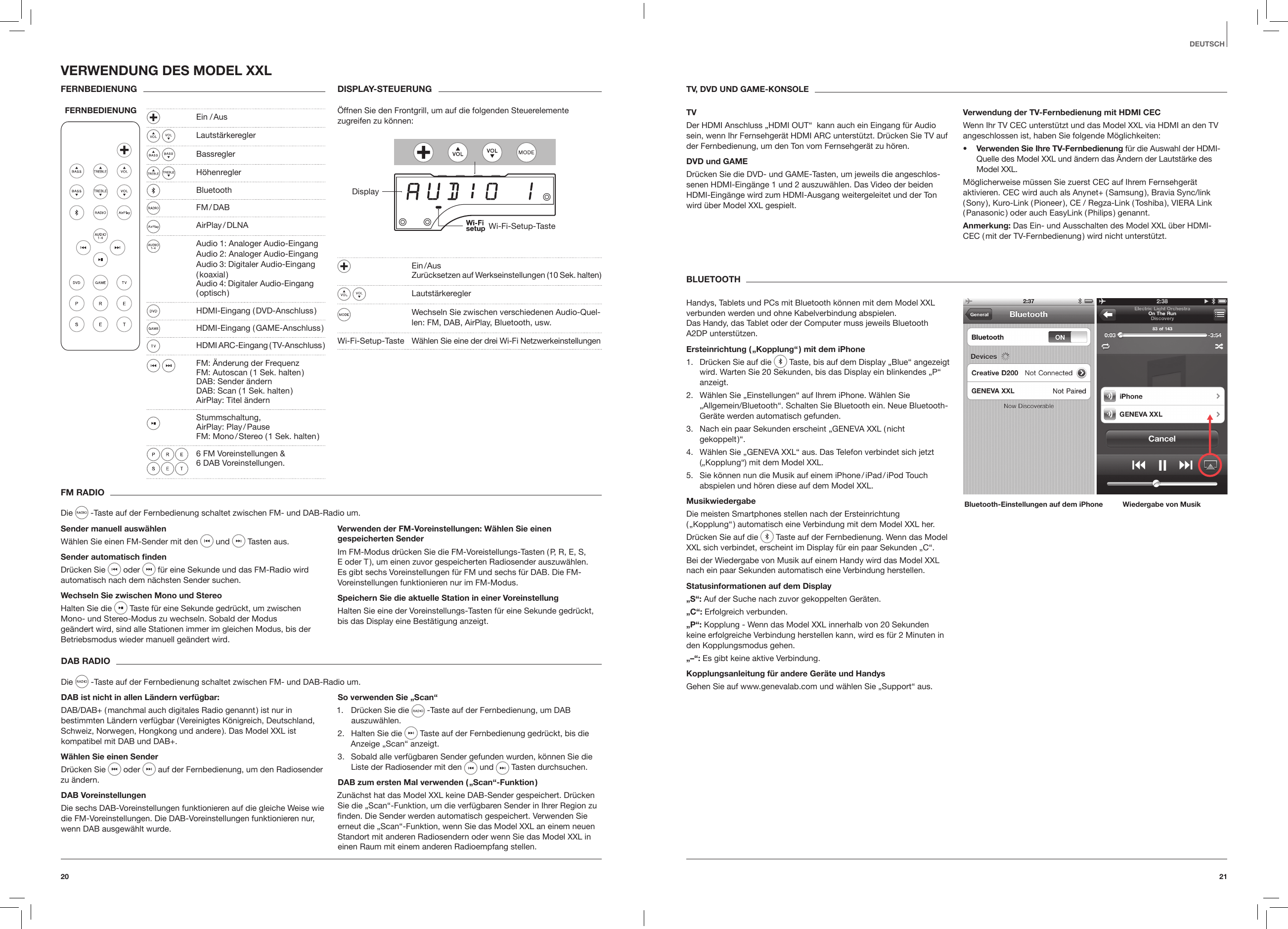 2120DEUTSCHFM RADIODie   -Taste auf der Fernbedienung schaltet zwischen FM- und DAB-Radio um.Sender manuell ausw&auml;hlenW&auml;hlen Sie einen FM-Sender mit den  und   Tasten aus. Sender automatisch ndenDr&uuml;cken Sie  oder   f&uuml;r eine Sekunde und das FM-Radio wird automatisch nach dem n&auml;chsten Sender suchen. Wechseln Sie zwischen Mono und StereoHalten Sie die   Taste f&uuml;r eine Sekunde gedr&uuml;ckt, um zwischen Mono- und Stereo-Modus zu wechseln. Sobald der Modus ge&auml;ndert wird, sind alle Stationen immer im gleichen Modus, bis der Betriebsmodus wieder manuell ge&auml;ndert wird.Verwenden der FM-Voreinstellungen: W&auml;hlen Sie einen gespeicherten SenderIm FM-Modus dr&uuml;cken Sie die FM-Voreistellungs-Tasten ( P, R, E, S, E oder T ), um einen zuvor gespeicherten Radiosender auszuw&auml;hlen. Es gibt sechs Voreinstellungen f&uuml;r FM und sechs f&uuml;r DAB. Die FM-Voreinstellungen funktionieren nur im FM-Modus.Speichern Sie die aktuelle Station in einer VoreinstellungHalten Sie eine der Voreinstellungs-Tasten f&uuml;r eine Sekunde gedr&uuml;ckt, bis das Display eine Best&auml;tigung anzeigt.DAB RADIODie   -Taste auf der Fernbedienung schaltet zwischen FM- und DAB-Radio um.DAB ist nicht in allen L&auml;ndern verf&uuml;gbar: DAB/DAB+ ( manchmal auch digitales Radio genannt ) ist nur in bestimmten L&auml;ndern verf&uuml;gbar ( Vereinigtes K&ouml;nigreich, Deutschland, Schweiz, Norwegen, Hongkong und andere ). Das Model XXL ist kompatibel mit DAB und DAB+.W&auml;hlen Sie einen SenderDr&uuml;cken Sie  oder   auf der Fernbedienung, um den Radiosender zu &auml;ndern. DAB VoreinstellungenDie sechs DAB-Voreinstellungen funktionieren auf die gleiche Weise wie die FM-Voreinstellungen. Die DAB-Voreinstellungen funktionieren nur, wenn DAB ausgew&auml;hlt wurde.So verwenden Sie &bdquo;Scan&ldquo;1.  Dr&uuml;cken Sie die   -Taste auf der Fernbedienung, um DAB auszuw&auml;hlen.2.  Halten Sie die   Taste auf der Fernbedienung gedr&uuml;ckt, bis die Anzeige &bdquo;Scan&ldquo; anzeigt. 3.  Sobald alle verf&uuml;gbaren Sender gefunden wurden, k&ouml;nnen Sie die Liste der Radiosender mit den   und   Tasten durchsuchen. DAB zum ersten Mal verwenden ( &bdquo;Scan&ldquo;-Funktion )Zun&auml;chst hat das Model XXL keine DAB-Sender gespeichert. Dr&uuml;cken Sie die &bdquo;Scan&ldquo;-Funktion, um die verf&uuml;gbaren Sender in Ihrer Region zu ﬁnden. Die Sender werden automatisch gespeichert. Verwenden Sie erneut die &bdquo;Scan&ldquo;-Funktion, wenn Sie das Model XXL an einem neuen Standort mit anderen Radiosendern oder wenn Sie das Model XXL in einen Raum mit einem anderen Radioempfang stellen.VERWENDUNG DES MODEL XXLFERNBEDIENUNGFERNBEDIENUNGDISPLAY-STEUERUNG&Ouml;ffnen Sie den Frontgrill, um auf die folgenden Steuerelemente zugreifen zu k&ouml;nnen: DisplayWi-Fi-Setup-Taste  Ein / Aus   Zur&uuml;cksetzen auf Werkseinstellungen (10 Sek. halten ) Lautst&auml;rkeregler  Wechseln Sie zwischen verschiedenen Audio-Quel-len: FM, DAB, AirPlay, Bluetooth, usw. Wi-Fi-Setup-Taste  W&auml;hlen Sie eine der drei Wi-Fi NetzwerkeinstellungenTV, DVD UND GAME-KONSOLETVDer HDMI Anschluss &bdquo;HDMI OUT&ldquo;  kann auch ein Eingang f&uuml;r Audio sein, wenn Ihr Fernsehger&auml;t HDMI ARC unterst&uuml;tzt. Dr&uuml;cken Sie TV auf der Fernbedienung, um den Ton vom Fernsehger&auml;t zu h&ouml;ren.DVD und GAMEDr&uuml;cken Sie die DVD- und GAME-Tasten, um jeweils die angeschlos-senen HDMI-Eing&auml;nge 1 und 2 auszuw&auml;hlen. Das Video der beiden HDMI-Eing&auml;nge wird zum HDMI-Ausgang weitergeleitet und der Ton wird &uuml;ber Model XXL gespielt.Verwendung der TV-Fernbedienung mit HDMI CECWenn Ihr TV CEC unterst&uuml;tzt und das Model XXL via HDMI an den TV angeschlossen ist, haben Sie folgende M&ouml;glichkeiten:&bull;  Verwenden Sie Ihre TV-Fernbedienung f&uuml;r die Auswahl der HDMI-Quelle des Model XXL und &auml;ndern das &Auml;ndern der Lautst&auml;rke des Model XXL. M&ouml;glicherweise m&uuml;ssen Sie zuerst CEC auf Ihrem Fernsehger&auml;t aktivieren. CEC wird auch als Anynet+ ( Samsung ), Bravia Sync/link ( Sony ), Kuro-Link ( Pioneer ), CE / Regza-Link ( Toshiba ), VIERA Link ( Panasonic ) oder auch EasyLink ( Philips ) genannt.Anmerkung: Das Ein- und Ausschalten des Model XXL &uuml;ber HDMI-CEC ( mit der TV-Fernbedienung ) wird nicht unterst&uuml;tzt.BLUETOOTHHandys, Tablets und PCs mit Bluetooth k&ouml;nnen mit dem Model XXL verbunden werden und ohne Kabelverbindung abspielen.  Das Handy, das Tablet oder der Computer muss jeweils Bluetooth A2DP unterst&uuml;tzen.Ersteinrichtung ( &bdquo;Kopplung&ldquo; ) mit dem iPhone1.  Dr&uuml;cken Sie auf die   Taste, bis auf dem Display &bdquo;Blue&ldquo; angezeigt wird. Warten Sie 20 Sekunden, bis das Display ein blinkendes &bdquo;P&ldquo; anzeigt.2.  W&auml;hlen Sie &bdquo;Einstellungen&ldquo; auf Ihrem iPhone. W&auml;hlen Sie &bdquo;Allgemein/Bluetooth&ldquo;. Schalten Sie Bluetooth ein. Neue Bluetooth-Ger&auml;te werden automatisch gefunden.3.  Nach ein paar Sekunden erscheint &bdquo;GENEVA XXL ( nicht gekoppelt )&ldquo;.4.  W&auml;hlen Sie &bdquo;GENEVA XXL&ldquo; aus. Das Telefon verbindet sich jetzt (&bdquo;Kopplung&ldquo;) mit dem Model XXL.5.  Sie k&ouml;nnen nun die Musik auf einem iPhone / iPad / iPod Touch abspielen und h&ouml;ren diese auf dem Model XXL.MusikwiedergabeDie meisten Smartphones stellen nach der Ersteinrichtung ( &bdquo;Kopplung&ldquo; ) automatisch eine Verbindung mit dem Model XXL her.Dr&uuml;cken Sie auf die   Taste auf der Fernbedienung. Wenn das Model XXL sich verbindet, erscheint im Display f&uuml;r ein paar Sekunden &bdquo;C&ldquo;.Bei der Wiedergabe von Musik auf einem Handy wird das Model XXL nach ein paar Sekunden automatisch eine Verbindung herstellen.Statusinformationen auf dem Display&bdquo;S&ldquo;: Auf der Suche nach zuvor gekoppelten Ger&auml;ten.&bdquo;C&ldquo;: Erfolgreich verbunden.&bdquo;P&ldquo;: Kopplung - Wenn das Model XXL innerhalb von 20 Sekunden keine erfolgreiche Verbindung herstellen kann, wird es f&uuml;r 2 Minuten in den Kopplungsmodus gehen.&bdquo;&ndash;&ldquo;: Es gibt keine aktive Verbindung.Kopplungsanleitung f&uuml;r andere Ger&auml;te und HandysGehen Sie auf www.genevalab.com und w&auml;hlen Sie &bdquo;Support&ldquo; aus.Bluetooth-Einstellungen auf dem iPhone Wiedergabe von Musik  Ein  / Aus  Lautst&auml;rkeregler Bassregler H&ouml;henregler Bluetooth   FM / DAB   AirPlay / DLNA  Audio 1: Analoger Audio-Eingang   Audio 2: Analoger Audio-Eingang   Audio 3: Digitaler Audio-Eingang   ( koaxial )   Audio 4: Digitaler Audio-Eingang    ( optisch )  HDMI-Eingang  ( DVD-Anschluss )  HDMI-Eingang  ( GAME-Anschluss )  HDMI ARC-Eingang ( TV-Anschluss ) FM: &Auml;nderung der Frequenz   FM: Autoscan ( 1 Sek. halten )    DAB: Sender &auml;ndern     DAB: Scan ( 1 Sek. halten )   AirPlay: Titel &auml;ndern Stummschaltung,    AirPlay:  Play / Pause    FM:  Mono / Stereo  ( 1  Sek.  halten )  6 FM Voreinstellungen &amp; 6 DAB Voreinstellungen.