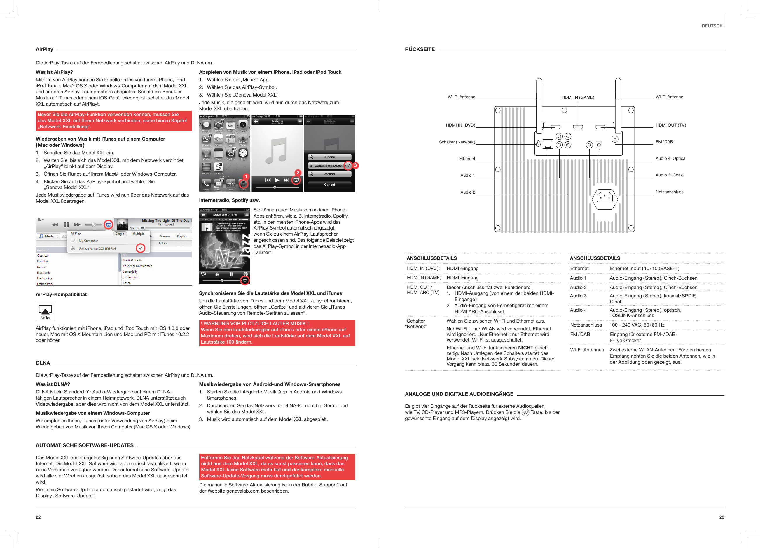 2322R&Uuml;CKSEITEANSCHLUSSDETAILSHDMI  IN  ( DVD ): HDMI-EingangHDMI  IN  ( GAME ): HDMI-EingangHDMI OUT / HDMI ARC ( TV ) Dieser Anschluss hat zwei Funktionen:1.  HDMI-Ausgang ( von einem der beiden HDMI-Eing&auml;nge )2.  Audio-Eingang von Fernsehger&auml;t mit einem HDMI ARC-Anschlusst.Schalter  &ldquo;Network&rdquo; W&auml;hlen Sie zwischen Wi-Fi und Ethernet aus.&bdquo;Nur Wi-Fi &ldquo;: nur WLAN wird verwendet, Ethernet wird ignoriert. &bdquo;Nur Ethernet&rdquo;: nur Ethernet wird verwendet, Wi-Fi ist ausgeschaltet.Ethernet und Wi-Fi funktionieren NICHT gleich-zeitig. Nach Umlegen des Schalters startet das Model XXL sein Netzwerk-Subsystem neu. Dieser Vorgang kann bis zu 30 Sekunden dauern.ANSCHLUSSDETAILSEthernet Ethernet input ( 10 / 100BASE-T )Audio 1 Audio-Eingang ( Stereo ), Cinch-BuchsenAudio 2 Audio-Eingang ( Stereo ), Cinch-Buchsen Audio 3 Audio-Eingang ( Stereo ), koaxial / SPDIF, CinchAudio 4 Audio-Eingang ( Stereo ), optisch, TOSLINK-AnschlussNetzanschluss 100 - 240 VAC, 50 / 60 HzFM / DAB Eingang f&uuml;r externe FM- / DAB-  F-Typ-Stecker.Wi-Fi-Antennen Zwei externe WLAN-Antennen. F&uuml;r den besten Empfang richten Sie die beiden Antennen, wie in der Abbildung oben gezeigt, aus.DEUTSCHANALOGE UND DIGITALE AUDIOEING&Auml;NGEEs gibt vier Eing&auml;nge auf der R&uuml;ckseite f&uuml;r externe Audioquellen wie TV, CD-Player und MP3-Playern. Dr&uuml;cken Sie die   Taste, bis der gew&uuml;nschte Eingang auf dem Display angezeigt wird.AirPlayDie AirPlay-Taste auf der Fernbedienung schaltet zwischen AirPlay und DLNA um.Was ist AirPlay?Mithilfe von AirPlay k&ouml;nnen Sie kabellos alles von Ihrem iPhone, iPad, iPod Touch, Mac&reg; OS X oder Windows-Computer auf dem Model XXL und anderen AirPlay-Lautsprechern abspielen. Sobald ein Benutzer Musik auf iTunes oder einem iOS-Ger&auml;t wiedergibt, schaltet das Model XXL automatisch auf AirPlayt. Bevor Sie die AirPlay-Funktion verwenden k&ouml;nnen, m&uuml;ssen Sie  das Model XXL mit Ihrem Netzwerk verbinden, siehe hierzu Kapitel &bdquo;Netzwerk-Einstellung&ldquo;.Wiedergeben von Musik mit iTunes auf einem Computer  ( Mac  oder  Windows )1.  Schalten Sie das Model XXL ein.2.  Warten Sie, bis sich das Model XXL mit dem Netzwerk verbindet. &bdquo;AirPlay&ldquo; blinkt auf dem Display.3.  &Ouml;ffnen Sie iTunes auf Ihrem Mac&copy;  oder Windows-Computer. 4.  Klicken Sie auf das AirPlay-Symbol und w&auml;hlen Sie  &bdquo;Geneva Model XXL&ldquo;. Jede Musikwiedergabe auf iTunes wird nun &uuml;ber das Netzwerk auf das Model XXL &uuml;bertragen.AirPlay-Kompatibilit&auml;t AirPlay funktioniert mit iPhone, iPad und iPod Touch mit iOS 4.3.3 oder neuer, Mac mit OS X Mountain Lion und Mac und PC mit iTunes 10.2.2 oder h&ouml;her.Abspielen von Musik von einem iPhone, iPad oder iPod Touch1.  W&auml;hlen Sie die &bdquo;Musik&ldquo;-App.2.  W&auml;hlen Sie das AirPlay-Symbol. 3.  W&auml;hlen Sie &bdquo;Geneva Model XXL&ldquo;.Jede Musik, die gespielt wird, wird nun durch das Netzwerk zum  Model XXL &uuml;bertragen.Internetradio, Spotify usw.Synchronisieren Sie die Lautst&auml;rke des Model XXL und iTunesUm die Lautst&auml;rke von iTunes und dem Model XXL zu synchronisieren, &ouml;ffnen Sie Einstellungen, &ouml;ffnen &bdquo;Ger&auml;te&ldquo; und aktivieren Sie &bdquo;iTunes Audio-Steuerung von Remote-Ger&auml;ten zulassen&ldquo;.! WARNUNG VOR PL&Ouml;TZLICH LAUTER MUSIK ! Wenn Sie den Lautst&auml;rkeregler auf iTunes oder einem iPhone auf Maximum drehen, wird sich die Lautst&auml;rke auf dem Model XXL auf Lautst&auml;rke 100 &auml;ndern.Sie k&ouml;nnen auch Musik von anderen iPhone-Apps anh&ouml;ren, wie z. B. Internetradio, Spotify, etc. In den meisten iPhone-Apps wird das AirPlay-Symbol automatisch angezeigt, wenn Sie zu einem AirPlay-Lautsprecher angeschlossen sind. Das folgende Beispiel zeigt das AirPlay-Symbol in der Internetradio-App &bdquo;vTuner&ldquo;.DLNADie AirPlay-Taste auf der Fernbedienung schaltet zwischen AirPlay und DLNA um.Was ist DLNA?DLNA ist ein Standard f&uuml;r Audio-Wiedergabe auf einem DLNA-f&auml;higen Lautsprecher in einem Heimnetzwerk. DLNA unterst&uuml;tzt auch Videowiedergabe, aber dies wird nicht von dem Model XXL unterst&uuml;tzt.Musikwiedergabe von einem Windows-ComputerWir empfehlen Ihnen, iTunes ( unter Verwendung von AirPlay ) beim Wiedergeben von Musik von Ihrem Computer (Mac OS X oder Windows).Musikwiedergabe von Android-und Windows-Smartphones1.  Starten Sie die integrierte Musik-App in Android und Windows Smartphones.2.  Durchsuchen Sie das Netzwerk f&uuml;r DLNA-kompatible Ger&auml;te und w&auml;hlen Sie das Model XXL. 3.  Musik wird automatisch auf dem Model XXL abgespielt. AUTOMATISCHE SOFTWARE-UPDATES Das Model XXL sucht regelm&auml;&szlig;ig nach Software-Updates &uuml;ber das Internet. Die Model XXL Software wird automatisch aktualisiert, wenn neue Versionen verf&uuml;gbar werden. Der automatische Software-Update wird alle vier Wochen ausgel&ouml;st, sobald das Model XXL ausgeschaltet wird.Wenn ein Software-Update automatisch gestartet wird, zeigt das Display &bdquo;Software-Update&ldquo;. Entfernen Sie das Netzkabel w&auml;hrend der Software-Aktualisierung  nicht aus dem Model XXL, da es sonst passieren kann, dass das Model XXL keine Software mehr hat und der komplexe manuelle Software-Update-Vorgang muss durchgef&uuml;hrt werden.Die manuelle Software-Aktualisierung ist in der Rubrik &bdquo;Support&ldquo; auf der Website genevalab.com beschrieben.123Wi-Fi-AntenneHDMI OUT ( TV )FM / DABAudio 4: OpticalAudio 3: CoaxNetzanschlussWi-Fi-AntenneHDMI  IN  ( DVD )Schalter  ( Network )EthernetAudio 1Audio 2